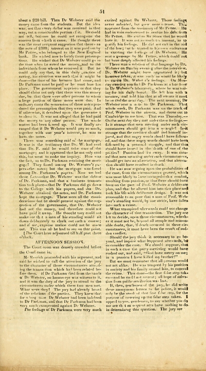 abeut a ^20 bill. Then Dr Webster said the money came fioin the students. But the iiVn was, not that tvery 'iollar was received in that way, Dnt a considerable portion cf it. Heconid not tell, because he could not recognize the sources (Vom v. hich it came. He tiioujjjhi il.ere was the most pregnant SHgg»'sii(.n\ that ihere >• as the note of $;100; interest on it was paid oui liy Mr Pettee, who belonged to the New Eiigland bank. He wished now to fortify tliese prcninup- tions. He wished that Dr Welisler i.onid go lo the time wheri he saved the money,.and to ihe individuals fioiti whom lie received it But Jie cotdd only say that, in this daily ^-raotice of saving, his situation was such that it might he done—the time of his lectures had come, and Dr I'afkinan lnn^t be paid or he must lose his place. The governriient apprineo iis that they shotdd claim not only that there was this money due, bu that there were othi^r per.^ons to whom a large portion of these notes were due. Iii «rdii.arj cases the posse5sion of these notes pro- duced the presumption that they were paid. And if otherwise, it devolved up.m the goveinnie t to show :l. Ic was not alleged that he had paid the money to any other person. The whole nriattei had been Hi-iired up. It was finally ar- ranged that i( Dr Webster would pay so uinch, togeiher with one year's interest, he was to have, the notes. There was something said o«* ihe mortgage. It was in the testimony that Dr. W. had said ihat Dr. P. said he would ta^e care of ibe morlaage; and it appeared that he not only said this, hut went to make the inquiry. How was the fart, as to Dr. Parkman retaining the mort- gagi:'? They found among Dr. We'oster's p'^- pers.the notes; but the mortgage was found among Dr. Parkman's papers. Now we had these f.cts—that Dr. Webster was the debtor of Dr. Parkman, and that a business transac- tion touk place—that Dr Parkman did go down to the College with his papers, and iha Dr. Webster obtained the notes, and Dr. Parkman kept the rai'rtgage. These were all the consi- deraiions ihat he should present against the sipg- !q;estion of the government, that Dr. Webster had not the money, and therefore could not have paid it away. He thought tney could not inake out th-t a man of his standing would sit down deliberately to chalk out tuch a course; and if not, express malice could not be maiie out. This was ah he had to say on that point. [The Court here adjourned till hilf past ihree o'clok. AFTERNOON SESSION. The Court room was densely crowded before the Court came in. Mr ^?eir!ck proceeded with his argument, and said he wished to call the attention of the jury to the character of those circumstances attend- ing the tiansaition which had been related be- fore ihem. if Dr Parkman died from theliands o' Dr Wet)ster, no human eye was witness to it, and it was the duty of the jury to attend to the circmnstancea under v^hich theje two men met. What w«»re iheyl The jury hitd already he^rd of the reUiions .f th parties. They knew tha*. for a long iiv;ie Dr Webster had been indebted to Dr Parhman, and that Hr Parkman had beea very uinc.h exasperated against Dr Webster. f he feeliugs of Dr Parkniaa were very much excited against Dr We'bsifr, Those feelinf^ never subsisted, Imi rev more i' tense. Thi^i a|)peareil fniui ihe lei-iiniony of Mr Peitee. He , had in vain endeitvoieil to realize hit- debc from Mr Pettee. He s'i<l to iVir .Shaw that he would have it. If was not so much t < amoimt, as to giaiify hio feelings. He did not I'aM in the aiti of the law; • ui h fr.isied to h'.s own endeavoia in exciting the f-eli. gs ,A' L)r Wehster. He sent a O'eBHage h\ Mr I'ettee, which could cot but have deeply afl'eited his feelitius. There was a reluimi of that language by Dr. Webster cm Sanlay evenii g aire'' the interview. Dr. Webster udjiht have Hpgravaied it; but howsver t»^.'?'i, it was such as would be likely t escite Dr. Weh-t I's feelings. On Mou- fiay even!''? you fin I Dr Pai knian at a late hour in Dv We'«'t''''s latx/iaicr) , wliere he was toii- ing f<(r bsS daiiy hiead. He le't him with a menace, and told him that at all events it must be se tied the next I'ay. The nest morning, I>r Webster sent a nle to Dr Paikriian. That whole week, Dr Parkman was <ju the track-of Prof. Webster in the streets, ami ilrcve out to Cambriilge to see hitii. That was Thursday.—= On the next day they met under the>e feelings.— Is it stranjje ttiat men meetiirg under such cir- cumstances should get iito a wangle'? Is-it strange that the cretlitor .'■hould feel himself in- jnr'id, and thst angry words shoid.l have follow- ed, and that ihese angiy words should have been foll.'wed by a person.;! struggle, and that thia, should have is?-u'^.l in the death of one of the pa. ties'? Passion had its sway. It was natu- ral that men smtiti'.g under ptirh circumstances, should get into an ahercation, and '.hat alterca^ tion sh<iuld have resulted in death He was now a-guing i3p<jfi the probabilities ol the case, from the. circumstanoes piMved, whicb was most likely to ,.ave occurred—th s combat, resulting from passion, ot tliat there should have been on the part of pi of. Webster a delibeiate plan, and that he aihi'-ed him into th's placeani^ took his life with deliberate design. Ii was not reasonable to su; pose that a man of Prof. Web- ster's standing woiiid, by one stride, have fallen into such a crime. What transpired afterwards could not change the character of that transaction. The jury are left to decide, upon these circumstances, wheth- er it must not be, b-vond ail scruple and reason- able doubt, that, =f death occurred in these cir- cumstances, it must h?ve been the resu't of sud- den conflict. Should the jury think it necessary to eo be- yond, and inquire what happened aftewards, let us consider the case. We shoidd suppose, that in such a case t!ie party surviving would have rushed out, and said, (Tod have mercy on me; in a passion I have killed my brother! But we must remenitter that ail lersons would not act alike. H was teii.pied by his position in society and his family around hitsi, to conceal the crime. This dcuie—the fiist f-lse step tak- en—and he co..I f n^t reipeat; all hope of salva- tion from psiblic reti ibn'ion wa- lost. If, then, gen'deinen of the j.nj, he did write th-se anonymous letters to ihe pidice, it would only lie the resuh ,,( ihat first f.lse -tei.. for the purpose of covering I'p the false steo taken. I appe-'l to yon. sendeMieii, to say whether you dq not see th t su 's- qv?iit acts have nothing to do- in deterniiu'ng this question. The jury are