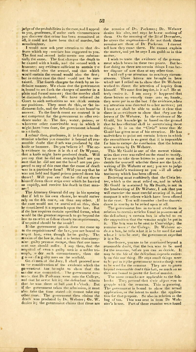 jndge of the probabilities in the case,aisd I appeal to you, geiitlernea, if under sunli cijnumsfaaces yon discover that crime has been coniinitied at all, it could not have been thi.t of murder, but manslauj^hter. I would now ask jeur attention to that de- fence which my 'ssoeiate has suggested to you. The first and second indiuments are substan- tially the same. The fn st charsjes the death to be caused with a knife, and the second with a baminer; any evidence sufficient to sustain t'e first would also the second, and that which would sustain the second would also the first; but in either case the third v-'ould not be sus- tiined. The fourth charges 'he death by an in- definite manner. We claun that the government is, bound to set forth the charges of murder in a p'ain and formal manner; that the murder shall be distinctly declared. We have referred the Court to such authorities as we ihiok sustain our positions. They must do this, or fhe in- dictment fails, and the defendant is not bound to answer. To the fourth count we contend it is not competent for the government to offer evi- dence under it. The fire, water, poison, or whatever other conceivable way in which it might have been done, the government is bound to set forth. I submi*^ then, gentlemen, it is for you to de- termine whether you consider it. beyond all rea- sonable doubt that d^atb was produced by the knife or hammer. Do you believe hi The on- ly evidence to show it is th<t of Dr Wyman, that a knife might have produced death. Will yon say that he did not strangle him'? are you Buie that he did not use the las^o'? are you pre- pared to say of this case that the cause of death was in a particuhr form? Will you say that he was not held and liquid poison pouied down Wis thro?tl Will you say that he did not throw himself down those staps over which he hurried so rapidly, and receive his death in that man- ner'? The Attorney General did say in his opening that if left to his own choice, he would rather rely on the 4th couU, on than any other. ^^If the case would not le sustained on this, then he consi.lered it a reproach upon the law. But if the law requires certain specified forms, what would be the greatest reproach to go beyond the law to CO iv'ct or f )llow closely its lequireraents, if acquittal should be the lesuitl If the government proofs does not come up to the requisitions^f the law , you are bound to acquit him, even though he be guilty. The mixim of the law is, that it is better that ninety- nine guilty persons escape, than that one inno- cent one should sitflsr. 1 say then, that the acq'iittal of even a guilty mmi is a nobler tri- umph, u der su:;h circumstance-', than the g o !iis I f a g liky man on she scaffold. Ge it'fmen ol the Jury, I shall proceed now to IP consideration of the evidence which the gOverniKeut has brought to show that the IB.I der was connniitrtd. i he govf»rnmeiit con- ten !s that Dr Park man went mto the College, and that he nevsr leit it; the defendant admits that he was there at hall'oast 1 o'clock. But if llip government takes the admission, it must also take the time stated—it cannot take any other iiuje. The government then claims the death was produced by Dr. Webster; Or. W. denies it; the government claims that these are the remniris of Dr. P^rkman; Dr. Wei)jter denies his also, anti says he khew nothing of them On the morning of the 3'J of December, he utters the expression—I'do not think these remains are those of Dr Parki^ian. 1 cainot tell how ihny cams there. He cannot explain thf matter, and yet he says I am guililrss in this niritter. I wish to trace the evidence of the govern ment which bears on these two points. But be- fore doing so there arecenain things I can bel- ter dispose of now than at any other time. I will call your attention to auxiliriry circum- stances. Three letters are brought in here which are I relied wn to show that Dr Wtbsier wished to direct the attention of inquiry from himself. We must first inquire, is it so'? He ut terly ('eni.-s it. I am sorry i* happened that these letters so lecently camn into m^ hands, tliev vi'ere pu' in as the last fthe evidence,when r.;y attention was directed to oher miitteis; yet Itrust.v.e shall be able to make it clear that there is no evidence to show that they aie'he letieis of Dr Webster. In the evidence of Mr Gi>uld, his knowleilge is based on the ground that he has efi'ectua! skill in asceri;\;niiig these thi.ig*. 5t is on the Civis letter that.'.dr Gould lias given most of his attention. He has urider't«ken to point out certain letters in which the resemblance is so great that it is impossible for him to escape Jie conclusion that the lettera were writien by Dr Webster. This Mr Gould is one of the merest vision- aries that ever was called on the stand to testify. You are to take thf^se letters to your room and decide for yourself whether these are the La,?d- writing of Dr Webster or not; you are to judge ol Mr Gould's testimony as you «ili all other testimony which has been offered. Believing most confidently that the Civis let- ter, which is the most relied on, and in which Mr Gould is sustained by Mr Smith, is not in the handwriting of Dr Webster, I ask that you will exercise the most careful sciuiiny of it, and compaie it witii others w hich have been offereii in the case. You will consider -hether this evi- dence is worthy to be relied upon at aW. The government has in roHuced evidence in relation to certain articles found in pfvssession of the defi-ndant; ft certain box is allu:led to on the euppo^ition that the '•emaiiis might be put in it. The box was to be sent to GamKridge; the remains were ^* the College. Dr Webster or- deis a box, lie lelli what it is to bs used for and whe.e i' is to be sent; the government says that it is a lie. . Gerilemen, you are to be convinced beyond a reasonable donlit^ that the box was to be used for the remains, hefire you can so decide. It niav be tin- life lif the detendanl depends entire- ly on ilii.=! one iliiiig. He says small things wer<^ to I) put III ir;the governineiit aspens ihat|ii was to be ineii ii.i the remains They are to prove beyond rea.sonable doulit this f«ct, as much fco as thev are iSoiind to prove the fact of murder. The same reniai ks aie applicable to the fish- hooks The) pr'Mend that t^e!r object was to grapple wi h ihe remains. This is guessing. The yovei iniient is bound to show the actual applirat ion. or the intent to make the applica- tion (or tli;it p irpose. So also in relation lo the bag of tan. This was sent in from Dr Web- ster's house. Part of these remains were found