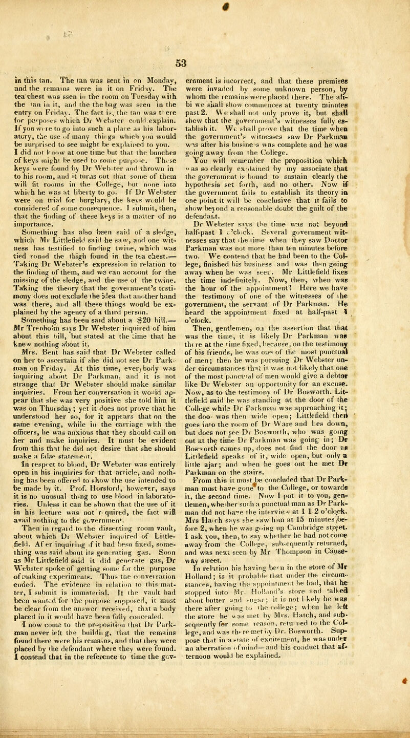 in tills tan. The lan Vvas sent in on Monday, and the remains were in it on Fridty. Tlie tea chest was ssen in the room on Tuesday with <he lau ill it, arid the the l>ag was seen in the entry on Friilay. The fact is^ the tan was t ere lor pu'por-ep which Dr VVehster auld explain, llyou wiretogo into such a pla<e as his labor- atory, the use .>f many thii gs which you would be surprised to see niiijht be explained to yon. I did not know at one time but that the bunches of keys Miifjhi be nsed to some por(;o-!e. Th<se keys were found \>y Dr Web ter and thrown in to his roiim, and it tiuMS out that some of them win fit rouins in the College, but. none into whiih he was at liberty to go. If Dr Welister wei'e on trial for burglary, the l(e\sw(uld be considered of Sdine consequence. I submit, then, that ihe finding of these keys is a mniter of no importaime. Something has also been said of a sledge, which Ml Litvlefield said he saw, and one wit- ness has testified to finding twine, which was tied round the ihigli found in the tea chest.— Taking Dr Webster's expression in relation to the finding of thera, and we can account for the missing of the sledge, and the use ot the twine. Ta&ing the theory that tlie government's testi- mony dues not exclude the idea that another hand was there, and all these things would be ex- plained by the agency of a third person. Something has been said about a $20 bill.— Mr TrenlK)!m says Dr W^ebster inquired of him about this bill, but stated at the Lime that he fcne* nothing about it. Mrs. Bent has said that Dr Web?ter called on her to ascertain if she did not see Dr Park- man on Friday. At this time, everybody was inquiring about Dr Parkman, and it is not strange that Dr Webster should make similar inquiries. From her conversation it wo^'id ap- pear that she was very positive she told him it was on Thuisday; yet it does not prove that he «nderst<jod her so, for it appears that on the same evening, while in the carriage with the officers, he was anxious that they should call on her and make inquiries. It must be evident from this that he did not desire that she Bhould make a fabe statement. in respect to bluod, Dr Webster was entirely open in his in(|uiries for that article, and noth- ing has lieen offeied to show the use intended to be made by it. Prof. Horslord, however, says it is no unusual thmg to use blood in laborato- ries. Unless it can be shown that the use of it in his lecture was not r quired, the fact wifl avail nothing to the governmen*. Then in legaid to the dissecting room vault, about whiflh Di Webster inquired of Little- fieid. Af er inquiring if it had besii fixed, some- thing was said about its generating -gas. Soon as Mr Littlefield said it did g^nfrate gas, Dr Webster spukeof getting souif fn -the purpose of making experimpnts. Thus the cnnvereation ende<i. The evidence in relatinn to this mat- ter, I submit is immaterial. It the vault had been wanted fur the purpose supposed, it must be clear from the answer received, th.tt a body placed in it would have been fully concealed. I now come to the D^jposition that Dr Park- man never iek the biiildii g, that the remains found there were his remains, and that they were placed by the defendant where they were found. I contend that ia the reference to time the gov- ernment IS incorrect, and that these premises were invaded by some unknown person, by whom the remains were placed there. The ah- bi we siiali show comnieiiees at twenty minutes past 2. V\e shall not only prove it, but shall shew that the government's witnesses fully es- tablish it. Wt shall prove that the time wheu the government's witnesses saw Dr Parkm.'Ui WAS after his businC's was complete and he was going away from the College. Vou will remember the proposition which  as so clearly exilaiiied by my associate that the government if bound to sustain clearly the hypothesis set forth, and no other. iNaw if the government fails to establish its theory ia one point it will be conclusive that it fails to show bejond a reasonable doubt the guilt of the defendai.t, Dr Webster says the time vna not beyond half-past 1 I'clock. Several government wit- nesses say that ihe time when they saw Doctor Parkman was not mote than ten minutes before two. We contend that he had been to the Col- lege, finished his business and was thi-n going away when he was seer. Mr Littlefield fixes the time indefinitely. Now, then, when was the hour of the appointmentl Here we have the testimony of one of the witi-esses of i he government, the servant of Dr Parkman. He heard the appointment fixed at half-past I o'ciock. Then, gentlemen, 0.1 the assertion that that was the time, it is likely Dr Parkman was there at the <ime fixed, because, on the testimony of his friends, he was oh«! of the most punctual of men; then he was (lursuing Dr Webster un- der circumstances thai it was not likely that one of the most p.inctodl of men would give a debtor like Dr Web«ter an opportunity for an excuse. Now, as to the testimony of Dr Bosworth. Lil- tlefield said lie was standing at the door of the College whils Dr Pat kinan was approaching it: the doO' was then wide open; Littlefield then goes into the room of Dr Ware and l;es down, but does not see Di Boswoith, who was going out nt the time Dr Paikman was goin^ in; Dr BoB-vortb comes up, does not find the door as Littlefield speaks of if, wide open, but only a little ajar; and when he goes out he met Dr Parkman on the stairs. From this it mtistAie concluded that Dr Park- man must have gone to the College, or towards ii, the second time. Now I put it to you, gen- tlemen, wheiher suf h a punctual man as Dr Park- man did not ha^e the interview at 1 1 2 o'clo.ck, Mrs Haich says she faw htm at 15 minutes |be- fore 2, when he was going up Cambridge street. I ask you, then, to say whether he had not come away from the College, suh.-eqiiently returned, and was next seen by Mr Thompson in Catjise- way street. In relation hie having be'ii in the store of Mr Holland; is it probable that under the circum- stances, having the appointment he had, that he stopped into Mr. HolLind's store and '.alKed about butter and i-usar; it is not 1 kely he was thereafter going to theroiiHge; when he left the store he « as met by iVIis. Hatch, .tnd sub- sequently far some reason, retu ned to the Col- lege,and was rh* remet i.\ Dr. Bosworth. Sup- pose that in asrate ofexciiem^nt, he was under an aberration i.f mind—and his conduct that af- ter-aooQ would l>e explained.