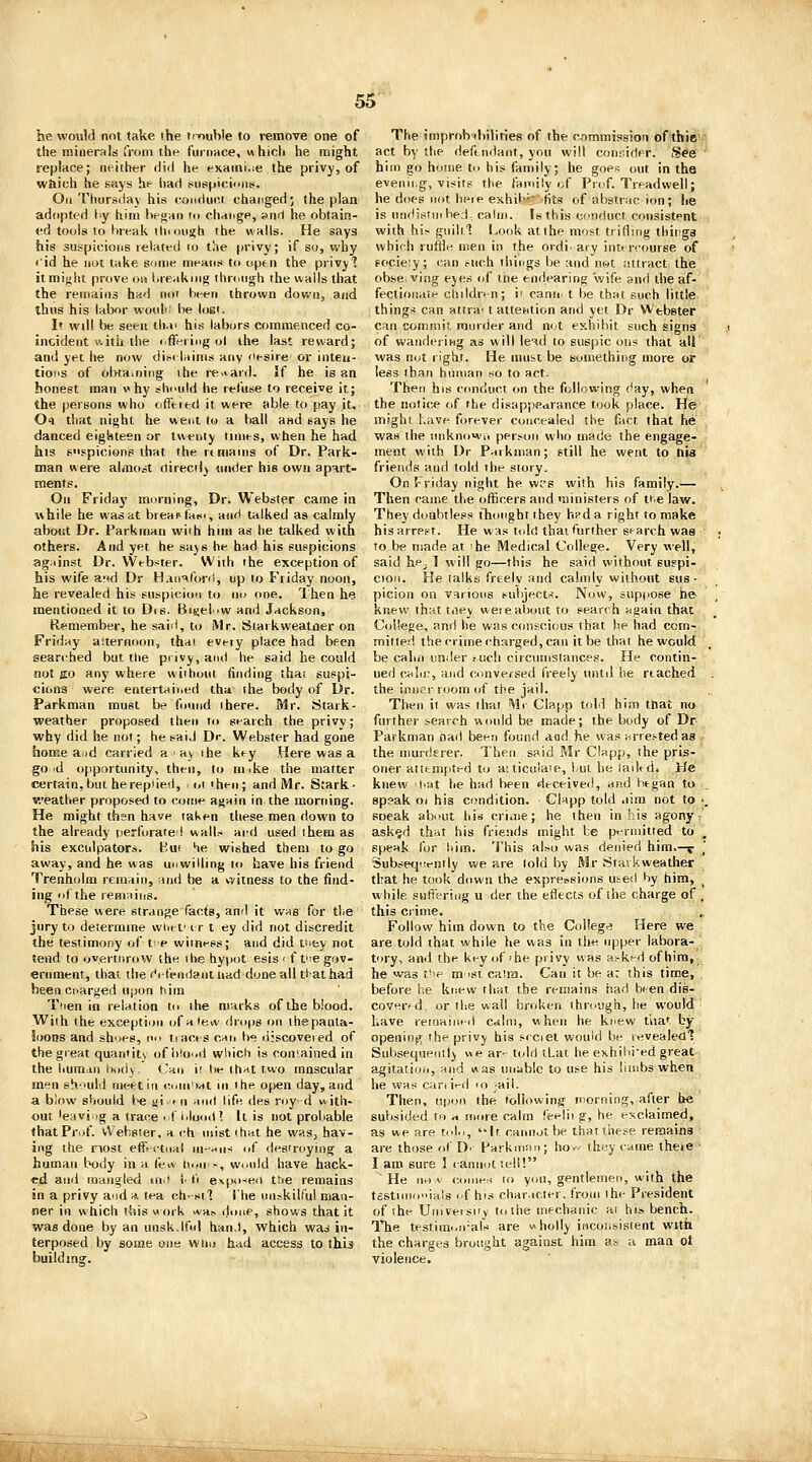 he would not take the ti-ouWe to i-emove one of the minerals from the t'uioace, «hioli he might replace; neither diil he exainiae the privy, of w&ich he says he had ciuspicionts. Oil Thursday his conduct changed; the plan adopted dy him hfgaii to chnngp, anrl he obtain- ed tools to lireak thi oiigh the walls. He says his suspicions lelated to the privy; if so, why <'id he not take some meHiis to open the privyl it might prove ou Ureaknig through the walls that the remains had not heeii thrown down, and thus his labor wotili' be lost. It will be seen tli.n his labors commenced co- incident a ith the iiffeiiiig ol the last reward; and yet he now diM-laims any o^si^e or inten- tions of olvtamiiig the re>iai(l. If he is an honest man why should he refuse to receive it; the persons who ofieied it were able to pay it. Oi that night he went to a l>all and eays he danced eighteen or twenty times, when he had his Fspicione that the rt mains of Dr. Park- man were alaiost directly under his own apart- ments. On Friday morning, Dr. Webster came in while he was at breapfam, and talked as calmly abotit Dr. Parkman with him as he talked with others. And yet he says he had his suspicions ag:iinst Dr. VVebster. With the exception of his wife a-'d Dr H.iii^foi-d, up to Friday noon, he revealed his suspicion to no one. Then he mentioned it to Dis. BiKel>w and Jackson, Remember, he sai-l, to tMr. Siarkweatner on Friday aiternoon, thai evuy place had been searched but the privy, and he said he could not go any where without finding that suspi- cions were entertaiiied tha the body of Dr. Parkman must be found there. Mr. Stark- weather proposed then to search the privy; why did he not; he said Dr. Webster had gone home a.(d carried a a) the key Here was a go 'd opportunity, then, to m^ke the matter certain, but he replied, . oi then; and Mr. Stark- weather proposed to come aj>ain in the morning. He might thsn have taken these men down to the already fjerforatel wall.-- ard used them as his exculpators. Km le wished them to go away, and he was unwilling to have his friend Trenhoim remain, and be a witness to the find- ing oCthe lemaiiis. These were strange facts, and it was for tlie jury to determine vviiet' t r t ey did not discredit the testimony of t' p witness; and did t'ley not tend to oyerturow the the hypot esis'ft'ie gov- ernment, that the r'ltendant tiad done all tiathad beencnarged upon tiim Ttien in relation to ihe marks of the blood. With the exception of a ie* drops on the panta- loons and sh')e8, c tracts caii b<^ liiscoveied of the great quantity ofhto'.d which is con'ained in the liuradu hody, t'an i^ he ihrft two muscular men sh-'uld meet in (t.ini'iat in the of)en day, and a blow should be yi n\ aoit life, des roy' d with- out 'eaviig a trace ■ fiilomll It is not probable that Prof. vVeheter, a <-h mist that he was, hav- ing the nost ettVrtual ni-rtMS of destroying a human body in a feiv houi>, would have hack- ed anil mangled tn^t v i\ e\po-eii tfie remains in a privy and a tea ch'Stl The uiK-kilf'ul man- ner in which t<iis m ork *ais done, shows that it was done by an unsk.lfol han.l, which wad in- terposed by some one vviio had access to this build mff. The improbabilities of the commission of thie act by the defendant, you will conr.irler. See hill) go home to bis family; he goes out in the evenii.g, visits the family of Prof. Treadwell; he does not lieie exhib-'iits of abstrac ion; he is undjstiiihed, calm. Is this conduct consistent with his giiiltl Look at the most trifling thiriga which ruffle men in the ordi'ary intircourse of Focieiy; (;an ruch things be and ni-it attract the obse ving eyes of the endearing wife and the af- fectioiiiiie ciiildr<-n; ii cante t be thai; such little things can attrai t attention and yet Dr Webster can commil murder and ni.t exhibit such signg of waiidejii-ig as will le-^d to suspic ons that all was not right. He mubt be something more or less than human so to act. Then his conduct on the following day, when the notice of the disappearance took place. He might Lave forever concealed the fact that he was the tniknowi. person who made the engage- ment with Dr Parkman; still he went to his friends and told the story. On Friday night he w;*s with his family.— Then came the officers and ministers of tie law. They doubtless tTionght they hpd a right to make hisarret-t. He was told thai further search was to be made at 'he Medical College. Very well, said hP; I will go—this he said without suspi- ooii. He talks freely and calmly without sus - picion on various subjects. Now, supjiose he knew that tiiey were about to search again that College, and he was conscious that he had com- mitted the crime charged, can it be that he would be calm under tiich circumstances. He contin- ued calii.-, and conversed freely until he rtached the inner room of the jail. Then it was that Mr Clapp told him that no further search would be made; the body of Dr Pafkman nad been found aod he was nrre.'-ted as the muidf rer. Then said Mr Clapp, the pris- oner attempted to aiticulaie, iul he iaikd* He knew hat he had been deceiveii, and began to speak oi his condition. Clapp told .lim not to • sneak about his crime; he then in his agony ask^d that his friends might be pi-rniitted to , speak for Idm. This al.so was denied him.—j- ^ Subseq'vntly we are lold by Mr Starkweather that he took down the expressions used by him, ^ while suffering u der the eflects of the charge of , this crime. Follow him down to the College Here we are told that while he was in the upper labora- tory, and the key of'be privy was a^-ked of him, he was t'le m'St caina. Can it be a: this time, . before he knew that the remains had been dis- cover* d or the wall broken through, he would' Lave reioaint-d Crflni, when he knew that by opening; the privy his s-cciet would be revealedl Subsequent!) «e ar- told iLat he exhihi'ed great ■ agitation, and was unable to use his limbs when he was can ied <n -ail. Then, ttpon the following morning, after be subsided to a more calm feelii g, he exclaimetl, as we are tol.., It cannot be thattttese remains ■ are those oC D' Parkman; hov^ they came theje ■ I am sure I lamiot tell! He n.) V (!uines to you, gentlemen, with the tfistiiiioia's f his character, from the President of the Univeisiiy to ihe mechanic at his bench. The testimori-ars are vaholly incoiisistent witfa the charges brought against him as a man ot violence. m