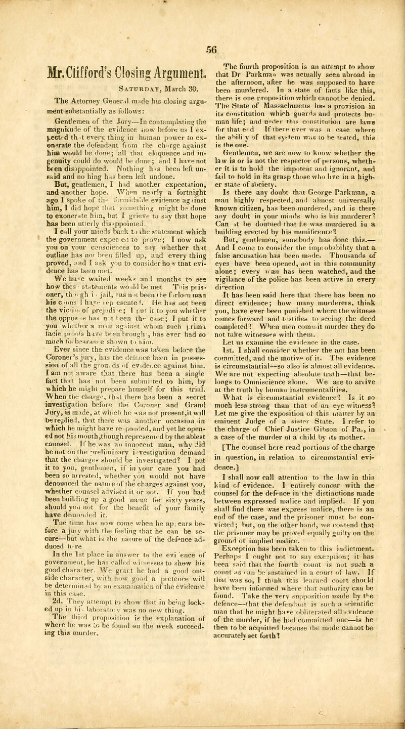 Mr. Clifford's Closing Argument, Saturda^y, March 30. The Attorney Gener-il mnde his closing argu- ment Bubstuntially as follows: Gentlemen of the Jury—In contemplating the maguiiufie of the evidence Jiow l^efore us I ex- }.eeted th^t every, thing in hiiin^n power to ex- enerate the dofeiidHnt fiom the charge against hina would be done; all that eloquence and in- genuity could do would l)e done; wnd I have not been dis ippointed. Nothing h^s beeri left un- said and no hing hns been left undone. But, gentlemen, I h:Hd another expectation, and another hope. When nearly a fortnight ago I Spoke of th-' fonnidalile evidence agninst hun, I did hope tl?at foineihio^ might b? done to exonerate him, but I grieve to s:<y that hojje has been utierly disjppoinied, I c^ill your miiids back t > die statement wkicb the government expec e i to prove; I now ask you on your consciences to sny whether thnt outline has not S)fen filled up, aad every thing proved, wBd I ask you to consider ho v that evi- dence has been met. We hae waited week' and month* to see how thes ■ st--:teii!ents wo jM be met Tids piis- oner, th n gh i ■ jail, has n >i been ihe f jrloin man his c inns 1 hayt^ u-p esente 1. He h^s not been the vic'iiii of prejudi e; I put it to you whether the opposes ha« n it lieen thi- case; I put it to you vklieth-sra m-iU against whom snch [.rima lacie prr.ors hive bfen brough', has ever had eo much foibffirHn. e sh iwn t> him. Ever since the evidence was taken before the Coroner's jury, has the delence been in posses- sion of all the groui ds of evidei.ce against him. I am not aware that there has been a single fact th^f has not been submited to him, by which he might prepare himself for this trial. When the charge, thut there has teen a secret investigation before the Coroner and Grand Jury, is made, at which he las not preeent,it will be replied, that there was another occasion in which he might have re~poi!(ied,and yet he open- ed not hie; mouth,though represeni^d by the ablest cmmsel. Ifhe-.vas an innocent man, why did he not on the preliminary investigation demand that the cSiavges should be investigated'? I put it to you, genileinen, if in your case you had been so at rested, whether you would not have denounced the nature of the charges against you, whether counsel advised it or not. If you had been building up a good na'sie for sixty years, should you not tor the benefit of your family have dema'ided it. Tne time has now come when he appears be- f«re a jury with the feeling rhat he can be se- cure—but what is the nature of the def^^nce ad- duced ii- re In the 1st place in answer to the evi 'ence of governvnent,he ha=! called wirnessesto show bis good chara'ter. We grar.t he had a good ont- side character, with how good a pretence will be determined by an exaininaticn of the evidence in this case. 2d. They attempt to show that in be'ng lock- ed up ill hi- laboratoiv was no new thing. The thi.d proposition is the explanation of where he was to be found on the week succeed- ing this murder. The fourth proposition is an attesfipt to show that Dr Parkman was actually seen abroad in the afternoon, after he was supposed to have been murdered. In a state of facts like this, there is one rropoi^ition which cannot l>e denied. The State of Mas?aclnisetis has a provision in its constitution which guards and protects hu- man life; and uniVr rhis consiituiioii are laws for that ei d If ibe^e ever was a case where the aMIi y of that t^jt-tem was lo be tested, this is the one. Gentlemen, we are now to know whether the law is or is not the respector of persons, wheth- er it is to hold the impotent and ignorant, and fail to hold in its grasp those who live in a high- er statri of s'ociefy. Is there any doubt that George Parkman, a man highly respected, and almost universally known citizen, has been murdered, and is there any doubt in your minds who is his murderer'? Can it be dout>ted that he was murdered iu a building erected by his niunificencel But, gentlemen, somebody has done this.— And I Come to consider the iuipiobahility that a false accusation has been mude. Thousands of eyes have been opened, iiot in this community alone; every ir an has been watched, arid the vigilance of the police has been active in every direction It has been said here that there has been no direct evidence; how many murderers, think you, have ever been punished where the witness comes forward and t-siifies to seeing the deed completedl When men corairdt murder they do not take witnesses with them. Let us examine the evidence in the case. 1st. I shall consider whether the act has been committed, and the motive of it. The evidence is circumstaiitial—so also is almost all evidetice. We are not expecting absolute triith—that be- longs to Omniscience alone. We are to arrive at the truth by human instrumentalitifs. What is circumstantial evidence? Is it so much less strong than that of an eye witnessl Let me give the exposition of this matter by an eminent Judge of a sistpr State. I refer to the charge of Chief Justice Gibson of Pa., in a case of the murder of a child by its mother. [The counsel here read portions of the charge in question, in relation to circumstantial evi- dence.] I shall now call attention to the lav/ in this kind of evidence. I entirely concur with the counsel fijr the defence in the distinctions made between expressed malice aad implied. If yosj shall find there was express malice, there is an end of the case, and the prisoner must b.; con- victed ; but, on the other hand, we coiitend that the prisoner may be proved equally gui!ty on the ground o< implied malice. Exception has been taken to this indictment. Perhaps I ought not to say excjpiion; it has been sard that the fourth count is not such a count Hs <an be sustained in a court of law. If that was so, I thmk this Iparned court should have been informed where that auilioifity can be found. Take the very supposition made by t}e defence—that the defendant is such a scientific man that he might hae obliterated all evidence of the murder, if he h;id commuted one—is he then to be acqnittpd because the mode cauiiot be accurately set forth?