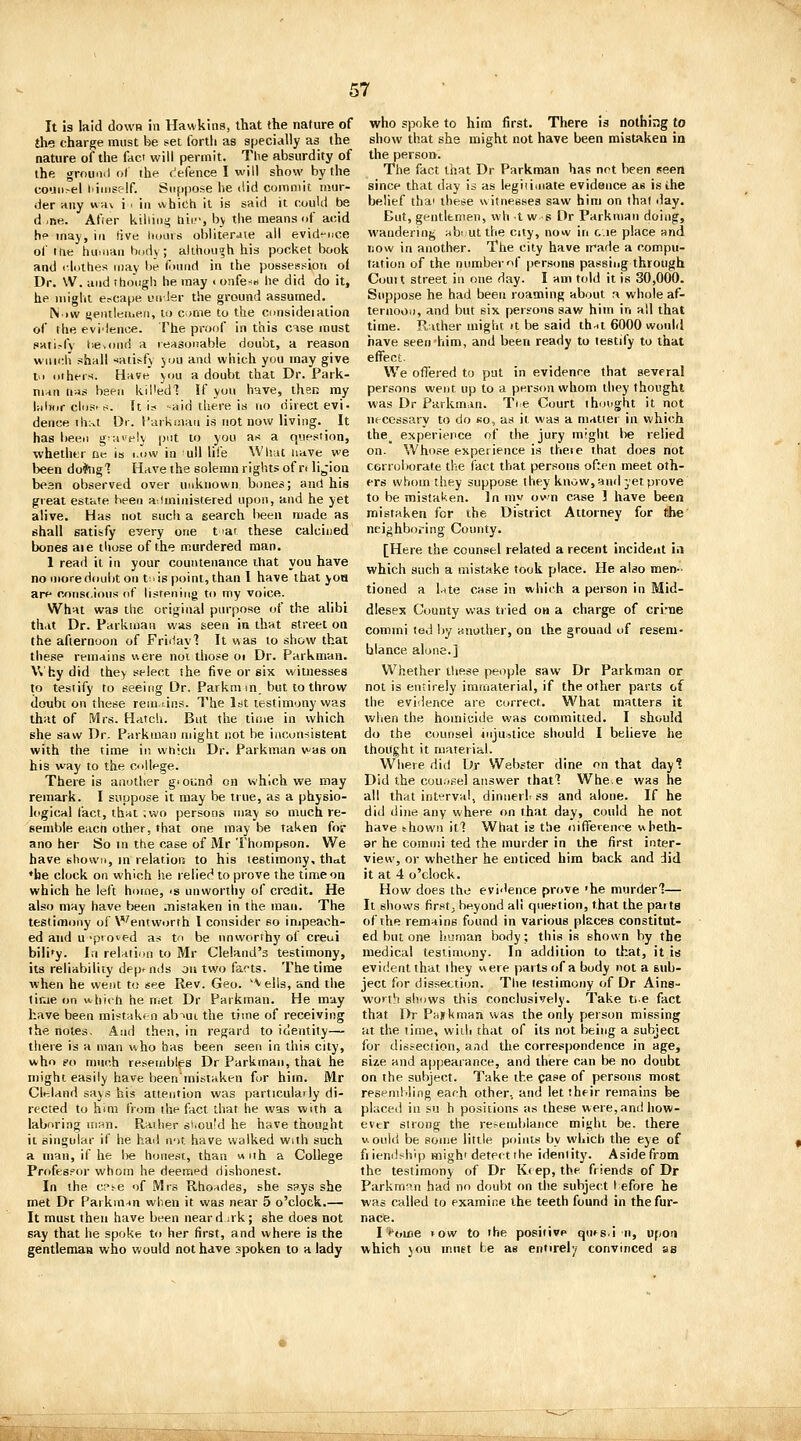 It is laid down in Hawkins, that the nature of the charge must be set forth as specially as the nature of the faci will permit. The absurdity of the grouml of the c'efence I will show by the couii>el I'iiiiself. Suppose lie did commit mur- der any «a\ i . in which it is said it could be d .ne. Afier killing tiii-, bv the means of acid h° may, in five lioars obliterJie ail evid»-iice of itie huiiiaa hi,d\ ; although his pocket book and cliilhes may be tomid in the possession of Dr. \V. and though he may < onfe-B he did do it, he might escape uirler the ground assumed. N)W sentieii.eii, to cjme to the cnnsideiation of the evi'lenoe. The proof in this case must pati^fv tiBvoiid a reasonable doubt, a reason wfii>:h shall -iatisfy )ou and which you may give V> cithers. Have' ym a doubt that Dr. Park- man n;is been kU'ed'? If you have, then my Uilxir cIciS's. It is --aid there is no direct evi. deuce thi^t Dr. I'arkmaii is not now living. It has been gravely put to you as a question, whether ne Is i.ow in uW life Wluit iiave we been do*ng'? Have the solemn rights of rt lijioa bean observed over unknown biines; and his great est.'c.te beeii a-.iministered upon, and he yet alive. Has not such a search been made as shall satisfy every one t lai these calcined bones aie those of the murdered man. 1 read it in your countenance ihat you have no more doubt on t;. is point, than I have that yoa ar* cons<,ious of listening to my voice. What was the original purpose of the alibi that Dr. Parkman was seen in that street on the afternoon of Friiiayl It was to show that these remains uere noi those oi Dr. Parkman. Why did they select she five or six witnesses to testify to seeing Dr. Parkm m. but to throw doubt on these remans. The 1st testimony was that of Mrs. Hatch. But the time in which she saw Dr. Parkman might not he inconsistent with the time in whicli Dr. Parkman was on his way to the c<)ll<^ge. There is another giound en which we may remark. I suppose it may be iiue, as a physio- logical fact, that ;wo persons may so much re- semble eacn other, that one may be taken for ano her So m the case of Mr Thompson. We have shown, in relation to his testimony, that ♦be clock on which he relied to prove the time on which he left home, <s unworthy of credit. He also may have been .nistaken in the man. The testimony of Wentworth I consider so inipeach- ed and u 'pio^ed as to be unworthy of creui bili'y. In relation to Mr Cleland's testimony, its reliability depends on two farts. The time when he went to see Rev. Geo. 'Veils, and the tir.ie on which he met Dr Parkman. He may have been mistakf-n abiui the time of receiving the notes. And then, in regard to identity— there is a man who has been seen in this city, who so much resembles Dr Parkman, that he might easily have beeninistaken for him. Mr Clt^land says his attention was particulaily di- rected to hmi from the fact that he was with a laboring man. Raiher siiould he have thought it singular if he hail not have walked with such a man, if he lie honest, than w nh a College Profes?(U' whom he deemed dishonest. In the cp^e of Mrs Rho^des, she says she met Dr Parkman when it was near 5 o'clock.— It must then have been neard .rk; she does not say that he spoke to her first, and where is the gentleman who would not have spoken to a lady who spoke to him first. There is nothi;:g to show that she might not have been mistaken ia the person. The fact that Dr Parkman has not been seen since that day is as legiiimate evidence as isihe belief thai these witnesses saw him on that day. But, gentlemen, wh t w s Dr Parkman doing, wandering ubi utthe city, now in c.ie place and now in another. The city have trade a compu- tation of the number of persons passing through Couit street in one day. I am told it is 30,000. Suppose he had been roaming about r» whole af- ternoon, and but six persons saw him in all that time. Rather might it be said thnt 6000 would have seen him, and been ready to testify to that effect. We offered to put in evidence that several persons went up to a person whom they thought was Dr Parkman. Ti.e Court ihotight it not ns-cossary to do ko, as it was a matter in which the_ experience of the jury might lie relied on. Whose experience is these that does not corroborate the fact that persons often meet oth- ers whom they suppose they know, and yet prove to be mistaken. In my own case ! have been mistaken for the District Attorney for the neighboring County. [Here the counsel related a recent incident in which such a mistake took place. He also men- tioned a late case in which a person in Mid- dlesex County was tried on a charge of criiie conimi ted by another, on the ground of resem- blance alone.] Whether these people saw Dr Parkman or not is entirely immaterial, if the other parts of the evidence are correct. What matters it when the homicide was committed. I should do the counsel injustice should I believe he thought it material. Where did Dr Webster dine on that dayl Did the cou.i.sel answer thatl Whe.e was he all that interval, dimierf ss and alone. If he did dine any where on that day, could he not have thown it1 What is the nifferenre wheth- er he comini ted the murder in the first inter- view, or whether he enticed him back and did it at 4 o'clock. How does the evi<'enee prove 'he murder'?— It shows firstj beyond all question, that the parts of the remains found in various places constitut- ed but one human body; this is shown by the medical testimony. In addition to that, it is evident that they v\ere parts of a body not a sub- ject for dissee.tion. The testimony of Dr Ains- worth shows this conclusively. Take tie fact that Dr PHUkman was the only person missing at the time, widi that of its not being a subject for disseciion, and the correspondence in age, size and appearance, and there can be no doubt on the subject. Take the case of persons moat resembling each other, and let their remains be placed in su h positions as these were, and how- ever strong the ret-emblance miyhi be, there V. ouid be some little points by which the eye of fiieniiship migh'detect the identity. Aside froDi the testimony of Dr Keep, the friends of Dr Parkrn^n had no doubt on the subject I efore he was called to examine the teeth found in the fur- nace. I'oine tow to the positivp qufsJ n, upon which you must te as entirely convinced as