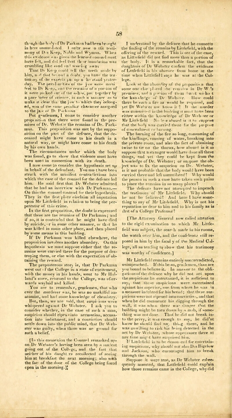 thnu^h the bi^r'y <.f Dr Prfikm.in bad been Vironght in hpip iinmiiililted ! lefsr now o tlJe tesii- roony ot I)rs Kf-ep, Nobltt ami Wjin=in. Wbea tl'is ev.deiK-f! «as given die leartieil i oiiusel must have felt, and did tVel tliat ih' ir roiiiiilauon vvaa crombling like eund anf wKgiii.g awav That l>r Ker-p CDuld tf-11 the tepllv made by Lim, a' rl tli^t heNond a dr.ubt. yiiii have the tes- tiiti'jii} of ihe exuerts puf up' n he stand jeste.r- day. Tl.e peculiarities of the j^w were niH'ii Test to Di K-^ep, wnii t^'e renaiufi ofR poriion of it iveie puked mu of ihe a^h=8, put tugethfr by a |-iire lover of r^cience. iii siicli a manner as to wake It clear tlia: the jnw tn which they belong- ed, was. of the sarue peutdiar characier assigned to the ja- ot D' Parkmqn Put g-ntlemen, I come to consider another proptsiti'.n that there were found in the pre- mises of Dr. Web.st^r the remains of Dr. Park- man. This proposition was met by the suppo- sition on the part of the defence, that the de- ceased might have come to his death in a natural way, or might have come to his death by his own hands. The circumstances under which the body was found, go to show that violence must have been useit in connection with its death. I now come io consider the hypothesis set up in behalf of the defendant. You mu^ t have been struck with the manifest contradictions into which the case of the counsel for the defence led him. He said first that Dr Webster admitted that he had an interview with Dr Farkmaii.— On this the counsel cotiteiid for their hypothesis. They in the first place oisclaim all imputation upon Mr Littlefield in relation to being the per- petrator of this crime. In the first proposition, the doubt is expressed that these are the remains of Dr Parkman; and if so, it is contended that he might have died by suicide, nr in some other manner, or thit he was killed in some other place, and then placed by some means in this building. If Dr Parkman was killed elsewhere, the proposition involves anolhei absurdity. On this hypothesis we must suppose either that the re- mains were carried there for the purpose of des- troying them, or else with the expectation of ob- taining the reward. The preposterous story is, that Dr Parkman went out if the College iti a ptate of excitement, with the money in his hands, went to Mr Ho'- Jand's store, retmned to the College, was after- wards waylaid and killed. You are to remember, gentlemen, that who ever the murderer was, he was no unskilful an- atomist, and had some knowledge of chemistrv. But, then, we are trdd, that suspiiions were whispered against Dr Webster. I ask ynu to consider whether, in the case of sii'h a man, puspicion should ripen'into accusation, accusa- tion into indictment, and a conviction should settle down into the public mind, that Dr Web- ster was guilty, when there was no gniund for Buch a belief. [In this connexion the Counsel remarked up- on Dr Wel)ster's having been seen by a .suxlent going out of the College, and the fact that neither of his rlau^jht I's recollected of seeiirg him at breakfast the next morning; also wkh the fac of the door of the College being found open in the morning.]} I understand by the defence that he connects the finding of the remains by Littlefield, with the offering of the reward. This is otit of the case, as Littlefield did not find more than a portion of the body. It is a remarkable fact, that the daughters of Dr Webster CJiifirm the evidence of Littlefield in his absence from home at the time when Liitlefiell eajs he was at the Col- lege. L-iok at the abaiirdity of the propositli n that some one ebe pi iced the remains in Dr W 's premises, and a pinion iif them laiint wiiho t the kBOAle'lg« of Dr Webster. How could there be such a fire as would be required, and vet Dt Wehsei not know it 1 It the murder was comniiiri-fl in the buiioing it lnu.^t h;>ve been either within the knnwledge of Dr Web ler or Mr Littif field Ni> <e-s absurd is it to suppose that the body was carried there for the puipm-e of ciitirealmeiit cr i.uiinng. The burning of the fire so long, consuming of the kindlings, tunning of water, breaking into the private room, and also the fact of obtaining twine to tie on the thorax, how absurri is it to suppose that a stiatsger would have dosie all these things, and vet they could be kept from the knowledge of Dr. Webster; or sunpose the ob- ject was to fix the suspicion on Dr. Webster, is it not probable that the body would have been carried there and left unmutilated'? W hy would the peison in such a case have taken such pains to place the remains in so many places'? The defence have not atcenipied to impeach the testimony of Mr Litilefieli!. Why bhould he not be belisvedl And here I have some- thing to say of Mr Litilefield. Why is not his reputation as dear to him and to his family as is that of a College Professor? [The Attorney General now called attention to the rigid examiiiation to which Mr Little- field was subject, the seanh tnade in his rooms, the watch over h>m, and the confidenco still re- posed in him by the facul y of the Medical Col- lege, all as tendiiig to show that his testimony was worthy of confidence.] Mr Littlefield remains entirely uncontradicted, unimpeached. If this be so,gendemen, than are you bound to believe it. In answer to the obli- gations of the defence why he did not act upon the suspicions he entertained, it is siifiicieiit to say, that the^ie suspicions were entertained against his superior, one from whom he was 'n a measure indebted fur his bread ; that these sus- picions were not ripened intoconvictioi>, and that when he did commence his digging through the wall, it was whtit there wa^-- danger that the building might be torn down by a niiib, if some- thing was not done. That he did not break in- to the privy, it was enough to say, he did'nt know he should find an;^, thii.g there, and he was unwilling to fic.k his b'-ing detected in the act by Dr Webster, whose appearance there at any time mig' t have surpiised him. If Litilefiedd is to be denou'ced for entertain- i;ig suspicioiis, why should not also Dis Bigelow and Jackson, who encouraged him to break through the wall. Suppose <t were true, as Dr Webster stihe©- quently asserted, that Littlefield could exp'ain how those remains came in the College, vihy did