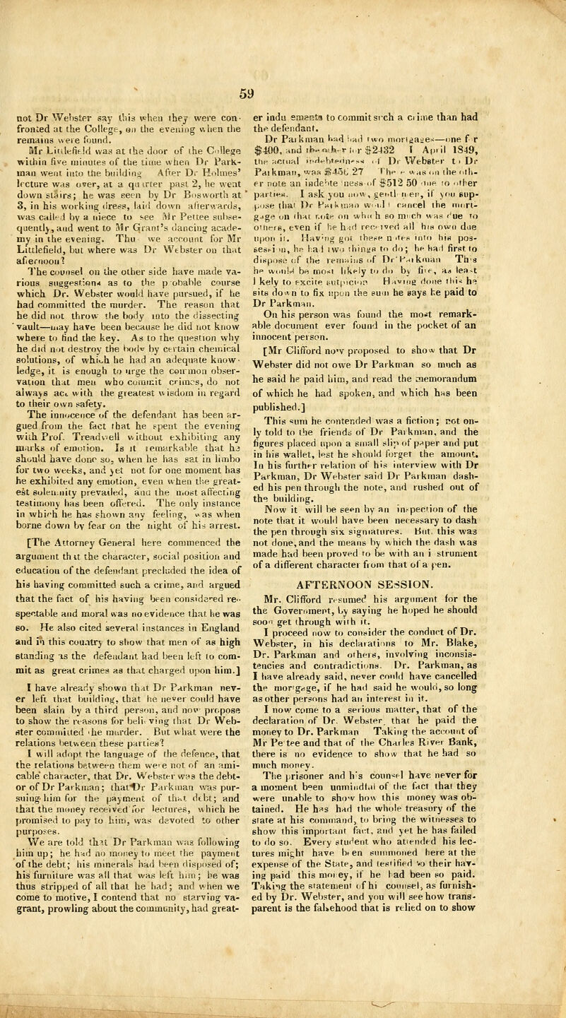 not Dr Werister say I'.iis vheii thej were con- fronted at the College, gji the evening v\lien the remains were found. Mr Linlefif !<{ was at the door of ihe C^illej^e lA'iihin five minutes of the time when Dr Park- man vvenr. into the biiiidino After Dr Hnhnes' lecture Wcis over, at a qti trter past 2, he vveat downstairs; he was eecn by Or Bos worth at 3, in his working dress, luid down alierwards, was called by a niece to see iVir Pettee snbse- quentlj,and went to Mr Grant's dancing acade- my in the evening. Thu we account for Mr Littlefieid, but where was Dr Wtbster ou that af eriioonl The Counsel on the other side have made va- rious snagest;on.< as to the p obable course which Dr. Webster would have pursued, if he had committed the murder. The reason that he did not throw the body into the dissecting ' vault—may have been because he did not know where to tind the key. As to the question why he did nut destroy the tvjdw by certain chemical solutions, of whii^h he had an adequate know- ledge, it is enough to urge the ceirmoa obser- vation that men who commit crimes, do not always ac<, with the greatest wisdom in regard to their own safetj. The innocence of the defendant has been ar- gued from the fact that he spent the evening with Prof. Treadwell without exhibiting any marks of emotion. Is it temarkable that hi should have done so. when he has sat in limbo for two weeks, and yet not for one moment has he exhibited any emotion, even when the great- est solen.iiity prevailed, ana the Uiost affecting testimony has been offered. The only instance in which he has shown any feeling, uas when borne down by fear on the night of hid arrest. [The Attorney Genera! here commenced the argument thit the character, social position aud education of the defendant precluded the idea of his having committed such a crime, and argued that the fact of his having been cousida'-ed re-- spectable and moral was no evidence that he was 80. He also cited several instances in England aud in this cou.itry to show that men of as high standing is the defeadant had been left to com- mit as great crimes as that charged upon him.] I have already sbowu that Dr Parkman nev- er left that building, that he never could have been slain by a third person, and now propose to show the reasons for beli- ving that Dr Web- ster comiuiiied 'he me-.rder. But what were the relations between these parties'? 1 will adopt the language of the defence, that the relations between them we'C not of an ami- cable character, that Dr. Webster wva the debt- or of Dr Parkman; thafOr Parkman was pur- suing-him for the payment of thivt debt; and that the money received Tor lectures, which he promised to pay to him, was devoted to other purposes. We are told thst Dr Parkman wag following ilim up; he h'-id no mor.ey to meet the payment of the debt; his minerals had been disposed of; his furniture was all that was left hun; he was thus stripped of all that he had; and when we come to motive, I contend that no starving va- grant, prowling about the community, had great- er indu eraaRjis to commit sixh a ci iiiie than had the defendant. Dr Paikman ^'sd i-ad two moriijaie'-—nne f r $400, .And ih-«!».-ri,.r!52432 I April 1S49, the HCtufd H-d^btP'in'si ,.( Dr Webstf-r t p Dr Faikroan, was S-loti 27 tin- .- was on die oili- er note an inde'ite ness of $512 50 ■mp lo other par(i«^«. I a.'k you now, gerill nen, il yni sup- pose thai Or pKiKiiian w<id i r-rtncel ihe iiiort- gjge on dial r.otf on which bo much was i^ue to ouieig, even if he h-ifl rec- ived all his own due upon il. Hav-ng got ihetsf n ites into his po3- eesi-i in, hn had iwo tliintis to do; he had first to dispose of the lenrriinSof Dr'Priikman Th'S hp won!.-! be morti likfly to do by fi'*-, aa lea-t I kely to excite sutjocioi^ H^viiig rione lid* he sits do^n to fix upon the sum he says he paid to Dr Parkman. On his person was found the mo*t remark- able document ever found in the pocket of an innocent person. [Mr Clifford no'V proposed to show that Dr Webster did not owe Dr Parkman so much as he said he paid him, and read the aiemorandum of which he had spoken, and which has been published.] This «um he contended was a fiction; pot on- ly told to the friends of Dr Paikman, and the figures placed upon a small slip (dp.^per and put in his wallet, lest he should forget the amount. In his further relation of his interview with Dr Parkman, Dr Webster said Dr Parkman dash- ed his pen through the note, and rushed out of the building. Now it will be se^n by an inspection of the note that it woulil have been necessary to dash the pen through six sigmatnres. But. this was not done,and the means by which the dash was made had been proved u> be with an i strument of a different character from that of a pen. AFTERNOON SESSION. Mr. Clifford rrsumed his argument for the the Government, by saying he hoped he should soo'i get through with it. I proceed now to consider the conduct of Dr. Webster, in his declarations to Mr. Blake, Dr. Parkman and others, involving inconsis- tencies and contradictions. Dr. Parkman, as I have already said, never could have cancelled the mor'grtge, if he had said he would, so long as other persons had an interest in it. I now come to a serious matter, that of the declaration of Dr. Webster that he paid the money to Dr. Parkman Taking the aci-ount of Mr Pe tee and that of the Charles River Bank, there is no evidence to show that he had so much money. The prisoner and h's counsel have never for a moment been unmindt.il of tlie fact that they were unable to show how this money was ob- tained. He hiis had the whole treasury of the state at his command, to bring the witnesses to show this important fai:t, and yet he has failed to do so. Every student who atiended his lec- tures might have bt en snnimoiied here at the expense of the StHte, and testified vo their hav- ing paid this mop ey, if he lad been so paid. Takiig the statemeni of hi counsel) as furnish- ed by Dr. Webster, and you will see how trans- parent is the falsehood that is relied on to show