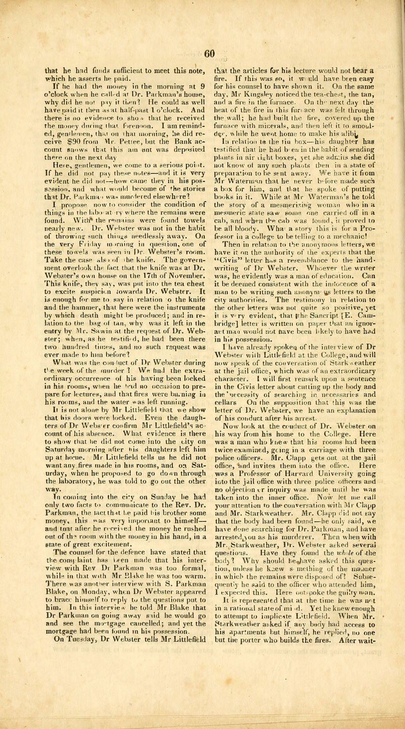 that he had funds eufficienl to meet this note, which he asserts he paid. If he had th«? money in the morning at 9 o'clock when he callrd at Dr. Pai kman's house, why did he not p^y it tLenl He could as well have [jaid it then as at half-past 1 o'clocli. And there is no evidence to stio i that he received the inuney dnrhi{j ihat fuennon. I am remind- ed, gentlemen, that on ihat morning, he did re- ceive $90 from Vlr. Pettee, hut the Bank ac- count snows that this am iint was deposited there on the next day Heie, gentlemen, we come to a serious point. If he did not pay the.-ie notes—and it is very evident he did noi—rhow came they in his pos- session, and what would become of the stories that Dr. Paikma 1 was nmclered elsewherel I propose now to (^jusider the condition of things ill the labii at ry where the remains were found. With* the remains were found towels nearly new. Dr. Wt-bster was not in the habit of throwing such ihinjjs needlessly away. On the very Friday morning in question, one of these towels was seen i'l f)r. Webster's room. Take the case nls > of ihe knife. The govern- ment overlook the fact that the knife was at Dr. Websier's own house on the 17th of Novemlier. This knife, they say, was put into the tea chest to excite snspicii.n iowards Dr. Webster. It is enough for me to say in relation o the knife and the hammer, that here were the instruments by which death might be produced; and in re- lation to the bag of tan, why was it left in the entry by Vlr. Sawin at the request of Dr. Web- ster; when, as he te^tifi'd, he had been there two hundred times, and no such request was ever made to him before^ Wliat was the conduct of Dr Webster during t'e week of the murder 1 W« hnd the extra- ordinary occurrence o( his having been locked in his rooms, wiien he 'ad no occasion to pre- pare for lectures, and that fires were bu.ning in his rooms, and the water ^as left running. It is not alone by Mr Litllefield that we show that his doors were locked. Even the daugh- ters of Dr Webs er confirm Mr Littlefield's ac- count of his absence. What evidence is there to show tliat lie did not cortie into the city on Saturday morning after his daughters left him up at home. Mr Littlefield tells us he did not want any fires made in his rooms, and oa Sat- urday, when he propo.-^ed to go do*n through the laboratory, he was told to go out the other way. In coming into the ci*y on Sunday lie had only two facts to communicate to the Rev. Dr. Parkman, the lactthat he paid his brother some money, this ^as very iinporiant to himself— and tnat after he riceived the money he rushed out of th«> room with the money in his hand, in a state of great excitement. The counsel for the defence have stated that the complaint has I.een made that his inter- view with Rev Dr Parkman was too formal, whilf! in that with Mr BUke he was too warm. There was another interview with S. Parkman Blake, on Monday, when Dr Webster appeared to brace himself to reply to the questions put to him. In this interview he told Mr Blake that Dr Parkman on going away Siid he would go and see the mo-tgage cancelled; and yet the mortgage had been found m his possession. On Tuesday, Dr Webster tells Mr Littlefield that the articles for his lecture would not bear a fire. If this was so, it w; uld have been easy for his counsel to have shown it. On the same day, Mr Kingsley noticed the tea-chest, the tan, and a fire in the furnace. On th'- next day the heat of the fire in this fun ace was felt through the wall; he had built the fire, covered up the furnace with minerals, and then left it to smotil- d^-, while he weirii home to make his a!ib^ In relation t8 the tin box—his daughter has testified thai he had b'en in the habit of sending plants in air i'xuht boxe.«, jet she adnJis she did not know of any such plants then in a state of prepaiation to be s(-nt away. We ha'.e it from Mr Waterman that he never b'lbre made sucn a box for him, and tl at he spoke of putting books in it. While at Mr Waterman's he told the story of a mesmerii'.ivrg woin.^n who in a mesmeric state saw soma one carried oft in a cab, and when the cab was iotnid, it proved to be all bloody. Wha- a story this is for a Pro- fessor ill a college to be telling to a mechanic! Then in relation to the anonyraons letters, we have it on the authority of ilie experts that the Civis letter hns a rese;ublance to the hand- writing of Dr Webster. Whr.ever the writer was, he evidently was a man of edncation. Can it be deemed consistent with the initorence of a man to be writing such anonynf \ig letters to the city authorities. The testimony in relation to the other letters was not quite so positive, yet it is v ry evident, that (the Sancript [E. Cam- bridge] letter is written on paper that an ignor- ant man would not have been bkely to have had in his possession. I have already spoken of the interview of Dr Webster with Littlefield at the College,and will now speak of the conversation of Starkweather at the jail office, which was of an extraordinary character. I will first remark upon a sentence in the Civis letter about cutting up the body and the'necessity of searching in necessarits and cellars On the supposition that this was the letter of Dr. Webster, we have an explanation of his conduct after his arrest. iVow look at the conduct of Dr. Webster on his way from his home to the College. Here was a man who knew that his rooms had been twice examined, gcjng in a carriage with three police officers. Mr. Clapp gets out at the jail office, 'and invites them into the office. Here was a Professor of Harvard University going into the jail office with three police officers and no objection ir inquiry was made until he was taken into the inner office. Now let me v-aH your attentian to the conversation with Mr Clapp and Mr. Starkweather. Mr. Clapp did not say that the body had been found—he only said, we have done searching for Dr. Paikraan, and have arrested^you as his murderer. Then when with Mr.^Starkweather, I'r. Webster atked several questio^is. Have they found the lA-^j'/e of-the body'! Why should be^iave asked this ques- tion, unless he k.new s- melhing of the ina.iner in which the remains were disposed of? Subse- quently he said to the officer who attended him, 1 expected this. Here OMt~poke the guilty man. It is represented that at the time he was not in aratimial state of mi id. Yet he knew enough to attempt to iniplicite L'ttlefieid. When Mr. Ptarkweather asked if any body had access to his apartments but himself, he replied, no one but tiie porter who builds the fires. After wait-