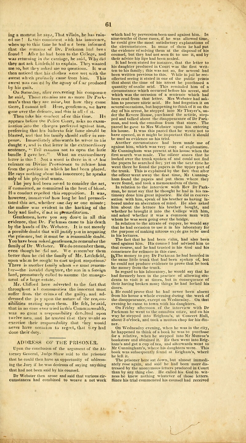 Ing a tnoraeiii he sajv;, That villain, he has ruin- ed iiie ! li, tnj-! consistent v^iih hin innocirnce, when up to this time he had » .t been informed that ihe rcniHUis of Dr. Parkinaa liad bee i found ? AtVr he Inid been to the Cotleire, and was returning in rlie carriage, he said. Why did they not ask Litilefield to explain. Thej wanted me to, but ihey asked me no questions. It w-ts then noticed tii;it his cliithes «ere wet with the sweat wh-cii proCusi-'ly came from him. 'Jhis sweat was can ed by the agony of liar produced by his yuilf. On Saturday, after reocvering his composuie he said, Tho;^e reu.aiiis are nn more Dr Paik- man's than fhfy are mine, but how they came there, I cannot tell Here, gentlenipn, ne have gone over the defence, and this is all if it. Then t^ke his conduct itfer (his time. H.9 appears before il>e Police Cuurt, a^ks no exam- ination into the charges preferied against itim, preferring that his hiiheito fair fairie .slioald be blasted, ajid that his lamily should suffer in sus- pense. Immediately afterwards he wrote to tiis daught r, and in that letter is the extraordinary sentence,  IVll maruma not to open the little bundle I gave her. What an extraordinary letter is this ! JNol a word is there in it o' hiis reliance on Divine Pjovidence to release him from the position in which he had been placed. He says nothing about his innocence; he speaks only of his phy--ical wants. 1 he jury had been asMed to consider the act, if committed, as committed in the heat of blood. H's conduct repelled this supposition. It was, however, immaterial how long he had premedi- tated this act, whether one day sr one minute; the malic* was evident in the hacking of the Itody and limbs, if not ifs p»en;edita«ion. Gentlemen, have you any doii'H in all this evidence, that Dr. Parkrnan came to his death by the hands of Dr. Webster. It is not merely a possible doubt that will justify jcu in acquiting the prisoner, but it must be a reasonable doubt. You have been asked,gentleiuen,to remember the family of Dr Webster. We do rememljer them, even though he did not. NA e remember them better than he did the family of Mr. Litilefield, upon whom he sough: to caet unjust ausplcions.'- There is another family whom we must remem- ler—the invalid daughter, the son in a foreign land, prematuiely called to assume the manage- ment of a large estate. Mr. Clifford here adverted to the fact that throughout a I communities the innocent must suffer froBi the crinits of the guilty, and ad- dressed the jii y upon the nature of the resj/on- sibilities resting upon them. He felt, he said, that in no case ever tried in this Commonwealth, was so great a responsibility devi^lved upon twelve men, and he trusted that they vA'(,uld so exercise iheir responsibility that 'hey would never have oocasiun to legret, that ti.ey had done their duty. ADORESS OF THE PRISONER. Ujion tlie conclusion of the argument of the At- torney General, Judge Shaw said to the prisoner that he could then have an opportunity of address- ing the Jury if he was desirous of saying anything that had not been said by his counsel. Dr Webster then arose and said that various cir- cumstances had combined to weave a net work which had by perversion been used against him, In nine-tenths of these cases, if he was allowed time, he could give the most satisfactory explanations of the circumstances. In some of ihcni he had put the evidence of solving them at the disposal of his counsel, but they had not seen fit to use it, and by their advice his lips had been sealed. It had been stated for instance, that the letter to his daughter produced in Court was the first writ- ten to his family; this was not so, for several had been written previous to this. While in jail he rec- ollected seeing it stated in one of the public prints that about the time of his arrest he purchased a quantity of oxalic acid. This reminded him of a circumstance which occurred before his arrest, and which was the occasion of a sentence which had been read from that letter. Mrs Webster had ask- him to procure nitric acid. He had forgotten it on several occasions, but happening to think of it on the day of his arrest, he stepped into Mr Thayer's, un- der the Revere House, purchased the article, stop- ped and talked about the disappearance of Dr Park- man, and took the omnibus from that store. The parcel he gave to Mrs Webster upon his entering his house. It was this parcel that he wrote not to have opened, as it might be important that it should be used as evidence on his trial. Another circumstance had been made use of against him, which was very easy of explanation. Mr Cunningham was present at his house when the first search was made. The oflicer states that he looked over the trunk spoken of and could not find the papers he searched for; yet on the next time he went there he found the papers in the U]iper part of the trunk. This is exjjlained by the fact that after the officer went away the first time, Mr Cunning- ham found the papers and put them where they were found, and took a memorandum of them. In relation to the interview wkh Rev Dr Park- man, he must say that he thought he had in his tes- timony done him great injustice. He did in conver- sation with him, speak of his brother as having la- bored under an aberration of mind. He also asked him about the lettuce his brother bought, and whether he brought it into the College with him, and asked whether it was a common man with whom he was seen going over the bridge. In relation to the nitrate of copper, he would say that he had occasion to use it in his laboratory for the purpose of making nitrous oxy de gas to be used in his lectures. The fact that he had been calm, had also been used against him. His counsi 1 had advised him ^o that course, and he had trusted hi his God and his conscience for reliance in this case. I^The money to pay Dr Parkniaii he had hoarded in the same little trunk that had been spoken of, but he could not produce evidence to prove that he took the money from the trunk. In regard to his laboratory, he would say that he had formerly been in the practice of allowing stu- dents to visit it at times, but in consequence of their having broken many things he had locked hia doors. i- He could prove that he had never been absent from his house a whole evening during the week of the disappearance, except on Wednesday. On that evening he came to town with his daughters. On Friday afternoon of the interview with Dr Parkman he went to the omnibus oliice, and on his way he stepped into Brigham's, at Concert Hall, about 3 o'clock, and took a nintton chop for his din- ner. On Wednesday evening, when he was in the city, he happened to think of a book he was to purchase for a relative, when he stepped into Mr Munroe's bookstore and obtained it. He then went into Brig- ham's and got a cup of tea, and afterwards went to Mr Cunningham's, where his daughters were. This book was subsequently found at lirigham's, where he left it. The prisoner here sat down, but almost immedi- ately rose again, and said he had been more dis- tressed by tire anonymous letters produced in Court than by any thing else. He called his God to wit- ness he knew nothing whatever of those letters. Since his trial commenced his counsel had received