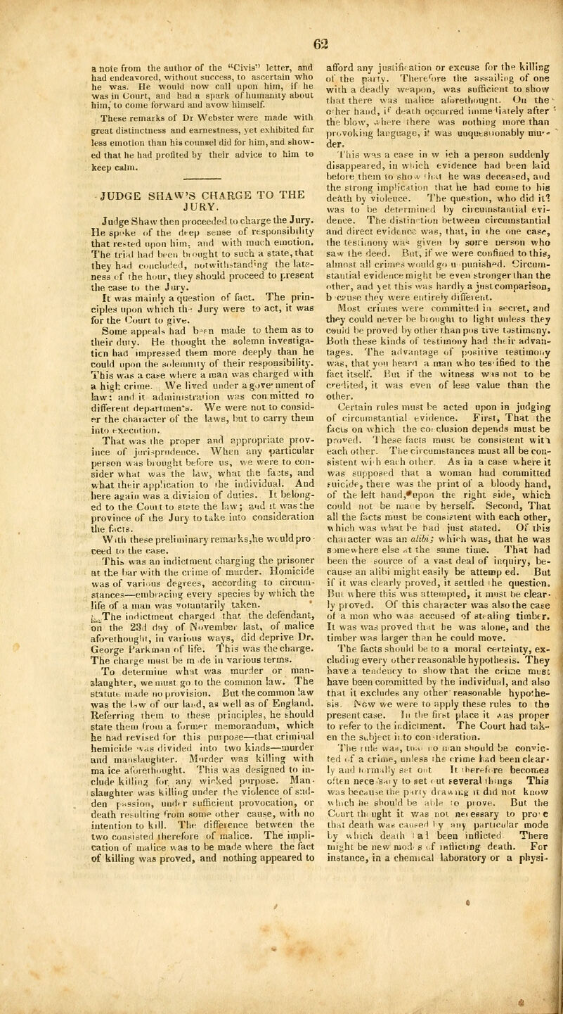 a note from the author of the Civis letter, and had endeavored, without success, to ascertain who he was. He would now call upon him, if he was in Court, and had a spark of humanity about him, to come forward and avow himself. These remarks of Dr Webster were made with great distinctness and earnestness, yet exhibited fiir less emotion than hiscoimsel did for him, and show- ed that he had profited by their advice to him to keep calm. JUDGE SHAW'S CHARGE TO THE JURY. Judge Shaw then proceeded to charge the Jury. He spi'ke iif the (Ue\) sense of rtsponsibilily that re>ted ufion him, and with much emotion. The tri;il had Iteeu b. ought to such a state, that they hnd concluded, notwitlirtand^ng the late- ness <;f ihe hour, they should proceed to present the case to the Jury. It was maiidy a question of fact. The prin- ciples upon which th- Jury were to act, it was for the Court to give. Some appeals had b»f n made to them as to their duty. He thought the solemn inveetiga- ticn had impressed them more deeply than he could upon the sideainity of their responsibility. This was a case where a man was charged with a high crime. We lived under a g\jve'nment of law: and it adiuinistiaiion was con mitted to different ilepartmen's. We were not to consid- er the chaiacter of the laws, but to carry them into execution. That was ihe proper and appropriate prov- iuce of jiu-iriprpideuce. When any particular person was brought before us, we were to con- sider what v.'as the !dWj what the facts, and what their application to ihe individual. And here again was a division of duties. It belong- ed to the Couit to stpte the law; and it was the province of the Jury to take into consideration the fricts. With these preliminary remaiksjhe wtuldpro- ceed to the case. This was an indictment charging the prisoner at the bar with the crime of murder. Homicide was of vari'ius degrees, according to circum- stances—embracing every species by which the life of a man was voluntarily taken. ^,,The indictment charged that the defendant, on the 23d day of November last, of malice aforethought, in vaiions ways, did deprive Dr. George Parkmnn of life. This was the charge. The charge must be m de in various terms. To determine what v/as murder or man- slaughter, we must go to the common law. The statute, made no provision. But the common law was the l^w of our lai.d, as well as of England. Referring ihem to these principles, he should istate them from a former msmorandum, which he had revised for this purpose—that criminal hcmicide 'vas divided into two kinds—murder and manslaughter. Murder was killing with ma ice afoiethmight. This was designed to in- clude killing for. any wicked purpose. Man- slamghter was killing under the violence of sud- den frtssion, und^r sufficient provocation, or death resultinsj *'rom some other cause, willi no intention to kill. Tlie difference between the two consisted therefore of malice. The impli- cation of malice was to be made where the fact of killing was proved, and nothing appeared to afford any jusiifl' ation or excuse for the killing of the party. There'iire the assailing of one with a deadly weapon, was sufficient to show that there was malice aforethougnt. On the' o'her hand, i* death occurred immeHiately after ' the blow, v-.here there was nothing more than provoking language, if was unqutsuonably mu-- der. I'his was a case in w ich a peison suddenly disappeared, in which evidence had been laid befoie them lo shov fh;%t he was decea.^ed, and the strong implicdtion that he had come to his death by violence. The question, who did itl was to be determined by circuinsfanlial evi- dence. The distin-tion between circumstantial and direct evidence was, that, in ihe one case, the tesliinony wa'' given by soire oerson who saw the deed. But, if we were confined to this, almost all crimes would go u-punish^d. Circum- stantial evidence might be even stronger than the other, and jet this was hardly a just comparison, b'CPuse they were entirely different. Most crimes were committed in secret, and they could never be b;ought to light unless they could be proved by other than pus tive tastimsny. Both these kinds of testimony had tlifir advan- tages. The advantage of positive testimony was, that you bearri a man who tes'ified to the fact itself. Bui if the witness w»8 not to be credited, it was even of less value than the other. Certain rules must be acted upon in judging of circumstantial evidence. First, That the facia on which the coi elusion depends must be proved. 1 hese facts must, be consistent witl each other. Tiie circumstances must all be con- sistent wi'h eaih other. As in a ca^e where it was supposed that a v/oman had committed fuicide, there was the print of a bloody hand, of the left handj'upon the right side, which could not be mane by herself. Second, That all the facts must be consifient with each other, which was what he had just stated. Of this chaiacter was an alibi; which was, that he was somewhere else nt the same time. That had been the source of a vast deal of inquiry, be- cau.=!e an alibi might easily be attemp ed. But if it was clearly proved, it settled ihe question. Bui where this wt.s attempted, it must be clear- ly pioved. Of this character was also the case of a mon who was accused of stealing timber. It was was proved ih^tt he v/as alone, and the timber was larger than he could move. The facts should be to a moral certpinty, ex- cluding every other reasonable hypothesis. They have a tendeiicy to show that the criine must have been committed by the individual, and also that it excludes any other'reasonable hypoihe- sis, New we were to apply these rules to tha present case. In the first place it .»as proper to refer to the indictment. The Court had tak- en the Subject ii.to con-ideration. The rule was, tn;i' i o ii an should be con'^ic- ted cf a crime, unless ihe crime had been clear- ly and t( rniilly set out It ^herehre becomes often nece-'saiy to set < ut eeveral ih-.ngs This wys b>eCeiU5e the p-iriy draAiUf; it did not know vihich he should be Hblr^ ;o piove. But the Court thought it v/as not nei essary to pro'e that death wa* caut^ed i y Muy particular mode by which death lai been inflicted There might be new mod- s <,f mtliciing death. For instance, in a chemical laboratory or a physi- Ji