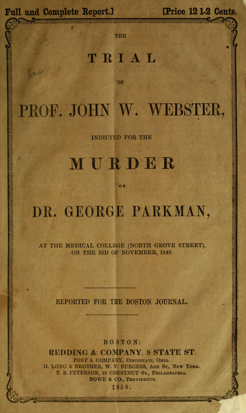 Full and Complete Report.] [Price 121-2 Cents. THE « i P TRIAL OF PROF. JOHN W. WEBSTER, INDICTED FOR THE MUHDER OF DR. GEORGE PARKMAN, AT THE MEDICAL COLLEGE (NORTH GROVE STREET), ON THE 23D OF NOVEMBER, 1849. REPORTED FOR THE BOSTON JOURNAL. BOSTON: REDDING & COMPANY, 8 STATE ST POST & COMPANY, Cincinnati, Ohio- II. LONG & BROTHER, W. F. BURGESS, Ann St., New York. T. B. PETERSON, 28 CHESTNUT St., Philadeli>hia. ROWE & CO., PKovIDE^^CE. 1860. g i i I i i 8 I'^^^M^^ D^g^aaag£QsQaegs:i2sgQ)9^(-Q ^^