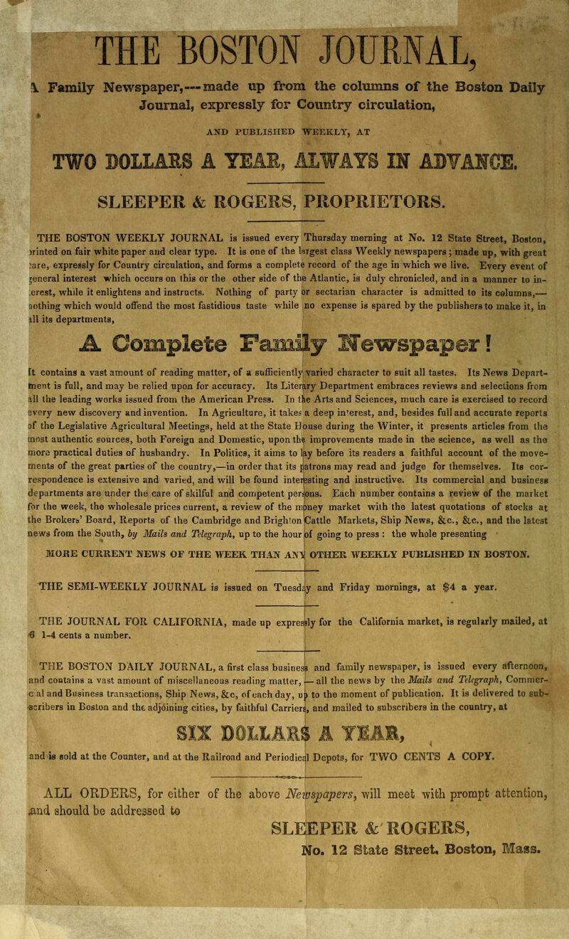 THE BOSTON JOURNAL, \ Family Newspaper,—made up from the columns of the Boston Daily Journal, expressly for Country circulation, AND PUBLISHED WEEKLY, AT SLEEPER & ROGERS, PROPRIETORS. THE BOSTON WEEKLY JOURNAL is issued every Thursday merning at No. 12 State Street, Boston, )rinted on fair white paper and clear type. It is one of the kigest class Weekly newspapers ; made up, with great :are, expressly for Country circulation, and forms a complete record of the age in which we live. Every event of general interest which occurs on this or the other side of the Atlantic, is duly chronicled, and in a manner to in- ;erest, while it enlightens and instructs. Nothing of party or sectarian character is admitted to its columns,— nothing which would offend the most fastidious taste while no expense is spared by the publishers to make it, in ill its departments. [t contains a vast amount of reading matter, of a sufficiently varied character to suit all tastes. Its News Depart- ment is full, and may be relied upon for accuracy. Its Literary Department embraces reviews and selections from all the leading works issued from the American Press. In tie Arts and Sciences, much care is exercised to record every new discovery and invention. In Agriculture, it takes a deep interest, and, besides full and accurate reports of the Legislative Agricultural Meetings, held at the State House during the Winter, it presents articles from the most authentic sources, both Foreign and Domestic, upon the improvements made in the science, as well as the more practical duties of husbandry. In Politics, it aims to lay before its readers a faithful account of the move- ments of the great parties of the country,—in order that its patrons may read and judge for themselves. Its cor- respondence is extensive and varied, and will be found interesting and instructive. Its commercial and business departments are under the care of skilful and competent persons. Each number contains a review of the market for the week, the wholesale prices current, a review of the money market wiih the latest quotations of stocks at the Brokers' Board, Reports of the Cambridge and Brighton Cattle Markets, Ship News, &c., &c., and the latest news from the South, by Mails and Telegraph, up to the hourjof going to press : the whole presenting - MORE CURRENT NEWS OF THE WEEK THAN ANT^ OTHER WEEKLY PUBLISHED IN BOSTON. THE SEMI-WEEKLY JOURNAL is issued on Tuesdr THE JOURNAL FOR CALIFORNIA, made up <0 1-4 cents a number. y and Friday mornings, at ^4 a year. expresbly for the California market, is regularly mailed, at THE BOSTON DAILY JOURNAL, a first class busine! and contains a vast amount of miscellaneous reading matter, <; al and Business transactions, Ship News, &c, of each day, u -scribers in Boston and the adjoining cities, by faithful Carrieri and family newspaper, is issued every afternoon, all the news by the Mails and Telegraph, Commer- to the moment of publication. It is delivered to sub- , and mailed to subscribers in the country, at and.ia sold at the Counter, and at the Railroad and Period iccjl Depots, for TWO CENTS A COPY. ALL ORDERS, for either of the above NeipspaperSy will meet -with prompt attention, ^nd should be addressed to j SLEEPER &■ ROGERS, No. 12 State Street, Boston, Mass.