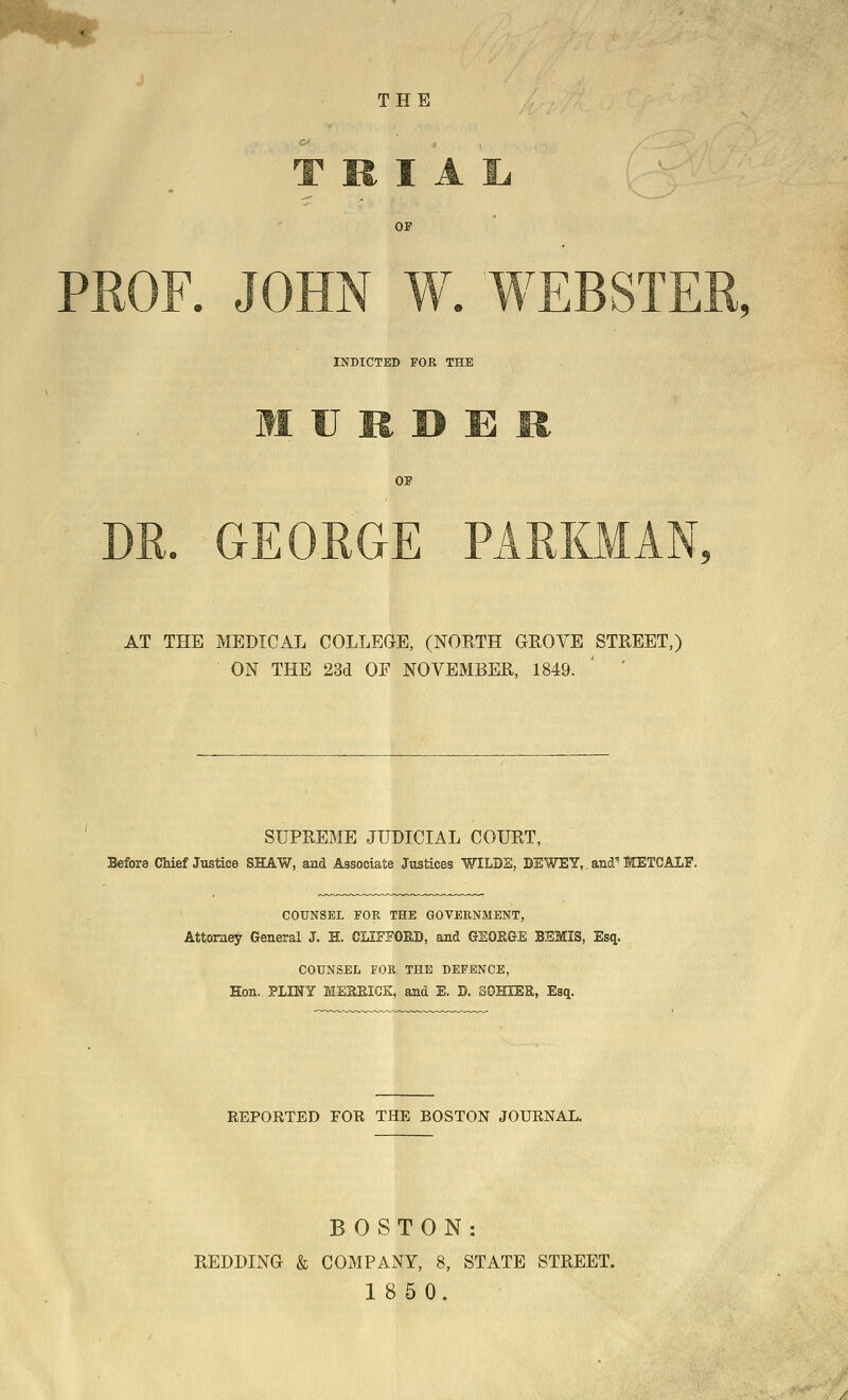 THE T R I Oi T INDICTED FOK THE 01 AT THE MEDICAL COLLEGE, (NORTH GROVE STREET,) ON THE 23d OF NOVEMBER, 1849. ' ' SUPREME JUDICIAL COURT, Before Chief Justice SHAW, and Associate Justices WILDS, BEWEY,. and^ METCALF. COUNSEL FOR THE GOVERNMENT, Attorney General J. H. CLIFFORD, and GEOSGE BEMIS, Es^. COUNSEL FOR THE DEFENCE, Hon. PLINY MEaEICK, and E. D. SOHIER, Esq. EEPORTED FOR THE BOSTON JOURNAL. BOSTON: REDDING & COMPANY, 8, STATE STREET.