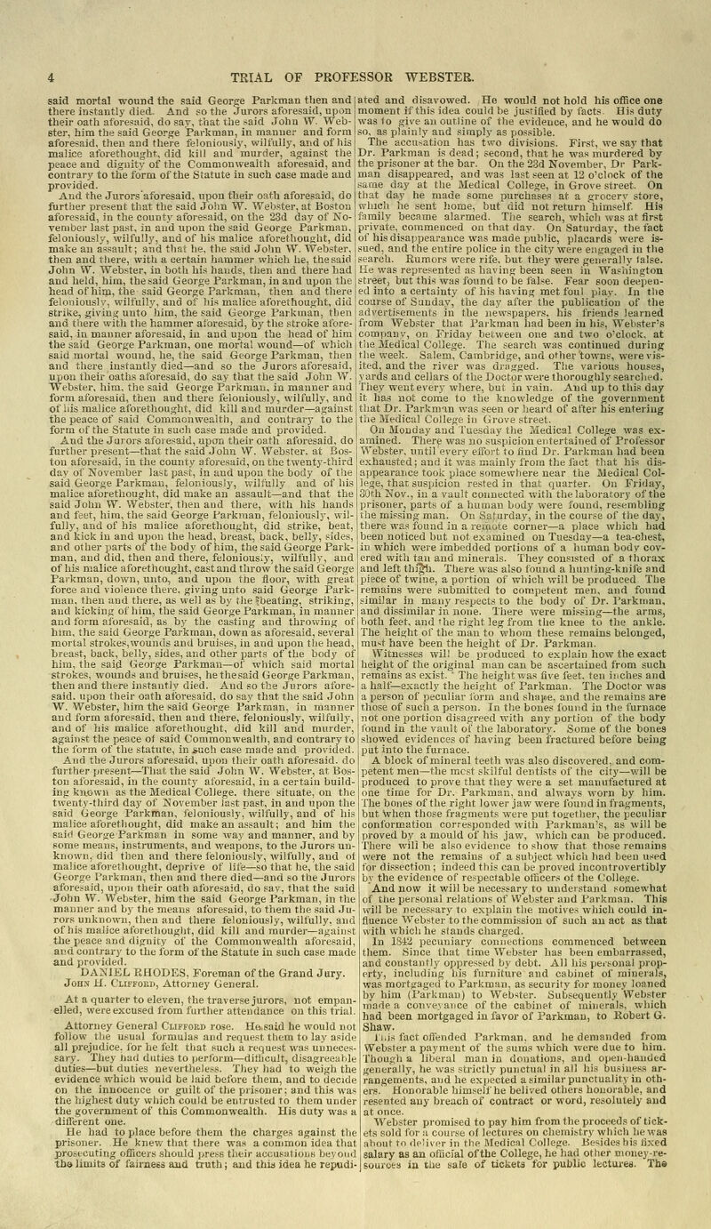 said mortal wound the said George Parkman then and there instantly died. And so the Jurors aforesaid, upon their oath aforesaid, do say, that the said John W. Web- ster, him the said George Parkman, in manner and form aforesaid, then and tliere feloniously, wilfully, and of his malice aforethought, did kill and murder, against the peace and dignity of the Commonwealth aforesaid, and contrary to the form of the Statute in such case made and provided. And the Jurorsaforesaid. upon their oath aforesaid, do further present that the said John W. Webster, at Boston aforesaid, in the county aforesaid, on the 23d day of No- vember iast past, in and upon the said George Parkman, feloniously, wilfully, and of his malice aforethought, did make an assault; and that he, the said John W. Webster, then and there, with a certain hammer which he, the said John W. Webster, in both his hands, then and there had and held, him, the said George Parkman, in and upon the head of him, the said George Parkman, then and there feloniously, wilfully, and of his malice aforethouglit, did strike, giving unto him, the said George Parkman, then and there with the hammer aforesaid, bj' the stroke afore- said, iii manner aforesaid, in and upon the head of him the said George Parkman, one mortal wound—of which said mortal wound, he, the said George Parkman, then and there instantly died—and so the Jurors aforesaid, upon their oaths aforesaid, do say that the said John W. Webster, him, the said George Parkman, in manner and form aforesaid, then and there feloniously, wilfully, and of his malice aforethought, did kill and murder—against the peace of said Commonwealth, and contrary to the form of the Statute in such case made and provided. And the Jurors aforesaid, upon their oath aforesaid, do further present—that the said John VV. Webster, at Bos- ton aforesaid, in the county aforesaid, on the twenty-third day of November last past, in and upon the body of the said George Parkman, feloniously, wilfully and of his malice aforethought, did make an assault—and that the said John W. Webster, then and there, with his hands and feet, him, the said George Parkman, feloniously, wil- fully, and of his malice aforethought, did strike, beat, and kick in and upon the head, breast, back, belly, sides, and other parts of the body of him, the said George Park- man, and did, then and there, feloniously, wilfully, and of his malice aforethought, cast and throw the said George Parkman, down, unto, and upon the floor, with great force and violence there, giving unto said George Park- man, then and there, as well as by the ^beating, striking, and kicking of him, the said George Parkman, in manner and form aforesaid, as by the casting and throwing of him, the said George Parkman, down as aforesaid, several mortal strokes,wounds and bruises, in and upon the head, breast, back, belly, sides, and other parts of the body of him, the said George Parkman—of which said mortal strokes, wounds and bruises, he thesaid George Parkman, then and there instantly died. And so the Jurors afore- said, upon their oath aforesaid, do say that the said John W. Webster, him the said George Parkman, in manner and form aforesaid, then and there, feloniously, wilfully, and of his malice aforethought, did kill and murder, against the peace ol said Commonwealth, and contrary to the form of the statute, in *uoh case made and provided. And the Jurors aforesaid, upon their oath aforesaid, do further present—That the said John W. Webster, at Bos- ton aforesaid, in the county aforesaid, in a certain build- ing known as the Medical College, there situate, on the tveenty-third day of November last past, in and upon the said George Parkman, feloniously, wilfully, and of his malice aforethought, did make an assault; and him the said George Parkman in some way and manner, and by some means, instruments, and weapons, to the Jurors un- known, did then and there tieloniously, wilfully, and of malice aforethought, deprive of life—so that he, the said George Parkman, then and there died—and so the Jurors aforesaid, upon their oath aforesaid, do say, that the said -John W. Webster, him the said George Parkman, in the manner and by the means aforesaid, to them the said Ju- rors unknown, then and there feloniously, wilfully, and of his malice aforethought, did kill and murder—against the peace and dignity of the Commonwealth aforesaid, and contrary to the i'orm of the Statute in such case made and provided. DANIEL RHODES, Foreman of the Grand Jury. John H. Clifford, Attorney General. At a quarter to eleven, the traverse jurors, not empan- elled, were excused from further attendance on this trial. Attorney General Clifford rose. He,said he would not follow tl)e usual formulas and request them to lay aside all prejudice, lor he felt that such a request was unneces- sary. They had duties to (jerform—dithcult, disagreeahle duties—but duties nevertheless. They had to weigh the evidence which would be laid before them, and to decide on the innocence or guilt of the piisoner: and this was the highest duty which could be enirusted to them under the goverrunent of this Commonwealth. His duty was a different one. He had to place before them the charges against the prisoner. He knev/ that there was a common idea that jprostcuting officers should ];ress their accusations beyond ths limits of fairness and truth; and thia idea he repudi- ated and disavowed. He would not hold his office one moment if this idea could be justified by facts His duty was to give an outline of the evidence, and he would do so, as plainly and simply as possible. The accusation has two divisions. First, we say that Dr. Parkman is dead; second, that he was murdered by the prisoner at the bar. On the 2Sd November, Dr Park- man disappeared, and was last seen at 12 o'clock of the same day at the Medical College, in Grove street. On that day he made some purchases at a grocerv stoie, which he sent home, but did not return'himself His family became alarmed. The search, which was at first private, commenced on that day. On Saturday, the fact of his disappearance was made public, placards Were is- sued, and the entire police in the city were engaged in the search. Kumors were rife, but they were generally false. He was represented as having been seen in Washington street, but this was found to be false. Fear soon deepen- ed into a certainty of his having met foul piay. In the course of Sunday, the day after the publication of the advertisements in the newspapers, his friends learned from Web.ster that Parkman had been in his, Webster's company, on Friday between one and two o'clock, at the Medical College. The search was continued during the week. Salem, Cambridge, and other towns, were vis- ited, and the river was dragged. The various houses, yards and cellars of the Doctor were thoroughly searched. They went every where, but in vain. And up to this day it has not come to the knowledge of the government that Dr. Parkman was seen or heard of after his entering the Medical College in Grove street. On Monday and Tuesday the Medical College was ex- amined. There was no suspicion entertained of Professor Webster, until every effort to find Dr. Parkman had been exhausted; and it was mainly from the fact that his dis- appearance took place somewhere near the Medical Col- lege, that suspicion rested in that quarter. On Friday, 30th Nov., in a vault connected with the laboratory of the prisoner, parts of a human body were found, resembling the missing man. On Saturday, in the course of the day, there was found in a rerpote corner—a place which had been noticed but not examined on Tuesday—a tea-chest, in which were imbedded portions of a human body cov- ered with tan and minerals. They consisted of a thorax and left thi^. There was also found a hunting-knife and piece of twine, a portion of which will be produced The remains were submitted to comj)etent men, and found similar in many respects to the body of Dr. Parkman, and dissimilar in none. There were missing—the arms, both feet, and 'he riglit leg from the knee to the ankle. The height of the man to whom these remains belonged, muxt have been the height of Dr. Parkman. Witnesses will be produced to explain how the exact height of the original man can be ascertained from such remains as exist. ' The height was five feet, ten inches and a half—exactly the height of Parkman. The Doctor was a person of peculiar form and shape, and the remains are those of such a person. In the bones found in the furnace not one jiortion disagreed with any portion of the body found in the vault of the laboratory. Some of the bones howed evidences of having been fractured before being put into the furnace. A block of mineral teeth was also discovered, and com- petent men—the most skilful dentists of the city—will be produced to prove that they were a set manufactured at one time for Dr. Parkman, and always worn by him. The bones of the right lower jaw were found in fragments, but when those fragments were put together, the peculiar conformation corresponded with Parkman's, as will be proved by a mould of his jaw, which can be produced. There will be also evidence to show that those remains were not the remains of a subject which had been used for di.ssection ; indeed this can be proved incontrovertibly by the evidence of respectable officers of the (;ollege. And now it will be necessary to understand somewhat of the personal relations of Webster and Parkman. This will be necessary to explain the motives which could in- fluence Webster to the commission of such an act as that with which he stands charged. In 1842 pecuniary connections commenced between them. Since that time Webster has been embarrassed, and constantly oppressed by debt. All his personal prop- erty, including bis furniture and cabinet of minerahs, was mortgaged to Parkman, as security for money loaned by him (Parkman) to Webster. Subsequently Webster made a conve\aiice of the cabinet of minerals, which had been mortgaged in favor of Parkman, to Kobert G. Shaw. li.is fact offended Parkman, and lie demanded from Webster a payment of the surhs which were due to hira. Though a liberal man in donations, and open-handed generally, he was strictly punctual in all his busjue.ss ar- rangements, and he expected a similar punctuality in oth- ers.' Honorable himself he belived others honorable, and resented any breach of contract or word, resolutely and at once. Webster promised to pay him from the proceeds of tick- ets sold for a course of lectures on chemistry which he was about to deliver in the Medical College. Besides his fixed salary as an ofiicial of the College, he had other money-re- sources in the saie of tickets for public lectures. The