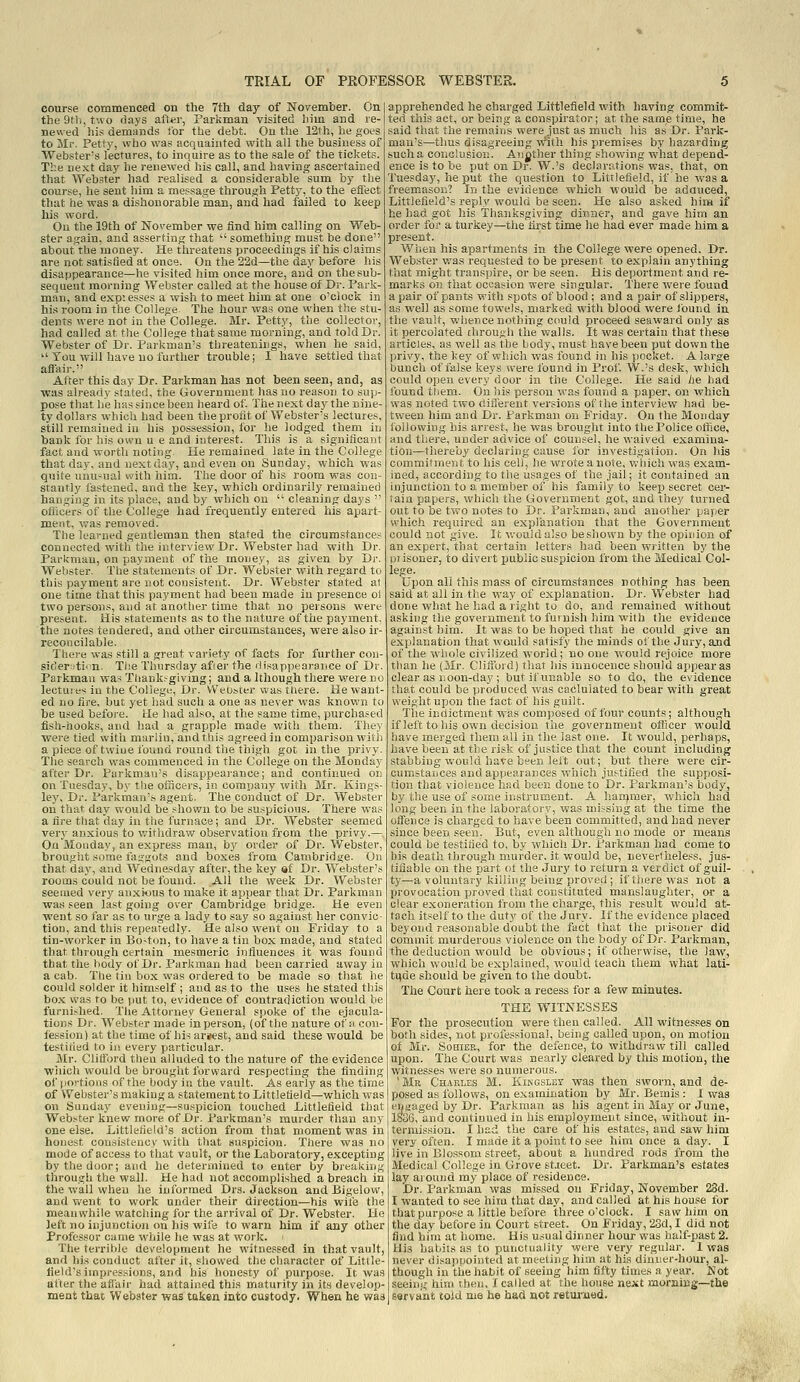 course commenced on the 7th day of November. On the 9th, two days after, Parkman visited him and re- newed his demands lor the debt. On the 12th, he goes to Mr. Petty, who was acquainted with all the business of Webster's lectures, to inquire as to the sale of the tickets. The next day he renewed his call, and having ascertained that Webster had realised a considerable sum by the course, he sent him a message through Petty, to the effect that he was a dishonorable 'man, and had failed to keep his word. On the 19th of November we find him calling on Web- ster again, and asserting that  something must be done about the money. He threatens proceedings if his claims are not satisfied at once. On the 22d—the day before his disappearance—he visited him once more, and on the sub- sequent morning Webster called at the house of Dr. Park- man, and exp: esses a wish to meet him at one o'clock in his room in the College. The hour was one when the stu- dents were not in the College. Mr. Petty, the collector, had called at the College tliatsame morning, and told Dr. Webster of Dr. Parkman's threatenings, when he said,  You will have no furtlier trouble; I have settled that aflair. After this day Dr. Parkman has not been seen, and, as was alreadv stated, the Government has no reason to sup- pose that he has since been heard of. The next day the nine- ty dollars which had been the profit of Webster's lectures, still remained in his possession, for he lodged them in bank for his own u e and interest. This is a significant fact and worth noting. He remained late in the College that day, and next day, and even on Sunday, which was quite unusual with him. The door of his room was con- stantly fastened, and the key, which ordinarily remained hanging in its place, and by which on  cleaning days  officers of the College had frequently entered his apart- ment, was removed. The learned gentleman then stated the circumstances connected with the interview Dr. Webster had with Dr. Parkmau, on payment of the money, as given by Dr. Webster. The statements of Dr. Webster with regard to this payment are not consistent. Dr. Webster stated a) one time that this payment had been made in presence oi two persons, and at another time that no persons were present. His statements as to the nature of the payment, the notes tendered, and other circumstances, were also ir- reconcilable. There was still a great variety of facts for further con- sicIer:rt!on. The Thursday afierthe rlisappearance of Dr. Parkman wa-* Tliank.-giving; and a Ithough there were no lectures in the Collegi;, Dr. Webster was there. He want- ed no fire, but yet had such a one as never was known to be used before, lie had also, at the same time, purchased fish-hooks, and had a grapple made with them. They were tied with marlin, and this agreed in comparison with a piece of twine found round the thigh got in the privy. The search was commenced in the College on the Monday after Dr. Parkman's disappearance; and continued on on Tuesday, by the ofncers, in company with Mr. Kings- ley, Dr. Parkman's agent. The conduct of Dr. Webster on that day would be shown to be suspicious. There was a fire that day in the furnace; and Dr. Webster seemed very anxious to v;ithdraw observation from the privy.— On Monday, an express man, by order of Dr. Webster, brought some faggots and boxes from Cambridge. On that day, and Wednesday after, the key af Dr. Webster's rooms could not be found. All the week Dr. Webster seemed very anxious to make it appear that Dr. Parkman was seen last going over Cambridge bridge. He even went so far as to urge a lady to say so against her convic- tion, and this repeatedly. He also went on Friday to a tin-worker in Bo-ton, to have a tin box made, and stated that through certain mesmeric influences it was found that the body of Dr. Parkman had been carried away in a cab. The tin box was ordered to be made so that he could solder it himself ; and as to the uses he stated this box was to be put to, evidence of contradiction would be furnished. The Attorney General spoke of the ejacula- tions Dr. Webster made in person, (of the nature of acon- iiession) at the time of hisarjest, and said these would be testified to in every particular. Mr. Clifford then alluded to the nature of the evidence ■wiiich would be brought forward respecting the finding of portions of the body in the vault. As early as the time of Webster's making a statement to Littlefield—which was on Sunday evening—suspicion touched Dittlefield that Webster knew more of Dr. Parkman's murder tlian any one else. Littlefield's action from that moment was in honest consistency with that suspicion. There was no mode of access to that vault, or the Laboratory, excepting by the door; and he determined to enter by breaking through the wall. He had not accomplished a breach in the wall when he informed Drs. Jackson and Bigelow, and v/ent to work under their direction—his wife the meanwhile watching for the arrival of Dr. Webster. He left no injunction on his wife to warn him if any other Professor came while he was at work. ' The teirihle development he witnessed in that vault, and his conduct after it, showed the character of Little- field's impressions, and his honesty of purpose. It was after the affair had attained this maturity in its develop- ment that Webster was taken into custody. When he was apprehended he charged Littlefield with having commit- ted this act, or being a conspirator; at the same time, he said that the remains were just as much his as Dr. Park- man's—thus disagreeing vriih his premises by hazarding such a conclusion. Anjjther thing sliowing what depend- ence is to be putonDr. W.'s declarations was, that, on Tuesday, he put the question to Littlefield, if he was a freemason? In the evidence which would be adduced, Littlefield's reply would be seen. He also asked him if he had got his Thanksgiving dinner, and gave him an order for a turkey—tiie first time he had ever made him a present. When his apartments in the College were opened. Dr. Webster was requested to be present to explain anything that might transpire, or be seen. His deportment and re- marks oil that occasion were singular. There were found a pair of pants with spots of blood ; and a pair of slippers, as well as some towels, marked with blood were ibund in the vault, whence nothing could proceed seaward only as it percolated chrough the'walls. It was certain that these articles, as well as the body, must have been put down the privy, the key of which was found in his pocket. A large bunch of false keys were found in Prof. W.'s desk, which could open every door in the College. He said he had found them. On his person was found a paper, on which was noted two different versions of the interview had be- tween him and Dr. Parkman on Friday. On the Monday following his arrest, he was brought into the Police olfice, and there, under advice of counsel, he waived examina- tion—thereby declaring cause for investigation. On his commitment to his cell, he wrote a note, which was exam- ined, according to the usages of the jail; it contained an injunction to a member of his family to keep secret cer- tain papers, which the Government got, and they turned out to be two notes to Dr. Parkman, and another paiier which required an explanation that the Government could not give. It v.-ouldalso be shown by the opinion of an expert, that certain letters had been written by the prisoner, to divert public suspicion from the Medical Col- lege. Upon all this mass of circumstances nothing has been said at all in the way of explanation. Dr. Webster had done what he had a right to do, and remained without asking the government to furnish him with tlie evidence against him. It was to be hoped that he could give an explanation that would satisfy the minds of the Jury, and of the wiiole civilized world; no one would rejoice more than he (Mr. Clifford) tliat his innocence should appear as clear as noon-day ; but if unable so to do, the evidence that could be produced was caclulated to bear with great weight upon the lact of his guilt. Tlie indictment was composed of four counts; although if left to his own decision the government otRcer would have merged them all in the last one. It would, perhaps, have been at the risk of justice that the count including stabbing would have been left out; but there were cir- cumstances and appearances which justified the supposi- tion that violence had been done to Dr. Parkman's body, by the use of some instrument. A han^mer, which had long been in the laboratory, was missing at the time the offence is charged to have been committed, and had never since been seen. But, even although no mode or means could be testified to, by which Dr. Parkman had come to his death through murder, it would be, neverthele.ss, jus- tifiable on the part ot the Jury to return a verdict of guil- ty—a voluntary killing being proved ; if there was not a provocation proved that constituted manslaughter, or a clear exoneration fiom the charge, this result would at- tach itself to the duty of the Jury. If the evidence placed beyond reasonable doubt the fact that the prisoner did commit murderous violence on the body of Dr. Parkman, the deduction would be obvious; if otherwise, the law, which would be explained, would teach them what lati- ti)de should be given to the doubt. The Court heie took a recess for a few minutes. THE WITNESSES For the prosecution were then called. All witnesses on both sides, not professional, being called upon, on motion of Mr. SoHiER, for the defence, to withdraw till called upon. The Court was nearly cleared by this motion, the witnesses were so numerous. 'Mr Charles M. Kiingslet was then sworn, and de- posed as follows, on examination by Mr. Bemis : I was engaged by Dr. Parkman as his agent in May or June, 1836, and continued in his employment since, without in- termission. I had the care of his estates, and saw him very often. I made it a point to see him once a day. I live in Blossom street, about a hundred rods from the Medical College in Grove sfieet. Dr. Parkman's estates lay around my place of residence. Dr. Parkman was missed on Friday, November 23d. I wanted to see him that day, and called at his house for that purpose a little before three o'clock. I saw him on the day before in Court street. On Friday, 23d, I did not find him at home. His usual dinner hour was half-past 2. His habits as to punctuality were very regular. I was never disappointed at meeting him at his diiiuer-hour, al- though in tlie habit of seeing him fifty times a year. Not seeing him then, I called at the house next morning—the servant told me he had not retujned.