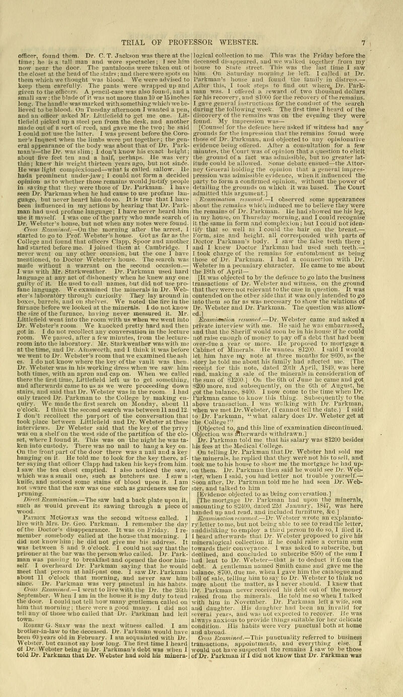 officer, found them. Dr. C. T. Jackson was tbere at the time; he is a tall man and wore spectacles; I see him now near the door. The pantaloons were taken out ot the closet at the head of the .stairs; and there were spots on them whioii we thought was blood. We wei'fr advised to keep them carefully. The pants were wrapped up and given to the officers. A pencil-case was also found, and a small saw; the blade of it was not more than 10 or 15 inches long. The handle wasmarked with something which we be- lieved to be blood. On Tuesday afternoon I wanted a pen, and an officer asked Mr. Littlefield to get me one. Ijit- tlefield picked up a steel pen from the desk, and another made out of a sort of reed, and gave me the two; he said I could not use the latter. I was present before the Coro- ner's Inquest when the limbs were put together; the gen- eral appearance of the body was about that of Dr. Park- man's—the Dr. was slim; I don't know his exact height; about five feet ten and a half, perhaps. He was very thin ; knew his weight thirteen years ago, but not sinde. He was light complexioned—what is called sallow. He hada prominent under-jaw; I could not form a decided opinion as to whether those remains would justify people in saying that they were those of Dr. Parkman. 1 have seen Dr. Parkman when he had cause to use profane lan- guage, but never heard him do so. It is true that I have been influenced in my actions by hearing that Dr. Park- man had used profane language; I have never heard him use it myself. I was one of the party who made search of Dr. Webster's house, but not when any notes were found. Cross Examined.—On the morning after the arrest, I started to go to Prof Webster's house. Got as far as the College and found that officers Clapp, Spoor and another had started before me. I joined them at Cambridge. I never went on any other occasion, but the one I have mentioned, to Doctor Webster's house. The search was made without a warrant on the second occasion.— I was with Mr. Starkweather. Dr. Parkman used hard language at any act of dishonesty when he knew any one guilty of it. He used to call names, but did not use pro- lane language. We examined the minerals in Dr. Web- ster's laboratory through curiosity They lay around in boxes, barrels, and on shelves. We noted the tire in the furnace before we looked at the minerals, i do not know the size of the furnace, having never ine,?ssured it. Mr. Littlefield went into the room with us when we went into Dr. Webster's room. We knocked pretty hard and then got in. I do not recollect any conversation in the lecture room. We passed, after a few minutes, irom the lecture- room into the laboratory. Mr. Starkweather was with me at the time, and Dr. Aiusworth, and I think it was before •we went to Dr. Webster's room that we examined the ash es. I do not know where the ke)^ of the vault was then. Dr. Webster was in his working dress when we saw him both times, with an apron and'cap on. When we called there the first time, Littlefield left us to gist something, and afterwards came to us as we were proceeding down stairs, and said that Dr. Webster was in the room. I had only traced Dr. Parkman to the College by making eu- quir)^ We made the first search on Monday, about 11 o'clock. I think the second search was between 11 and 12. I don't recollect the purport of the conversation that took place betv/een Littlefield and Dr. Webster at these interviews. Dr Webster said that the key of the privy was on a shelf on the we.st side of the partition of the clo- set, where I found it. This was on the night he was ta- ken into custody. There was no nail to hang a key on. On the tront part of the door there was a nail and a key hanging on it. He told me to look for the key there, af- ter saying that otfieer Clapp had taken his keys from him. 1 saw the tea chest emptied. I also noticed the saw, which was a small one, such as butchers use. I saw a knife, and noticed some stains of blood upon it. I am not iware that the saw was one such as gardeners use for pruning. Direct Examination.—The saw had a back plate upon it, such as would prevent its sawing through a piece of wood. Patrick McGowan was the second witness called. I live with Mvs,. Dr. Geo. Parkman. I remember the day of the Doctor's disappearance. It was on Friday. Ire- member somebody called at the house that morning. I did not know him; he did not give me his address. It was between 8 and 9 o'clock. I could not say that the prisoner at the bar was the person who called. Dr. Park- man was passing to breakfast and opened the door him- self I overheard Dr. Parkman saying that he would meet that person at half-past one. I skw Dr. Parkman about 11 o'clock that morning, and never saw him since. Dr. Parkman was very punctual in his habits. Cross Examined.—I went to live with the Dr. the 26th September. When 1 am in the hou.se it is my duty to tend the door. I could not tell how many gentlemen called on him that morning; there were a good many. I did not tell any of those who called that Di. Parkman had left town. KoBERT G. Shaw was the next witness called. I am brother-in-law to the deceased. Dr. Paikman would have been 60 years old in February. I am acquainted with Dr. Webster, but cannot say how long. The first time I heard ol Dr. Webster being in Dr. Parkman's debt was when 1 logical collection to me. This was the Friday before the deceased disappeared, and we walked together from my house to iSfate street. This was the last time I saw him. On Saturday morning he left. 1 called at Dr. Parkman's house and found the family in distress.— After this, I took steps to find out wlier^ hr. Park- man was. I offered a reward of two thousand dollars for his recovery, and sflOOO for the recovery of the remains. I gave general instructions for the conduct of the search during the following week. The first time I heard of the discovery of the remains was on the evening they were found. My impression was— [Counsel for the defence here asked if witfiess had any grounds for the impression that the remains found were those of Dr. Parkman, and objected to any opinionative evidence being offered. After a consultation for a few minutes, the Court was of opinion that a question to elicit the ground of a fact was admissible, but no greater lat- itude could be allowed. .Some debate ensued—the Attor- ney General holding the opinion that a general impres- pression was admissible evidence, when it influenced the party to form a confirmed opinion, without the power of detailing the grounds on which it was based. The Court admitted this argument.] Exa7ninati.on resumed.—I observed some appearances about the remains wliich induced me to believe they were the remains of Dr. Parkman. He had showed me his leg, in my house, on Thursday morning, and I could recognise it the same in form and comijlexion; but I could not iden- tify that so well as I could the hair on the breast.— Form, size and height, all corresponded with parts of Doctor Parkman's body. I saw the false teeth there ; and I knew Doctor Parkman had used such teeth.— I took charge of the remains for entombment as being those of Dr. Parkman. I had a connection with Dr. Webster in a pecuniary character. He came to me about the 18th of April- Lit was objected to by the defence to go into the business transactions of Dr. Webster and witness, on the ground that they were not relevant to the case in question. It was contended on the other side that it was only intended to go into them so far as was necessary to show the relations of Dr. Webster and Dr. Parkman. The question was allow- ed.] Examination resum.ed.—Dr. Webster came and asked a private interview with me. He said he was embarrassed, and that the Sheriff would soon be in his house if he could not raise enough of money to pay off a debt that had been over-due a year or more. He propo,=ed to mortgage a Cabinet of Minerals. He wanteu S1200. I said I would let him have n\y note at three months for $600, as the story he told me about his family had afiected me. [The receipt for this note, dated 20th April, 1849, was here read, making a sale of the minerals in consideration of the sum of $1200] On the 6th of June he came and got $200 more, and subsequently, on the 6th of August, he got the balance, $400. I now come to the time when Dr. Parkman came to know this thing. Subsequently to the above transaction, I was walking with Dr. Parkman, when we met Dr.Webster, (I cannot tell the date.) I said to Dr. Parkman, what salary does Dr. Webster get at the College? [Objected to, and this line of examination discontinued. Objection was iftterwards withdrawn.] Dr. Parkman told me that his salary was $1200 besides his fees at the Medical College. On telling Dr. Parkman that Dr. Webster had sold me the minerals, he replied that they were not his to sell, and took me to his house to show me the mortgage he had up- on them. Dr. Parkman then said he would see Dr. Web- ster, when I said, you had better not trouble yourself— Soon after, Dr. Parkman told me he had seen Dr. Web- ster, and talked to him [Evidence objected to as b'eing conversation.] [The mortgage Dr. Parkman had upon the minerals, amounting to $2400, dated 22d January, 1847, was here handed up and read, and included furniture, &c.] Examination resum.ed.—Dr. Webster wrote an explanato- ry letter to me, but not being able to see to read the letter, anddisliking to employ a third person to do so, I filed it. I heard afterwards that Dr. Webster proposed to give his mineralogical collection if he could raise a certain sum towards their conveyance. I was asked to subscribe, but declined, and concluded to subscribe $500 of the sum I had lent to Dr. Webster—that is to deduct it fiom the debt. A gentleman named Smith came and gave me the balance, siTOO, due me, when I gave him the catalogue and bill of sale, telling him to say to Dr. Webster to think no more about the matter, as I never should. I knew that Dr. Parkman never received liis debt out of the money raised from the minerals. He told me so when I talked with him in November. Dr. Parkman left a wile, son and daughter. His daughter had been an invalid for several years, and wa.r not expected to recover. He was always anxious to provide things suitable for her delicate condition. His habits were very punctual both at home and abroad. Cross Examined.—ThK punctuality referred to business transactions, appointments, and eveiwthing else. I would not have suspected the remains I saw to be those