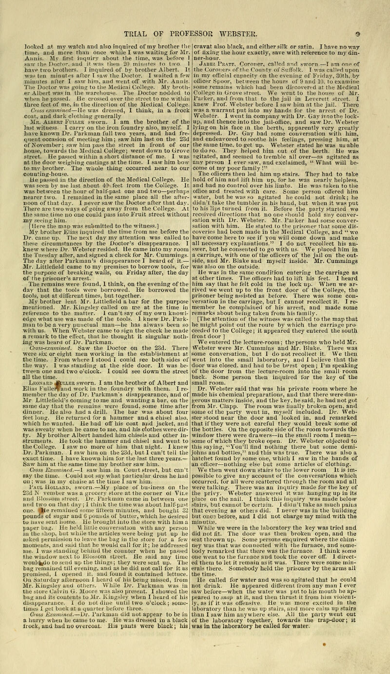 looked at my watch and also inquired of my brother Hie time, and more than once while I was waiting for Mr. Aiinis. Mj' tirst inquiry about the time, was before 1 Raw The Doctor, and it was fnen 20 minutes to tu-o. 1 have two brothers. I inquired of by brother Albert. It was ten minutf? after T saw the Doctor. I waited a few miuutes after I saw him, and went off with Mr. Annis, The Doctor was going to the Medical College. My brotli- er Albert was in the warehouse. The Doctor nodded to when he passed. JBe crossed over the street to me within three feet of me, in the direction of the Medical College. Cross examined—He was dressed, I think, in a frock coat, and dark clothing generally Mr. Albert Fuller sworn. I am the brother of the last witness. I carry on the iron foundry also, myself. I have known Dr. Farkman full two years, and had fre- quent occasion of meeting him; saw him last on the 2.3d of November; saw him pass the street in front of our house, towards the Medical College; went down to Grove street. He passed within a short distance of me. I was at the door weighing castings at the time. I saw him bow to mv brother. The whole thing occurred near to our counting-house. He passed in the direction of the Medical College. He was seen by me last about 40 feet Jrom the College. It was between the hour of half-past one and two—perhaps nearer two. I remained in the same place all the after- noon of that day. I never saw the Doctor after that day. There are two ways of going away from the College. At the same time no one could pass into Fruit street without my seeing him. [Here the map was submitted to the witness.] My brother Elias inquired the time from me before the Dr. came up. The ne.xt day my attention was called to these circumstances by the Doctor's disappearance. I knew where Dr. Webster resided. He came into my room the Tuesday after, and signed a check for Mr. Cummings. The day after Farkman's disappearance I heard of it.— Mr. Littlefield came to my premises to borrow tools, for the purpose of breaking walls, on Friday after, the day of the prisoner's arrest. The remains were found, I think, on the evening of the day that the tools were borrowed. He borrowed the tools, not at different times, but together. My brother lent Mr. Littiefield'a bar for the purpose mentioned. Mr. Kingsley called on me at the time in retisrence to the matter. I can't say of my own knowl- edge what use was made of the tools. 1 knew Dr. Park- man to be a very punctual man—he has always been so with us. When Webster came to sign the check he made a remark to the efltct, that he thought it singular noth- ing vcas heart! of Dr. Farkman. Cross-examined. Saw the Doctor on the 23d. There were six or eight men working in the establishment at the time. From where I stood I could see both sides of the way. I was standing at the side door. It was be- tween one and two o'clock. I could see down the street all the time. Leonard Ajller sworn. I am the brother of Albert and Elias Fullei^and work in the foundry with them. I re- member the day of Dr. Parkman's disappearance, and of Mr Littletield's coming to me and wanting a bar, on the same day that the remains were found, some time after dinner. He also had a drill. The bar was about four Jeet long. He returned for a hammer and a chisel also, xvliich he wanted. He had off his coat and jacket, and was sweaty when he came to me, and his clothes were dir- ty. My brother Albert handed him chisels and other in- struments. He took the hammer and chisel and went to the College. I saw no more of him that night. I knew Dr. Parkman. I saw him on the 23d, but I can't tell the exact time. I have known him for the last three years.— Saw him at the same time my brother saw him. Cross Examined.—I saw him in Court street, but can't say the time. Could not say what particular dress he had on ; was in my chaise at the time 1 saw him. Paul Holland, sworn.—My place of business on the 23d N vember was a grocery store at the corner ol Vii.e and Blossom street. Dr. Farkman came in between one and two on that day; I think the time was about half-past one. file remained some tifteen minutes, and bought 32 pounds of sugar and 6 pounds of butter, which he desired to iiave sent home. He brought into the store with him a paper bag. He held little conversation with any person in the shop, but while the articles were being put up he asked permission to leave the bag in the store for a few moments, and said that he would call for it; he addressed me. I was standing behind the counter when he passed tlie window next to Blossom street. He said any time woulffcido to send up the things; they were sent up. The bag remained till evening, and as he did not call for it as promised, I opened it, and found it contained lettuce. Oil Saturday afternoon I heard of his being missed, from Mr. Kingsley and others. While Dr. Parkman was in the store Calvin G. Moore was also present. I showed the bag and its contents to Mr. Kingsley when I heard of his disappearance. I do not dine until two o'clock; some- times I get back at a quarter before three. Cross Examined.—Dr. Farkman did nut appear to be in a hurry when he came to me. He was dressed in a black frockj and had no overcoat. His pants were black; his cravat also black, and either silk or satin. I have no way of fixing the hour exactly, save with refierence to my din- ner-hour. Jabez Pratt, Coroner, called a-nd sworn—I am one of the Coroners of the County of Suffolk. I was called upon in my official capacity on the evening of Friday, SOth, by officer Spoor, between the hours of 9 and 10. to examine some remains which had been discovered at the Medical College in Grove street. We went to the house of Mr. Parker, and from that to the jail in Leverett street. I knew Prof. Webster before I saw him at the jail. There was a warrant put into my hands for the arrest of Dr. Webster. I went in company with Dr. Gay into the lock- up, and thence into the jail-office, and saw Dr. Webster lying on his face ni the berth, apparently very greatly depressed. Dr. Gay bad some conversation with him, and endeavored to soothe his feelings, pressing him, at the same time, to get up. Webster stated he was ui-able to do so. They helped him out of the berth. He was agitated, and seemed to tremble all over—as agitated as any person I ever saw, and exclaimed,  What will be- come of my poor family I The officers then led him up stairs. They had to take hold of him and lift him up, for he was nearly helpless, and had no control over his limbs. He was taken to tiie office and treated with care. Some person offered him water, but he was so agitated he could not drink; he didn't take the tumbler in his hand, but when it was put to his lips turned from it. Before the party started we received directions that no one should hold any conver- sation with Dr. Webster. Mr. Pai ker had some conver- sation with him. He stated to the prisoner that some dis- coveries had been made in the Medical College, and  we have come here to see if you will come down and make all necessary explanations. I do not recollect his an- swer, but he consented to go with us. We placed him in a carriage, with one of the officers of the jail on the out- side, and Mr. Blake and myselt inside. Mr. Cummings was also on the outside. He was in the same condition entering the carriage as at other times. The officers had to lift his feet. 1 heard him say that he felt cold in the lock up. When we ar- rived we went up to the front door of the College, the prisoner being assisted as before. There was some con- versation in the carriage, but I cannot recollect it. I re- member he complained of his arrest, and made some remarks about being taken from his family. [The attention of the witness was called to the map that he might point out the route by which the carriage pro ceeded to the College; it appeared they entered the south front door ] We entered the lecture-room; the persons who held Mr. Webster were Mr. Cummins and Mr. Blake. There was some conversation, but I do not recollect it. We then went into the small laboratory, and I believe that the door was closed, and had to be bvrst open ; I'm speaking of the door trom the lecture-room into the small room back. Some person then inquired for the key of the small room. Dr. Webster said that was his private room where he made his chemical preparations, and that there were dan- gerous matters inside, and the key, he said, he had not got from Mr. Clapp. The room was hnally broken open, and some of the party went in, myself included. Dr. Web- ster stood near the door and looked in, and remarked that if they were not careful they would break some of the bottles. On the opposite side of the room towards the window there were drawers—in the small room I mean— some of which they broke open. Dr. Webster objected to this saying, You'll find nothing there but some demi- johns and bottles, and this was true. There was also a hatchet found by some one, which I saw in the hands of an officer—nothing else but some articles of clothing. We then went down stairs to the lower room It is im- possible to give any account of the conversations which occurred, for all were scattered tiirough the room and all were talking. There was an inquiry made for the key of the privy. Webster ansvi'ered it was hanging up in its place on the nail. I think this inquiry was made below .stairs, but cannot be certain. I didn't take as nmcli pains that evening as others did. I never was in the building but once before, and 1 did not charge my mind with the minutia3. While we were in the laboratory the key was tried and did not fit. The door was then broken open, and the seat thrown up. Some persons enquired where the chim- ney was that was connected with the furnace, and some- body remarked that there was the furnace. I think some one went to the furnace and took the cover off. I direct- ed them to let it remain as it was. There were some min- erals there. Somebody held the prisoner by the arms all the time. He called for water and was so agitated that he could not drink. He appeared ditlerent from any man I ever saw before—when the water was put to his mouth he ap- peared to snap at it, and then thrust it from him violent- ly, as if it was offensive. He was more excited in the laboratory than he was up stairs, and more calm up stairs than I saw him anywhere else. All the party went out of the laboratory together, towards the trap-door; it was in the laboratory he called for water.