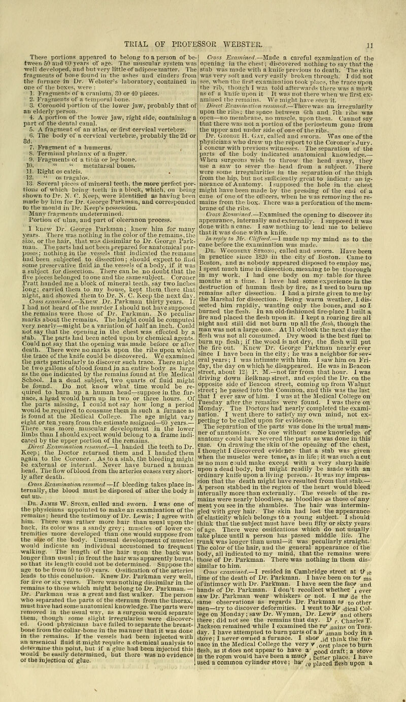 The?e portions appeared to belong to a person of be- tween 50 aud 60 years of ajie. The muscular system was ■well developed, and but very little of adipose matter. The fragments of bone found in the ashes and cinders from the furnace in Dr. Webster's laboratory, contained iu one of the boxes, were : 1. Fragments of a cranium, 30 or 40 pieces. 2. Fi'agraents of a temporal bone. 3. Coronoid portion of the lower jaw, probably that of an elderly person. 4. A portion of the lower jaw, right side, containing a part of the dental canal. 5. A fragment of an atlas, or first cervical vertebra;. 6. The body of a cervical vertebra;, probably the 2d or 8d. 7. ]<>agment of a humerus. 8. Terminal plialanx of a finger. 9. Fragments of a tibia or leg bone. 10.   metatarsal bones. 11. Riglit OS calcis. 12.  OS tragalos. 13. Several pieces of mineral teeth, the more perfect por- tions of which being teeth in a block, which, on being shown to Dr. N. C. Keep, were identified as having been marie by him for Dr. George Farkrnan, and corresponded to the mould in Dr. Keep's possession. Many fragments undetermined. Portion of ulna, and part of oleeranon process. I knew Dr. George Parkman; knew him for many years. There was nothing in the color of the remains, the size, or the hair, that was dissimilar to Dr. George Park- man. The parts bad not been prepared for anatomical pur- poses; nothing in the vessels that indicated the remams liad been suty'ected to dissection; should expect to find some preservative fluid in the vessels of a body, if it was a subject for dissection. There can be no doubt that the five pieces belonged to one and the same subject. Coroner Pratt handed me a block of mineral teeth, say two inches long; carried them to my house, kept them there that night, and showed them to Dr. N. C. Keep the next day. Cross examined.—Knew Dr. Parkman thirty years. If I had not heard of the naurder I should not have supposed the remains were those of Dr. Parkman. No peculiar marks about; the remains. The height could be computed very nearly—might be a variation of half an inch. Could not say that the opening iu the chest was effected by a stab. The parts had been acted upon by chemical agents. Could not say that the opening was made before or after death. There were no marks upon the ribs upon which the trace of the knife could be discovered. We examined the parts particularly to discover such trace. There might be two gallons of blood found in an entire body as large as the one indicated by the remains found at the Medical School. In a dead subject, two quarts of fluid might be found. Do not know what time would be re quired to burn up a human head—suppose in the fur- nace, a l^pad would burn up in two or three hours. Of the parts missing, I could not say how long a period would be required to consume them in such a furnace as is found at the Medical College. The age might vary eight or ten years from the estimate assigned—60 years.— There was more muscular development in the lower limbs than I should expect would belong to a frame indi- cared by the upper portion of the remains. Direct Rcaniination resumed.—I handed the teeth to Dr. Keep; the Doctor returned them and I handed them again to the Coroner. As to a stab, the bleeding might be external or internal. Never have burned a human head. The flow of blood from the arteries ceases very short- ly after death. Cross Examination resumed —If bleeding takes place in- ternally, the blood must be disposed of after the body is cut un. Dr. James W. Stone, called and sworn. I was one of the physicians appointed to make an examination of the remains; heard the testimony of Dr. Lewis; I agree witli him. There was rather more hair than usual upon the back, its color was a sandy grey; muscles of lower ex- tremities more developed than one would suppose from the size of the bodj^. Unusual development of muscles would indicate an individual accustomed to frequent walking. The length of the hair upon the back was longer than usual; in front the hair was apparently burnt, so that its length could not be determined. Suppose the age to be from -50 to 60 years. Ossification of the arteries leads to this conclusion. Knew Dr. Parkman very well, for five or six years. There was nothing dissimilar in the remains to those which might belong to Dr. Parkman. — Dr. Parkman was a great and fast walker. The person who separated the parts of the sternum from the thorax, must have had some anatomical knowledge. The parts were removed in the usual way, as a surgeon would separate tliem, though some slight irregularies were discover- ed. Good physicians liave failed to separate the breast- bone from the collar-bone iu the manner that it was done in the remains. If the vessels had been injected with an arsenical fluid it might require a chemical analysis to determine this point, but if a glue had been injected this would be. easily determined, but there was no evidence of the injection of glue. Cross Examined.—M&de a careful examination of the opening in the chest; discovered nothing to say that the stab was made with a knife previous to death. The skin was very soft and very easily broken through. I did not see, when the first examination took place, the trace upon the rib, though I was told afterwaids there was a mark as of a knife upon it It was not there when we first ex- amined the i-emains. We might have seen it. Direct Exaviitiation re.^umed.—There was an irregularity upon the ribs; the space between Gth and 7th ribs was open—no membrane, no muscle, upon them. Cannot sav that there was not a portion of the f)eriosteum gone from tlie upper and under side of one of the ribs. Dr. George H. Gat, called and sworn. Was one of the physicians who drew up the report to the Coroner's Jury. I concur with previous witnesses. The separation of the parts of the body indicated anatomical knowledge.— When surgeons wish to throw the head away, 'they use a saw to sever the head from a subject. There were some irregularities in the separation of the thigh from the hip, but not sufficiently great to indicat t an ig- norance of Anatomy. I supposed the hole in the chest might have been made by the pressing of the end of a cane of one of the ofiicers. when he was removing the re- mains from the box. There was a perforation of the mem- brane of the ribs. Cross Eximined.—Examined the opening to discover ita appearance, internally and externally. l'supposed it was done with a cane. I saw nothing to lead me to believe that it was done with a knife. In reply to Mr. Clifford.—I made up my mind as to the cane before the examination was made. Dr. Woodbury Strong, called aud sworn. Have been in practice since 1820 in the city of Boston. Came to Boston, and as nobody appeared disposed to employ me, I spent much time in dissection, meaning to be thorough in my work. I had one body on my table for three months at a time. I have had some experience in the destruction of human flesh by fire, as I used to burn up remains after dissection. I had a pirate given to me by the Marshal for dissection. Being warm weather, I dis- sected him rapidly, wanting only the bones, and so I burned the flesh. In an old-fashioned fire-place I built a fire and placed the flesh upon it. I kept a roaring fire all night and still did not burn up all the flesh, though the man was not a large one. At 11 o'clock the next day the flesh was not all consumed. Dry wood is the best fuel to burn up flesh; if the wood is not dry, the flesh will put the fire out. Knew Dr. George Parkman nearly ever since I have been in the city; he was a neighbor for sev- eral years; I was intimate with him. I saw him on Fri- day, the day on which he disappeared. He was in Beacon street, about 12J- P. M.—not far from that hour. I was driving down Belknap street, and espied the Dr. on the opposite side of Beacon street, coming up from Walnut street: he passed into the Common, and this was the last that I ever saw of him. I was at the Medical College on Tuesday after the remains were found. I was there on Monday. The Doctors had nearly completed the exami- nation. I W'Cnt there to satisfy my own mind, not ex- pecting to be called upon for evidence. The separation of the parts was done in the usual man- ner of anatomists. No one without some knowledge of anatomy could have severed the parts as was done in this case. On drawing the skin of the opening of the chest, I thought I discovered evidence that a stab was given when the muscles were tense, as in life; it was such a cut as no man could make except with a very sharp knife upon a dead body, but might readily be made with an ordinary knife upon a living person. It was my impres- sion that the death might have resulted from that stab.— A person stabbed in the region of the heart would bleed internally more than externally. The vessels of the re- mains were nearly bloodless, as bloodless as those of any meat you see in the shambles. The hair was intermin- gled with grey hair. The skin had lost the appearance of elasticity which belongs to a young subject. I should think that the subject must have been fifty or sixty years of age. There were ossifications which do not usually take place until a person has passed middle life. The trunk was longer than usual—it was peculiarly straight. The color of the hair, and the general appearance of the body, all indicated to my mind, that the remains were those of Dr. Parkman. There was nothing in them dis- similar to him. Cross examined.—I resided in Cambridge street at t? le time of the death of Dr. Parkman. I have been on ter nas of intimacy witli Dr. Parkman. I have seen the face and hands of Dr. Parkman. I don't recollect whether 'i ever saw Dr. Parkman wear whiskers or not. I ma je the same observations as regards Dr. Parkman as to other men—try to discover deformities. 1 went to Mr dical Col- lege on Monday; saw Dr. Wyman, Dr. Lewi? and others there; did not see tlie remains that day. D ^ Charles T. Jackson remained while I examined the re jjains on Tues- day. I have attempted to burn parts of a b' jnian body in a stove; 1 never owned a furnace. I shor j(j think the fur- nace in the Medical College the very v ,o,-st place to burn flesh, as it does not appear to have a' good draft; a stove ui the room would have been a mucl' ^ better place. I have used a common cylinder etove; ha' ^g placed flesh upon a