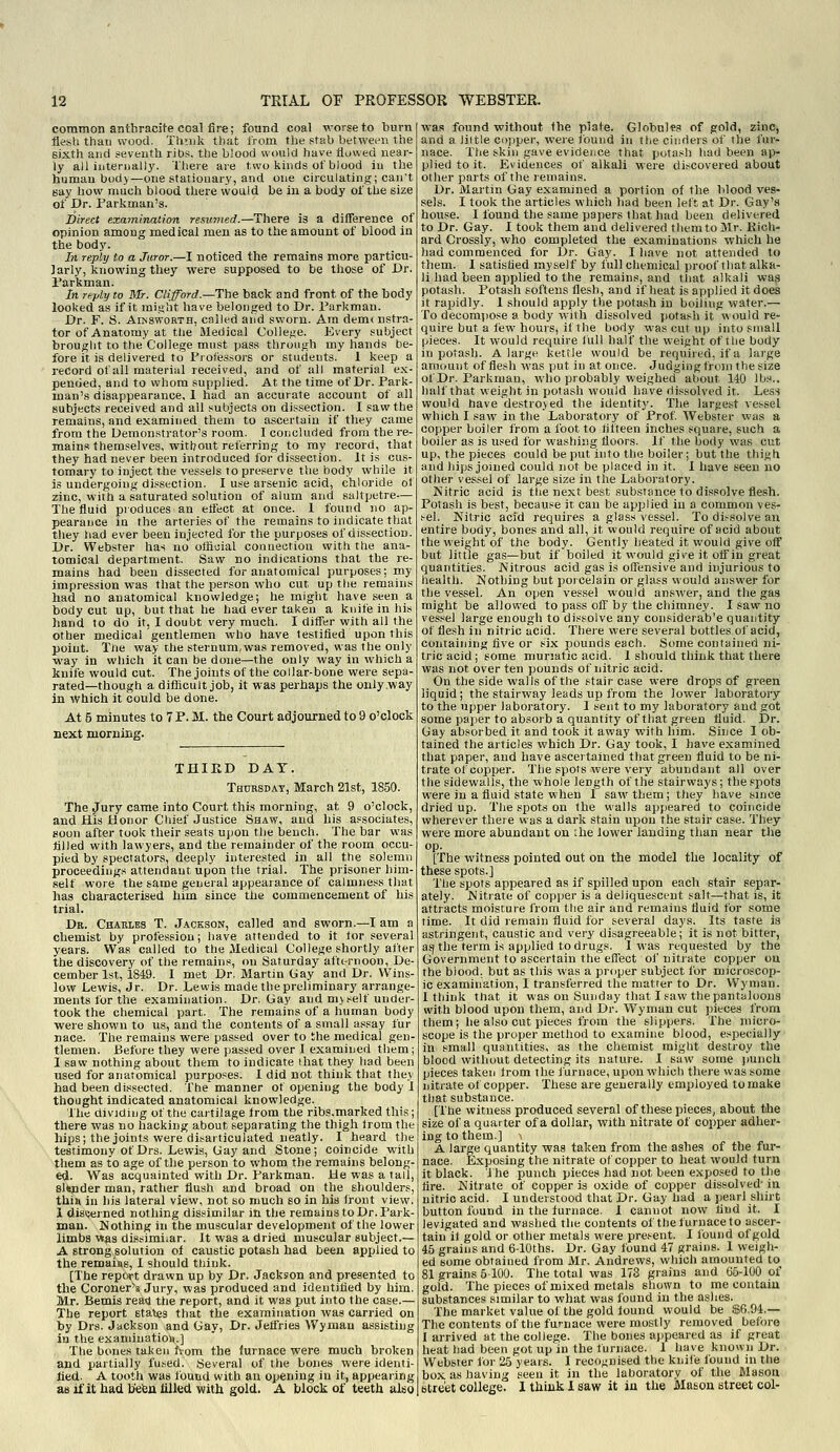 common anthracite coal Are; found coal worse to burn flesh than wood. Thnik that from tbe stab between the sixth and seventh ribs, the biood would have flowed near- ly a)l internally. There are two kinds ot blood iu the human body—one stationary, and one circulating; can't Bay how niiich blood there would be iu a body of the size of Dr. Parkman's. Direct examination resumed.—There is a dilTerenee of opinion among medical men as to the amount of blood in the body. In reply to a Juror.—I noticed the remains more particu- larly, knowing they were supposed to be those of Dr. I'arkman. In reply to Mr. Clifford.—Thfi back and front of the body looked as if it misiht have belonged to Dr. Parkman. Dr. F. S. AiNSWORTH, called and sworn. Am demcnstra- tor of Anatomy at the Medical Colle.se. iivery subject brought to the College must pass through my hands be- fore it is delivered to Froiessors or students. I keep a record of all material received, and ot all material ex- pended, and to whom supplied. At the time of Dr. Park- man's disappearance, 1 had an accurate account of all subjects received and all subjects on di.ssection. I saw the remains, and examined them to ascertain if they came from the Demonstrator's room. 1 concluded from the re- mains themselves, without referring to my record, that they had never been introduced for dissection. It is cus- tomary to inject the vessels to preserve the body while it is undergoing dissection. I use arsenic acid, chloride ot zinc, with a saturated solutiou of alum and saltpetre— The fluid produces an etfect at once. 1 found no ap- pearance la the arteries of the remains to indicate that they had ever been injected for the purposes of dissection. Dr. Webster has no official connection with the ana- tomical department. Saw no indications that the re- mains had been dissected for anatomical purposes; my impression was that the person who cut up the remains had no anatomical knowledge; he might have seen a body cut up, but that he bad ever taken a knife in his hand to do it, I doubt very much. I differ with all the other medical gentlemen who have lestlfied upon this point. The way the sternum, was removed, was the only way in which it can be done—the only way in which a knife would cut. The joints of the collar-bone were sepa- rated—though a difficult job, it was perhaps the only way in Which it could be done. At 5 minutes to 7 P. M. the Court adjourned to 9 o'clock next morning. THIKD DAT. TH0RSDAT, March 21st, 1850. The jTury came into Court this morning, at 9 o'clock, and His Honor Chief Justice Shaw, and his associates, Boon after took their seats upon the bench. The bar was tilled with lawyers, and the remainder of the room occu- pied by spectators, deeply interested in all the solemn proceedings attendant upon tlie trial. The prisoner him- self wore the same general appearance of calmness that has characterised him since the commencement of his trial. Dr. Charles T. Jackson, called and sworn.—I am a chemist by profession; have attended to it lor several years. Was called to the Medical College shortly after the discovery of the remains, on Saturday afternoon, De- cember 1st, 1849. I met Dr. Martin Gay and Dr. Wins- low Lewis, Jr. Dr. Lewis made the preliminary arrange- ments for the examination. Dr. Gay and myself under- took the chemical part. The remains of a human body were shown to us, and the contents of a small assay fur nace. The remains were passed over to the medical gen- tlemen. Before they were passed over I examined them; 1 saw nothing about them to indicate ihat they had been used for anatomical purposes. 1 did not think that they had been dissected. The manner of opening the body 1 thought indicated anatomical knowledge. The dividing otthe cartilage trom the ribs.marked this; there was no hacking about separating the thigh trom the hips; the joints were ditaiticulated neatly. I heard the testimony of Drs. Lewis, Gay and Stone; coincide with them as to age of the person to whom the remains belong- e<l. Was acquainted with Dr. Parkman. He was a tail, slender man, rather flush and broad on the shoulders, thiu in his lateral view, not so much so in his front view. 1 disuerned nothing dissimilar in the remains to Dr. I'ark- man. Nothing in the muscular development of the lower limbs was dissimilar. It was a dried muscular subject.— A strong solution of caustic potash had been apxjlied to the remains, I should think. [The rep(>rt drawn up by Dr. Jackson and presented to the Coroner's Jury, was produced and identitied by him. Mr. Bemls rea<i the report, and it was put into the case.— The report states that the examination was carried on lay Drs. Jackson and Gay, Dr. Jeffries Wyman assisting in the examiuatioii.] The bones taken fvom the Jurnace were much broken and partially fused. Several of the bones were identi- tied. A tooth was found with au opening in it, appearing as il'it had b'ebu iilkd with gold. A block of teeth also was found without the plate. Globules of gold, zinc, and a liitle cojjper, were found in tlie cinders of the fur- nace. The skin gave evidence that potash had been ap- plied to it. Evidences of alkali were discovered about other parts of the remains. Dr. Martin Gay examined a portion of the blood ves- sels. I took the articles which had been left at Dr. Gay's house. I found the same papers that had been delivered to Dr. Gay. I took them and delivered them to Mr. liich- ard Crossly, who completed the examinations which he had commenced for Dr. Gay. I have not attended to them. I satisfied myself by full chemical proof that alka- li had been applied to the remains, and that alkali was potash. Potash softens flesh, and if heat is applied it does it rapidly. I should apply tlie potash in boiling water.— To decompose a body with dissolved potash it would re- quire but a lew hours, if the body was cut up into small pieces. It would require lull half the weight of the body in potash. A large kettle would be requiied, if a large amount of flesh was put in at once. Judging from the size of Dr. Parkman, who probably weighed about 140 lbs., half that weight in potash would have dissolved it. Less would have destroyed the identity. The largest vessel which I saw in the Laboiatory of Prof Webster was a copper boiler from a foot to lifteen inches square, such a boiler as is used for washing floors. If the body was cut up, the pieces could be put into the boiler; but the thigh and hips joined could not be placed in it. I have seen no other vessel of large size in the Laboratory. Nitric acid is the next best substance to dissolve flesh. Potash is best, because it can be applied iu a common ves- .■-el. Nitric acid requires a glass vessel. To dis^solve au entire body, bones and all, it would require of acid about the weight of the body. Gently heated it vi'ould give off but little gas—but if boiled it would give it oif in great quantities. Nitrous acid gas is offensive and injurious to health. Nothing but porcelain or glass vvould answer for the vessel. An open vessel would answer, and the gas might be allowed to pass off by the chimney. I saw no vessel large enough to dissolve any considerab'e quantity of flesh in nitric acid. There werf: several bottles of acid, containing five or six pounds each. Some contained ni- tric acid; some muriatic acid. I should think that there was not over ten pounds of nitric acid. On the side walls of the stair case were drops of green liquid; the stairway leads up from the lower laboratory to the upper laboratory. I sent to my laboiatory and got some paper to absorb a quantity of that green fluid. Dr. Gay absorbed it and took it away with him. Since I ob- tained the articles which Dr. Gay took, I have examined that paper, and have ascertained that green fluid to be ni- trate of copper. The spots were veiy abundant all over the sidewalls, the whole length of the stairways; the,epot3 were in a fluid state when 1 saw them; they have smce dried up. The spots on the walls appeared to coincide wherever there was a dark stain upon the stair case. They were more abundant on ;he lower landing than near the op. [The witness pointed out on the model the locality of these spots.] The spots appeared as if spilled upon each stair separ- ately. Nitrate of copper is a deliquescent salt—that is, it attracts moisture from the air and remains fluid for some time. It did remain fluid for several days. Its taste is astringent, caustic and very disagreeable; it is not bitter, as| the term is applied to drugs. I was requested by the Government to ascertain the effect of niti ate copper ou the biood, but as this was a proper subject for microscop- ic examination, I transferred the matter to Dr. Wyman. 1 think that it was on Sunday that I saw the pantaloons with blood upon them, and Dr. Wyman cut pieces from them; he also cut pieces from the slippers. The micro- scope is the proper method to examine blood, e.«pecially in small quantities, as the chemist might destroy the blood without detecting its nature. I saw some ))UncU pieces taken Irom the furnace, upon which there was some nitrate of copper. These are generally employed to make that substance. [The witness produced several of these pieces^ about the size of a quarter of a dollar, with nitrate of copper adher- ing to them.] \ A large quantity was taken from the ashes of the fur- nace. Exposing the nitrate of copper to heat would turn it black. I he punch pieces had not been exposed to the fire. Nitrate of copper is o.xide of copper dissolved' in nitric acid. I understood that Dr. G'ay had a pearl shirt button found in the furnace. I cannot now find it. I levigated and washed the contents of the furnace to ascer- tain it gold or other metals were present. I found of gold 45 grains and 6-lOths. Dr. Gay found 47 grains. I weigh- ed some obtained from Mr. Andrews, which amounted to 81 grains 6 100. The total was 173 grains and 65-100 of gold. The pieces of mixed metals shown to me contain substances similar to what was found in the ashes. The market value of the gold found would be $6.94.— The contents of the furnace were mostly removed before 1 arrived at the college. The bones appeared .as if great heat had been got up iu the lurnace. 1 have known Dr. Webster for 25 years. I recognised the knife found in the box as having seen it in the laboratory of the Mason Street college. 1 think 1 saw it iu the Mason street col-