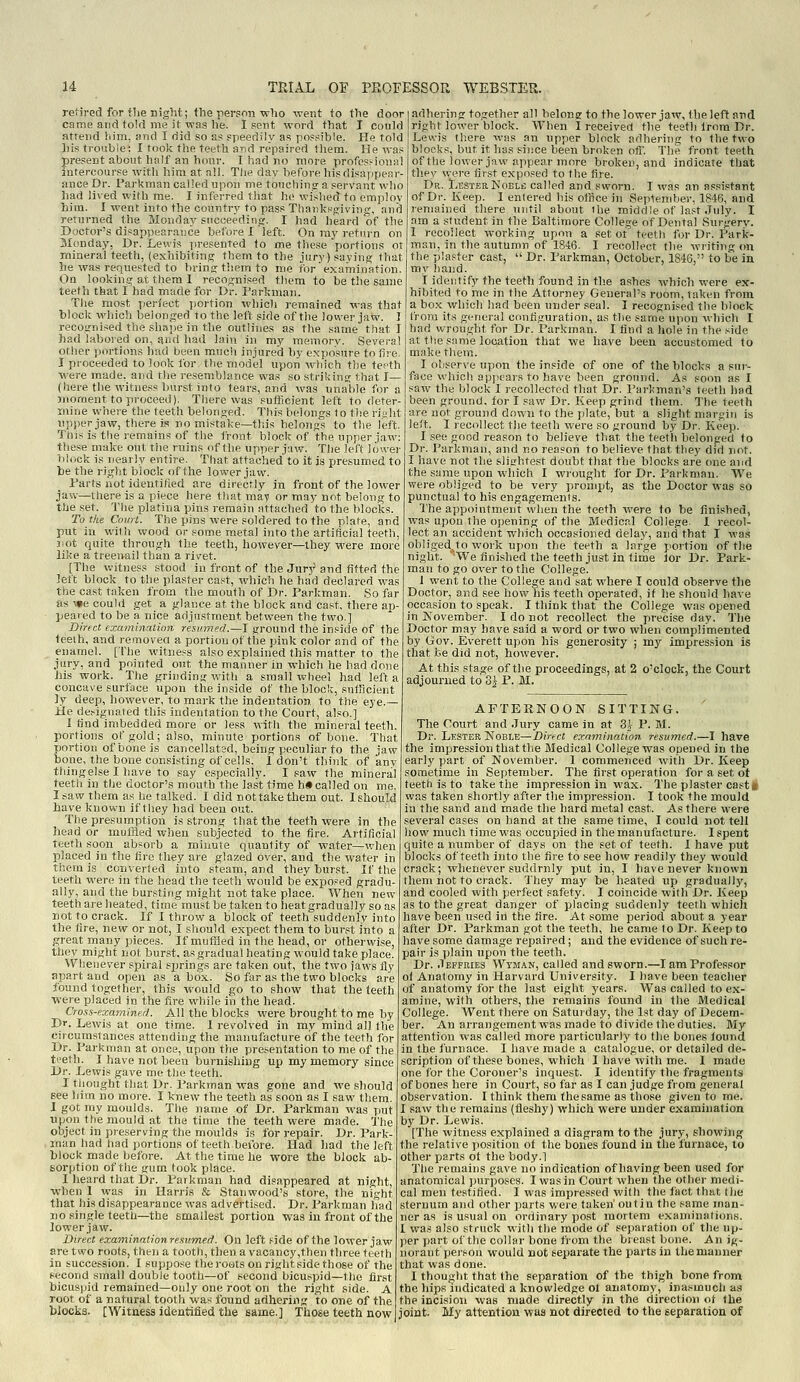 retired for the night; the person who went to the door came and told me it was he. 1 sent word that I could atrend him, and I did so as speedily as possible. He told liis trouble: I took the teeth and repaired iliem. !!e was present about half an hour. I had no nioi-e profes.-ion;)l intercourse witli him at all. The day before hisdisappear- iince Dr. Farkman called upon me toucbinfr a servant who liad lived with me. I inferred that he wished to emplov him. I went into the country to pass Tliaiiksjiivins:;, and returned the Monday sncceedinw. I had heard of the Doctor's disappearance before I left. On ray return on Monday, Dr. Levvis presented to me the.se portions or mineral teeth, (exhibiting them to the jury) saying that he was requested to In-ing; them to me for examination. On looking at them 1 recognised them to be the same teeth that I had made for Dr. Parkman. The most pen'ect portion wiiicli remained was that block wliich belonged to the left side of the lower jaw. ] recognised the sliape in the outlines as the same that I had laboied on, arid had lain in my memory. Several oflier portions had been mucli injured by exposure to fire. I proceeded to look for the model upon which the tefth were made, and tlie resemblance was so striking that I— (here the witness Imrst info tears, and was unalile for a moment to proceed). Tliere was sufficient left to deter- mine where the teeth belonged. This belongs to the riuht upper jaw, there is no mistake—this helonas to the left. This is the remains of the front block of the upper iaw: these nnike out tiie ruins of the upper jaw. The left lower block is nearly entire. That attached to it is presumed to be the right block of the lower jaw. Parts not identified are directly in front of the lower jaw—there is a piece here that maf or may not belong to the set. The platina pins remain attached to the blocks. To the Comi. The pins were soldered to the plate, and put in with wood or some metal into the artificial teeth, jiot quite through the teeth, however—they were more like a treenail than a rivet. [The v.'itness stood in front of the Jurj^ and fitted the left block to the plaster cast, which he had declared was the cast taken from the mouth of Dr. Parkman. So far as -spe could get a glance at the block and cast, there ap- peared to be a nice adjustment between the two.] Direct examination resumed.—I ground the inside of the teeih, and removed a portion of the pink color and of the enamel. ['I'he witness also explained this matter to the jury, and pointed out the manner in which he had done his work. The grinding with a small wheel had left a concave surface upon the inside of the bloclc, sufficient ]y deep, however, to mark the indentation to the eye.— He de,^ignated this indentation to the Court, also.] I tind imbedded more or less with the mineral teeth, portions of gold; also, minute portions of bone. That portion of bone is cancellated, being peculiar to the jaw bone, the bone consisting of cells. 1 don't think of anv thingelse I have to say especially. I saw the mineral teeth in tlie doctor's mouth the last time h» called on me. Isaw them as he talked. I did nottakethem out. Ishould have known if they had been out. The presumption is strong that the teeth were in the head or muffled when subjected to the tire. Artificial teeth soon absorb a minute quantity of water—when placed in the fire they are glazed over, and the water in them is converted into steam, and they hurst. If the teeth were in the head the teeth would be exposed gradu- ally, and the bursting might not take place. When new teeth are heated, time must be taken to heat gradually so as not to crack. If I throw a block of teeth suddenly into the tire, new or not, I should expect them to burst into a great many pieces. If mufHed in the head, or othei-vvise, they might not burst, as gradual heating would take place. Whenever spiral springs are taken out, the two jaws Hy apart and open as a box. So far as the two blocks are found together, this would go to show that the teeth were placed in the fire while in the head. Cross-examined. All the blocks were brought to me by Dr. Lewis at one time. I revolved in mv mind all ihe circumstances attending the manufacture of the teeth for Dr. Parkman at once, upon the presentation to me of the t'-'eth. I have not been burnishing up my memory since Dr. Lewis gave roe tlje teeth. I thought that Dr. Parkman was gone and we should see him no more. I knew the teeth as soon as I saw them. I got my moulds. The name of Dr. Parkman was put upon the mould at the time the teeth were made, 'i'he object in preserving the moulds is for repair. Dr. Park- man had had portions of teeth before. Had had the left block made before. At the time he wore the block ab- sorption of the gum took place. I heard that Dr. Parkman had disappeared at night, when 1 was in Harris & Stanwood's store, the night that his disappearance was advertised. Dr. Parkman had nosingle teeth—the smallest portion was in front of the lower jaw. Direct examinationresumed. On left .'ide of the lower jaw are two roots, then a tooth, then a vacancy,then three teeth in succession. I suppo.-;e the roots on rightside those of the second small double tooth—of second bicuspid—the first bicuspid remained—only one root on the right side. A root of a natural tooth was found adhering to one of the blocks. [Witness identified the same.] Those teeth now adhering together all belone to the lower jaw, the left and right lower block. When I received the testh from Dr. Lewis Ih.ere was an upper block adhering to the two blocks, but it has sisice been broken off. The front teeth of the lower jaw appear more broken, and indicate that they were first exposed to the fire. Dr. LesterIS'OELfl called and sworn. I was an assistant of Dr. Keep. I entered his office in September, 1846, and remained there >uitil about the middle of last July. I am a student in the Baltimore College of Dental Surgery. I recollect working upon a set ot teeth for Dr. Park- man, in the autumn of 1846. I recollect the writing m\ the plaster cast,  Dr. Parkman, October, 1846, to be in my hand. I identify the teeth found in th.e ashes which were ex- hibited to me in the Attorney General's room, taken from a box which had been under seal. I recognised the block from its general configuration, as tlie same upon which I had wrought for Dr. Parkman. I find a hole i« the side at the siinie location that we have been accustomed to make them. I observe upon the inside of one of the blocks a sur- face which appears to have been ground. As soon as I saw the block 1 recollected that Dr. I'arkman's leeth had been ground, for I saw Dr. Keep grind them. The teeth are not ground down to the plate, but a slight margin is left. I recollect the teeth were so ground by Dr. Keep. I see good reason to believe that the teeth belonged fo Dr. Parkman, and no reason to believe that they did not. I have not the slisrhtest doubt that the blocks are one and the same upon which I wrought for Dr. Parkman. We were obliged to be very prompt, as the Doctor was so punctual to his engagements. The appointment when the teeth were to be finished, was upon the opening of the Medical College. I recol- lect an accident which occasioned delay, and that I was obliged, to work upon the teeth a large portion of the night. We finished the teeth just in time lor Dr. Park- man to go over to the College. 1 went to the College and sat where I could observe the Doctor, and see howliis teeth operated, if he should have occasion to speak. I think that the College was opened in Kovember. I do not recollect the precise day. The Doctor may have said a word or two when complimented by Gov. Everett upon his generosity ; my impression is that he did not, however. At this stage of the proceedings, at 2 o'clock, the Court adjourned to 3} P. M. AFTERNOON SITTING. The Court and .Jury came in at 3J P. M.. Dr. Lester. KoBLB—Diri-ct exmnination resumed.—I have the impression that the Medical College was opened in the early part of November. 1 commenced with Dr. Keep sometime in Seiitember. The first operation for a set ot teeth is to take the impression in wax. The plaster caste was taken shortly after the impression. I took the mould in the sand and made the hard metal cast. As there were several cases on hand at the same time, I could not tell how much time was occupied in the manufacture. I spent quite a number of days on the set of teeth. I have put blocks of teeth into the fire to see how readily they would crack; whenever suddrnly put in, I have never known them not to crack. They may be heated up gradually, and cooled with perfect safety. I coincide with Dr. Keep as to the great danger of placing suddenly teeth which have been used in the fire. At some period about a year after Dr. Parkman got the teeth, he came to Dr. Keep to have some damage repaired; and the evidence of such re- pair is plain upon the teeth. Dr. .Teffries Wvman, called and sworn.—I am Professor of Anatomy in Harvard University. I have been teacher of anatomy for the last eight years. Was called to ex- amine, with others, the remains found in the Medical College. AVent there on Saturday, the 1st day of Decem- ber. An arrangement was made to divide (he duties. My attention was called more particularly to the bones found in the furnace. I have made a catalogue, or detailed de- scription of these bones, which I have with me. I made one for the Coroner's inquest. I identify the fragments of bones here in Court, so far as I can judge from general observation. I think them thesame as those given to me. I saw the remains (fleshy) which were under examination by Dr. Lewis. [The witness explained a diagram to the jury, showing the relative position of the bones found in the furnace, to other parts ot the body.l The remains gave no indication of having been used for anatomical purposes. I was in Court when the other medi- cal men testified. I was impressed with the fact that the sternum and other parts were taken' outin the same man- ner as is usual on ordinary post mortem examinations. I was also struck with the mode of separation of the up- per part of the collar bone fiom the bieast bone. An ig- norant pei-sou would not separate the parts in the manner that was done. I thought that the separation of the thigh bone from the hips indicated a knowledge ol anatomy, inasmuch as the incision was made directly in the direction of the joint. My attention was not directed to the separation of