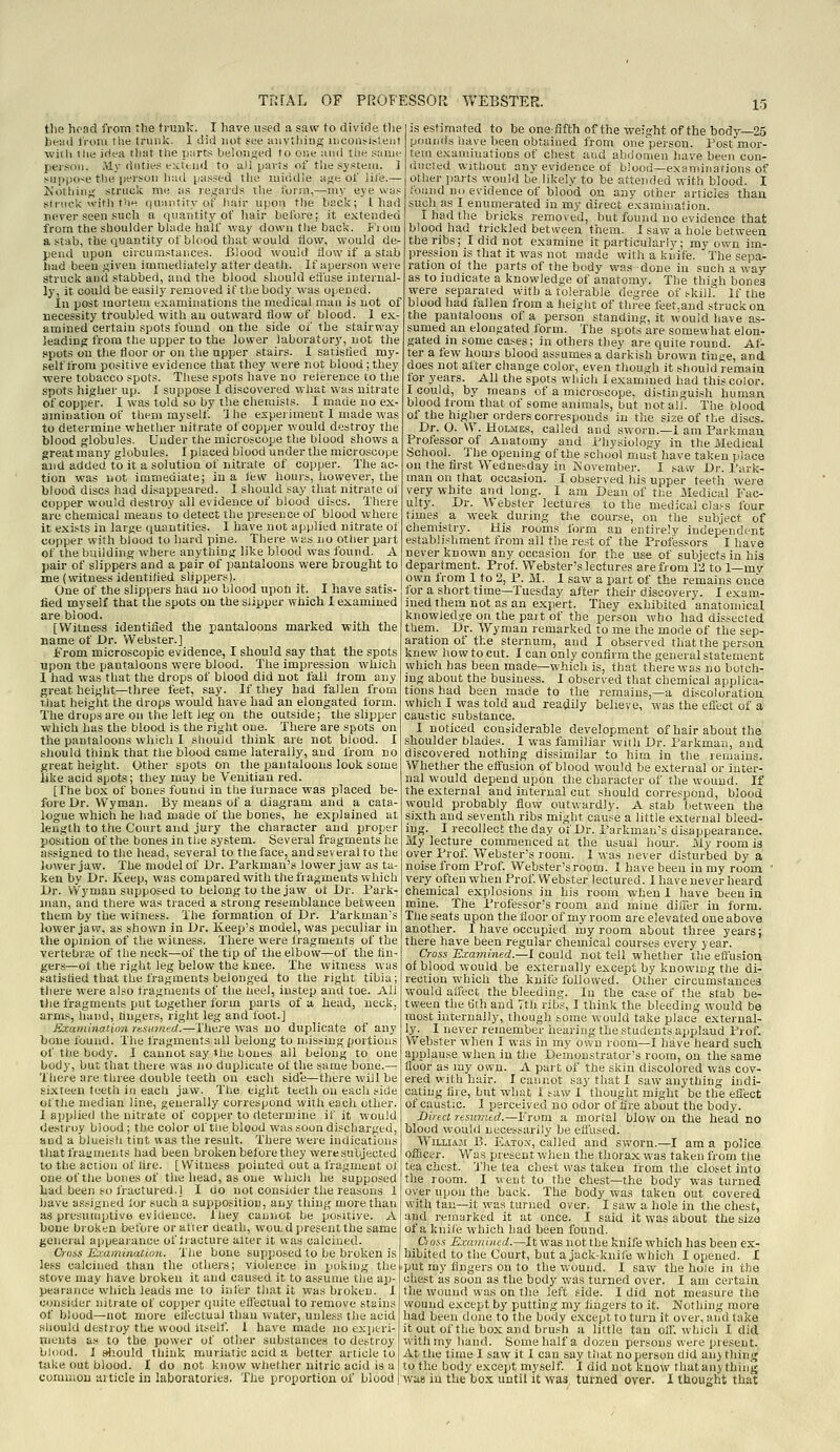 tlie head from the trunk. I have used a saw to divide tlie bead from the trunk. 1 did not s^ce auvtliiag lliCoa^i^;e■lt ■with the idea tliat the parts beloJised to one and the saiue person. .My duties extend to a)] parts of the system. ] suppose the person luid passed tlie middle aji;e of life.— Kothino- struck me as re.irards tlie form,—my eye was struck witli the quantity of hair upon the hsck; Iliad never seen such a quantity of liair before; it extended from the shoulder blade half way down the back. Fi oiu a stab, the quantity of blood that would How, would de- pend upon circumstances. Blood would flow if a stab had been given immediately after death. If aperson were struck and stabbed, and the blood should eifuse internal- ly, it could be easily removed it the body was opened. In post mortem txaminations the medical man is not of necessity troubled with an outward flow of blood. I ex- amined certain spots found on the side of the stairway leading from the upper to the lower laboratory, not the .spots on the floor or on the upper stairs. I satisfled my- self from positive evidence that they were not blood; they ■were tobacco spots. These spots have no relerence to the spots higher up. I suppose I discovered what was nitrate of copper. I was told so by the chemists. I made no ex- amination of them myself 'I he experiment 1 made was to determine whether nitrate of copper would destroy the blood globules. Under the microscope the blood shows a great many globules. I placed blood under the microscope and added to it a solution of nitrate of copper. The ac- tion was not immediate; in a lew hours, however, the blood discs had disappeared. I should say that nitrate oi copper would destroy all evidence of blood discs. There are chemical means to detect the presence of blood where it exists in large quantities. I have not applied nitrate of copper with blood to hard pine. There v, iis no other pat t of the building where anything like blood was found. A pair of slippers and a pair of pantaloons were brought to me (witness identified slippers). One of the slippers had no blood upon it. I have satis- fied myself that the spots on the slipper which I examined are blood. [Witness identified the pantaloons marked ■with the name of Dr. Webster.] From microscopic evidence, I should say that the spots upon the pantaloons were blood. The impression which 1 had was that the drops of blood did not fall Irom any great height—three feet, say. If they had fallen from t.iiat height the drops would have had an elongated form. The drops are on the left leg on the outside; the slipper ■which has the blood is the right one. There are spots on the pantaloons which I should think are not blood. I should think that the blood came laterally, and from no great height. Other spots on the pantaloons look some like acid spots; they may be Venitian red. [Che box of bones found in the furnace was placed be- fore Dr. VS'yman. By means of a diagram and a cata- logue which he had made of the bones, he explained at length to the Court and jury the character and proper position of the bones in the system. Several fragments he assigned to the head, several to the face, and several to the lower jaw. The model of Dr. Parkmau's lovverjaw as ta- ken by Dr. Keep, was compared with the fragments which I>r. VVyman supposed to belong to the jaw ot Dr. Fark- luan, and there was traced a strong resemblance between them by the witness. The formation oi Dr. I'arkman's lower jaw, as shown in Dr. Keep's model, was peculiar in the opinion of the witness. There were Ifagments of the vertebrai of the neck—of the tip of the elbow—of the fin- gers—ot the right leg below the knee. The witness was satisfied that the fragments belonged to the right tibia; there were also fragments of the heel, instep and toe. All tlie fragments put together form parts of a head, neck, arms, hand, fingers, right leg and foot.] Examination rKSumed.—There was no duplicate of any bone found. The fragments all belong to missing portions of the body. I cannot say the bones all belong to one body, but tiiat there was no duplicate of the same bone.—■ There are three double teeth on each side—there will be sixteen teeth in each jaw. The eight teeth on each side of the median line, generally correspond with each other. I applied the nitrate of copper to determine if it would destroy blood; the color of the blood was soon discharged, and a blueish tint was the result. There were indications that frau men ts had been broken before they were subjected to the action of fire. [Witness pointed out a fragment of one of the bones of the head, as one which he supposed iad been so fractured.! I do not consider the reasons 1 have a.ssigned lor such a supposition, any thing more than as presumptive evidence. Ihey cannot be positive. A bone bro.ken before or after death, woiLd present the same general appeaiance of liacture alter it was calcined. Cross Ijiiiamination. The bone supposed to be broken is less calcined than the others; violence in poking the stove may have broken it and caused it to assume the ap- pearance which leads me to itifer that it was broken. I consider nitrate of copper quite effectual to remove stains of blood—not more effectual than water, unless the acid should destroy the wood itself. 1 have made no exptri- muiits as to the power of otlier substances to destroy blood. J siiould think muriatic acid a better article to take out blood. I do not know whether nitric acid is a common article in laboratories. The proportion of blood is estimated to be one-fifth of the-weight of the body—25 pounds have been obtained from one person. Post mor- tem examinations of chest and abdomen have been con- liucled without any evidence ot b'ood—exatninations of other parts would be likely to be attended with blood. I found no evidence of blood on any other articles than such as I enumerated in my direct examination. I had the bricks removed, but found no evidence that blood had trickled between them. I saw a hole between the ribs; I did not examine it particularly; my own im- pression is that it was not made with a knife. The sepa- ration of the parts of the body was done in such a way as to indicate a knowledge of anatomy. The thigh bones were separated with a tolerable degree of skill. If the blood had fallen from a height of three feet.and struck on the pantaloons of a person standing, it w'ouid have as- sumed an elongated form. The spots are somewhat elon- gated in some cases; in others they are quite round. Af- ter a few hours blood assumes a darkish brown tinge, and does not alter change color, even though it should remain for years. All the spots which I exam'ined had this color. I could, by means of a microscope, disthiguish human blood from that of some animals, but not all. The blood of the higher orders corresponds in tlie size of the discs. Dr. O. W. Holmes, called and sworn.—i am Parkman Professor of Anatomy and Physiology in the iVIedicai School. The opening of the school must have taken place on the first Wednesday in November. I saw Dr. I'ark- man on that occasion. I observed his upper teeth were very white and long. I am Dean of the Medical Fac- ulty. Dr. Webster lectures to the medical class four times a week during the course, on the subject of chemistry. His rooms form an entirely independent establishment from all the rest of the Professors I have never known any occasion for the use of subjects in hia department. Prof. Webster's lectures are from 12 to 1—my own from 1 to 2, P. M. I saw a part of the remains once tor a short time—Tuesday after their discovery. I exam- ined them not as an expert. They exhibited anatomical knowledge on the pait of the person who had dissected them. Dr. Wynian remarked to me the mode of the sep- aration of the sternum, and I observed that the person knew how to cut. I can only confirm the general statement which has been made—which is, that there was no botch- ing about the business. I observed that chemical applica- tions had been made to the remains,—a discoloration which I was told and readily believe, was the eflect of a caustic substance. I noticed considerable development of hair about the shoulder blades. I was familiar with Dr. Parkman, and discovered nothing dissimilar to him in the remains. Whether the elfusion of blood would be external or inter- nal would depend upon the character of the wound. If the external and internal cut should correspond, blood would probably flow outwardly. A stab tietween the sixth and seventh ribs might cause a little external bleed- ing. I recollect the day of Dr. Parkman's disappearance. My lecture commenced at the usual hour. My room is over Prof. Webster's room. I was never disturbed by a noise from Prof. Webster's room. 1 have been in my room • very often when Prof. Webster lectured. I have never heard chemical explosions in his room when I have been in mine. The Professor's room and mine differ in form. The seats upon the floor of my room are elevated one above another. I have occupied my room about three years; there have been regular chemical courses every year. Cross Examined.—I could not tell whether the eftusion of blood would be externally except by knowing the di- rection which the kniie followed. Other circumstances would affect the bleeding. In the case of the stab be- tween the 6fh and 7th ribs, I think the bleeding would be most internally, though some would take place external- ly_. I never remember hearing the students applaud Prof. Webster when I was in my own room—I have heard such applause when in the Demonstrator's room, on the same floor as my own. A part of the skin discolored was cov- ered with hair. I cannot say that I saw anything indi- cating fire, but what i saw I thought might be the eflTect of caustic. I perceived no odor of fire about the body. Direct resumed.—From a mortal blow on the head no blood would necessarily be eflused. WiiLiAJi B. Eatox, called and sworn.—I am a police officer. Was present when the thorax was taken from the tea chest. 'J'he tea chest was taken from the closet into the room. I went to the chest—the body was turned over upon the back. The body was taken out covered with tan—it was turned over. I saw a hole in the chest, and remarked it at once. I said it was about the size of a knile which had been found. Oos.s Examined.—It was not the knife which has been ex- hibited to the Court, but a jack-knife which I opened. I put my fingers on to the wound. I saw the hole in the chest as soon as the body was turned over. I am certain the wound was on the left side. I did not measure the wound except by putting my fingers to it. Nothing more had been done to the body except to turn it over, and take it out of the box and brush a little tan oil, which I did with my hand. Some half a dozen persons were present. At the time I saw it I can say that no person did auythinj; to the body except myself. I did not know that anything; was in the bo.x until it was turned over. I thought that