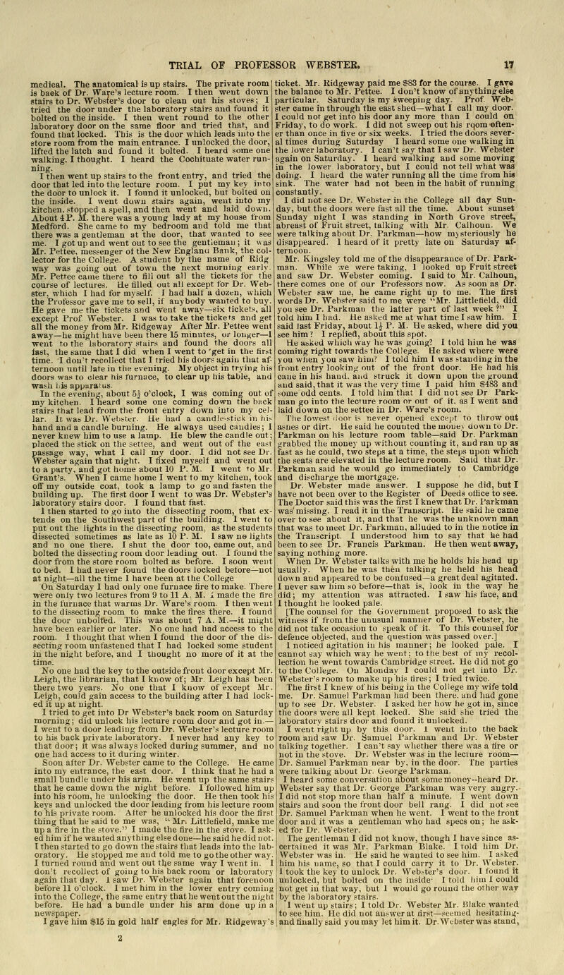 medical. The anatomical is up stairs. The private room is baek of Dr. Ware's lecture room. I then went down stairs to Dr. Webster's door to clean out his stoves; I tried the door under the laboratory stairs and found it bolted on the inside. I then went round to the other laboratory door on the same floor and tried that, and found that locked. This is the door which leads into the store room from the main entrance. I unlocked the door, lifted the latch and found it bolted. I heard some one walking. I thought. I heard the Cochituate water run- ning. I then went up stairs to the front entry, and tried the door that led into the lecture room. I put my key into the door to unlock it. I found it unlocked, but bolted on the inside. I went down stairs again, went into my kitchen, stopped a spell, and then went and laid down. About 4 P. M. there was a young lady at my house from Medford. She came to my bedroom and told me that there was a gentleman at the door, that wanted to see me. I got up and went out to see the gentleman; it was Mr. Pettee, messenger ot the New Englanu Bank, the col' lector for the College. A student by the name of Ridg way was going out of town the next morning early Mr. Pettee came there to fill out all the tickets for the course of lectures. He filled out all except for Dr. Web ster, which I had for myself. I had half a dozen, which the Professor gave me to sell, if anybody wanted to buy. He gave me the tickets and went away—six tickets, all except Prof Webster. I was to take the tickefs and get all the money from Mr. Ridgeway After Mr. Pettee went away—he might have been there 15 minutes, or longer—1 went to the laboratory stuirs and found the doors all last, the same that I did when I went to 'get in the first time. I don't recollect that I tried his doors again that af- ternoon until late in the evening. My object in trying his doors was to clear his furnace, to clear up his table, and wash his apparatus. In the evening, about 5^ o'clock, I was coming out of my kitchen. Ilieard some one coming down the back stairs that lead from the front entry down into my cel- lar. It was Dr. Webster. He had a candle-stiok in hi,- hand and a candle burning. He always used candies; 1 never knew him to use a lamp. He blew the candle out; placed the stick on the setiee, and went out of the east passage way, what I call my door. I did not see Dr. Webster again that night. I fixed myself and went out to a party, and got home about 10 P. M. I went to Mr. Grant's. When I came home I went to my kitchen, took oif my outside coat, took a lamp to go and fasten the building up. The first door I went to was Dr. Webster's laboratory stairs door. I found that fast. 1 then started to go into the dissecting room, that ex- tends on the Southwest part of the building. I went to put out the lights in the dissecting room, as the students dissected sometimes as late as 10 P. M. I s^w ne lights and no one there. I shut the door too, came out, and bolted the dissecting room door leading out. I founid the door from the store room bolted as before. I soon went to bed. I had never found the doors locked before—not at night—all the time I have been at the College On Saturday 1 had only one furnace fire to make. There were only two lectures from 9 to 11 A. M. 1 made the fire in the furnace that warms Dr. Ware's room. I then went to the dissecting room to make the fires there. I found the door unbolted. This was about 7 A. M.—it might have been earlier or later. No one had had access to the room. I thought that when I found the door of the dis- secting room unfastened that I had locked some student in the night before, and I thought no more of it at the time. No one had the key to the outside front door except Mr. Leigh, the librarian, that I know of; Mr. Leigh has been there two years. No one that I know of except Mr. Leigh, could gain access to the building after I had lock- ed it up at night. I tried to get into Dr Webster's back room on Saturday morning; did unlock his lecture room door and got in.— I went to a door leading from Dr. Webster's lecture room to his back private laboratory. I never had any key to that door; it was always locked during summer, and no one had access to it during winter. Soon after Dr. Webster came to the College. He came into my entrance, the east door. I think tliat he had a small bundle under his arm. He went up the same stairs that he came down the night before. I followed him up into his room, he unlocking the door. He then took his keys and unlocked the door leading from his lecture room to his private room. Alter he unlocked his door the first thing that he said to me was,  Mr. Littlefield, make me up a fire in the stove. I made the fire in the stove. I ask- ed him if he wanted anything else done—he said he did not. I then started to go down the stairs that leads into the lab- oratory. He stopped me and told me to go the other way. I turned round and went out the same way I went in. I don't recollect of going to his back room or laboratory again that day. 1 saw Dr. Webster again that forenoon before 11 o'clock. 1 met him in the lower entry coming into the College, the same entry that he went out the night before. He had a bundle under his arm done up in a newspaper. I gave him $15 in gold half eagles for Mr. Ridgeway's ticket. Mr. Ridgeway paid me $83 for the course. I gav« the balance to Mr. Pettee. I don't know of anything else particular. Saturday is my sweeping day. Prof Web- ster came in through the east shed—what I call my door. I could not get into his door any more than I could on Friday, to do work. 1 did not sweep out his rqom often- er than once in five or six weeks. I tried the doors sever- al times during Saturday I heard some one walking in the lower laboratory. I can't say that I saw Dr. Webster again on Saturday. I heard walking and some moving in the lower laboratory, but I could not tell what was doing. I heard the water running all the time from hia sink. The water had not been in the habit of running constantly. I did not see Dr. Webster in the College all day Sun- day, hut the doors were fast all the time. About sunset Sunday night I was standing in North Grove street, abreast of Fruit street, talking with Mr. Calhoun. We were talking about Dr. Parkman—-how m) steriously he disappeared. 1 heard of it pretty late on Saturday af- ternoon. Mr. Kingsley told me of the disappearance of Dr. Park- man. While we were taking, 1 looked up Fruit street and saw Dr. Webster coming. 1 said to Mr. Calhoun, there comes one of our Professors now. As soon as Dr. Webster saw me, he came right up to me. The first words Dr. Webster said to me were Mr. Littlefield, did you see Dr. Parkman the latter part of last week ? I told him I had. He asked me at what time I saw him. I said last Friday, about 1^ P. M. He asked, where did you see him? 1 replied, about this spot. He asked which way he was going? I told him he was coming right towards the College. He asked where were you wlien you saw him? I told him I was standing in the front entry looking out of the front door. He had his cane in his hand, and struck it down upon the ground and said, that it was the very time I paid him $483 and some odd cents. I told him that I did not see Dr Park- man go into the lecture room or out of it. as I went and laid down on the settee in Dr. Ware's room. The lowest iioor is never opened except to throw out asiies or dirt. Ue said he counted the mone> down to Dr. Parkman on his lecture room table—said Dr. Parkman grabbed the money up without counting it, and ran up as fast as he could, two steps at a time, the steps upon which the seats are elevated in the lecture room. Said that Dr. Parkman said he would go immediately to Cambridge and discharge the mortgage. Dr. Webster made answer. I suppose he did, but I have not been over to the Register of Deeds otfice to see. The Doctor said this was the first I knew that Dr. Parkman was' missing. I read it in the Transcript. He said he came over to see about it, and that he was the unknown man that was to meet Dr. Parkman, alluded to in the notice in the Transcript. I understood him to say that he had been to see Dr. Francis Parkman. He then went away, saying nothing more. When Dr. Webster talks with me he holds his head up usually. When he was then talking he held his head down and appeared to be contused—a great deal agitated. I never saw him so before—that is, look in the way he did; my attention was attracted. I saw his face, and I thought he looked pale. [The counsel for the Government propo.«ed to ask the witness if from the unusual manner of Dr. Webster, he did not take occasion to speak of it. To this counsel for defence objected, and the question was passed over.] 1 noticed agitation in his manner; he looked pale. I cannot say which way he went; to the best of my recol- lection he went towards Cambridge street. Ue did not go to the College. On Monday I could not get into Dr. Webster's room to make up his tires; I tiied twice. The first I knew of his being in the College my wife told me. Dr. Samuel Parkman had been there, and had gone up to see Dr. Webster. I asked her how he got in, since the doors were all kept locked. She said she tried the laboratory stairs door and found it unlocked. I went right up by this door. 1 went into the back room and saw Dr. Samuel Parkman and Dr. Webster talking together. I can't say whether there was a tire or not in the stove. Dr. Webster was in the lecture room— Dr. Samuel Parkman near by, in the door. The parties were talking about Dr. George Parkman. I heard some conversation about some money-heard Dr. Webster say that Dr. George Parkman was very angry. I did not stop more than half a minute. I went down stairs and soon the front door bell rang. I did not see Dr. Samuel Parkman when he went. 1 went to the tront door and it was a gentleman who had specs on; he ask- ed for Dr. Webster. The gentleman I did not know, though I have since as- certained it was Mr. Parkman Blake. I told him Dr. Webster was in. He said he wanted to see him. I asked him his name, so that I could carry it to Dr. Webster. 1 took the key to unlock Dr. Web.-ter's door. I found it unlocked, but bolted on the inside- I told liini 1 could not get in that way, but 1 would go round the other way by the laboratory stairs. 1 went up stairs; I told Dr. Webster Mr. Blake wanted to see him. He did not answer at rirst—seemed hesitating- and finally said you may let him it. Dr. Webster was stand,