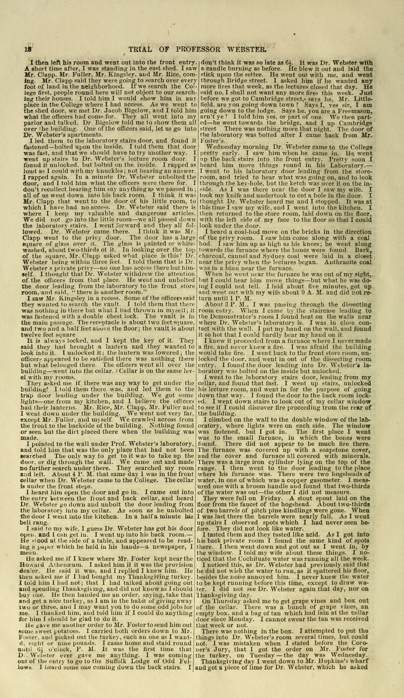 I then left his room and went out into the Iront entry A short time after, I was standing in the east shed. I saw Mr. Clapp. Mr. Fuller, Mr. Kingsley, and Mr. Rice, com- ing. Mr. Clapp said they were going to search over every foot of land in the neighborhood. If we search the Col- lege first, people round here will not object to our search- ing their houses. I told him I would show him in any place in the College where I had access. As we went to the shed door, we met Dr. Jacob Bigelow, and I told him what the officers had come for. They all went into my parlor and talked. Dr Bigelow told me to show them all over the building. One of the officers said, let us go into Dr. Webster's apartments. I led them to the laboratory stairs door, and found it fastened—bolted upon the inside. I told them that door was fast, and that we should have to try another way. I went up stairs to Dr. Webster's lecture room door. I found it unlocked, but bolted on the inside. I rapped as loud as I could with my knuckles; not bearing an answer, I rapped again. In a minute Dr. Webster unbolted the door, and I told him what the officers were there for. I don't recollect hearing him say anything a.s we passed in ; all of us went down into his back room. I think it was Mr. Clapp that went to the door of his little room, to which I have had no access. Dr. Webster said there is where I keep my valuable and dangerous articles. We did not go into the little room—we all passed down the laboratory stairs. I went forward and they all fol- lowed. Dr. Webster came there. I think it was Mr. Clapp went to the privy door. The door has a large square of gla,ss over it. The glass is painted oi' white- washed, about two-thirds ol it. In looking over the top of the square, Mr. Clapp asked what place is this? Dr. Webster being within three feet. I told them that is Dr. Webster s private privy—no one has access there but him- self. I thought that Dr. Webster withdrew the attention of the oliicers from that place. He went and unbolted the door leading from the laboratory to the front store room,-and said, there is another room. I saw Mr. Kingsley in a recess. Some of the officers said they wanted to search the vault. I told them that there was nothing in there but what I had thrown in myself; it was fastened with a double chest lock. The vault is in the main passage. The receptacle is about two feet square, and two and a lialf feet above the floor; the vault is about twelve feet square It is always locked, and I kept the key of it. They said they had brought a lantern and they wanted to look into it. I unlocked it; the lantern was lowered; the officers appeared to be satisfied there was nothing there but what belonged there. The officers went all over the building—went into the cellar. Cellar is on the same lev- el with my rooms. They asked me if there was any way to get under the tuildiug? I told them there was, and led them to the trap door leading under the building. We got some lights—one from my kitchen, and I believe the officers had their lanterns. Mr. Rice, Mr. Clapp, Mr. Fuller and I went down under the building. We went not very far, except Mr. Fuller, and myself We crawled across irom the front to the backside of the building. Nothing found or seen but the dirt placed there when the building was made. I pointed to the wall under Prof. Webster's laboratory, and told him that was the only place that had not been iearched The only way to get to it was to take up the door, or dig through the wall. We came out and made no further search under there. They searched my room and left. About 4 P. M. that same day 1 was in the front cellar when Dr. Webster came to the College. The cellar is under the front steps. I heard him open the door and go in. I came out into the entry between the front and back cellar, and heard Dr. Webster go down and unbolt the door leading from the laboratory into my cellar. As soon as he unbolted the door I went into the kitchen. In a half a minute his bell rang. I said to my wife, I guess Dr. Webster has got his door opeii. and I can get in. I went up into his back room.— He siood at the side of a table, and appeared to be read- ing a paper which he held in his hands—a newspaper, I mean. He asked me if I knew where Mr. Foster kept near the Hoivaid AihenjBum. I asked him if it was the provision dealer. He said it was, and I replied I knew him. He then asked me if I had bought my Thanksgiving turkey. I told him 1 had not; that I had talked about going out and spending thanksgiving, and did not know as I should buy one. He tlien handed me an order, saying, take that and get a nice turkey, as 1 am in the habit of giving away two or three, and I may want you to do some odd jobs for me. I thanked him, and told him if I could do anything for him I should be glad to do it. He gave me another order to Mr. Foster to send him out some sweet potatoes. I carried both orders down to Mr. Foster, ami picked out the turkey, such an one as I want- d, eipiit or nine pounds. I came home and staid round nutii 6i o'clock, P. M. It was the first time that D.. Wubster ever gave me anything. I was coming out of the entry to go to the Sufiblk Lodge of Odd Fel- lows, 1 heard some one coming down the back stairs. I don't think it was so late as 6i. it was Dr. Webster with a candle burning- as before. He blew it out and laid the stick upon the settee. He went out with me, and went through Bridge street. I asked him if he wanted any more fires that week, as the lectures closed that day. He said no. I shall not want any more fires this week. Just before we got to Cambridge .street,* says he, Mr. Little- field, are you going down town ? Says I, yes sir, I am going down to the lodge. Says he, you are a Freemason, arn't ye ? I told him yes, or part of one. We then part- ed—he went towards the bridge, and I up Cambridge street There was nothing more that night. The door of the laboratory was bolted' after I came back from Mr. Foster's. Wednesday morning Dr. Webster came to the College pretty early. I saw him when he came in. He went up the back stairs into the front entry. Pretty soon I heard him move things round in his Laboratory.— I went to his laboratory door leading from the store- room, and tried to hear what was going on, and to look through the key-hole, but the ketch was over it on tlie in- side. As I was there near the door I saw my wife. I took my knife and undertook to cut a hole in the door. I thought Dr. Webster heard me and I stopped. It was at this time I «aw my wife, and I went into the kitchen. I then returned to the store room, laid down on the floor, with the left side of my face to the floor so that I could look under the door. I heard a coal-hod move on the bricks in the direction of the privy room. I saw him come along with a coal hod. I saw him up as high as his knees; he went along towards the furnace where the bones were found Bark, charcoal, cannel and Sydney coal were laid in a closet near the privy when the lectures began. Anthracite coal was in a binii near the furnace. When he went near the furnace he was out of my sight, but I could hear him move things—but what he was do- ing I could not tell. I laid about five minutes, got up and went out with my wife about 9 A. M. and did Jiot re- turn until 1 P. M. About 3 P.M., I was passing through the dissecting room entry. When I came by the staircase leading to the Demonstrator's room I found heat on the walls near where Dr. Webster's laboratory is. I was in close con- tact with the wall. I put my hand on the wall, and found it so hot that I could hardly bear my hand on it. I knew it proceeded from a furnace where I never made a tire, and never knew a fire. I was afraid the building would take fire. I went back to the front store room, un- locked the door, and went in out of the dissecting room entry. I found the door leading into Dr. Webster's la- boratory was bolted on the inside but unlocked. I went to the laboratory stairs door, leading from my cellar, and found that fast. I went up stairsj unlocked his lecture room, and went in for the purpose of going down that way. I found the door to the back room lock- ed. I went down stairs to look out of my cellar window to see if I could discover fire proceeding from the rear of the building. I climbed on the wall to the double window of the lab- oratory, where lights were on each side. The window was fastened, but I got in. The first place I went was to the small furnace, in which the bones were found. There did not appear to be much fire there. The furnace was covered up with a soapstone cover, and the cover and furnace all covered with minerals. There was a large iron cylinder lying on the top of the range. I then went to the door leading to the place where his furnace was. There were two hogsheads of water, in one of which was a copper gasometer. I meas- ured one with a broom handle and found that two-thirds of the water was out—the other I did not measure. They were full on Friday. A stout spout laid on the floor from the faucet of the hogshead. About two-thirds of two barrels of pitch pine kindlings were gone. When I was last there the barrels were nearly full, As I went up stairs I observed spots which I had never seen be- fore. They did not look like water. I tasted them and they tasted like acid. As I got into his back private room I found the same kind of spots there. I then went down and got out as I went in, by the window. I told my wife about these things. I no- ticed that the Cochituate water was running all the week. I noticed this, as Dr. Webster had previously said that he did not wish the water to run, as it spattered his floor, besides the noise annoyed him. I never knew the water to be kept running before this time, except to draw war ter. I did not see Dr. Webster again that day, nor on Ihanksgiving day. On Thursday asked me to get grape vines and box out of the cellar. There was a bunch of grape vines, an empty box, and a bag of tan which had lain at the cellar door since Monday. I cannot swear the tan was received that week or not. There was nothing in the box. I attempted to put the things into Dr. Webster's room several times, but could not. I was mistaken when I stated before the Coro- ner's Jury, that I got the order on Mr. Foster for the turkey, on Tuesday —the day was Wednesday. Thanksgiving day I went down to Mr. Hopkins'.s wharf and got a piece of lime for Dr. Webster, which he asked