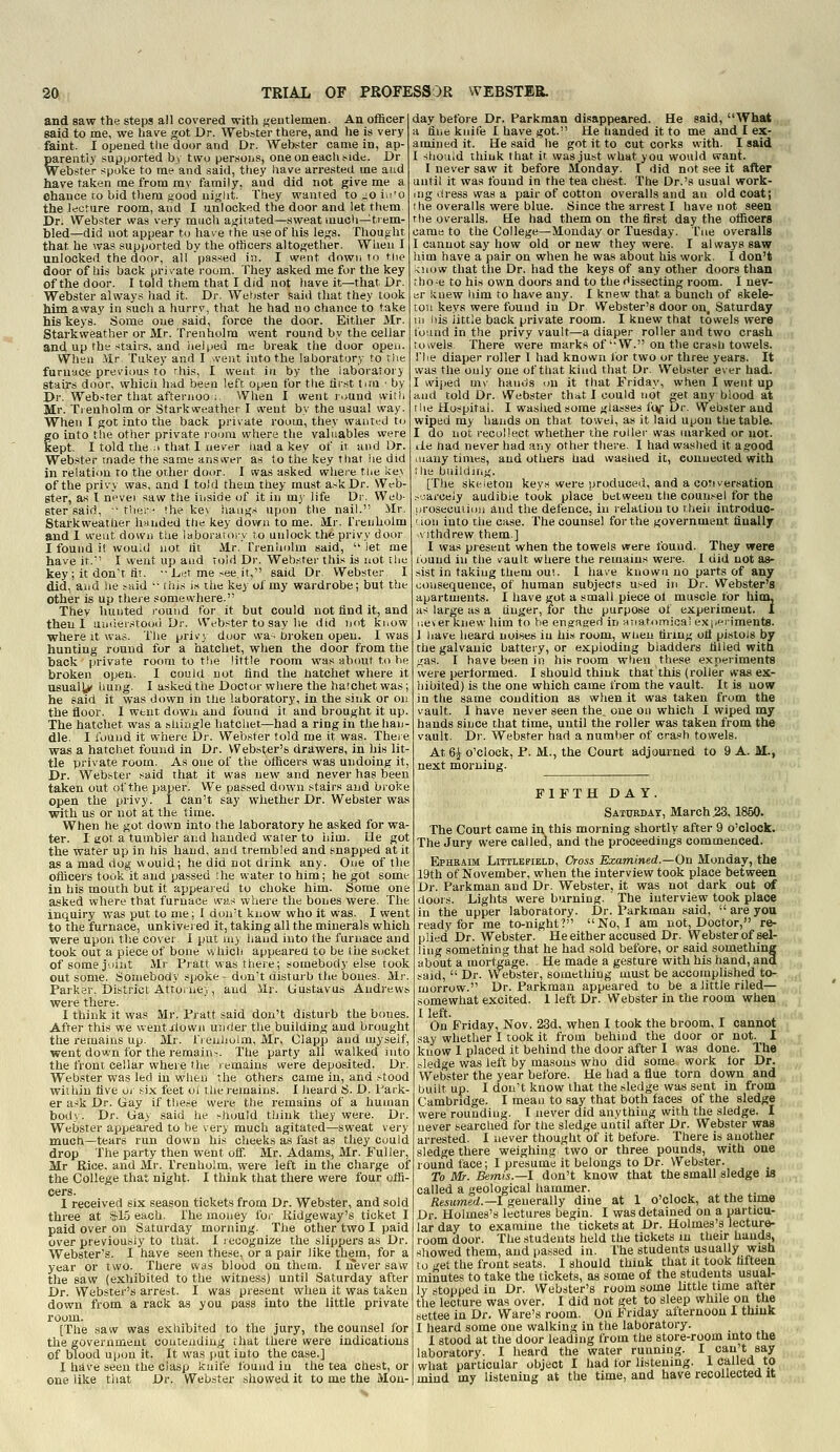 and saw the steps all covered with j^entlemen. An officer said to me, we have got Dr. Webster there, and he is very faint. I opened tlie door and Dr. Webster came in, ap- parently supported b) two per.'ioiiS, oneoneaclii-ide. Dr Webster spoke to me and said, they liave arrested me and have taken me from my family, and did not give me a ehance to bid them good uij^lit. fhey wanted to.^oiu'o the ifoture room, and I unlocked the door and let them Dr. Webster was very mucli ajjitated—sweat imidi—trem- bled—did not appear to have the use of his less. Thought that he was supported by the otiicers altogether. When I unlocked the door, all passed in. I wi-^nt down ro the door of bis back pri \ate room. They asked me for the key of the door. I told them that I did not have it—that Dr. Webster always had it. Dr. Webster said that they took him away in such a hurry, that he had no chance to take his keys. Some one said, force the door. Either Mr. Starkweather or Mr. Treuholm went round by the cellar and up the stairs, and iielped rae break the door opeii. When Mr. Tukey and I vveut into the laboratory to riie furuaci-' previous to rhis, I weut in by the laboratory stairs door, which had been left open for tlie first tim ■ by Dr. Webster that afteriioo ;. When I went i-./Und witii Mr. Tienholm or Starkweather I ivent by the usual way. When I got into the back private room, they wautial to to into the other private room where the valuables were ept. I told the .1 that I never iiad a key of it and Or. Webster made the same answer as to the key that he did in relation ro the other door. I was asked whei-e the ke.\ of the privy was, and I told them they must ask Dr. Web- ster, as T never saw the iiiside of it in m)' life Dr. Web- ster said,  ther:^ (he key haiii^s upon the nail. Mr. Starkweather handed the key down to me. Mr. frenholm and I weut down tiie laboratory t,o unlock the privy door I found it would not fit Mr. Trenholm said,  let me have it.'' I went up and told Dr. Webster this is not the key; it don't fit. •■ I.r.-f me-ee h, said Dr. Webster I did, aiid he said '■ this i.s the key of my wardrobe; but the other is up there somewhere. They hunted round for it but could not find it, and then I uuiier.stooii Dr. Wi^bster to say he did ijf)t know where It was. The privy door wa-broken open. I was hunting round for a hatchet, when the door from the back private room to the little room was about to he broken open. I could not find the batchet where it usually bung. I asked the Doctor where the hatchet was; he said it was down in the laboratory, in the sink or on the floor. 1 went down and found it and brought it up. The hatchet was a shingle hatchet—had a ring in the han- dle. I found it where Dr. Webster told me it was. Theie was a hatchet found in Dr. Webster's drawers, in his lit- tle private room. As one of the officers was undoing it. Dr. Webster said that it was new and never has been taken out of the paper. We passed down stairs and broke open the privy. I can't say whether Dr. Webster was with us or not at the time. When he got down into the laboratory he asked for wa- ter. I got a tumbler and handed water to him. He got the water up in his hand, and trembled and snapped at it as a mad dog would; he did not drink any. One of the officers took it and passed she water to him; he got some in his mouth but it appeared to choke him. Some one asked where that furnace was where the boiies were. The inquiry was put to me; I don't know who it was. I went to the furnace, unkivered it, taking ail the minerals which were upon the cover I put my hand into the furnace and took out a piece of bone v/hicli appearea to be the socket of some joint Mr Pratt was there; somebody else took out some. Somebody spoke-don't distuib the bones. Mr. Parker, District Attornev, and ilr. tjustavus Andrews were there. 1 think it was Mr. Pratt said don't disturb the bones. After this we wentxlown under the building and brought the remains up. Mr. Trenholm, Mr. Olapp and myself, went down for the remain-. The party all walked into the front cellar where the remains were deposited. Dr. Webster was led in when the others came in, and stood within five oj six feet ol the remains. I heard S. D. l^aik- er ask Dr. (iay if tbe.se were the remains of a human bod). Dr. Gay said he sJiould think they were. Dr. Webster appeared to be very much agitated—sweat very much—tears run down his cheeks as fast as they could drop The party then went off. Mr. Adams, Mr. Fuller, Mr Rice, and Mr. Trenholm, were left in the charge of the College that night. I think that there were four offi- cers. 1 received six season tickets from Dr. Webster, and sold three at SIS each. The money fo.- Kidgeway's ticket I paid over on Saturday morning. Tlie other two I paid over previously to that. 1 jecognize the slippers as Dr. Webster's. I have seen these, or a pair like them, for a year or two. There was blood on them. I never saw the saw (exhibited to the witness) until Saturday after Dr. Webster's arrest. I was present when it was taken down from a rack as you pass into the little private room. [The saw was exhibited to the jury, the counsel lor the government coutexiding that there were indications of blood upon it. It was put into the case.] I have seen the clasp knife found in the tea chest, or one like that Dr. Webster showed it to me the Mon- day before Dr. Parkman disappeared. He said, What a fine knife I have got. tie handed it to me and I ex- amined it. He said he got it to cut corks with. I said I should think that it was just what you would want. I never saw it before Monday. I did not see it after until it was found in the tea che.st. The Dr.'s usual work- ing iiress was a pair of cotton overalls and an old coat; the overalls were blue. Since the arrest I have not seen the overalls. He had them on the first day the officers came to the College—Monday or Tuesday. Tne overalls I cannot say how old or new they were. I always saw him have a pair on when he was about his work. I don't know that the Dr. had the keys of any other doors than tho^e to his own doors and to the dissecting room. I nev- er knew him to have any. I knew that a bunch of skele- ton keys were found in Dr Webster's door on, Saturday m his little back private room. I knew that towels were found in the privy vault—a diaper roller and two crash towels There were marks of'W. on the crash towels. riie diaper roller I had known for two or three years. It was the only one of that kind that Dr. Webster ever had. I wiped m\ hands ■.m it that Friday, when I went up and told Dr. Webster that I could not get any blood at tiie Hospital. I washed some glasses i'l^ Dr. Webster and wiped my hands on that towel, as it laid upon the table. I do not recollect whether the rollei' was marked or not. lie had never had any other there. I had waslied it agood many times, and others had washed it, eouueuted with the buildiiig. [The skeleton keys were produced, and a cotiversation .-j.arceJy audible took place between the counsel for the nrosecuiion and the defence, in relation to theii introduo- iion into the case. The counsel for the government finally v\ ithdrew them.] I was present when the towels were found. They were tbund in the vault where ttie remains were. I did not as- sist in taking them out. I have known no parts of any consequence, of human subjects used in Dr. Webster's apartments. I have got a small piece ol muscle for hitn, as large as a finger, for the purpose of experiment. I ueverknew him to be engaged in uTiatomical expci-iments. 1 have heard noises in his room, when tiring ofl pistols by the galvanic battery, or exploding bladders filled with gas. I have been in his room when these experiments were performed. I should think that this (roller was ex- hibited) is the one which came from the vault. It is now in the same condition as when it was taken from the vault. I have never seen the, one on which I wiped my hands since that time, until the roller was taken from the vault. Dr. Webster had a numlier of crash towels. At6| o'clock, P. M., the Court adjourned to 9 A. M., next morning. FIFTH DAY. Saturday, March ,23, 1860. The Court came in this morning shortly after 9 o'clock. The Jury were called, and the proceedings commenced. EiPHRAiM LiTTLEFiELD, Oross Examined.—On Monday, the 19th of November, when the interview took place between Dr. Parkman and Dr. Webster, it was not dark out erf doors. Lights were burning. ' The interview took place in the upper laboratory. Dr. Parkman said,  are you ready for me to-night? No, I am not, Doctor, re- plied Dr. Webster. He either accused Dr. Webster of sel- ling something that he had sold before, or said something .^ about a mortgage. He made a gesture with his hand, and ..•, said,  Dr. Webster, something must be accomplished to- „( morrow. Dr. Parkman appeared to be a little riled— . somewhat excited. 1 left Dr. Webster in the room when I left. On Friday, Nov. 23d, when I took the broom, I cannot say whether 1 took it from behind the door or not. I know 1 placed it behind the door after I was done. The sledge was left by masons who did some work lor Dr. VVebster the year before. He had a flue torn down and built up. I don't know that the sledge was sent in from Cambridge. I mean to say that both faces of the sledge were rounding. I never did anything with the sledge. I never searched for the sledge until after Dr. Webster was arrested. I never thought of it before. There is another sledge there weighing two or three pounds, with one round face; I presume it belongs to Dr. Webster. To Mr. Bemis.—l don't know that the small sledge is called a geological hammer. Resumed.—1 generally dine at 1 o'clock, at the time Dr. Holmes's lectures begin. I was detained on a particu- lar day to examine the tickets at Dr. Holmes's lecture- room door. The students held the tickets m their hands, showed them, and passed in. The students usually wish to get the front seats. I should think that it took fifteen minutes to take the tickets, as some of the students usual- ly stopped in Dr. Webster's room some little time alter the lecture was over. I did not get to sleep while on the settee in Dr. Ware's room. On Friday afternoon I thiuk I heard some one walking in the laboratory. I stood at the door leading from the store-room into the laboratory. I heard the water running. I can t say what particular object I had tor listening. 1 called to mind my listening at the time, and have recollected it
