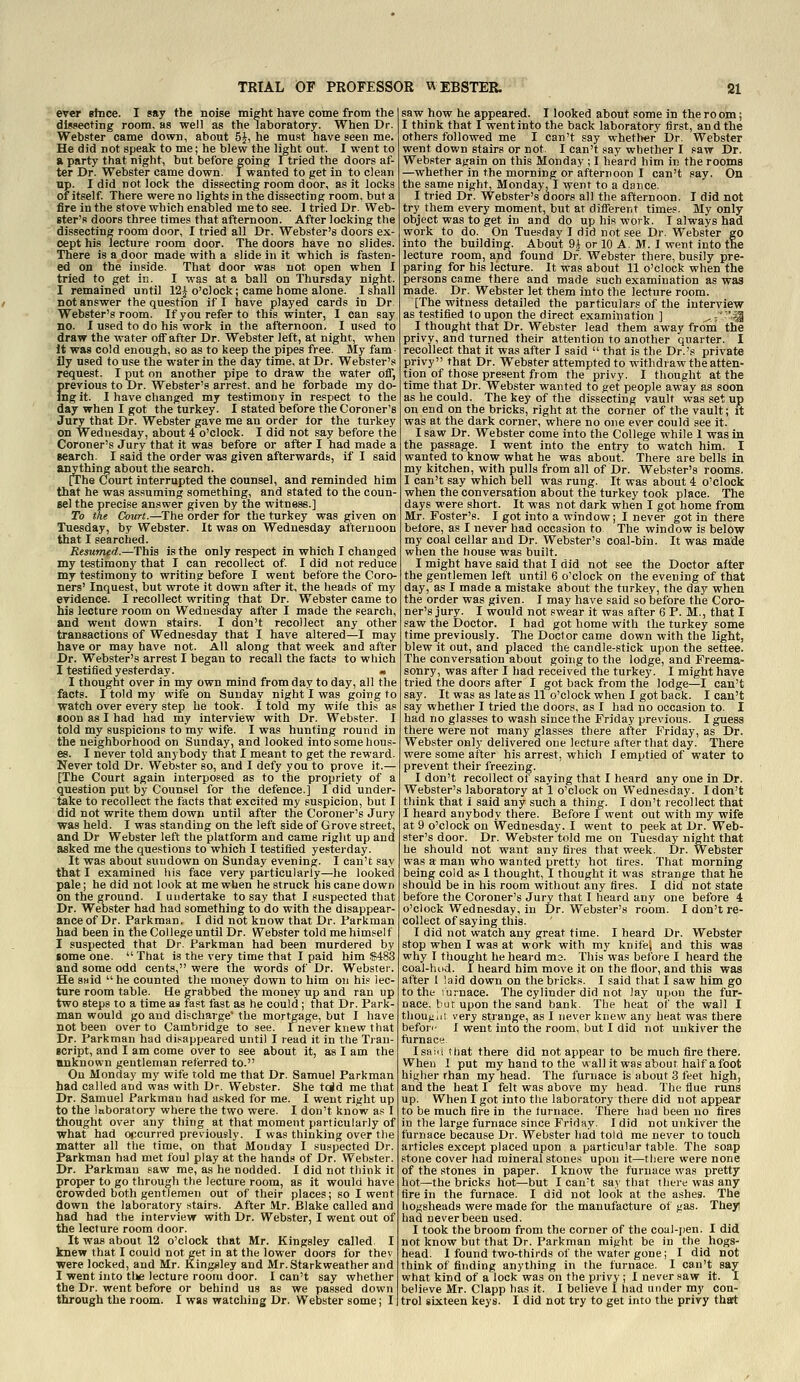 ever Bhice. I say the noise might have come from the dissecting room, as well as the laboratory. When Dr. Webster came down, about 5^, he must have seen me. He did not speak to me; he blew the light out. I went to a party that night, but before going I tried the doors af- ter Dr. Webster came down. I wanted to get in to clean up. I did not lock the dissecting room door, as it locks of itself There were no lights in the dissecting room, but a fire in the stove which enabled me to see. I tried Dr. Web- ster's doors three times that afternoon. After locking the dissecting room door, I tried all Dr. Webster's doors ex- cept his lecture room door. The doors have no slides. There is a door made with a slide in it which is fasten- ed on the inside. That door was not open when I tried to get in. I was at a ball on Thursday night. I remained until 12J o'clock; came home alone. I shall not answer the question if I have played cards in Dr. Webster's room. If you refer to this winter, I can say no. I used to do his work in the afternoon, I used to draw the water oflT after Dr. Webster left, at night, when It was cold enough, so as to keep the pipes free. My fam- ily used to use the water in the day time, at Dr. Webster's request. I put on another pipe to draw the water oiT, previous to Dr. Webster's arrest, and he forbade my do- ing it. I have changed my testimony in respect to the day when I got the turkey. I stated before the Coroner's Jury that Dr. Webster gave me an order tor the turkey on Wednesday, about 4 o'clock. I did not say before the Coroner's Jury that it was before or after I had made a search. I said the order was given afterwards, if I said anything about the search. [The Court interrupted the counsel, and reminded him that he was assuming something, and stated to the coun- sel the precise answer given by the witness.] To the Ck)un.—^The order for the turkey was given on Tuesday, by Webster. It was on Wednesday afternoon that I searched. Resumed.—This is the only respect in which I changed my testimony that I can recollect of I did not reduce my testimony to writing before I went before the Coro- ners' Inquest, but wrote it down after it, the heads of my evidence. I recollect writing that Dr. Webster came to his lecture room on Wednesday after I made the search, and went down stairs. I d.on't recollect any other transactions of Wednesday that I have altered—I may have or may have not. All along that week and after Dr. Webster's arrest I began to recall the facts to which I testified yesterday. a I thought over in my own mind from day to day, all the facts. I told my wife on Sundav night I was going to watch over every step he took. 1 told my wife this as soon as I had had my interview with Dr. Webster. I told my suspicions to my wife. I was hunting round in the neighborhood on Sunday, and looked into some hous- es. I never told anybody that I meant to get the reward. Never told Dr. Webster so, and I defy you to prove it.— [The Court again interposed as to the propriety of a question put by Counsel for the defence.] I did under- take to recollect the facts that excited my suspicion, but I did not write them down until after the Coroner's Jury was held. I was standing on the left side of Grove street, and Dr Webster left the platform and came riglit up and asked me the questions to which I testified yesterday. It was about sundown on Sunday evening. I can't say that I examined his face very particularly—he looked pale; he did not look at me when he struck his cane down on tlie ground. I undertake to say that I suspected that Dr. Webster had had something to do with the disappear- ance of Dr. Parkman. I did not know that Dr. Parkman had been in the College until Dr. Webster told me himself I suspected that Dr. Parkman had been murdered by some one.  That is the very time that I paid him ig483 and some odd cents, were the words of Dr. Webster. He said  he counted the money down to him on his lec- ture room table. He grabbed the money up and ran up two steps to a time as tast fast as he could ; that Dr. Park- man would go and discharge' the mortgage, but I have not been over to Cambridge to see. Inever knew that Dr. Parkman had disappeared until I read it in the Tran- script, and I am come over to see about it, as I am the anknown gentleman referred to. On Monday my wife told me that Dr. Samuel Parkman had called and was with Dr. Webster. She tcid me that Dr. Samuel Parkman had asked for me. I went right up to the laboratory where the two were. I don't know as I thought over any thing at that moment particularly of what had occurred previously. I was thinking over the matter all the time, on that Monday I suspected Dr. Parkman had met foul play at the hands of Dr. Webster. Dr. Parkman saw me, as he nodded. I did not tliink it proper to go through the lecture room, as it would have crowded both gentlemen out of their places; so I went down the laboratory .stairs. After Mr. Blake called and had had the interview with Dr. Webster, I went out of the lecture room door. It was about 12 o'clock that Mr. Kingsley called I knew that I could not get in at the lower doors for thev were locked, and Mr. Kingsley and Mr. Starkweather and I went into tlie lecture room door. I can't say whether the Dr. went before or behind us as we passed down through the room. I was watching Dr. Webster some; I saw how he appeared. I looked about some in the ro om; I think that I went into the back laboratory first, and the others followed me I can't say whether Dr. Webster went down stairs or not. I can't say whether I saw Dr. Webster again on this Monday ; I heard him in the rooms —whether in the morning or afternoon I can't say. On the same night, Monday, I went to a dance. I tried Dr. Webster's doors all the afternoon. I did not try them every moment, but at different times. My only object was to get in and do up his work. I always had work to do. On Tuesday I did not see Dr. Webster go into the building. About 9J or 10 A. M. I went into the lecture room, and found Dr. Webster there, busily pre- paring for his lecture. It was about 11 o'clock when the persons came there and made such examination as was made. Dr. Webster let them into the lecture room. [The witness detailed the particulars of the interview as te.stified to upon the direct examination ] ^'''M I thought that Dr. Webster lead them away froni the privy, and turned their attention to another quarter. I recollect that it was after I said  that is the Dr.'s private privy that Dr. Webster attempted to withdraw the atten- tion of those present from the privy. I thought at the time that Dr. Webster wanted to get people away as soon as he could. The key of the dissecting vault was set up on end on the bricks, right at the corner of the vault; it was at the dark corner, where no one ever could see it. I saw Dr. Webster come into the College while I was in the passage. I went into the entry to watch him. I wanted to know what he was about. There are bells in my kitchen, with pulls from all of Dr. Webster's rooms. I can't say which bell was rung. It was about 4 o'clock when the conversation about the turkey took place. The days were short. It was not dark when I got home from Mr. Foster's. I got into a window; I never got in there betore, as I never had occasion to The window is below my coal cellar and Dr. Webster's coal-bin. It was made when the house was built. I might have said that I did not see the Doctor after the gentlemen left until 6 o'clock on the evening of that day, as I made a mistake about the turkey, the day when the order was given. I may have said so before the Coro- ner's jury. I would not swear it was after 6 P. M., that I saw the Doctor. I had got home with the turkey some time previously. The Doctor came down with the light, blew it out, and placed the candle-stick upon the settee. The conversation about going to the lodge, and Freema- sonry, was after I had received the turkey. I might have tried the doors after I got back from the lodge—I can't say. It was as late as 11 o'clock when I got back. I can't say whether I tried the doors, as I had no occasion to. I had no glasses to wash since the Friday previous. I guess there were not many glasses there after Friday, as Dr. Webster only delivered one lecture after that day. There were some after his arrest, which I emptied of water to prevent their freezing. I don't recollect of saying that I heard any one in Dr. Webster's laboratory at 1 o'clock on Wednesday. I don't think that i said any such a thing. I don't recollect that I heard anybody there. Before I went out with my wife at 9 o'clock on Wednesday. I went to peek at Dr. Web- ster's door. Dr. Webster told me on Tuesday night that he should not want any fires that week. Dr. Webster was a man who wanted pretty hot tires. That morning being cold as 1 thouglit, 1 thought it was strange that he should be in his room without any fires. I did not state before the Coroner's Jury that I heard any one before 4 o'clock Wednesday, in Dr. Webster's room. I don't re- collect of saying this. I did not watch any great time. I heard Dr. Webster stop when I was at work with my knife'j and this was why I thought he heard ma. This was before I heard the coal-hod. I heard him move it on the floor, and this was after 1 laid down on the bricks. I said that I saw him go to the lurnace. The cylinder did not lay upon the fur- nace, bur upon the sand bank. The heat of the wall I thoUf;;ii very strange, as I never knew any heat was there befori- I went into the room, but I did not unkiver the furnace I sail! that there did not appear to be much fire there. When 1 put my hand to the wall it was about half afoot higher than my head. The furnace is about 3 feet high, and the heat I felt was above my head. The flue runs up. When I got into the laboratory there did not appear to be much fire in the furnace. There had been no fires in the large furnace since Friday. I did not unkiver the furnace because Dr. Webster had told me never to touch articles except placed upon a particular table. The soap stone cover had mineral stones upon it—there were none of the stones in paper. I know the furnace was pretty hot—the bricks hot—but I can't sa\' that there was any fire in the furnace. I did not look at the ashes. The hogsheads were made for the manufacture of gas. Theyi had never been used. I took the broom from the corner of the coal-pen. I did not know but that Dr. Parkman might be in the hogs- head. I found two-thirds of the water gone; I did not think of finding anything in the furnace. I can't say what kind of a lock was on the privy ; I never saw it. I believe Mr. Clapp has it. I believe I had under my con- trol sixteen keys. I did not try to get into the privy that