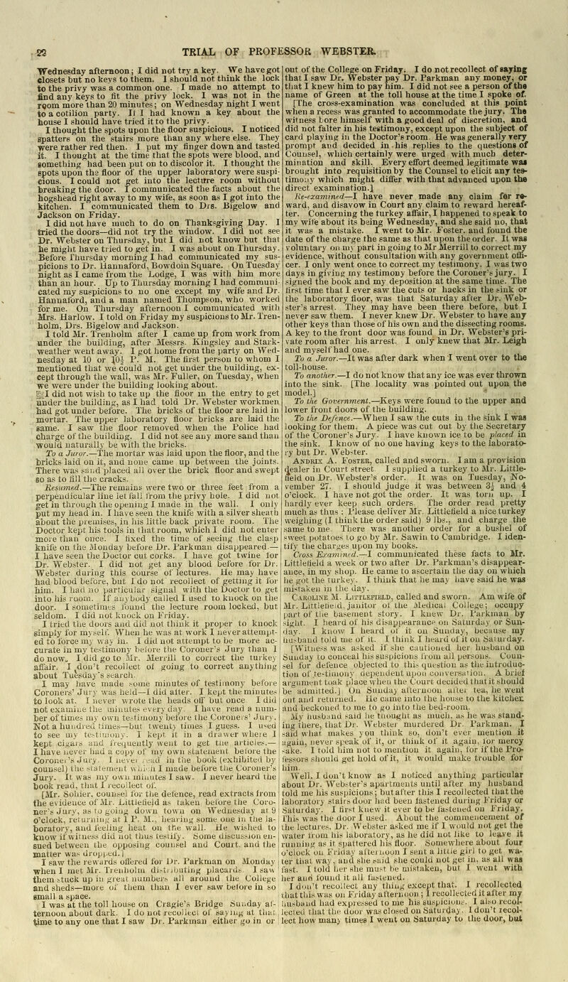 Wednesday afternoon; I did not try a key. We have got closets but no keys to them. 1 should not think the lock to the privy was a common one. I made no attempt to find any keys to fit the privy lock. I was not in the room more than 20 minutes; on Wednesday night I went to a cotilion party. If I had known a key about the bouse I should have tried it to the privy. I thought the spots upon the floor suspicious. I noticed spatters on the stairs more than any where else. They y/ere rather red then. I put my finger down and tasted it. I thought at the time that the spots were blood, and something had been put on to discolor it. I thought the spots upon ths floor of the upper laboratory were suspi- cious. I could not get into the lecture room without breaking the door. I communicated the facts about the hogshead right away to my wife, as soon as I got into the kitchen. I communicated them to Drs. Bigelow and Jackson on Friday. I did not have much to do on Thanksgiving Day. I tried the doors—did not try the window. I did not see Dr. Webster on Thursday, but I did not know but that lie might have tried to get in. I was about on Thursday. Before Thui-sday morning I had communicated my sus- picions to Dr. Uannaford, Bowdoin Square. On Tuesday night as I came from the Lodge, I was with him more than an hour. Up to Thursday morning I had communi- cated my suspicions to no one except my wife and Dr. Hannaford, and a man named Thompson, who worked for me. On Thursday afternoon I communicated with Mrs. Harlow. I told on Friday my suspicions to Mr. Tren- holm, Drs. Bigelow and Jackson. I told Mr. Trenholm after I came up from work from under the building, after Messrs. Kingsley and Stark- weather went away. I got home from the party on Wed- nesday at 10 or ],0-J- P. M. The first person to whom I mentioned that we could not get under the building, ex- cept through the wall, was Mr. Fuller, pn Tuesday, when we were under the building looking about. t;;I did not wish to take up the floor in the entry to get under the building, as I had told Dr. Webster workmen had got under before. The bricks of the floor are laid in mortar. The upper laboratory floor bricks are laid the same. I saw the floor removed when the Police had charge of the building. I did not see any more sand than would naturally be with the bricks. To a Juror.—The mortar was laid upon the floor, and the bricks laid on it, and none came up between the joints. There was sai.d placed all over the brick floor and swept so as to fill the cracks. Resinned.—The remains were two or three feet from a perpendicular line let fall irom the privy hole. I did not get in through the opening I made in the wall. I only put my head in. I have seen the knife with a silver sheath about the piemfses, in his little back private room. The Doctor kept his tools in that room, which I did not enter more than once. I fixed the time of seeing the clasp knife on the Monday before Dr. Parkman disappeared.— I have seen the Doctor cut corks. I have got twine for Dr. Webster. I did not get any blood before for Dr. Webster during this course of lectures. He may have had blood before, but 1 do not recollect of getting it for him. I had no particular signal with the Doctor to get into his room. If anybody called I used to knock on the door. I sometimes found the lecture room locked, but seldom. I did not knock on Friday. I tried the doors and did not think it proper to knock simply for myself. When he was at work 1 never attempt- ed to force my way in. I did not attempt to be more ac- curate in my te.stiinony before tlie Coroner's Jury than I do now„ I did go to Mr. Merrill to correct the turkey affair. I don't recollect ot going to correct anything about Tuesday's search. I may have made .•-ome minutes of testimony before Coroners' Jury wus held—I did alter. I kept the minute.-1 tolook at. I never wrote the heads otf but once I did [ not examiiiC the minute.'* every day. I have read a num- ber of times my own te.-'tiiuony before the Coroners' Jury. Not a hundred times—but twenty times I guess. I u^^ed to see my te.-tiujony. I kepi, it in a drawer wheie I kept civ|,ars and IVequeutly went to get tue articies.— I have jiever had a copy of my own statement before the Coronei's Jury. I nevei ijvtd in tiie book (exhibited by counsel) the statement wiu<:a I made before the Coroner's Jury. It was my own minutes I saw. I never heard the book read, that I recollect of. [Mr. Sohier, counsel for the defence, read extracts from the evidence of Mr. liittlefield as taken before the Coro- ner's Jury, as to going down town on Wednesday at 9 o'clock, returninf,' at 1 P. M., hearing some one in the la- boratory, and feeling heat on the wall. He wished to know if witness did not thus testify. Some discussion en- sued between the opposing counsel and Court, and the matter was dropped.! I saw the rewards ofi'ered for Dr. Parkman on Monday when I met Mr. Tienhohn di.-tnbuting placards. 1 saw them ituck up ill great nurnber^ all around the College and sheds—more of them than I ever saw before in so small a space. 1 was at the toll house on Cragie's Bridge Sunday af- ternoon about dark. I do not recollect of saying at that time to any one that I saw Dr. Parkman either go in or out of the College on Friday. I do not recollect of saying that I saw Dr. Webster pay Dr. Parkman any money, or that I knew him to pay him. I did not see a person of the name of Green at the toll house at the time I spoke of. [The cross-examination was concluded at this point when a recess was granted to accommodate the jury. Th« witness bore himself with a good deal of discretion, and did not falter in his testimony, except upon the subject of card playing in the Doctor's room. He was generally very prompt and decided in. his replies to the questions of Counsel, which certainly were urged with much deter- mination and skill. Every efibrt deemed legitimate wa« brought into requisition by the Counsel to elicit any tes- timony which might difier with that advanced upon the direct' examination.J Re-examined—I have never made any claim for re- ward, and disavow in Court any claim to reward hereaf- ter. Concerning the turkey affair, I happened to speak to my wife about its being Wednesday, and she said no, that it was a mistake. I went to Mr. Foster, and found the date of the charge the same as that upon the order. It was voluntary on ni> part in going to Mr Merrill to correct my evidence, without consultation with any government offi- cer. I only went once to correct my testimony. I was two days in giving my testimony before the Coroner's jury. I signed the book and my deposition at the same time. The first time that I ever saw the cuts or hacks in the sink or the laboratory floor, was that Saturday after Dr. Web- ster's arrest. They may have been there before, but I never saw them. I never knew Dr. Webster to hare any other keys than those of his own and the dissecting rooms. A key to the front door was found in Dr. Webster's pri- vate room after his arrest. I only knew that Mr. Leigh and myself had one. To a Juror.—It was after dark when I went over to the toll-house. To another.—I do not know that any ice was ever thrown into the sink. [The locality was pointed out upon the model.] To the Government.—Keys were found to the upper and lower front doors of the building. To the Defence.—When I saw the cuts in the sink I was looking for them. A piece was cut out by the Secretary of the Coroner's Jury. I have known ice to be placed in the sink. I know of no one having keys to the laborato- ry but Dr. Webster. Andrix a. Foster, called and sworn. I am a provision dealer in Court street I supplied a turkey to Mr. Little- field on Dr. Webster's order. It was on Tuesday, No- vember 27. I should judge it was between 3^ and 4 o'clock. I have not got the order. It was torn up. I hardly ever keep such orders The order read pretty much as thus : Please deliver Mr. Littlefleld a nice turkey weighing (I think the order said) 9 lbs., and charge the same to me. There was another order for a busliel of sweet potatoes to go by Mr. Sawin to Cambridge. I iden- tify the charges upon my books. Cross Examined.—I communicated these facts to Mr. Littlefleld a week or two after Dr. Parkman's disappear- ance, in my shop. He came to ascertain the day on which he got the turkey. I think that he may have said he was mistaken in the day. Caroline M. Liitlepield, called and sworn. Am wifie of Mr. Littiefieid, janitor of the Medical College; occupy part of the basement story. I knew Dr. Parkman by sight. I heard of his disappearancf on Saturday or Sun- day. I know I heard of it on Sunday, because my husband told me of it. I think I heard of it on Saturday. [Witness was asked if she cautioned her husband on Sunday to conceal his suspicions from all persons. Coun- sel for defence objected to this question as the introduc- tion of ,te>tiinony dependent upon conversation. A brief araumenttoak place vyheu the Court decided that it should be admitted.] On Sunday afternoon ai'lei tea, he went out and returned. He came into the house to the kitchen and beckoned to me to go into the bed-room. My iiusbund said he thought as much, a.s he was stand- ing there, that Dr. Webster murdered Dr. Parkman. I said what makes you think so, don't ever mention it again, never speak of it, or think of it again, for mercy sake. I told him not to mention it again, for if the Pro- fessors should get hold of it, it would make trouble for him. Well, I don't know as I noticed anything particular about Dr. Webster's apartments until after my husband told me his suspicions; butafter this I recollected that the laboratory stairs door liad been fastened during Friday or Saturday. I first knew it ever to be fastened on Friday, rhis was the door I used. About the commencement of the lectuies. Dr. Webster asked me if I would not get the water from his laboratory, as he did not like to lea.ve it running as it spattered his floor. Somewhere about four o'clock on Friday aitemoon I sent a little girl to get wa- ter that way, and she t-aid she could not get in, as all was fast. I told her she must be mistaken, but I went with her and found it all fastened. I don't recollect any thing except that. I recollected that this was on Friday afternoon ; I recollected it after my husband had expressed to me his suspicions. I also recol- lected that the door was closed on Saturday. I don't recol- lect how many times I went on Saturday to the door, but