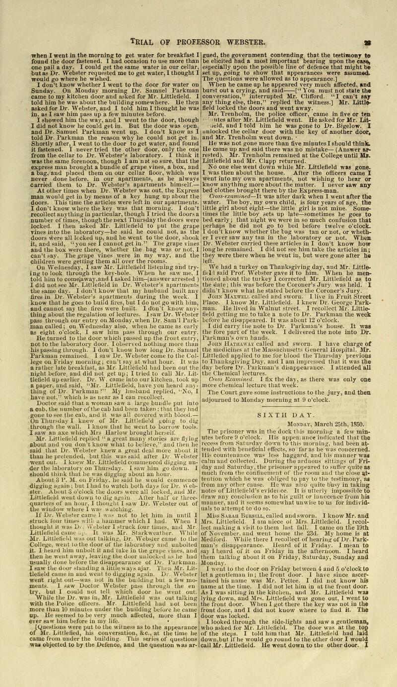 when I went in the morning to get water for breakfast I found the door fastened. I had occasion to use more than on« pail a day. I could get the same water in our cellar, but as Dr. Webster requested me to get water, I thought I would go where he wished. I don't know whether I went to the door for water on Sunday. On Monday morning Dr. Samuel Parkman came to my kitchen door and asked for Mr. Littlefield. I told him he was about the building somewhere. He then asked for Dr. Webster, and I told him I thought he was in. as I saw him pass up a few minutes before. I showed him the way, and 1 went to the door, though I did not know he could get in. But the door was open. and Dr. Samuel Parkman went up. I don't know as I told Dr. Parkman the reason why he could not get in. Shortly after, I went to the door to get water, and found it fastened. I never tried the other door, only the one from the cellar to Dr. Webster's laboratory. I think it was the same forenoon, though I am not so sure, that the express man brought a bundle of grape vines, a box, and a bag, and placed them on our cellar floor, which was never done before, in our apartments, as he always carried them to Dr. Webster's apartments himself.— At other times when Dr. Webster was out, the Express man would get in by means of a key hung up about the doors. This time the articles were left in our apartments. I don't know where the key was that morning. I don't recollect anything in particular, though I tried the doors a number of times, though the next Thursday the doors were locked. I then asked Mr. Littlefield to put the grape Tines into the laboratory—he said he could not, as the doors were all locked up, and he went to the door, shook it, and said,  you see I cannot get in. The grape vines and the box were there, whether the bag was or not, I can't say. The grape vines were in my way, and the children were getting them all over the room.s. On Wednesday, I savr Mr. Littlefield listening and try- ing to look through the key-hole. When he saw me, I told him to come(away,and I asked him-(answer arrested ) I did not see Mr. Littlefield in Dr. Webster's apartments the same day. I don't know that my husband built any fires in Dr. Webster's apartments during the week. I know that he goes to build fires, but I do not go with him, and cannot say the fires were built. I don't know any- thing about the regulation of lectures. I saw Dr. Webster pass through our entry on Monday,when Dr. Sam'l Park- man called; on Wednesday also, when he came as early as eight o'clock, I saw him pa.ss through our entry. He turned to the door which passed up the frout entry, not to the laboratory door. I observed nothing more than his passing through. I don't knew how long Dr. Samuel Parkman remained. I saw Dr. Webster come to the Col- lege on Friday morning; can't say at what hour. It was a rather late breakfast, as Mr. Littlefield had been out the night before; and did not get up; I tried to call Mr. Lit- tlefield up earlier. Dr. W. came into our kitchen, took up a paper, and said, Mr. Littlefield, have you heard any- thing of Dr. Parkman? My husband replied, '-No, I have not, which is as near as I can recollect. Doctor said tliai a woman saw a large bundle put into a cab, the number of the cab had been taken ; that tliey had gone to see the cab, and it was all covered with blood.— On Thursday I knew of Mr. LittJefleld going to dig through the wall. I know that he went to borrow tools. I saw an axe which Mrs Harlow brought herself. Mr. Littlefield replied  a great many stories are flying about and you don't know what to believe, and then he said that Dr. Webster knew a great deal more about it than he pretended, but this was said after Dr. Webster went out. I knew Mr. Littlefield commenced digging un- der the laboratory on Thursday. I saw him go down. I should think that he was digging about an hour. About 3 P. M. on Friday, he said he would commence digging again ; but I had to watch both days for Dr. VV eb- ster. About 3 o'clock the doors were all locked, and Mr. Littlefield went down to dig again. After half or tiiiee- quarters of an hour, I thought I saw Dr. Webster out of the window where I was watching. If Dr. Webster came 1 was not to let him in until I struck four times witl; a hammer which I had. When I thought it was D.. Webster I struck four times, and Mr. Littlefield came .-i'. It was Mr. Starkweather. While Mr. Littlefield w;is out talking. Dr. Web.^ler came to the College, went to the door of the laboratory and unbolted it. I heard him unbolt it and take in the grape vines, and then he went away, leaving the door unlocked as he had usually done before the disappearance of Dr. Parkman. I saw the door standing a little ways ajar. Tlieu Mr. Lit- tlefield came in and went to digging again. Dr. Webster went right out—was not in tlie building but a few mo- ments. I saw Doctor Webster pass through the en try, but I could not tell which door he went out. While the Dr. was in, Mr. Littlefield was out talking with the Police oflicers. Mr. Littlefield had not been more than 10 minutes under the building before he came up. He seemed to be very much afi'ected, more than I ever saw him before in my life. * [Questions were put to the witness as to the appearance of Mr. Littlefled, his conversation, &c., at the time he came from under the building. Tliis series of questions wai objected to by the Defence, and the question was ar- gued, the government contending that the testimony to be elicited had a most important bearing upon the oas^ especially upon the possible line of defence that might be set up, going to show that appearances were assumed^ The questions were allowed as to appearance.] Wlien he came up he appeared very much affected, and burst out a crying, and said [ You must not state the conversation, interrupted Mr. Clifford. I can't say any thing else, then, replied the witness.] Mr. Little- field locked the doors and went away. Mr. Trenholm, the police ofiicer, came in five or ten ■ lutes after Mr. Littlefield went. He asked for Mr. Lat- ■iield, and I told him he was gone to Dr. Bjgelow. I unlocked the cellar door with the key of another door, and Mr. Trenholm went down. • He was not gone more than five minutes I stould think. He came up and said there was no mistake— (Answer ar- rested). Mr. Trenholm remained at the College until M*. Littlefield and Mr. Clapp returned. No one else went down while Mr. Littlefield was gone. I was then about the house. After the oflicers came I went into my own apartments, not wishing to hear or know anything more about the matter. I never saw any bed clothes brought there by the Express-man. Cross-examined—It was after dark when I went after the water. The boy, my own child, is four years of age, the little girl about eight—the little girl is not mine. Some- times the little boy sets up late—sometimes he goes to bed early; that night we were in so much confusion that perhaps he did not go to bed before twelve o'clock. I don't know whether the bag was tan or not, or wheth- er I ever saw any tan in the laboratory or not. When Dr. Webster carried these articles in I don't know how long he remained. I did not see him take the articles in; they were there when he went in, but were gone after he left. We had a turkey on Thanksgiving day, and Mr. Little- fleM said Prof. Webster gave it to him. When he men- tioned about the turkey I corrected Mr. Littlefield as to the date; this was before the Coroner's Jury was held. I didn't know what he stated before the Coroner's Jury. John Maxweli, called and sworn. I live in Fruit Street Place. I know Mr. Littlefield. I knew Dr. George Park- man. He lived in Walnut street. I recollect Mr. Little- field getting me to take a note to Dr. Parkman the week before he disappeared. It was about 12 o'clock. I did carry tlie note to Dr. Parkman's house. It was the fore part of the week. I delivered the note into Dr. Parkman's own hands. John Hathaway called and sworn. I have charge of the medicines at the Massaciiusetts General Hospital. Mr. Littlefied applied to me for blood the Thursday previous to Thanksgiving Day, and I am impressed that it was the day before Dr. Parkman's disappearance. I attended all the Chemical lectures. Cross Examined. I fix the day, as there was only one more chemical lecture that week. The Court gave some instructions to the jury, and then adjourned to Monday morning at 9 o'clock. SIXTH DAT. Monday, March 25th, 1850. The prisoner was in the dock this morning a few min- utes before 9 o'clock. His appeaiance indicated that the recess from Saturday down to this morning, had been at- tended with beneficial effects, so far as he was concerned. His countenance was less haggard, and his manner was calm and collected. During the arduous sittings of Fri- day and Saturday, the prisoner appeared to sufler quite as much from the confinement of the room and the close at- tention which he was obliged to pay to the testimony, as from any other cau.se. He was also quite bhsy in takmg notes of Littlefield's evidei^ce. It is utterly impossible to draw any conclu.sion as to his guilt or innocence from his manner, and it seems somewhat unwise to us for individ- uals to attempt to do so. Miss Sarah Bubsell, called and sworn. I know Mr. and Mrs. Littlefield. I am niece of Mrs. Littlefield. I recol- lect making a visit to them last fall. I came on the 19th of November, and went home the 23d. My home is at Medford. While there I recollect of hearing of Dr. Park- man's disappearance. Heard of it Friday. I mean to say 1 heard of it on Friday in the afternoon. I heard them talking about it on Friday, Saturday, Sunday and Monday. I went to the door on Friday between 4 and 5 o'clock to let a gentleman in; the front door. I have since ascer- tained his name was Mr. Pettee. I did not know his name at the time. I did not let him in at tlie front door. As I was sitting in the kitchen, and Mr. Littlefield was lying down, and Mrs. Littlefield was gone out, I went to the front door. When I got there the key was not in the front door, and I did not know where to find it. The door was locked. I looked through the side-lights and saw a gentleman, who asked fur Mr. Littlefield. The door was at the top of the steps. I told him that Mr. Littlefield had laid down,but if he would o;o round to the other door I would call Mr. Littlefield. He went down to the other door. I
