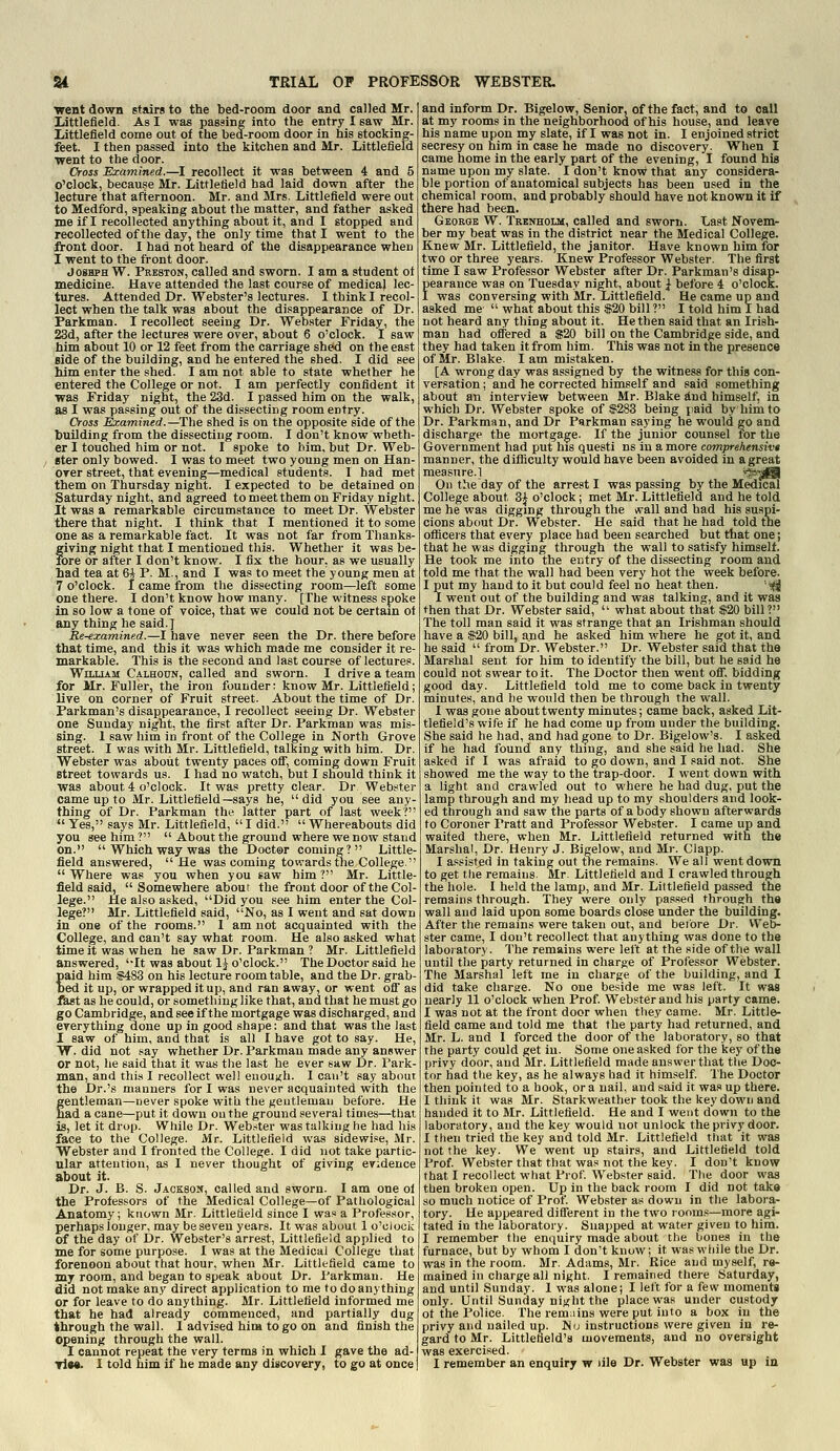 went down stairs to the bed-room door and called Mr. Littlefield. As I was passing into the entry I saw Mr. Littlefield come out of the bed-room door in his stocking- feet. I then passed into the kitchen and Mr. Littlefield went to the door. Cross Examined.—I recollect it was between 4 and 5 o'clock, because Mr. Littlefield had laid down after the lecture that afternoon. Mr. and Mrs. Littlefield were out to Medford, speaking about the matter, and father asked me if I recollected anything about it, and I stopped and recollected of the day, the only time that I went to the fi-ont door. I had not heard of the disappearance when I went to the front door. JosHPH W. Preston, called and sworn. I am a student ot medicine. Have attended the last course of medical lec- tures. Attended Dr. Webster's lectures. I think I recol- lect when the talk was about the disappearance of Dr. Parkman. I recollect seeing Dr. Webster Friday, the 23d, after the lectures were over, about 6 o'clock. I saw him about 10 or 12 feet from the carriage shed on the east Bide of the building, and he entered the shed. I did see him enter the shed. I am not able to state whether he entered the College or not. I am perfectly confident it was Friday night, the 23d. I passed him on the walk, as I was passing out of the dissecting room entry. Cross Examined.—The shed is on the opposite side of the building from the dissecting room. I don't know wheth- er 1 touched him or not. I spoke to him, but Dr. Web- ster only bowed. I was to meet two young men on Han- orer street, that evening—medical students. 1 had met them on Thursday night. I expected to be detained on Saturday night, and agreed to meet them on Friday night. It was a remarkable circumstance to meet Dr. Webster there that night. I think that I mentioned it to some one as a remarkable fact. It was not far from Thanks- giving night that I mentioned this. Whether it was be- fore or after I don't know. I fix the hour, as we usually Lad tea at 6i P. M., and I was to meet the young men at 7 o'clock. I came from the dissecting room—left some one there. I don't know how many. [The witness spoke in so low a tone of voice, that we could not be certain ot any thing he said.] Re-examined.—I have never seen the Dr. there before that time, and this it was which made me consider it re- markable. This is the second and last course of lectures. William Calhoun, called and sworn. I drive a team for Mr. Fuller, the iron founder: know Mr. Littlefield; live on corner of Fruit street. About the time of Dr. Parkman's disappearance, I recollect seeing Dr. Webster one Sunday night, the first after Dr. Parkman was mis- sing. 1 saw him in front of the College in North Grove street. I was with Mr. Littlefield, talking with him. Dr. Webster was about twenty paces ofi, coming down Fruit street towards us. I had no watch, but I should think it was about 4 o'clock. It was pretty clear. Dr Webster came up to Mr. Littlefield—says he, did you see any thing of Dr. Parkman the latter part of last week?'  Yes, says Mr. Littlefield,  I did.  Whereabouts did you see him ?  About the ground where we now stand on.  Which way was the Doctor coming? Little- field answered, He was coming towards the College.  Where was you when you saw him ? Mr. Little- field said,  Somewhere about the front door of the Col- lege. He also asked, Did you see him enter the Col- lege? Mr. Littlefield said, No, as I went and sat down in one of the rooms. I am not acquainted with the College, and can't say what room. He also asked what time it was when he saw Dr. Parkman ? Mr. Littlefield answered, It was about 1^ o'clock. The Doctor said he paid him $483 on his lecture room table, and the Dr. grab- bed it up, or wrapped it up, and ran away, or went ofi' as fiast as he could, or something like that, and that he must go go Cambridge, and see if the mortgage was discharged, and everything done up in good shape: and that was the last I saw of him, and that is all I have got to say. He, W. did not say whether Dr. Parkman made any answer or not, he said that it was the last he ever saw Dr. Park- man, and this I recollect well euouxh. I can't say about the Dr.'s manners for I was never acquainted with the gentleman—never spoke with the gentleman before. He had a cane—put it down on the ground several times—that is, let it drop. While Dr. Web.-ter was talking he had his face to the College. Mr. Littlefield was sidewise, Mr. Webster and I fronted the College. I did not take partic- ular attention, as I never thought of giving evidence about it. Dr. J. B. S. Jackson, called and sworn. 1 am one ol the Professors of the Medical College—of Pathological Anatomy; known Mr. Littletield since I was a Professor, perhaps longer, may be seven years. It was about 1 o'clock of the day of Dr. Webster's arrest, Littlefield applied to me for some purpose. I was at the Medical College that forenoon about that hour, when Mr. Littlefield came to my room, and began to speak about Dr. Parkman. He did not make any direct application to me to do anything or for leave to do anything. Mr. Littlefield informed me that he had already commenced, and partially dug through the wall. I advised him to go on and finish the opening through the wall. I cannot repeat the very terms in which I gave the ad- and inform Dr. Bigelow, Senior, of the fact, and to call at my rooms in the neighborhood of his house, and leave his name upon my slate, if I was not in. I enjoined strict secresy on him in case he made no discovery. When I came home in the early part of the evening, I found his name upon my slate. I don't know that any considera- ble portion of anatomical subjects has been used in the chemical room, and probably should have not known it if there had been. Georqe W. Trenholm, called and sworn. Last Novem- ber my beat was in the district near the Medical College. Knew Mr. Littlefield, the janitor. Have known him for two or three years. Knew Professor Webster. The first time I saw Professor Webster after Dr. Parkman's disap- pearance was on Tuesday night, about ^ before 4 o'clock. I was conversing with Mr. Littlefield. He came up and asked me  what about this $20 bill ? I told him 1 had not heard any thing about it. He then said that an Irish- man had offered a S20 bill on the Cambridge side, and they had taken it from him. This was not in the presence of Mr. Blake. I am mistaken. [A wrong day was assigned by the witness for this con- versation ; and he corrected himself and said something about an interview between Mr. Blake ind himself, in which Dr. Webster spoke of $283 being paid by him to Dr. Parkman, and Dr Parkman saying he would go and discharge the mortgage. If the junior counsel for the Government had put his questi ns in a more comprehensivt manner, the difficulty would have been avoided in a great measure.1 Ss^^fiB On the day of the arrest I was passing by the Medical College about 3^ o'clock; met Mr. Littlefield and he told me he was digging through the \vall and had his suspi- cions about Dr. Webster. He said that he had told tne officers that every place had been searched but that one; that he was digging through the wall to satisfy himself. He took me into the entry of the dissecting room and told me that the wall had been very hot the week before. I put my hand to it but could feel no heat then. '--i^ I went out of the building and was talking, and it was then that Dr. Webster said,  what about that $20 bill? The toll man said it was strange that an Irishman should have a $20 bill, and he asked him where he got it, and he said  from Dr. Webster. Dr. Webster said that the Marshal sent for him to identify the bill, but he said he could not swear to it. The Doctor then went off, bidding good day. Littlefield told me to come back in twenty minutes, and he would then be through the wall. 1 was gone about twenty minutes; came back, asked Lit- tlefield's wife if he had come up from under the building. She said he had, and had gone to Dr. Bigelow's. I asked if he had found any thing, and she said he had. She asked if I was afraid to go down, and I said not. She showed me the way to the trap-door. I went down with a light and crawled out to where he had dug, put the lamp through and my head up to my shoulders and look- ed through and saw the parts of a body shown afterwards to Coroner Pratt and Professor Webster. I came up and waited there, when Mr. Littlefield returned with the Marshal, Dr. Henry J. Bigelow, and Mr. Clapp. I a.«sisted in taking out tne remains. We all went down to get the remains. Mr. Littletield and I crawled through the hole. I held the lamp, and Mr. Littlefield passed the remains through. They were only pa.'-sed through the wall and laid upon some boards close under the building. After the remains were taken out, and before Dr. VVeb- ster came, I dou't recollect that anything was done to the laboratory. The remains were left at the side of the wall until the party returned in charge of Professor Webster. The Marshal left me in charge of the building, and I did take charge. No one beside me was left. It was nearly 11 o'clock when Prof. Webster and his party came. I was not at the front door when they came. Mr. Little- field came and told me that the party had returned, and Mr. L. and 1 forced the door of the laboratory, so that the party could get in. Some one asked for the key of the privy door, and Mr. Littlefield made answer that the Doc- tor had the key, as he always had it himself. The Doctor then pointed to a hook, or a nail, and said it was up there. I think it was Mr. Starkweather took the key down and handed it to Mr. Littlefield. He and I went down to the laboratory, and the key would not unlock the privy door. I then tried the key and told Mr. Littlefield that it was not the key. We went up stairs, and Littletield told Prof. Webster that that was not the key. I don't know that I recollect what Prof. Webster said. The door was then broken open. Up in the back room I did not take so much notice of Prof. Webster as down in the labora- tory. He appeared diflerent in the two rooms—more agi- tated in the laboratory. Snapped at water given to him. I remember the enquiry made about the bones in the furnace, but by whom I don't know; it was while the Dr. was in the room. Mr. Adams, Mr. Rice and myself, re- mained in charge all night. I remained there Saturday, and until Sunday. I was alone; I left for a few moments only. Until Sunday night the place was under custody ot the Police. The remains were put into a box in the privy and nailed up. No instructions were given in re- gard to Mr. Littleheld's movements, and no oversight was exercised.