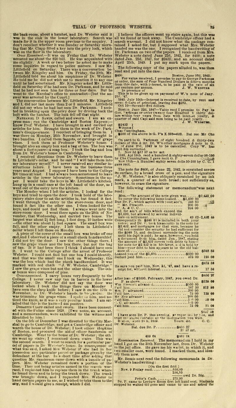 ■Hie back-room, about a hatchet, and Dr. Webster said it was in the sink in the lower laboratory. Search was made for it in the upper room previous to the enquiry. I don't recollect whether it was Sunday or Saturday morn- ing that Mr. Clapp fitted a key into the privy lock, which was on the floor in the laboratory. Cross Examined.—It was on Friday that Dr. Webster accosted me about the S20 bill. He was acquainted with me slightljr. A week or two before he asked me to make some inquiries in regard to police matters. 1 saw Mr. Littlefield on Saturday. There was a conversation be- tween Mr. Kingsley and him. On Friday, the 30th, Mr. Littlefield told me about his suspicions of Dr. Webster. He told me he did not wish me to mention it to any one until he had ascertained. Mr. Kiugsley asked Mr. Little- field on Saturday if he had seen Dr. Parkman, and he said that he had not seen him for three or four days. But he went to the Marshal's office to contradict—[but the an- swer was arrested by the Court.] The conversation between Mr. Littlefield, Mr. Kingsley and I, did not last more than 2 or 3 minutes. Littlefield did not say when he had last seen Dr. Parkman. I assis- ted in breaking open the privy door by driving-back the bolt with the hatchet. The lock fell off that nipht. Nathaniel D Sawin, called and sworn. I am an ex pressman; run the Cambridge and Boston Express;— know Prof. Webster. I have brought in and carried out articles for him. Brought them in the week of Dr. Park man's disappearance. I recollect of bringing them in. I was there on Monday, 26th November, and brought in two bundles. I called them faggots, or cuttings of grape vines. I took them at Professor Webster's house. I brought also an empty box and a bag of tan. The box was about a foot square—a soap box. I took the bag and box from Dr. Webster's house in Cambridge. I received directions from Dr. Webster to leave them tn Littlefleld'ti cellar, and he said  I will take them into my laboratory myself. 1 never received any similar in- structions before. I have been in the business three years next August. I suppose I have been to the College 200 times at least. I had always been accustomed to leave articles in the lower laboratory. Sometimes in the up- per. I would take the keys in Mr. Littlefleld's kitchen, hung up in a small case at the left hand of the door, as I went out of the entry into the kitchen. The Monday when I left the articles, I looked for the keys and tried to open the door. I took hold of the labo- ratory stairs door to set the articles in, but found it fast. 1 went through the entry to the store-room door, and found it fast like the other one. I then looked for the keys, and could not find them. I always went into the store-room door. 1 went there again on the 28th of No- vember, that Wednesday, and carried two boxes. The largest was about 2J feet long, 1 foot deep, 10 inches wide —the other was- about 1|- foot square. The small box was full, and the other empty. I left them in Littlefield's cellar where I left those on Monday. A piece of the cover of the small box was broke off one end,and I observed a piece of a small check handkerchief. I did not try the door. I saw the other things there, I saw the grape vines and the box there, but not the bag of tan. If it had been there I think I should have seen it. I went to the College after the arrest of Professor Webster. I could not find but one box I could identify, and that wa.s the small one I took on Wednesday, this was the box which had the check handkerchief. It was marked with red chalk J. W. Webster, Cambridge. I saw the grajje vines but not the other things. The oth- er boxes wei e composed of pine. Cross-examined. I carry boxes very,frequently to the College. I never saw any tan in barrels in the lower laboratory. Dr. Webster did not say the door was locked when I took the things there on Monday I have seen the clasp knife before; I saw it on the 17th oi November, iu Dr. Webster's bauds, in hir /jaidei.. tie wastrimminy his grapevines. I.sp(>k!-;o him, and no- ticed the knife, as it wat; a very peculiar knife. I am sat- isfied that thi-i is the knife—I am positive. Dbbastus (LAPP called and .sworn. Have been connect- ed with the Police since 1828. [Two notes, an account, and a memorandum, were exhibited to the witness and Identified by him.] On the 5th of December I was directed by the City Mar- shal to go to Cambridge, and get a Cambridge officer and learch the house of Dr. Webster; I took oliicei- Hopkms of Boston, and procured the aid of officer Sanderson of Cambridge. Went to the hou.se of Dr. Webster; the oth ers went up stairs; I remained down stairs This was the second search. I went to search for a particular par- cel of papers iu Dr Wei ster's house. In consequence ot what was said, I asked Mis. Webster if she had in her possession any particular piiioel or package given by ttie defendant at the bar. In a short time after asking that question Mr. Sanderson came down with a bundle of pa- J)er8. Mrs. Webster remained down a portion of the time. They not being articles named in tlio seai ch war- rant, I reque.-ted him to replace them in the trunk where he found them and to bring the trunk down. The trunk was broughi down, and I requested Mrs. Webster to hand certain papers to me, as I wished to take thena to the oit^, and I w ould give a receipt, which I did. I believe the officers went up stairs again, but this was all we found or took away. The Cambridge officer had a search warrant. I did not know what the package con- tained I asked for, but I supposed what Mrs. Webster handed me was the one. I recognized the handwriting of Dr. Parkman on two of the papers. I received from Mrs. Webster a note dated June 22d, 1842, for $400; a note dated Jan. 22d, 1847, for $2432; and an account dated April 26th, 1849. I put my mark upon the papers. The following copy of the papers alluded to, was thea read and put into the case: $400 Boston, June 5!Sd. 1842. For value received, I promise to pay to George Parkmam or order, the sum of Four Hundred Dollars in fifte'^n months from tbls date, with interest, to be paid at the rate of six per centum per annum. J. W. Webstek In presence of This is to be given up on payment of W.'s note of Jany, 2M, '47. 1845. July 10th—Interest Is received to date, by rent aii4 never, diillars of principal, leaving due ®383. Oct 10—Seventy-five dollars. Boston. Jany 23d, 1847—Value reed I promise to Pay t« Geo. I arkman or order twenty four Hundred fe thirty dol- lars within four years from date with inteicSt yearly, ft quarter of said Capl said sum being to be paid yearly. J. W. Webstbb. $2432 \ Witness) Chas f^unningham. i500 of the above is G. P'l X S32~833. Bal ree Mr Ohs C On part to G. Parkman of eight hundred & thirty-two dollars of this & Int. Dr. W's other mortgages & note to G. P. of June 2-7.d, 1842 is to be cancelled^ Copy W. has $831.83i corrected. 7. Nov 3d $17 57 as bv act. 1848, Apl 18th, reed a hundred & eighty-seven dollar 60-100 bv Chs Cunningham. 1 gave recit G. P .-;r;i|^ Hot tlth—a Hundred eighty seven dolls 60-100 by C. C I gave rect. The note for $400, of June 22, 1842, is scratched across its surface, by a broad cross of a pen, and the signature J. W. Webster, is also obliquely scratched by an ink mark, & quarter of an inch broad; not sufficiently so, however, to erase the signature. The follcvring statement or memorandum'wa8 next read: Mem.—The amount of the note given was $2,432 00 To cover the following sums loaned... .$1,600 00  , Due Dr. P., which agrees with your.acc't, 348 83 JjQ  Mr. Preacott 200 00 :A  A. & C. C 234 00 ~; And for am't of bills which exceed the $1,600, but allowed by several individ- uals (in settlement 49 62-2,4^! 46 Consequently th $348 83 is included in both your notes; and Dr. V. took his gecuritv in the note for $2,432, and mortgages tor that sum, because he did not consider the security be had eufdcient for the $348 73, and declinea surrende'ing the note until hia dabt is paid; he says, however, you hold a document fr.jm him, dated Jan., 1847, stating the amount of $2,432 covers both debts to bim— the note for $2,432 is in his favor, ai.d is held by him—your debt to him appears to be the old bal- ance of. $S48 85 Loaned vou of the $1,600 $500 00 Deduct paid him 376 00 126 00 $473 8S He says you paid him, Nov. 3A, '47, aad have a re- ceipt for, witlioiit interest 17 56 \ $456 37 After loan of $1600. Febraary, 1847, you owed Dr. P aa ibove $12i M Wm i-r?scoti advauc d $.500 00 I^aid him 187 50 812 M Mrs. P advanced 200 00 Paid her 7o 00 134 0» Mr Nve advance I 200 00 IVidhim in 00 50 60 i;. C. advanced IfO 00 Paid him 75 0© 25 0« SK37 50 I have seen Dr. P. this evenlag, »' reque te;i by you, aud trust th- above contains all the inufrmiiiion you wish. B .sioji, Ai.ril 2?. h, 1849. Yours, &c. 0. C. Dr. Webster. Bal. due Dr. P $45*1 27 2'/ 37 mt. 483 64 §483 64 Examination Resumed. The memorandum I hold in my hand I got on the 30th November last, from Dr. Webster in the jail office. He gave me his waiiet, in which it, and two smaller ones, were found. I marked them, and iden- tify them now. Mr. Bemis next read the following memoranda in Df. Webster's handwriting: [On the first fold.] Nov. 9 Friday reed 510,00 234,10 owd Dr. Big. Pette'g Cash 275.90 Dr. P. came to Lecture Room first left hand seat. Students stopped he waited till gone and came to me and asked for