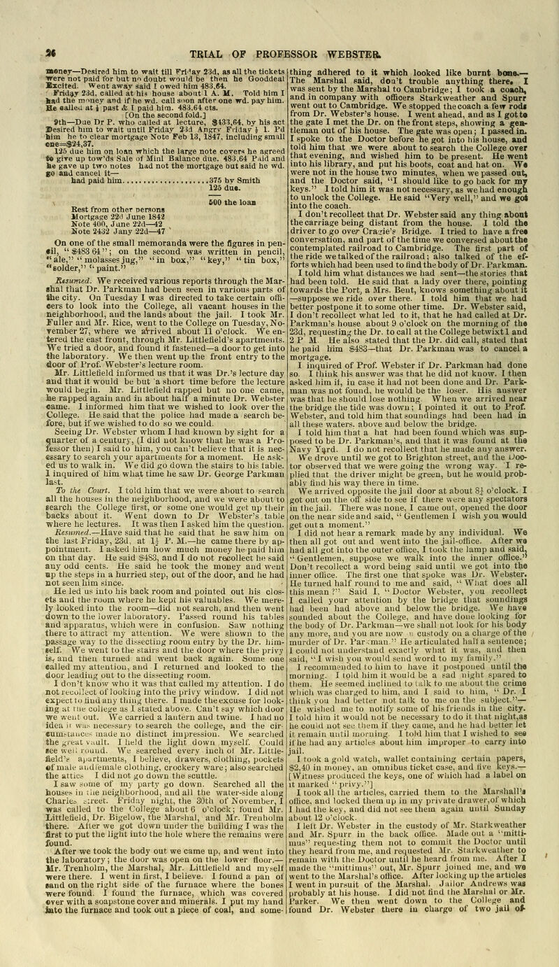 Money—Desired him to wait till Frl'^'ay 23d, as all the tickets Trere not paid for but an doubt vrould be then he Gooddeal Excited. Went away said I owed him 483,64. Friday 23d, called at hi* house about 1 A. M. Told him I liad the miney and if he wd. call soon after one wd. pay him. He aaUeu at i past & I paid him. 483,64 cts. [On the second fold.] 9th—Dae Dr P. who called at lecture, $433,64, by his act ©esired him to wait until Friday 23d Angry Friday i 1. Pd him he to clear mortgage Note Feb 13, 1847, including small ciie=$24,37. 125 due him on loan which the large note covers he agreed *• gire up tow'da Sale of Mini Balance due. 483,64 P.-iid and be gave up two notes had not the mortgage but said he wd. go and cancel it— had paid him 375 by Smith 125 due. \ 600 the loaa Kest from other oersons Mortgage 22a June 1842 Note 400, Jane 22d^2 Note 2432 Jany 22d—47 ' On one of the small memoranda were the figures in pen- til, $483 64; on the second was written in pencil, ale,  molasses jug, in box, key, tin box, solder, paint. ResuKied. We received various reports through the Mar- shal that Dr. Parkraan had been seen in various parts of ttie city. On Tuesday I was directed to take certain offi- cers to look into the College, all vacant houses in the neighborhood, and the lands about the jail. I took Mr. Fuller and Mr. Rice, went to the College on Tuesday, No- vember 27, where we aVrived about 11 o'clock. We en- tered the east front, through Mr. Littlefield's apartments. We tried a door, and found it fastened—a door to get into the laboratory. We then went up the front entry to the door of Prof. Webster's lecture room. Mr. Littlefleld informed us that it was Dr.'s lecture day and that it would be but a short time before the lecture would begin. Mr. Littlefleld rapped but no one came, he rapped again and iu about half a minute Dr. Webster came. I informed him that we wished to look over the College. He said that the police had made a search be- fore, but if we wished to do so we could. Seeing Dr. Webster whom I had known by sight for a quarter of a century, (I did not know that he was a Pro- fessor then) I said to him, you can't believe that it is nec- essary to search your apartments for a moment. He ask- ed us to walk in. We did go down the stairs to his table. 1 inquired of him what time he saw Dr. George Parkman last. To the Court. I told him that we were about to search all the houses in the neighborhood, and we were about to search the College first, or some one would get up their backs about it. Went down to Dr Webster's table where he lectures. It was then I asked him the question. Resumed.—Have said that he said that he saw him on the last Friday, 23d, at IJ P. M.—he came there by ap- pointment. I asked him how much money he paid him on that day. He said $483, and I do not recollect he said any odd cents. He said he took the money and went Hp the steps iu a hurried step, out of the door, and he had not seen him since. He led us into his back room and pointed out his clos- ets and the room where he kept his valuables. We mere- ly looked into the room—did not search, and then went down to the lower laboratory. Passed round his tables and apparatus, which were in confusion. Saw nothing there to attract my attention. We were shown to the passage way to the dissecting room entry by the Dr. him- self. We went to the stairs and the door where the privy is, and then turned and went back again. Some one called my attention, and I returned and looked to the door leading out to the dissecting room. I don't know who it was that called my attention. I do not recollect of looking into the privy window. I did not expect to find any thing there. I made the excuse for look- ing at rue college as I stated above. Can't gay which door ■we went out. We carried a lantern and twine. I had no ideajr wa.', necessary to search the college, and the cir- eumftauce.< made no distinct impression. We searched the great vault. I held the light down myself. Could see wei; lound. We searched every inch of Mr. Little- field's ajiartments, 1 believe, drawers, clothing, pockets ©f male aiidfemale clothing, crockery ware; also searched the attics I did not go down the scuttle. I saw simie of my party go down. Searched all the houses in the neighborhood, and all the water-side along Chariea iireet. Friday night, the 30th of November, I was called to the College about 6 o'clock; found Mr. Littlefleld. Dr. Bigelow, the Marshal, and Mr. Trenholm there. Alter we got down under the building I was the first to put the light into the hole where the remains were found. After we took the body out we came up, and went into the laboratory; the door was open on the lower floor.— Mr. Trenholm, the Marshal, Mr. Littlefleld and myself were there. 1 went in first, I believe. I found a pan of sand on the right side of the furnace where the bones were found. I found the furnace, which was covered ever with a soapstone cover and minerals. I put my hand iato the furnace and took out a piece of coal, and some- thing adhered to it which looked like burnt bans.— The Marshal said, doa't trouble anything there. I was sent by the Marshal to Cambridge; I took a coach, and in company with oflSoers Starkweather and Spurr went out to Cambridge. We stopped the coach a few rodj from Dr. Webster's house. I went ahead, and as I gotta the gate I met the Dr. on the front steps, showing a gea- tleman out of his house. The gate was open; I passed in. I spoke to the Doctor before he got into his house, and told him that we were about to search the College over that evening, and wished him to be present. He went into his library, and put his boots, coat and hat on. W« were not in the house two minutes, when we passed out, and the Doctor said, I should like to go back for my keys. I told him it was not necessary, as we had enough to unlock the College. He said Very well, and we got into the coach. I don't recollect that Dr. Webster said any thing about the carriage being distant from the house. I told the driver to go over Craurie's Bridge. I tried to have a fre« conversation, and part of the time we conversed about the contemplated railroad to Cambridge. The first part of the ride we talked of the railroad; also talked of the ef- forts which had been used to find the body of Dr. Parkman. I told him what distances we had sent—the stories that had been told. He said that a lady over there, pointing towards the Port, a Mrs. Bent, knows something about it —suppose we ride over there. I told him that we had better postpone it to some other time. Dr. Webster said, 1 don't recollect what led to it, that he had called at Dr. Parkman's house about 9 o'clock on the morning of the 23d, requesting the Dr. to call at the College betwixt 1 and 2 PM. He also stated that the Dr. did call, stated that he paid him $483—that Dr. Parkman was to cancel a mortgage. I inquired of Prof. Webster if Dr. Parkman had done so. I think his answer was that he did not know. I then asked him if, in case it had not been done and Dr. Park- man was not found, he would be the loser. His answer was that he should lose nothing. When we arrived near the bridge the tide was down; I pointed it out to Prof. Webster, and told him that soundings had been had in all these waters, above and below the bridge. I told him that a hat had been found which was sup- posed to be Dr. Parkman's, and that it was found at tiia Navy Y^rd. I do not recollect that he made any answer. We drove until we got to Brighton street, and the Uoo- tor observed that we were going the wrong way. I re- plied that the driver might be green, but he would prob- ably find his way there in time. We arrived opposite the jail door at about 8:J o'clock. I got out on the off side to see if there were any spectators in the jail. There was none, I came out, opened the door on the'near side and said,  Gentlemen I wish you would get out a moment. I did not hear a remark made by any individual. We then all got out and went into the jail-office. After W9 had all got into the outer office, I took the lamp and said.  Gentlemen, suppose we walk into the inner office.'' Don't recollect a word being said until we got into the inner office. The first one that spoke was Dr. Webster. He turned half round to me and' said,  What does all this mean ? Said I,  Doctor Webster, you recollect I called your attention by the bridge that soundings had been had above and below the bridge. We have sounded about the College, and have done looking for the body of Dr. Parkman—we shall not look for his body any more, and you are now u custody on a charge of the , murder of Dr. Par;man. He articulated halt a sentence; I could not understand exactly what it was, and then said, I wish you would send word to my family. I recommended to him to have it postponed until the morning. I told him it would be a sad night spared to them. He seemed inclined to ttilk to me about the crime which was charged to him, and I said to him,  Dr. I tliink you had better not talk to me on the subject.]'— tie wished me to notify some of his friends in the city. I told him it would not be necessary to do it that night,a8 he couid not see tliem if they came, and he had better let it remain until morning. I told him that I wished to see if he had any articles aoout him improper to carry into jail. I took a gold watch, wallet containing certain papers, $2,40 in money, an omnibus ticket case, and five keys.— [Witness produced the keys, one of which had a label on It marked  privy.] I took all the articles, carried them to the Marshall's office, and locked them up in my private drawer,of which 1 had the key, and did not see them again until Sunday about 12 o'clock. 1 left Dr. Web.ster in the custody of Mr. Starkweather and Mr. Spurr in the back office. Made out a mitti- mus reque.sting them not to commit the Doctor until they heard from me, and requested Air. Starkweather to remain with the Doctor until he heard from nie. After I made the mittimus out, Mr. Spurr joined me, and we went to the Marshal's office. After locking up the articles I went in pursuit of the Marshal. Jailor Andrews was probably at his house. I did not find the Marshal or Mr. Parker. We then went down to the College and found Dr. Webster there in charge of two jail oi-