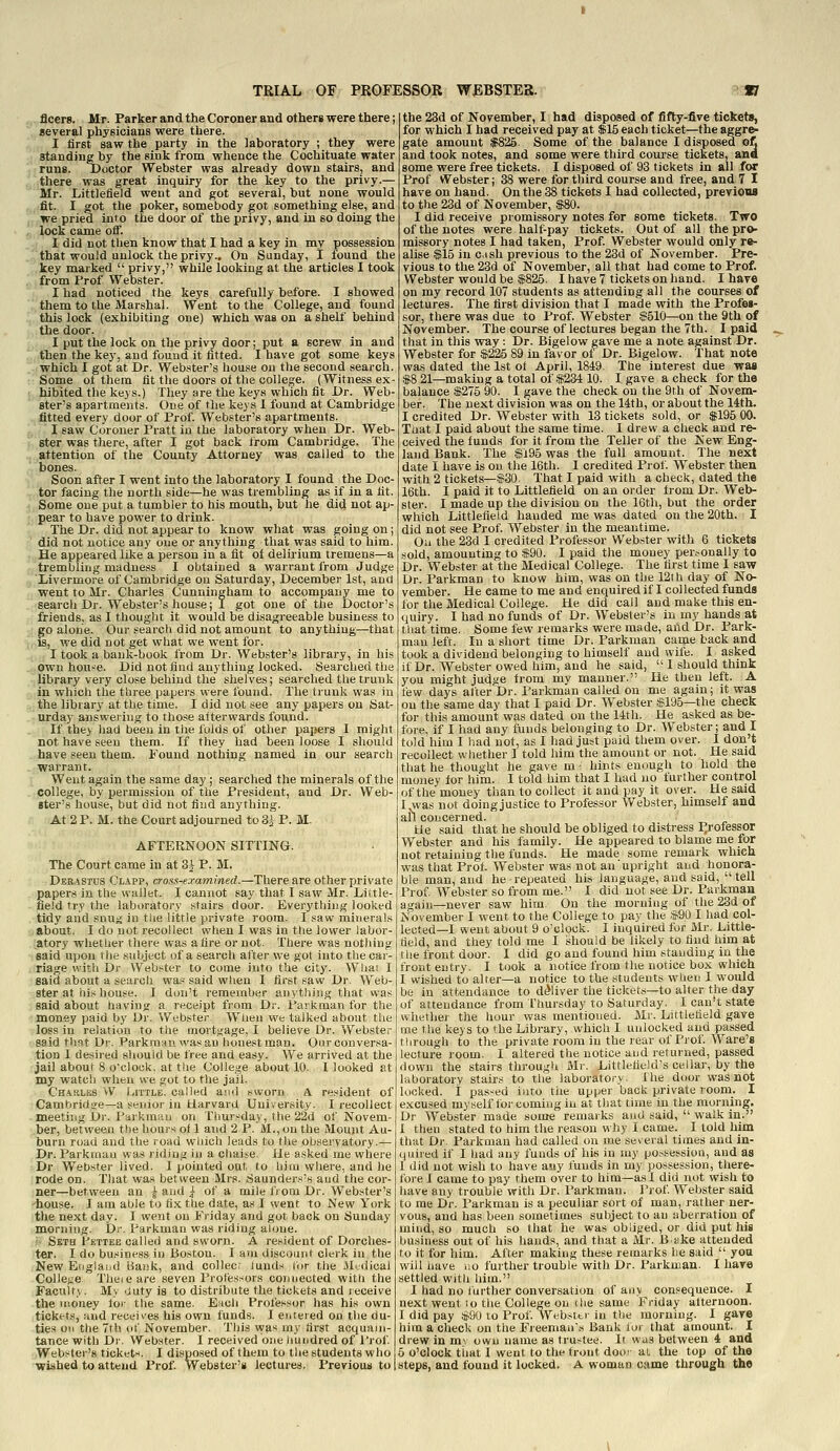 j: fleers. Mr. Parker and the Coroner and others were there; several physicians were there. I first saw the party in the laboratory ; they were standing by the sink from whence the Coctiituate water rung. Doctor Webster was already down stairs, and _ there was great inquiry for the key to the privy.— Mr. Littlefield went and got several, but none would c,:&t. I got the poker, somebody got something else, and ,, we pried into the door of the privy, and in so doing the g lock came off. _-i I did not then know that I had a key in my possession !,'■ that would unlock the privy.. On Sunday, 1 found the ..key marked  privy, while looking at the articles I took g.from Prof Webster. I had noticed the keys carefully before. I showed  them to the Marshal. Went to the College, and found this lock (exhibiting one) which was on a shelf behind tlie door. I put the lock on the privy door; put a screw in and ,T, then the key, and found it fitted. I have got some keys -.which I got at Dr. Webster's house on the second search. Some ot them fit the doors ot the college. (Witness ex- hibited the keys.) They are the keys which fit Dr. Web- ster's apartments. One of the keys 1 found at Cambridge . fitted every door of Prof. Webster's apartments. g ' I saw Coroner Pratt in the laboratory when Dr. Web- f, 8ter was there, after I got back from Cambridge. The .j.^attention of the County Attorney was called to the .. bones. y Soon after I went into the laboratory I found the Doc- , .tor facing the north side—he was trembling as if in a fit j. Some one put a tumbler to his mouth, but he did not ap- r' pear to have power to drink. The Dr. did not appear to know what was going on ; did not notice any one or anything that was said to him. He appeared like a person in'a fit of delirium tremens—a . trembliiig madness I obtained a warrant from Judge gXivermore of Cambridge on Saturday, December 1st, and J, went to Mr. Charles Cunningham to accompany me to .' search Dr. Webstei^'s house; I got one of the Doctor's ,; friends, as I thought it would be disagreeable business to 3! go alone. Our search did not amount to anything—that \'i-^, we did not get what we went for. ., I took a bank-book from Dr. Webster's library, in his .uOwn hou-e. Did not find anything locked. Searched the .^libra^y very close behind the shelves; searched the trunk ^ in which the three papers were found. The trunk was in J,; the library at the time. I did not see any papers on Sat- .^nrday answering to those afterwards found. .[ If the> had been in the folds of other papers I might not have seen them. If they had been loose I should ..have seen them. Found nothing named in our search .[Warrant. i Went again the same day ; searched the minerals of the . college, by permission of the President, and Dr. Web- ster's house, but did not find anything. At 2 P. M. the Court adjourned to3i P. M. AFTERNOON SITflNG. The Court came in at 3^ P. M. Derastus Clapp, cross-examined.—There are other private papers in the wallet. I cannot say that I saw Mr. Little- - field try the laboratory stairs door. Everything looked .tidy aiid snug in the little private room. I saw minerals ■iabout. I do not recollect when I was in the lower labor- '.atory whetlier there was afire or not. There was nothing said upon the subject of a search after we got into the car- riage with Dr Webster to come into the city. Wliai I said about a search was said when I first saw Dr. Web- ster at hi.-; house. I don't remember anything that was said about having a receipt from Dr. t*avkman for the money paid by Dr. Webster. When we talked about the loss in relation to the mortgage, I believe Dr. Webster said that Dr. .Parkmnn wasan honest man. Our conversa- tion I desired should be free and easy. We arrived at the jail about 8 o'clock, at t!ie College about 10. I looked at my watch when we got to the jail. CHAaLES VV Little, called ami sworn. A resident of Cambridge—a senior in tlarvard University. 1 xecollect meeting Dr. Parkman on Thursday, the 22d of Novem- ber, between the hours o< 1 and 2 P. M., on the Mount Au- burn road and the road wliich leads to tlie observatory.— Dr. Parkman was riding in a chaise. He asked me where Dr Webster lived. I pointed out to hiiu where, and lie rode on. That was between Mrs. 8aunders's and the cor- ner—between an ^ and J- of a mile fi om Dr. Webster's 'house. I ara aLile to ti.-i the date, as I went to New York the next day. I went on Friday and got back on Sunday morning. Dr. Parkman was riding alone. ' Seth Pbttee called and sworn. A resident of Dorches- ter. I do business in Boston. I am discount clerk in the New Etigland Hank, and collec; lunds tor the Medical College Theieare seven Professors connected with the Faculty. M> 'Juty is to distribute the tickets and receive the niotiey tor the same. Each Professor has his own tickets, Hud receives his own funds. I enteied on the du- ties on the 7th ot' November. This was my first acquajn- tance with Dr. Webster. I received one hundred of Prof. Webster's ticket^. I disposed of them to the students who wished to attend Prof. Webster's lectures. Previous to the 23d of November, I had disposed of fifty-five tickets, for which I had received pay at $15 each ticket—the aggre- gate amount $826 Some of the balance I disposed oft and took notes, and some were third course tickets, ana some were free tickets. I disposed of 93 tickets in all for Prof Webster; 38 were for third course and free, and 7 I have on hand. On the 38 tickets I had collected, previooa to the 23d of November, $80. I did receive promissory notes for some tickets. Two of the notes were halt-pay tickets. Out of all the pro- missory notes I had taken, Prof Webster would only re- alise $15 in c.ish previous to the 23d of November. Pre- vious to the 23d of November, all that had come to Prof. Webster would be $825. I have? tickets on hand. I have on my record 107 students as attending all the courses of lectures. The first division that I made with the Profes- sor, there was due to Prof. Webster $510—on the 9th of November. The course of lectures began the 7th. I paid that in this ■way : Dr. Bigelow gave me a note against Dr. Webster for $225 89 in favor of Dr. Bigelow. 'That note was dated the 1st ot April, 1849. The interest due was $8 21—making a total of $234 10. I gave a check for the balance $275 90. I gave the check on the 9rh of Novem- ber. The next division was on the 14th, or about the 14th, I credited Dr. Webster with 13 tickets sold, or $195 00. That I paid about the same time. I drew a check and re- ceived the funds for it from the Teller of the New Eng- land Bank. The $J95 was the full amount. The next date I have is on the 16th. I credited Prof. Webster then with 2 tickets—$30. That I paid with a check, dated the 16th. I paid it to Littlefield on an order Irom Dr. Web- ster. I made up the division on the 16th, but the order which Littlefield handed me was dated on the 20th. I did not see Prof Webster in the meantime. On the 23d I credited Pi-ofessor Webster with 6 tickets sold, amounting to $90. I paid the money per.-onally to Dr. Webster at the Medical College. The first time I saw Dr. Parkman to know him, was on the 12th day of No- vember. He came to me and enquired if I collected funds for the Medical College. He did call and make this en- (juiry. I had no funds of Dr. Webster's in my hands at that time. Some few remarks were made, and Dr. Park- man left. In a short time Dr. Parkman came back and took a dividend belonging to himself and wife. I asked if Dr. Webster owed him, and he said,  I should think you might judge from my manner. He then left. A tew days after Dr. Parkman called on me again; it was on the same day that I paid Dr. Webster $195—the check for this amount was dated on the 14th. He asked as be- fore, if I had any funds belonging to Dr. Webster; and I told him I had not, as I had just paid them over. I don't recollect whether I told him the amount or not. He said that he thought he gave m- hints enough to hold the money for him. I told him that I had no further control of the money than to collect it and pay it over. He said I,M'as not doing justice to Professor Webster, himself and Ue said that he should be obliged to distress I^rofessor Webster and his family. He appeared to blame me for not retaining the funds. He made some remark which was that Prot. Webster was not an' upright and honora- ble man, and he repeated his language, and said,  tell Prof. Webster so from me. 1 did not see Dr. Parkman again—never saw him. On the morning of the 23d of November I went to the College to pay the ,$90 I had col- lected—I went about 9 o'clock. I inquired for Mr. Little- deld, and they told me I should be likely to find him at tlie front door. I did go and found him standing in the front entry. I took a notice from the notice box which I wished to alter—a notice to the students when I would be in attendance to deliver the tickets—to alter the day of attendance from Thursday to Saturday. I can't state whether the hour was mentioned. Mr. Littletield gave me the keys to the Library, which I unlocked and passed through to the private room in the rear of Prof. Ware's lecture room. I altered the notice and returned, passed down the stairs through Mr. Littlefield's cellar, by the laboratory stairs to the laboratory, fhe door was not locked. I passed into the upper back private room. I excused myself for coming in at that time in the morning. Dr Webster made some remarks and said,  walk in. I then stated to him the reason why I came. I told him that Dr. Parkman had called on me sev eral times and in- quired if I had any funds of his in lay po.-^session, and as 1 did not wish to have auy funds in my possession, there- fore I came to pay them over to him—a.sl did not wish to have any trouble with Dr. Parkman. J'rof Webster said to me Dr. Parkman is a peculiar sort of man, rather ner- vous, and has been sometimes subject to an aberration of mind, so much so that he was obliged, or did put his L)Usiness out of his hands, and that a Mr. B ake attended to it for him. After making these remarks lie said  yon will nave no further trouble with Dr. Parkman. I have settled with him. I had no lurther conversation of any con'^equence. I next went to the College on the same Friday afternoon. I did pay $90 to Prof Webster in the morning. I gave him a check on the Fieenian's Bank lor that amount. I drew in m-. own name as tru-tee. It was between 4 and 5 o'clock tiiat I went to the front door al the top of the steps, and found it locked. A woman came through the
