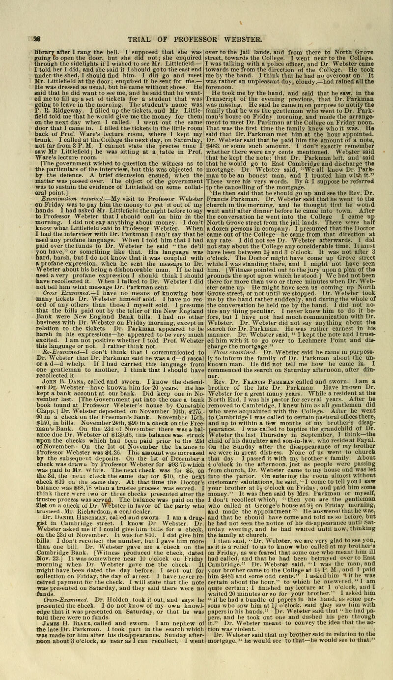 Dbrary after I rang the bell. I supposed tliat she was I over to the jail lands, and from there to North Grove going to open the door, but she did rot; she enquired street, towards the ColleKe. I went near to the College. through the sidelights if I wished to see Mr. Littletield.— I told her I did, and she said it I should goto the east end under the shed, I should ttnd him. I did go and meet Mr. Littlefield at the door; enquired if he sent for E&e.— He was dressed as usual, but he came without shoes. He gaid that he did want to see me, and he said that he want- ed me to fill up a set of tickets for a student that was foing to leave in the morning. The student's name was '. R. Ridgeway. I filled up the tickets, and Mr. Little- field told me that he would give me the money for them on the next day when I called. 1 went out the same door that I came in. 1 filled the tickets in the little room back of Frof. Ware's lecture room, where I kept my trunk. I called at the College the next day, on Saturday, BOt far from 3 P. M. I cannot state the precise time I saw Mr Littlefield; he was sitting at a table in Frof. Ware's lecture room. [The government wished to question the witness as to the particulars of the interview, but this was objected to by the defence. A brief discussion ensued, when the matter was passed over. The object of the government was to sustain the evidence of Littlefield on some collat- eral point.] Examination tesumed.—My visit to Professor Webster on Friday was to pay him the money to get it out of my hands. I had asked Mr. Littlefield the night before to say to Professor Webster that I should call on him in the morning. I did not say anything about money. I don't know what Littlefield said to Professor Webster. When I had the interview with Dr. Parkman I can't say that he nsed any profane language. When I told him that I had paid over the funds to Dr. Webster he said  the de'il you have, or something like that. His language was hard, harsh, but I do not know that it was coupled with aprofane expre.ision, when he sent the message to Dr. Webster about his being a dishonorable man. If he had used a very profane expression I should think 1 should have recollected it. When I talked to Dr. Webster I did not tell him what message Dr. Parkman sent. Cross Examined.—I have no means of knowing how many tickets Dr. Webster himself sold. I have no rec- ord of any others than those I myself sold. I presume that the bills paid out by the teller of the Kew England Bank were New England Bank bills. I had no other business with Dr. Webster on Friday morning, except in relation to the tickets. Dr. Parkman appeared to be harsh in his expressions—he appeared to be very much excited. I am not positive whether I told Prof Webster this language or not. I rather think not. Re-Eramined—I don't think that I communicated to Dr. Webster that Dr. Parkman said he was a d—d rascal or a d—d whelp. If I had carried this language from one gentleman to another, I think that I should have recollected it. John B. Dana, called and sworn. I know the defend- ant Dr. Webster—have known him for 20 years. He has kept a bank account at our bank. Did keep one in No- vember last. [The Government put into the case a bank book found at Professor Webster's house by Conbtable Clapp.] Dr. Webster deposited on November 10th, «275,- 90 in a check on the Freeman's Bank. November 15th, $150, in bills. November 24th, i90 in a check on the Free- man's Bank. On the 23d of November there was a bal- ance due Dr. Webster of $189jd6, this balance was struck upon the checks which had betu paid prior to the 23d ofNovember. On the Ist of November the balance to Professor Webster was S4,26. This aiBoantwas increased by the subsequt-ct deposits. On the Ist of December a check was drawri by Professor Webster for S93,75 which ■was paid to Mr. Vv'liife. The next check was for $6, on the 8d, the rie.it check the same day lor $10, tiie next eheck $19 oij ihe same day. At that time the Doctor's balance-was jf68,78 when a trustee procef8 was served. I think rhere were iwo or three checks presented after the trustee process was served. The balance was paid on the 21et on a check of Dr. Webster in favor of the party who truoleed, Mr. Kichardson, a coal dealer. Dr. Daniel Henchman, called and sworn. I am a drug- gfit in Cambridge street. I know Dr Webster. Dr. Webster asked me if I could give him bills for a check, on the 23d of November. It was for SIO. I did give him bills. I don't recollecT the number, but I gave him more than one bill. Dr. Webster gave me a check on the Cambridge Bank. [W^itness produced the check, dated SToT. 22.] It was somewhere near 10 o'clock ou Friday morning when Dr. Webster gave me the check. It might have been dated the day before. I sent out for collection ou Friday, the day of arrest. I have never re- ceived payment for the check. I will state that the note was presented ou Satarday, and they said Uiere were no fands. Cross-Examined. Dr. Holden took it out, and ^ays he presented the eheck. I do not know of my own knowl- edge that it was presented on Saturday, or that he was told there were no funds. James H. Blakb, called and sworn. I am nephew ot the late Dr. Parkman. I took part in the search which •was made for him after his disappearance. Sunday after- itoon about 3 o'clock, as near us 1 can recollect, I went I was talking with a police oflScer, and Dr. Webster came towards me from the direction of the College. He took me by the hand. I think that he had no overcoat on. It was rather an unpleasant day, cloudy,—had rained all the forenoon. He took me by the hand, and said that he saw, in the Transcript of the evening previous, that Dr. Parkman was missing. He said he came in on purpose to notify the family that he was the gentleman who went to Dr. Park- man's house on Friday morning, and made the arrange- ment to meet Dr. Parkman at the College on Friday noon. That was the first time the family knew who it wa«. He said that Dr. Parkman met him at the hour appointed. Dr. Webster said that he paid him the amount of a note, ■3483, or some such amount. I don't exactly lemember whether there were any cents mentioned. Webster said that he kept the note; that Dr. Parkman left, and said that he would go to East Cambridge and discharge the mortgage. Dr. Webster said, We all know Dr. Pai'k- mantobean honest man, and I trusted him with it. These were his very words. By u I suppose he referred to the cancelling of the mortgage. ^He then said that he should go up and see the Rev. Dr. Francis Parkman. Dr. Webster said that he went to the church in the morning, and he thought that he wouid wait until after dinner before he came into town. After the con versation he went into the College I came np North Grove street from the jail lands. There were half a dozen persons in company. I presumed that the Doctor came out of the College—he came from that direction at any rate. I did not see Dr. Webster afterwards. I did not stay about the College any considerable time. It must have been between 2J and 3 o'clock. It was not after 3 o'clock. The Doctor might have come up Grove street while I was standing there, and I might not have seen him. [Witness pointed out to the jury upon a plan of the grounds the spot upon which he stood.] We had not been there for more than two or three minutes when Dr. Web- ster came up. He might have seen us coming up North Grove street, or not until we stopped. Dr. Webster took me by the hand rather suddenly, and during the whole of the conversation he held me by the hand. I did not no- tice any thing peculiar. I never knew him to do it be- fore, but I have not had much communication with Dr. Webster. Dr. Webster did not say anything about the search lor Dr. Parkman. He was rather earnest in his manner. Dr. Webster said,  I kept the note and 1 trust- ed him with it to go over to Lechmere Point and dia- charge the mortgage. Cross examined. Dr. Webster said he came in purpose- ly to inform the family of Dr. Parkman about the un- known man. He did not tell me how he came in. _ I commenced the search on Saturday afternoon, after din- ner. Rev. Dr. Fsancis Paekman called and sworn. lam a brother of the late Dr. Parkman. Have known Dr. Webster for a great many years. While a resident at the North End, I was his pastor for several years. After he removed to Cambridge, I knew him as all gentlemen did who were acquainted with the College. After he went to Cambridge I was called to certain pastoral offices there, and up to within a few months of my brother's disap- pearance. I was called to baptize the grandchild of Dr. Webster the last Thursday in September, I think—the child of his daughter acd son-in-law, who reside at Fayal. On the Sunday after the disappearance of my brother we were in great distress. None of us went to church that day. I passed it with my brothers family. About 4 o'clock in the afternoon, just as people were passing from church. Dr. Webster came to my house and was let into the parlor. On entering the room almo.st without customary salutations, he said, '•! come to tell you I saw your brother at lA o'clock on Friday, and paid him some money. It was tlien said by Mrs. Parkman or myself, I dou't recollect which, then you are the gentleman who called at George's house at 9^ on Friday morning, ■ud made the appointment. He answered that he was, and that he should have come and told us so before, but he had not seen the notice of his dii-appearance until Sat- urday evening, and he had waited until now, thinking the lamily at church. I then said, Dr. Webster, we are very glad to see you, as it is a relief to us to know who called at my brother's on Friday, as we feared that some one who meant him ill had called, and that he had been betrayed over to East Cambridge. Dr. Webster said, I was the man, and your brother came to the College at 1^ P M., and I paid him *483 and some odd cents. I asked hiui •* if he was certain about the hour, to which he answered.  I am quite certain; I finished my lecture at 1 o'clock, and I waited 20 minutes or no for your brother. 1 asked him  if he had a bundle of papers in his hand, as fonie per- sons who saw him at 1} o'clock, said Uiey saw him with papers in his hands. Dr. Webster sard that  he had pa- pers, and lie took out one and dashed his pen through it. Dr. Webster meant to couvey the idea that the ac- tion wa,x violent. ^ Dr. Webster said that my brother said in relation to the mortgage,  he would see to that—he would see to that.