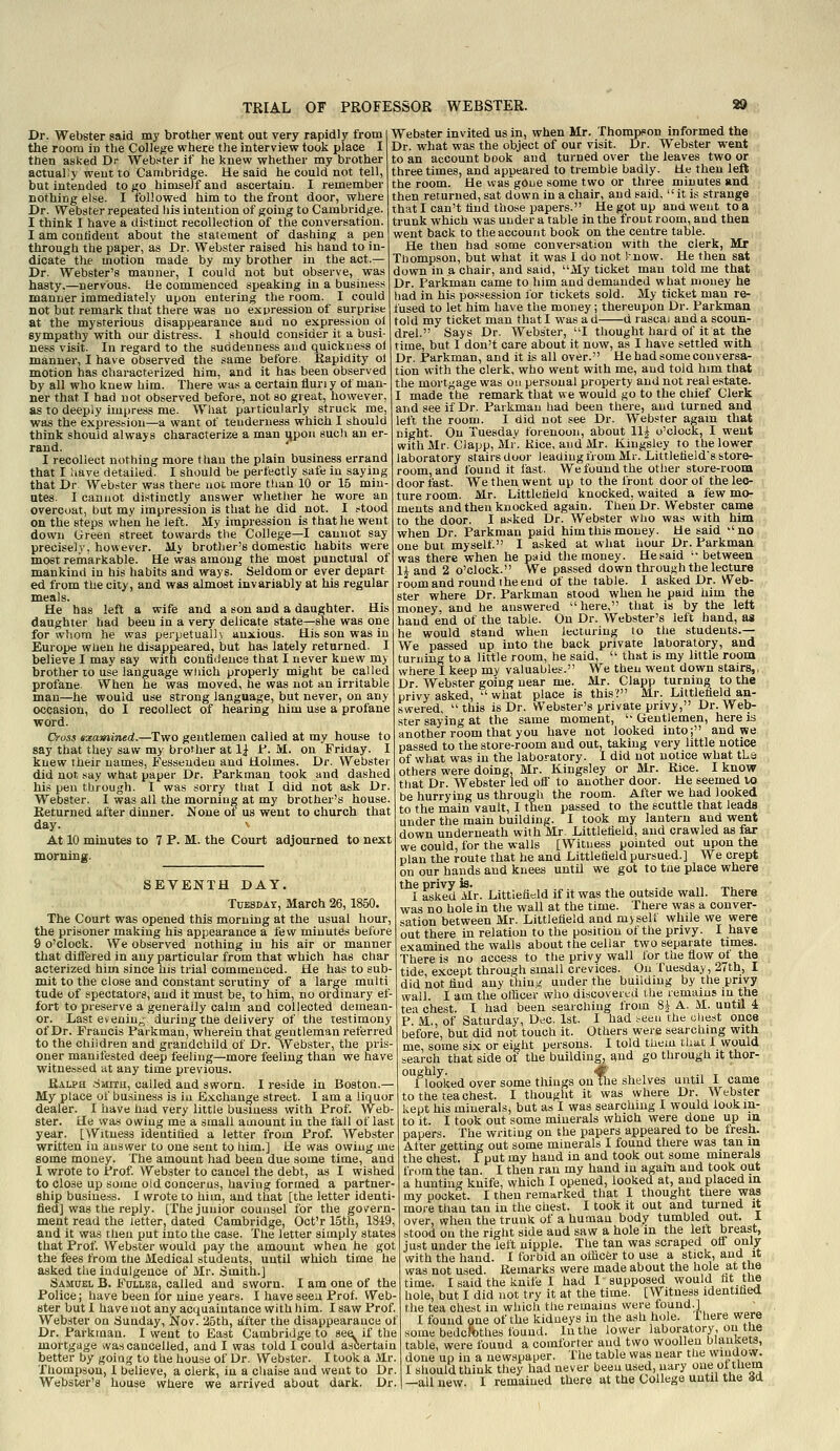 Dr. Webster said my brother went out very rapidly from the room in the College where the interview took place I then asked Dr Webster if he knew whether my brother actually went to Cambridge. Ue said he could not tell, but intended to go himself and ascertain. I remember nothing else. I followed him to the front door, where Dr. Webster repeated his intention of going to Cambridge. I think I have a distinct recollection of the conversation. I am contideut about the statement of dashing a pen through the paper, as Dr. Webster raised his hand to in- dicate the motion made by my brother in the act.— Dr. Webster's manner, I could not but observe, was hasty,—nervous. Ue commenced speaking in a business manner immediately upon entering the room. I could not but remark that there was no expression of surprise at the mysterious disappearance and no expression oi sympathy with our distress. I should consider it a busi- ness visit. In regard to the suddenness and quickness oi manner, I have observed the same before, itapidity ol motion has characterized him, and it has been observed by all who knew him. There was a certain flun y of man- ner that I had not observed before, not so great, however, as to deeply impress me. What particularly struck me, was the expression—a want of tenderness which I should think should always characterize a man iipon such an er- rand. I recollect nothing more than the plain business errand that I liave detailed. I should be perfectly safe in saying that Dr. Webster was there not more than 10 or 15 min- utes. I cannot distinctly answer whether he wore an overcoat, but my impression is that he did not. I stood on the steps when he left. My impression is that he went down Green street towards the College—I cannot say precisely, however. My brother's domestic habits were most remarkable. He was among the most punctual of mankind in his habits and ways. Seldom or ever depart ed from the city, and was almost invariably at his regular meals. He has left a wife and a son and a daughter. His daughter had been in a very delicate state—she was one for whom he was perpetually anxious. His son was in Europe when he disappeared, but has lately returned. I believe I may say with contiiJeuce that I never knew my brother to use language wiiich properly might be called profane When he was moved, he was not an irritable man—he would use strong language, but never, on any occasion, do I recollect of hearing him use a profane word. Oross examined.—Two gentlemen called at my house to say that they saw my brother at 1| 1*. M. on Friday. I knew their names, Fesseuden and Holmes. Dr. Webster did not say what paper Dr. Parkman took and dashed his pen through. I was sorry that I did not ask Dr. Webster. I was all the morning at my brother's house. Returned after dinner. None ot us went to church that day. \ At 10 minutes to 7 P. M. the Court adjourned to next morning. SEVENTH DAY. Tuesday, March 26,1850. The Court was opened this morning at the usual hour, the prisoner making his appearance a few minutes before 9 o'clock. We observed nothing in his air or manner that differed in any particular from that which has char acterized him since his trial commenced. He has to sub-1 {jde^ except through small crevices Webster invited us in, when Mr. Thompson informed the Dr. what was the object of our visit. Dr. Webster went to an account book and turned over the leaves two or three times, and appeared to tremble badly. He then left the room. He was'goue some two or three minutes and then returned, sat down in a chair, and said,  it is strange that I can't hud those papers. He got up and went to a trunk which was under a table in the front room, and then went back to the account book on the centre table. He then had some conversation with the clerk, Mr Thompson, but what it was I do not Inow. He then sat down in a chair, and said, My ticket man told me that Dr. Parkman came to him and demanded what money he had in his possession for tickets sold. My ticket man re- fused to let him have the money; thereupon Dr. Parkman told my ticket man that I was a d d rascai and a scoun- drel. Says Dr. Webster, I thought hard of it at the time, but I don't care about it now, as I have settled with Dr. Parkman, and it is all over. Ue had some conversa- tion with the clerk, who went with me, and told him that the mortgage was on personal property and not real estate. I made the remark that we would go to the chief Clerk and see if Dr. Parkman had been there, and turned and left the room. I did not see Dr. Webster again that night. On Tuesday forenoon, about Hi o'clock, I went withMr. Clapp, Mr. Kice, and Mr. Kingsley to the lower laboratory stairs door leading from Mr. LittlefleJd's store- room, and found it fast. We found the other store-room door fast. We then went up to the front door of the lec- ture room. Mr. Littletieid knocked, waited a few mo- ments and then knocked again. Then Dr. Webster came to the door. I a,sked Dr. Webster wlio was with him when Dr. Parkman paid him this money. He said no one but myself I asked at what hour Dr. Parkman was there when he paid the money. He said between li and 2 o'clock. We passed down through the lecture roomand round I he end of the table. I asked Dr. Web- ster where Dr. Parkman stood when he paid him the money, and he answered here, that is by the lett hand end of the table. On Dr. Webster's left hand, as he would stand when lecturing to the students.— We passed up into the back private laboratory, and turning to a little room, he said,  that is my little room where I keep my valuables. We then went down stairs,, Dr. Webster going near me. Mr. Clapp turning to the privy asked,  wiiat place is this? Mr. Littletieid an- swered, this is Dr. Webster's private privy, Dr. Web- ster saying at the same moment,  Gentlemen, here is another room that you have not looked into; and we passed to the store-room and out, taking very little notice of what was in the laboratory. I did not notice what tLs others were doing, Mr. Kingsley or Mr. Rice. I know that Dr. Webster led oif to another door. He seemed to be hurrying us through the room. After we had looked to the main vault, I then passed to the scuttle that leada under the main building. I took my lantern and went down underneath with Mr. Littletieid, and crawled as far we could, for the walls [Witness pointed out upon the plan the route that he and Littletieid pursued.] We crept on our hands and knees until we got to tiie place where the privy is* I asked Mr. Littlefield if it was the outside wall. There was no hole in the wall at the time. There was a conver- sation between Mr. Littletieid and myselt while we were out there in relation to the position of the privy. I have examined the walls about the cellar two separate times. There is no access to the privy wall lor the flow ot the ' - On Tuesday, 27th, I mit to the close and constant scrutiny of a large multi | did not find any tiling under the building by the privy tude of spectators, and it must be, to him, no ordinary ef- wall. I am the officer who discovered the remains in the fort to preserve a generally calm and collected demean- t,ea chest. I had been searching; from Si A. M. until 4 Last e»enin- 'during the delivery of the testimony of Dr. Francis Parkman, wherein that gentleman referred to the children and grandchild of Dr. Webster, the pris- oner manifested deep feeling—more feeling than we have witnessed at any time previous. Rau>h .:5Mith, called aud sworn. I reside in Boston.— My place of business is iu Exchange street. I am a liquor dealer. I have had very little business with Prof. Web- ster. He was owing me a small amount in the fall of last year. [VVitness identided a letter from Prof. Webster written in answer to one sent to him.] He was owing me some money. The amount had been due some time, and I wrote to Prof Webster to cancel the debt, as I wished to close up some old concerns, having formed a partner- ship business. I wrote to him, aud that [the letter identi- fied] was the reply. [The junior counsel for the govern- ment read the letter, dated Cambridge, Oct'r 15th, 1819, and it was then put into the case. The letter simply states that Prof. Webster would pay the amount when he got the fees from the Medical studeuts, until which time he asked the indulgence of Mr. Smith.] Samuel B. Follbr, called and sworn. I am one of the Police; have been for nine years. I have seen Prof. Web- ster but I have not any acquaintance with him. I saw Prof. Web.ster on Sunday, Nov. 25th, after the disappearance of Dr. Parkman. I went to East Cambridge to see if the P. M., of Saturday, Dec. 1st. I had seen the cliest once before, but did not touch it. Others were searchmg with me, some six or eight persons. I told thein that I would search that side of the building, and go through it thor- r looked over somethings on tlie shelves until I came to the tea chest. I thought it was where Dr. Webster kept his minerals, bat as 1 was searching I would look in- to it. I took out some minerals which were done up in papers. The writing on the papers appeared to be fresh. After getting out some minerals I found there was tan m the chest. I put my baud in and took out some minerals from the tan. I then ran my hand in again and took out a hunting knife, which I opened, looked at, and placed in my pocket. I then remarked that I thought there was more than tan in the chest. I took it out and turned it over, when the trunk of a human body tumbled out. 1 stood on the right side aud saw a hole in the left breast, just under the left nipple. The tan was scraped oif only with the hand. I forbid an officer to use a stick, and it was not used. Remarks were made about the hole at the time. I said the knife 1 had I supposed would ht the hole, but I did not try it at the time. [Witness identihed the tea chest in which the remains were found.] 1 found one of the kidneys iu the ash hole. 1 here were some bedclothes fouud. In the lower laboratory, on the ur. jruiK.mau. i went to Ji.asi ijamoriuge lo seii ii uue some ueucitjtiies luuu'-i. ah-..v. .^„^. n iio h-ata mortgage was cancelled, and I was told 1 could ascertain table, were found a comforter and two woollen uiauKeis, better by going to the house of Dr. Webster. I took a Mr. done up in a newspaper. The table was near the wiuuo.v. Thompson, 1 believe, a clerk, iu a chaise and went to Dr. 1 should think they had never been used, nary one oi tuem Webster's house where we arrived about dark. Dr. | —all new. I remained there at the College until me da