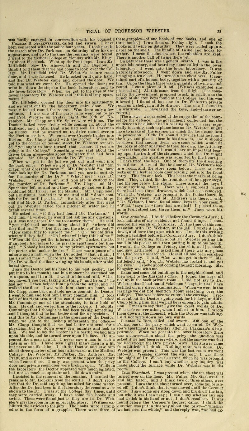 was busily engaged in conversation with his counsel.] Charles B. Starkweather, called and sworn. I have been connected with the police four years. I took part in the search after Dr. Parkrnan, on Saturday after his dis- appearance, and up to the time the remains were found. I went to the Medical College on Monday with Mr. Kings- ley about 12 o'clock. Went up the front steps. I saw Mr. Littlefleld. Saw Dr. Ainsworth and Dr. Bigelow. I think I told them that we had come to look over the Col- lege. Mr. Littlefleld tried Dr. Webster's lecture room door, and it was fa.^tened. He knocked on it quite hard, and then Dr. Webster came and opened the door. We told him what we came for. He opened the door; we went in—down the steps to the back laboratory, and to the lower laboratory. When we got to the steps of the lower laboratory Dr. Webster said  this is all my apart- ments. Mr. Littlefleld opened the door into his apartments, and we went out by the laboratory stairs door. We merely looked round the rooms. Was there only a few minutes. I was one of the party who went out to ar- rest Prof. Webster on Friday night, the 80th of No- vember. Mr. Clapp and Mr. Spurr were with me. The i)octor talked very freely while coming in, about the Railroad, and a Mrs. Bent who had seen Dr. Parkman on Friday, and he wanted us to drive round over to the Port to see her. We came over Cragie's Bridge into Boston. Mr. Clapp talked with the Doctor. When we got to the corner of Second street, Dr. Webster remark- ed you ought to have turned that corner, if you are going to the College. Something was said about the driver being green—also about the water that had been •ounded. Mr. Clapp sat beside Dr. Webster. When we got to the jail we got out and went into the back olBce. When we got in Dr. Webster said Mr. Clapp what does this mean?'' Mr. Clapp said we have done looking for Dr. Parkman, and you are in custody for the murder of the Dr. What! me? says Dr. Webster. Yes, you, sir, and you are in custody for the murder of Dr. Parkman. Mr. Clapp and Mr. Spurr tlien left us and said they would go and see if they couldflnd Mr. Parker and the Marshal. Mr. Clapp made out a mittimus, handed it to me, and said  don't com- mit the Dr. until I get back. He told me he would and find Mr. S. D. I'arker. Immediately after they went out, Dr Webster called for a pitcher of water and he drank several times. He asked me  if they had found Dr. Parkman. I told him I wished^he would not ask me any questions, as it was not proper for me to answer them. He said, you might tell me something about it; where did they flnd him?  Did they flnd the whole of the body? How came they to suspect me? Oh! my children, what will they do? Oh! what will they think of me?  When did they get the information? I asked the Dr. if anybody had access to his private apartments but him- self.  Nobody has access to my private apartments but the porter who makes the flre. There was a pause of a minute and a half, when the Dr. added,  that villain, I am a ruined man. There was no further conversation. The Dr. walked the floor wringing his hands, after which he sat down. I saw the Doctor put his hand to his vest pocket, and put it up tti his mouth; and in a moment he stretched out n a spasm, asifinafit. I went to him and said, Doc- tor, haven't you been taking anything? and he said  he had not. I then helped him up from the settee, and he walked the floor. I was with him about an hour, and Mr. Clapp came back and told me to commit the Doctor. I went to him and told him I must commit him. I took hold of his right arm, and he could not stand. I asked Mr. Cummings, one of the attendants, to take hold of him. He did, and we led him to the look-up. I told Mr. Cummings that I thought he had been taking something, and I thought that he had better send for a physician. I laid this to Mr. Cummings in the presence of the Doctor, when we got to the lock-up underneath the oflSce.— Mr. Clapp thought that we had better not send for a Ehysician, but go down every few minutes and look to im. We had to lay the Doctor in his berth; we laid him upon his side, and he turned over upon his face. He ap- peared like a man in a flt. I never saw a man in such a Btate in my life. I have seen a great many men in a fit, but never one like him I left the Doctor, and saw him about three-quarters of an hour afterwards at the Medical College. Dr. Webster, Mr. Parker, Mr. Andrews, Mr. Pratt, and several others, were up in the upper laboratory when I came there. I only was present when the privy door and private room door were broken open. While in the laboratory the Doctor appeared very much agitated, but not so much so up stairs as he did down stairs. I assisted in the removal of the remains. I handed the remains to Mr. Hopkins from the scuttle. I don't recol- lect that the Dr. said anything but asked for some water. After the Dr. had been in the laboratory the remains were ehown to the Dr. I was at the College, day times, until they were carried away. I have some fish hooks and twine. These were found just as they are in Dr. Web- •ter's private room in his upper laboratory. [Witness ex- hibited the articles to the jury. The hooks were arrang- ed as in the form of a grapple. There were three of these grapples—of one hook, of two hooks, and one of three hooks.] I saw them on Friday night. I took the hooks and twine on Saturday. They were rolled up in a paper on the shelf. The bundle of twine and hooks to- gether. I mean the closet where the valuables are kept. There is another ball of twine there yet. On Saturday there was a general search. I was in the upper laboratory, and heard my name called in the lower laboratory. I went into the lower laboratory. It was Saturday afternoon. I went down, and saw Mr. Fuller bringing a tea chest. He turned a tea chest over. It con- tained part of a human body, together with a quantity of : tan. Upon the thigh there was a quantity of twine wound round. I cut a piece of it off. [Witness exhibited the piece cut off.] All this came from the thigh. [The coun- sel for the government proposed to ask, in relation to the bunch of skeleton keys found at the College, and this wa» allowed.] 1 found all but one in Dr. Webster's private room on a shelf, in a little drawer. The one I found in his wardrobe. I have tried the keys, and—[answer ar- rested.] [The answer was arrested at the suggestion of the coun- sel for the defence. The government contended that the evidence to be elicited had a bearing upon ilie case, espe- cially touching such explanations as Dr. Web.'^ter might have to make of the mauuer in which the ke,s came into his possession. If the Dr. should advance tiiat he found the keys, and placed them in his drawers, and it should be shown that among them were some which would fit the locks of other apartments than his own, the Attorney General thought that this would have an important bear- ing upon the truth of the statement which the Dr. might have made. The question was admitted by the Court.] I have tried the keys. One of them fits the dissecting room door. A second fits the door of Dr. Webster's leo- ture room, and the store room below. There are two locks on the lecture room door leading out into the front entry. This tits one lock. This bears the marks of being tiled. This, a third, fits the front door of the upper steps, and the one below the stairs. These are all the keys t know anything about. There was a cupboard where there had been three drawers, which had been removed.. When Dr. Webster was brought to the Police Court, im the judge's room, and Mr Andrews was there, I said,  Dr. Webster, I have found some keys in your room. What, says he those that are filed? I picked th^asi up in Fruit street and threw them in. These were his words. Cross-examined.—I testified before the Coroner's Jury; I took minutes of my evidence as I found things. I com« menced the search on Saturday. At the time of this con- versation with Dr. Webster, at the jail, I wrote it right down, and have the paper with me. I made this wriimg before I testified before the Coroner's Jury. I don't think that I said anything then aoout Dr. Webster putting his hand in his pocket and then putting it up to his mouth. I was at the College on P'riday, the 30th, at 4^ o'clock, and saw Littlefleld. I asked him if there was any place that; had been unsearched. He said all had been searched but the privy. I said, Can we not get in there? Mr, Littlefleld said, No, Dr. Webster has locked it and got the keys. I spoke about coming the next morning. Mr- Kingsley was with me. Examined some old buildings in the neighborhood, and then went to the Marshal's otfice. I ibund the keys all tied up in the back private room. I did not say to Dr. Webster that I had found skeleton keys, but as I have testified on my direct examination. -When we were in the carriage we did not mention about searching over the College. This was before we entered the carriage. I rec- ollect about the Doctor's going back for his keys, and Mr. Clapp telling him that we had keys enough to gain admis- sion. I mean to say that I give the exact words of Dr. Webster's conversation, when I talked to him. I wrote them down at the moment, while the Doctor was talking. I did not write down my own words. Charles B. Kice, called and sworn. Am one of the Police, one of the party which went to search Dr. Web- ster's apartments on Tuesday after Dr. Parkman's disap- pearance. When we got into the lower laboratory there was a conversation about the privy—the question was asked if we had been everywhere, and the answer was that we had except the Dr's. private privy. The answer came from Littlefleld I think. Nothing more was done. Dr. Webster was present. Tliis was the last room we went into—Dr. Webster showed the way out. I was there the night of Dr. Webster's arrest when he was brought to the College. I can't say whether any inquiry was made about the furnace while Dr. Webster was in the room. Cross Examined.—I was present when the tea chest waa turned over on the floor. Mr. Fuller, Mr. Starkweather and Mr. Eaton, and I think two or three others, were present. I saw the tea chest turned over, some tan brush- ed off. I don't think that it was moved until the Coroner came. I saw some one stoop down and brush off the tan, but who it was I can't say; I can't say whether any one had a stick in his hand or not; I don't recollect. It was found before the Coroner's Inquest came. I think the question was put in this way about the privy— whether we had seen the whole, and the reply was, we had ex-