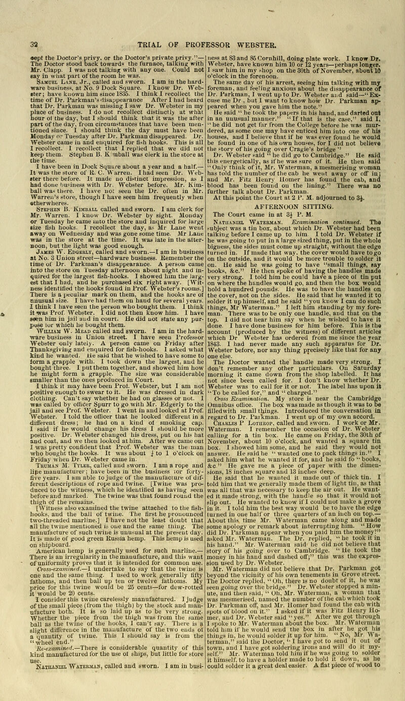 «ept the Doctor-s privy, or the Doctor's private privy.— The Doctor stood back towards the furnace, talking with Mr. Olapp. I was uot talking with any one. Could not gay in what part of the room he was. Samuel Lane, Jr., called and sworn. I am iu the hard- ware business, at No. 9 Dock Square. I know Dr. VVeb- iter; have known him since 1836. I think I recollect the time of Dr. Parkman's ilisappearance After I had heard that Dr. Parkman was missing I saw Dr. Webster in my place of business. I do not recollect distinctly at what hour ol the day, but I should think that it was the after part of the day, from circumstatices that have been men- tioned since. I should think the day must have been Monday or Tuesday after Dr. Parkman disappeared. Dr. Webster came in and enquired for fish hooks. This is all I recollect. I recollect that I replied that we did not keep them. Stephen B. Kimball was clerk in the store at the time. I have been in Dock Square about a year and a half.— It was the store of R. C. Warren. I had seen Dr. Web- «ter there before. It made no distinct impression, a* I had done business with Dr. Webster before. Mr. Kim- ball was there. I have uot seen the Dr. often in Mr. Warren's store, though I have seen him frequently when «therwheres. Stephen B. Kimball called and sworn. I am clerk for Mr. Warren. I know Dr. Webster by sight. Monday or Tuesday he came mto the store and inquired for large size fish hooks. I recollect the day, as Mr Lane went away on Wednesday and was gone some time. Mr Lane was in the store at the time. It was late in the atter- Boon, but the light was good enough. James W. Edgbrly, called and sworn.—I am in business at No. 3 Union street—hardware business. Remember the time of Dr. Parkman's disappearance. A person came into the store on Tuesday afternoon about night and in- quired for the largest fish-hooks. I showed him the larg- est that I had, and he purchased six right away. [Wit- ness identified the hooks found in Prof. Webster's rooms.] There is a peculiar mark on them, and the hooks are of unusual size. I have had them on hand for several years. I think I have seen the person who bought them. I think it was Prof Webster. I did not then know him. I have seen him in jail and in court. He did not state any pur- pose lor which he bought them. WnuAM W. Mead called and sworn. I am in the hard- ware business iu Union street. I have seen Professor Webster only lately. A person came on Friday after Thanksgiving and enquired for fish-hooks. I asked what kind he wanted, tie said that he wished to have some to term a grapple with. I took down the largest, and he bought three. I put them together, and showed him how lie might form a grapple. The size was considerable smaller than the ones produced in Court. I think it may have been Prof. Webster, but I am not positive enough to swear to it. He was dressed in dark clothing. Can't say whether he had on glasses or not. I was called by olficer Spurr to go with Mr. Edgerly to the jail and see Prof. Webster. I went in and looked at Prof. Webster. I told the officer that he looked difierent in a different dress; he had on a kind of smoking cap. I said if he would change his dress I should be more positive. Dr. Webster changed his dress, put on his hat and coat, and we then looked at him. After we came out I was pretty confident that Prof. Webster was the man who bought the hooks. It was about | to 1 o'clock on Friday when Dr. Webster came in. Tbuman M. Tyler, called and sworn. I am a rope and lipe manufacturer; have been iu the business lor forty- five years. I am able to judge of the manufacture of dif- ferent descriptions of rope and twine. [Twine was pro- duced to the witness, which he identified as having seen before and marked. The twine was that found round the thigh of the remains. [Witness also examined the twine attached to the fish- hooks, and the ball of twine. The first he pronounced two-threaded marline.] I have not the least doubt that all the twine mentioned is one and the same tiling. The manufacture of such twine is unusual at the present day. It is made of good green Russia hemp. This hemp is used on shipboard. American hemp is generally used for such marline.— There is an irregularity in the manufacture, and this want of uniformity proves that it is intended for common use. Cross-examined.—I undertake to say that the twine is one and the same thing. I used to work generally fifty fathoms, and then ball up ten or twelve fathoms. My price for this twine would be 25 cents—for dew-rotted it would be 20 cents. I consider this twine carelessly manufactured. I judge of the small piece (from the thigh) by the stock and man- ufacture both. It is so laid up as to be very strong. Whether the piece from the thigh was trom the same ball as the twine of the hooks, I can't say. There is a slight difference in the manufacture of the two ends of a quantity of twine. This I should say is from the wheel end. Re-examined.—The^re: is considerable quantity of this kind manufactured for the use of ships, but little for store use. NATaiNiEL Watermah, called and sworn. I am in busi- ness at 83 and 85 Cornhill, doing plate work. I know Dr. Webster, have known him 10 or 12 years—perhaps longer. I saw him in my shop on the 30th of November, about 10 o'clock in the forenoon. The same day ot his arrest, seeing him talking with my foreman, and feeling anxious about the disappearance of Dr. Parkman, I went up to Dr. Webster and said—Ex- cuse me Dr, but 1 want to know how Dr. Parkman aj)- peared when you gave him the note. He said  he took the papers in his hand, and darted ont in an unusual manner. If that is the case, said I, ■' he did not get fur from the College before he was mur- dered, as some one may have enticed him into one of his houses, and I believe that if he was ever found he would be found in one of his own houses, for I did not believe the story of his going over Cragie's bridge '' Dr. Webster said  he did go to Cambridge. He said this energetically, as if he was sure of it. He then said •'Only think of it, Mr. Waterman, a mesmerising woman has told the number of the cab he went away or off in: and Mr. Fitz Henry Homer has found the cab, and blood has been fouiid on the lining. There was no further talk about Dr. Parkman. At this point the Court at 2 P. M. adjourned to SJ. AFTERNOON SITTING. The Court came in at 3^^ P. M. Nathaniel Waterman. Examination continued. The subject was a tin box, about which Dr. Webster had been talking before I came up to him. I told Dr. Webster if he was going to put in a large sized thing, put in the whole bigness, the sides must come up straight, without the edge turned in. If made that way. the cover would have togo on the outside, and it would be more trouble to solder it on. He said he was going to have small things, gay books, &c. He then spoke of having the handles made very strong. I told him he could have a piece of tin put on where the handles would go, and then the box would hold a hundred pounds. He was to have the handles on the cover, not on the sides. He said that he wanted it to solder it up himself, and he said  you know I can do such things, Mr Waterman. I left him standing by my fore- man. There was to be only one handle, and that on the top. I did not hear him say when he wished to have it done. I have done business for him before. This is the account (produced by the witness) of different articles which Dr Webster has ordered from me since the year 1843. I had never made any such apparatus for Dr. Webster before, nor any thing precisely like that for any one else. The Doctor wanted the handle made very strong. I don't remember any other particulars. On Saturday morning it came down from the shop labelled. It has not since been called for. I don't know whether Dr. Webster was to call for it or not. The label has upon it To be called for, and  charged. Cross Examination. My store is near the Cambridge Omnibus office. The box was made as though it was to be iilledwith small things. Introduced the conversation in regard to Dr. Parkman. I went up of my own accord. Charles P Lothrop, called and sworn. I work or Mr. Waterman. I remember the occasion of Dr. Webster calling for a tin box. He came on Friday, the 30th of November, about 10 o'clock, and wanted a square tin box. I showed him some, and he said they would not answer. He said he  wanted one to pack things in. I asked him what he wanted it for, and he said fo  books, &c. He gave me a piece of paper with the dimen- sions, 18 inches square and 13 inches deep. He said that he wanted it made out of thick tin. I told him that we generally made them of light tin, as that was all that was necessary to keep the air out. He want- ed it made strong, with the handle so that it would not slip out. He wanted to know if I could not make a grove in it. I told him the best way would be to have the edge turned in one half or three quarters of an inch on top.— About this time Mr. Waterman came along and made some apology or remark about interrupting him.  How did Dr. Parkman appear when you paid him the money? asked Mr. Waterman. The Dr. replied,  he took it in his hand. Mr. Watermaa said he did not believe that story of his going over to Cambridge.  He took the money in his hand and dashed off; this was the expres- sion used by Dr. Webster. Mr. Waterman did not believe .that Dr. Parkman got beyond tne vicinity of his own tenements in Grove street. The Doctor replied,  Oh, there is no doubt of it, he was seen going over the bridge. Dr. Webster stopped a min- ute, and then said,  Oh, Mr. Waterman, a woman that was mesmerised, named the number of the cab which took Dr. Parkman off, and Mr. Homer had found the cab with spots of blood on it. I asked if it was Fitz Henry Ho- mer, and Dr. Webster said  yes. After we got through I spoke to Mr. Waterman about the box. Mr. Waterman told him if he would send the box in after he got his things in, he would solder it up for him.  No, Mr. Wa- terman, said the Doctor,  I have got to send it out of town, and I have got soldering irons and will do it my- self. Mr. Waterman told him if he was going to solder it himself, to have a holder made to hold it down, as he could solder it a great deal easier. A flat piece of wood to