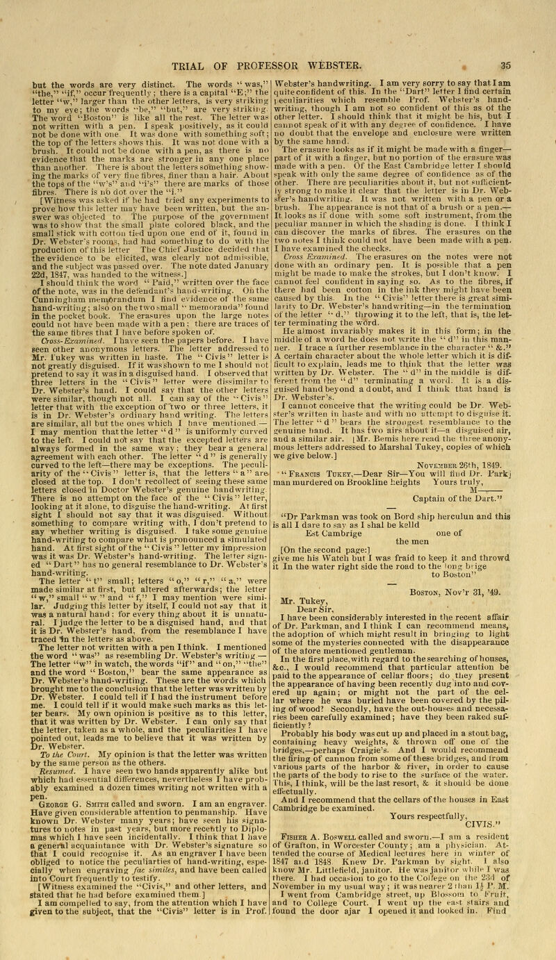 but the words are very distinct. The words  was, the, ''if, occur frequently ; there is a capital ''E; the letter w, larger than the other letters, is very striking to my eye; the words be, but,' are very strikii'g. The word '-Boston is like all the rest. The letter was not written with a pen. I speak positively, as it could not be done with one. It wasdone with something soft; the top of the letters shows this. It was not done with a brush. It could not be done with a pen, as there is no evidence that the marks are stronger in any one place than another. There is about the letters something show ing the marks of very fine fibres, finer than a hair. About the tops of tlie w's and '-i's there are marks of those fibres. There is no dot over the i. [Witness was asked if he had tiied any experiments to prove how this letter may have been written, but the an ewer was objected to The purpose of the government was to show that the small plate colored black, and the small stick with cotton tied upon one end of it, found in Dr. Webster's room.i, had haa something to do with the production of this letter The Chief Justice decided tliat the evidence to be elicited, was clearly not admissible, and the subject was passed over. The note dated January 22d, 1847, was handed to the witness.] I should think the word  Paid, written over the face of the note, was in the defendant's hand-writing. On the Cunningham meniorandum I find evidence of the same hand-writing; also on thetwosmall  memoranda found in the pocket book. The erasures upon tlie large notes could not have been made with a pen : there are traces of the same fibres that I iiave before spoken of. Oross-Examined. I have seen the papers before. I have seen other anonymous letters. The letter addressed to Mr. lukey was written in haste. The Civis letter is not greatly disguised. If it wasshown to me I should not pretend to say it was in a disguised hand. I observed that three letters in the Civis letter were dissimilar to Dr. Webster's hand. I could say that the other letters were similar, though not all. I can say of the Civis letter that with the exception of two or three letters, it is in Dr. Webster's ordinary hand vvriting. The letters are similar, all but the ones which I have mentioned — I may mention that the letter d is uniformly curved to the left. I could not say that the excepted letters are always formed in the same way; they bear a general agreement with each other. The letter  d  is generally curved to the left—there may be exceptions. The peculi- arity of the  Civis  letter is, that the letters''a are closed at the top. I don't recollect of seeing these same letters closed in Doctor Webster's genuine handwriting. There is no attempt on the face of the  Civis letter, looking at it alone, to disguise the hand-writing. At first eight I should not say that it was disguised. Without something to compare writing with, 1 don't pretend to say whether writing is disguised. I take some genuine hand-writing to compare what is pronounced a simulated hand. At first sight of the '' Civis  letter my impression was it was Dr. Webster's hand-writing. The letter sign- ed  Dart has no general resemblance to Dr. Webster's hand-writing. The letter  t small; letters o,  r, a, were made similar at first, but altered afterwards; the letter w, small  w.'and f, I may mention were simi- lar. Judging this letter by itself, I could not say that it was a natural hand ; for every thing about it is unnatu- ral. I judge the letter to be a disguised hand, and that it is Dr. Webster's hand, from the resemblance I have traced tn the letters as above. The letter not written with a pen I think. I mentioned the word was as resembling Dr. Webster's writing — The letter w in watch, the words if and on, the and the word  Boston, bear the same appearance as Dr. Webster's hand-writing. These are the words which brought me to the conclusion that the letter was written by Dr. Webster. I could tell if I had the instrument before me. I could tell if it would make such marks as this let- ter bears. My own opinion is positive as to this letter, that it was written by Dr. Webster. I can only say that the letter, taken as a whole, and the peculiarities I have Sointed out, leads me to believe that it was written by ir. Webster. To the Court. My opinion is that the letter was written by the same person as the others. Resumed. I have seen two hands apparently alike but which had e.<!seutial ditferences, nevertheless I have prob- ably examined a dozen times writing not written with a pen. George G. Smith called and sworn. I am an engraver. Have given considerable attention to penmanship. Have known Dr. Webster many years; have seen his signa- tures to notes in past years, but more recently to Diplo- mas which I have seen incidentally. I think that I have a general acquaintance with Dr. Webster's sis^nature so that I could recognise it. As an engraver I have been obliged to notice the peculiarties of hand-writing, espe- cially when engraving /«<: similes, and have been called into Court fiequently to testify. [Witness examined the Civis, and other letters, and Stated that he had before examined them.] I am compelled to say, from the attention which I have given to the subject, that the Civis letter is in Prof. Webster's handwriting. I am very sorry to say that I am quite confident of this. In the Dart letter 1 find certain l^eculiarities which resemble Prof. Webster's hand- writing, though I am not so confident of this as of the other letter. 1 should think that it might be his, but I ciinnot speak of it with any decree of confidence. I have no doubt that the envelope and enclosure were written by the same hand. The erasure looks as if it might be made with a finger— part of it with a finger, but no portion of the erasure was made with a pen. Of the East Cambridge letter I should speak with only the same degree of confidence as of the other. There are peculiarities about it, but not sufficient- ly strong to make it clear that the letter is in Dr. Web- ster's handwriting. It was not written with a pen or a brush. The appearance is not that of a brush or a pen.— It looks as if done with some soft instrument, from the peculiar manner in which the shading is done. I think I can discover the marks of fibres. The erasures on the two notes I think could not have been made with a pen. I have examined the checks. Cross ExuTTiined. The erasures on the notes were not done with an ordinary pen. It is possible that a pen might be made to make the strokes, but I don't kiiow. I cannot feel confident in saying so. As to the fibres, if there had been cotton in the ink they might have been caused by this. In the  Civis letter there is great simi- larity to Dr. Webster's handwriting—in the termination of the letter 'd, throwing it to the left, that is, the let- ter terminating the wOrd. He almost invariably makes it in this form; in the middle of a word he does not write the  d in this man- ner. I trace a further resemblance in the character  &. A certain character about the whole letter which it is dif- ficult to explain, leads me to think that the letter was written by Dr. Webster. The  d in the middle is dif- ferent from the  d terminating a word. It is a dis- guised hand beyond a doubt, and I think that hand is Dr. Webster's. I cannot conceive that the writing could be Dr. Web- ster's written in haste and with no atti'mpt to dipgnise it. Tile letter  d  bears the strongest resemblance to the genuine hand. It has two airs about it—a disguised air, and a similar air. [M.r. Bemis here read the three anony- mous letters addressed to Marshal Tukey, copies of which we give below.] November 26th, 1849. Francis Tdket,—Dear Sir—You will find Dr. Parkj man murdered on Brookline heights Yours truly, M-. Captain of the Dart. Dr Parkman was took on Bord ship herculun and this is all I dare to say as I shal be kelld Est Cambrige one of the men [On the second page:] give me his Watch but I was fraid to keep it and throwd it In the water right side the road to the long biige to Boston Boston, Nov'r 31, '49. Mr. Tukey, Dear Sir, I have been considerably interested in the recent affair of Dr. Parkman, and I think I can recommend means, the adoption of which miarht result in bringing to light some of the mysteries connected with the disappearance of the afore mentioned gentleman. In the first place, with regard to the searching of houses, &c., I would recommend that particular attention be paid to the appearance of cellar floors; do they present the appearance of having been recently dug into and cov- ered up again; or might not the part of the cel- lar where he was buried have been covered by the pil- ing of wood? Secondly, have the out-houses and necessa- ries been carefully examined; have they been raked suf- ficiently ? Probably his body was cut up and placed in a stout bag, containing heavy weights, & thrown off one of the bridges,—perhaps Craigie's. And I would recommend the firing of cannon from some of these bridges, and trom various parts of the harbor & river, in order to cause the parts of the body to rise to the surfiice of the water. This, I think, will be the last resort, & it should be done effectually. And I recommend that the cellars of the houses in East Cambridge be examined. Yours respectfully, CIVIS. Fisher A. Boswell called and sworn.—I am a resident of Grafton, in Worcester County; am a physician. At- tended the course of Medical lectures here in winter of 1847 ai,d 1848 Knew Dr. Parkman by sight. I also know Mr. Littlefield, janitor. He was janitor uhilf I was there. I had occasion to go to the College on the 2.3d of November in my usual way ; it was nearer 2 than 1^ P. M. I went from Cambridge street, up Blossom to Kruit, and to College Court. 1 went up the ea.-^t stairs and found the door ajar I opened it and looked in. Find