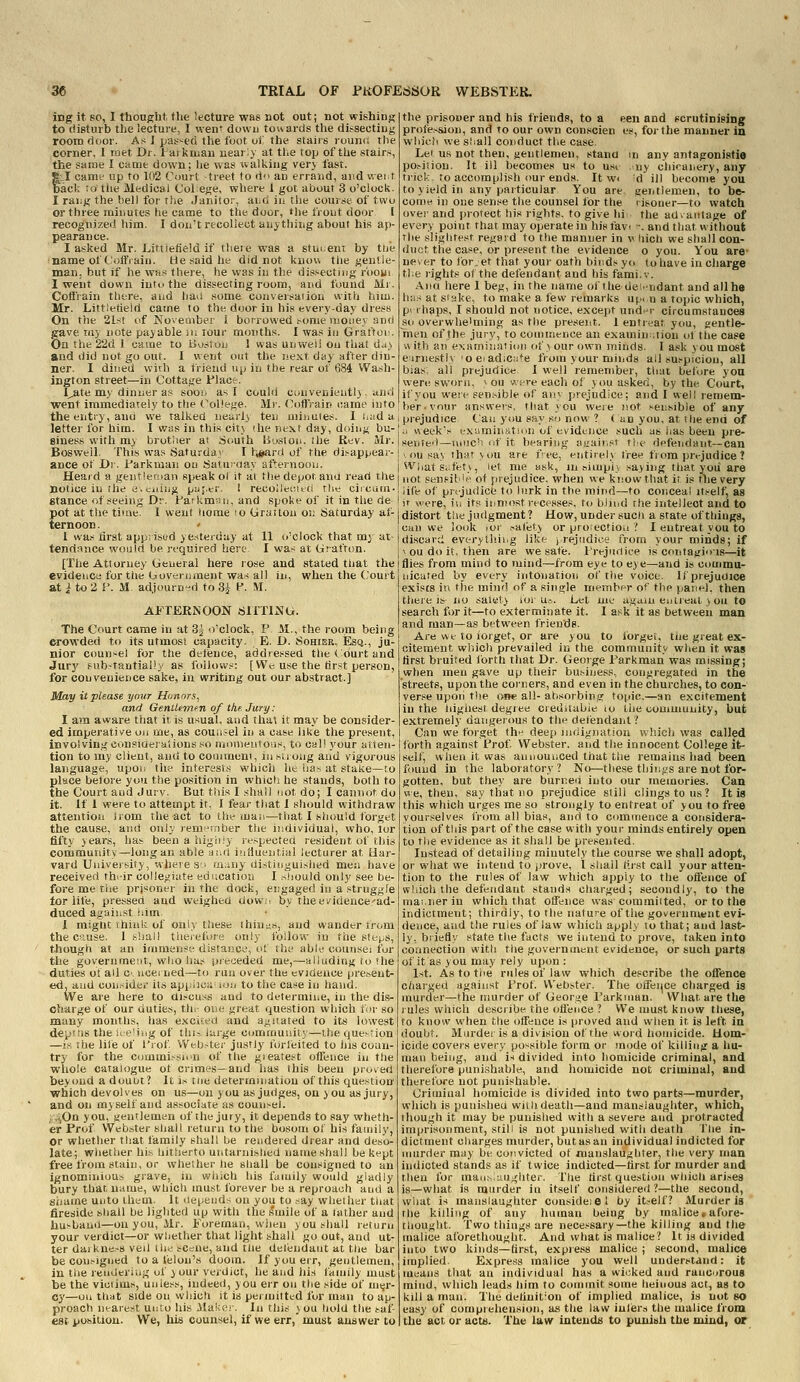 iDg it so, I thought, the lecture was not out; not wishing to disturb tlse lecture, I wen' down towards tire dissecting room door. As 1 jjas^ed the foot vi the staiis rounci the corner, I met Dr. haiknian nearly at the top of the stairs, the sarae I came down; he was walking very fast. tl camt' up to 102 Court treet to d an errand, and v.ei t act ;o tlie Medical Colege, where 1 got about 3 o'clock. I rai:g the bell for the Janitor, aiid in the course of two or three minutes he came to the door, the front door I recognized him. I don't recollect anything about his ap- pearance. I asked Mr. LittJefield if theie was a student by tue name of t'ottVaiu. He said lie did not know tlie gentle- man, but if he WHS there, he was in the dissecting r'oou! 1 went down intu the dissecting room, and found Mr. Colliain there, and baa some conversation with him. Mr. Littletield catne to the door in his everyday dress On the 21st of Soveoiber i borrowed some money and gave my note payable lu lour months. I was in Grai'tui'. On the 22d 1 came to liviston 1 was unweii on that dj) and did not go out. I went out the next day after din- ner. I dined with a friend up in the rear of 684 Wash- ington street—in Cottage Flac:r. I^te my dinner as sooi* as I could convenieutl) , and went immediately to the (\il!ege. Mr. CotTrain liame into the entry, ami we talked neurl) ten miiiuies. I i.ud a letter for him. I was in this city <he next day, doing bu- siness vi'ith my brother ai Sciuth IJuston. ihe Rev. Mr. Bosweil. This was Saturdai I t;siard of the disappear- ance of Dr. Farkman on Saturday afternoou. Heard a gent!er;ian speak ol it at the depot anu read the notice in the e-s-iiing pyj.er. 1 recollei-.itri the circam- stance of seeing Dr. Faikmsii, and spoke of it in the de pot at the time. I went iiome !0 Graitou on Saturday af- ternoon . ' I was iirst apprised yesterday at 11 o'clock that my at- tendance would be required here I was at Grafton. [The Attorney General here rose and stated tliat the evidence for tiie Government was all in, when the Court at i to 2 i*. M. adjourn-id to 3^ P. M. AFTERNOON SITTING. The Court came in at Sj o'clock, P M., the room being crowded to its utmost capacity. E. D. Sohier, Esq., ju- nior coun^-el for the defence, addressed the <. ourt and Jury fubstantiaily as follows: [ We use the first person, for convenience sake, in writing out our abstract.] May it please your Honors, and GenUemnn of the. Jury: I am aware that it is usual, and tha\ it may be consider- ed imperative on me, as counsel in a case like the present, involving consioejaiious so monieiitoiis, to call your atten- tion to my client, and to couimeni, insiiong and vigorous language, upon the interests which ht lias at stake—to place before you the position in which he stands, both to the Court and Jury. But this I shall not do; I cannot do it. If I were to attempt it. I fear that I should withdraw attention Jrom the act to the man—that I sliould forget the cause, and only rem^Tnber the individual, who, tor fifty years, has beenahigljiy rf.-pectea resident of this community—long an able ai^d iiifiuential lecturer at Har- vard University, where Si m^aiy distinguished men have received ths-ir collegiate education I siiould only see be- fore me the prisoner in the dock, engaged in a struggle tor life, pressed and weighed dowc by theevidence'ad- duced against iiim. 1 might think of oniy these ihin^is, and wander Irom the cause. I shall tiie/efore only foilow in the steps, though at an immense distance, ol the able counsel for the government, who has pie<jeded me,—alluding to the duties of all C' ucei ned—to run over the evidence present- ed, aiid con.^ider its appisci; loii to the case in hand. We are here to ai.-cuss and to determine, in the dis- charge of our duties, th>- Oise great question which for so many months, has excited and agitated to its lowest depJ.ls the u e'iiig of Mu.i iuj-ge commuiiily—the quevtion —is the life of I'rof Web.-ter justly forieited to his coun- try for the commission of the gieatest offence iu the whole catalogue of crimes—and lias this been proved beyond a douut? It i.s riie determination of this question which devolves on us—on you as judges, on you as jury, and on myself and associate as counsel. ;,v(,On you, gentlemen of the jury, it depends to say wheth- er Prof Webster shall return to the bosom ol' his family, or whether that family shall be rendered drear and deso- late; whether his hitherto untarnished name shall be kept free from stain, or whether he shall be consigned to an ignominious grave, in which his family would gladly bury that, name, which must forever be a reproach and a shame unto them. It iiepeiids on you to say whether tiiat fireside sliall be lighted up with the ^mile of a father and husband—on you, Mr. Foreman, when you shall return your verdict—or whether that light shall go out, and ut- ter daiknesB veil the se=ne, and tue delendaut at the bar be consigned to a felon's doom. If you err, gentlemen, in the rendering of your verdict, he and his family must be the viciims, unless, indeed, you err on the side of nnjr- cy—on that side on which it is permitted for man to ap- proach nearest unto his Maker. In this sou hold the cat- est position. We, his counsel, if we err,' must answer to the prisoner and his friends, to a een and scrutiniging profe.ssiou, and to our own con.scien es, for the manner in which we s'iall conduct tlie case Lei us not then, gentlemen, stana in any antagonistie po.siiiou. It ill becomes us to usi ,ny chioanery, any trick, to accomplish our ends. It w< d ill become you to yield in any particular You are gentlemen, to be- come in one sense tlie counsel for the risouer—to watch ovei-and protect his rights, to give hi the ad-antage of every point that may operate in his favi -. and that without the slightest regeid to the manner in v liich we shall con- duct the case, or present the evidence o you. You are* never to for.et that your oath binds yo to have in charge the rights of the defendant and his fami.v. Ana here 1 beg, in the name oi'the dei^'udant and all he h;is at slake, to make a flaw remarks up..n a topic which, p> ihaps, I should not notice, except und^'r circumstances so overwhelming as the present. I entreat you, gentle- men of the jury, to commence an examination of the case with an exrimhiation of vourown minds. I ask you most eirnestlx oeiadiciite from your minds all suspicion, all bias; all prejudice I well remember, that before you were sworn, ^ ou v.ere each of you asked, by the Court, if you were sensible of any prejudice; and I well remem- lier.vour answers, that you were not i-ensible of any prejudice Can you say so now ? < an you. at the end of ii week's exumination of evidence such as iias been pre- sented—uiiic'i of it besring iiL'air.s' t're defendant—can ' ou sa\ tharvou are fee, entirely free from prejudice ? Wjiatsafetk, let me ask, in aiiupi} saying that yoii are not sensible of prejudice, when we know that it is tlie very life of pn-judicfe to lurk in the mind—to conceal itself, as it were, ill its inmost recesses, to blind the intellect and to distort the judgment ? How, under such a state of things, can we look lor ^alety or proiectiou ? I entreat you to discard everythii.g like prejudice from your minds; if ^ ou do it, then are we safe. I'rejiniice is contagious—it flies from mind to mind—from eye to eye—and is commu- nicated by every intonation of tiie voice. If prejudice exists in the mind of a single rnenibpr of the paiinl. then there is no saiety iin-u=.. Let nie a,gaiu en ileal, } ou to search for it—to exterminate it. I ask it as between man and man—as between friends. Are we to forget, or are you to forget, the great ex- citement which prevailed in the community wiien it was first bruited forth that Dr. George Farkman was missing; when men gave up their business, congiegated in the 'streets, upon the corners, and even in the churches, to con- verse upoii the owe all- absorbing topic,—an excitement in the liighest degree crediiabie lo the oomuiunicy, but extremely dangerous to the detiendant? Can we forget the deep indignation ivhich was called forth against Frof Webster, and the innocent College it^- self, when it was announced tiiat the remains had been found in the laboratory? No—these thiii^^s are not for- gotten, but they are burned into our memories. Can VI e, then, say that no prejudice still clings to us ? It is this which urges me so strongly to entreat of you to free yourselves from all bias, and to commence a considera- tion of this part of the case with your minds entirely open to the evidence as it shall be presented. Instead of detailing minutely the course we shall adopt, or what we intend to prove, I shall first call your atten- tion to the rules of law which apply lo the offence of which the defendant stands charged; secondly, to the mai.nerin which that offence was committed, or to the indictment; thirdly, to the nature of the government evi- dence, and the rules of law which apply to that; and last- ly, briefly state the facts we intend to prove, taken into connection with the goveinuient evidence, or such parts of it as you may rely upon : 1st. As to tlie rules of law which describe the offence c/iarged against Frof. Webster. The offence charged is murder—the murder of George I'arkiiian. What are the rules which describe the offence ? We must know these, to know when the offence is proved and when it is left in doubt. Murder is a division of the word homicide. Hom- icide covers every possible form or mode of killing a hu- man being, and i^ divided into homicide criminal, and therefore punishable, and homicide not criminal, and therefore not punishable. Criminal homicide is divided into two parts—murder, which is punisheu wiih death—and manslaughter, which, though it may be punished with a severe and protracted imprisonment, still is not punished with death fiie in- dictment charges murder, but as an individual indicted for murder may be convicted of manslaughter, the very man indicted stands as if twice indicted—first for murder and then for mau.siaugliter. The first question which ari.ses is—what is murder in itself considered?—the second, what is manslaughter consideiel by itself? Murder is the killing of any human being by malice, afore- thought. Two things are necessary—the killing and the malice aforethought. And what is malice? It is divided into two kinds—first, express malice ; second, malice implied. Express malice you well understand: it means that an individual has a wicked and ruucorous mind, which leads liim to commit some tieinous act, as to kill a man. The definition of implied malice, is not so easy of comprehension, as the law iuler.i the malice from the act or acts. The law intends to punitih the mind, or