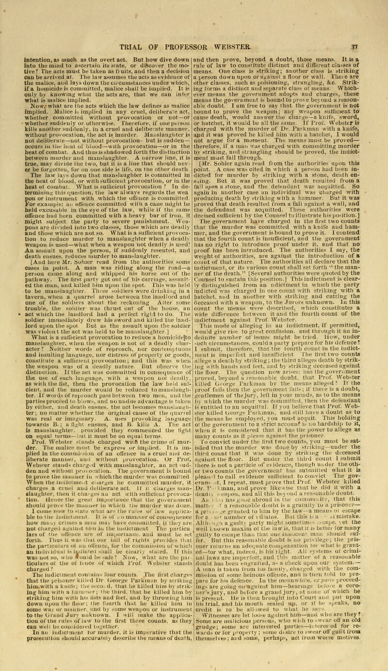 intention, as much as the overt act. But how dive down into the mind to ascertain it^ slate, or discover the mo- tive? The acts must be taken as fiuits, and then a decision can be arrived at. The Jaw assumes the acts as evidence of the malice, and lays down the circumstances under which, if a homicide is committed, malice shall be implied. It is only by knowing what the acts are, that we can inter what is malice implied. Now,'what are tlie acts which the law defines as malice implied. Malice U implied in any cruel, deliberate act, whether committed without provocation or not—or whether suddenly or otherwise. Therefore, if one person kills another suddenly, in a cruel and delibeiate manner, without, provocation, the act is murder. Manslaughter is not deliberate—not without provocation- but is sudden— occurs ill the heat of biood^vvith provocatiou—or in the heat of combat. And thus is shadowed forth the distinction between murder and manslaughter. A narrow line, it is true, may divide the two, but it is a line that should nev- er be forj^otteu, for on one side is life, on the other death The law lays down that manslaughter is committed in the heat of blood, or with sufficient provocation, or in the heat ot combar. What is suthcient provocation ? In de- termining! this question, the law always regards the wea pen or instrument with which the offence is committed. For exaniple: air offence committed with a caue might be held excusable in the eye of the law, while if the same offence had been committed with a heavy bar of iron, it might subject the party to severe punishment. Wea- pons are divided into two classes, those which are deadly and those which are not so. What is a sufficient provoca- tion to reduce murder to manslaughter when a deadly weapon is used—what when a weapon not deadly is used? An assault upon the person, if suddenly resented, and death ensues, reduces murder to manslaughter. [And here Mr. ijohier read from the authorities some oases in point. A man was riding along the road—a person came along and whipped nis horse out oi' the pathway. The first party got out of his carriage, assault- ed the man, and killed him upon the spot. This was held to be manslaughter. Three soldiers were drinking in a tavern, wtieu a quarrel arose between the landlord and one of the soldiers about the reckoning Alter some trouble, the soldier was thrust out of the house, an act which the landlord had a perfect rigiit to do. The soldier immediately drew his sword and killed the land- lord upon the spot But as the assault upon the soldier was violent the act was held to be manslaughter.] What is a sufficient provocation to reduce a homioidejto manslaughter, when tbe weapon is not of a deadly char- acter? Neither words of reproach, nor contemptuous and insulting language, nor distress of property or goods, constitute a sufficient provocation; and this was when the weapon was of a deadly nature. But observe the distinction. Iftheactwas committed inconsequence of the use of such language, with a weapon not deadly, as with the list, then the provocation the law hel(i sul- cient. and the murder would be reduced tomanslaugh ter. If woids of reproach pass between two men, and the parties proceed to biows, and no undue advantage is taken by either, and death ensues, the act becomes rnanslauiili- ter; no matter whether the original cause of the quarrel was real or imaginary. A. uses provoking language towards B.; a fight ensues, and B. kills A. Ttie act is manslaughter, provided they commenced the tight on equal terms—i.ut it must be on equal terms. Prof. Webster stands charged witB the crime of mur- der. The malice must be express or implied. It is im plied in the coinnii.-sion of an offence in a cruel and de- liberate mannei, and without provocation. Or Prof. Webster stands cha.'-gi'd with manslaughter, an act sud- den and without pruvoiiation. fhe government is bound to prove the manner in '.vhichthe murder was committed When the iudictmeut charges he commined murder, it charges a cruel and deliberate act. if ii charges man- slaughter, then it charges an act with sufficient provoca- tion. Hence the great importance that the government should prove the manner in which the murder was done. I come now to state what are the rules of law applica- ble to the indictment. It is of i:o manner of consequence how ma>iy crimes a man ina> have couiiuitted. if they are not charged against him in the indictment I'he particu lars of tlie oJlence are of importance, and must be stt forth. Tlius it was that our bill of rights provides tl/at the particulars ol an olleuce, for the commission of which an individual is iydic'efi shall be clearly stated. If this was not so, wiio would be »afe? Now, what are the par ticulars ot the of fence of which Prof. Webster stands charged ? The iudictmeut contains four counts. The lirst charges that the prisoner kilhd Dr George Parkmun by striking him with a knife; the secoi d, that he killed him by strik- ing him with a hammer; the third, that he killed liim by striking him with his lists a»d leet, and by throwing him down upou the floor; the fourth that he killed him in some way or manner, and by some weapon or instrument to the Grand Jury unknown. I will make the applica- tion of the rules of law to the first three counts, as they can well be considered together. In an indictment tor murder, it is imperative that the prosecution should accurately describe the means of death, and then prove, beyond a doubt, those means. It is a rule of law to constitute distinct and different classes of means. One class is striking; another class is striking a person down upon or against a floor or wall. Theie are other classes, such as poisioning, strangling, &c. Strik- ing forms a distinct and separate class ot means. Which- ever means the government adopts and charges, these means the government is bound to prove beyond a reason- able doubt. 1 am free to say that the government is not bound to prove the weapon; any weapon sufficient to cause death, would answer the charge—a knife^ sword, or hatchet, it would be all the same. If Prof. Webster is charged with the murder of Dr. Parkman with a knife, and it was proved he killed him with a hatchet, I would not argue tor a moment. The means must be proved— therefore, if a inau was charged with committing murder by striking, and strangling should be proved, the indict- ment must fall through. [Mr. Sohier again read from the authorities upon this point. A case was cited in which a person had been in- dicted for murder by striking with a stone, death en- suing. But it was proved that death resulted from a fall upon a stone, and the detendant was acquitted. So again in another case an individual was charged with producing death by striking with a hammer. But it was proved that death resulted from a fall against a wall, and the defendant was acquitted. These authorities were deemed sufficient by the Counsel to illustrate his position.] The government have charged in the first two counts that the murder was committed with a knife and ham- mer, and the government is bound to prove it. I contend that the fourth count is insufficient, and the government has no right to introduce proof under it, and that no proof has been introduced. The authorities I say, the weight of authorities, are against the introduction of a count of that nature. The authorities all declare that the indictment, or its various count shall set forth  the man- ner of the death. [Several authorities were quoted by the Counsel to sustain this position.] This indictment is clear- ly distinguished from an ndictment in which the party indicted was charged in one count with striking with a hatchet, and in another with striking and cutting the deceased with a weapon, to the Jurors unknown. In this count the means were described, which constitutes a wide difference between it and the fourth count of the indictment against Prof. Webster. This mode of alleging in an indictment, if permitted, would give rise to great confusion, and through it an in- definite number of issues might be tried. How, under .-uch circumstances, could a party prepare for his defence? I submit, therefore, that the lourth count in the indict- ment is imperfect and insufficient. The first two counts allege a death by striking; the third alleges death by strik- ing vvith hands and feet, and by striking deceased against the floor. The question now arises: has the government proved, beyond a reasouable doubt, that Prof. Webster killed George Parkman by the means alleged? If the proof fails then the government fails; if theie is a doubt, gentlemen of the jury, left in your minds, as to the means by which the murder was committed, then the defendant is entitled to an acquittal. If you believe that Prof Web- ster killed George Parkman, and still have a doubt as to the means he employed, you must acquit. This holding ot the government to a strict accounf is no hardship to it, when it is con.sidered that it has the power to allege as many counts as it please against the prisoner. To convict under the first two counts, you must be sat- isfied that the murder was done by striking—under the third count that it was done by striking the deceased against the floor. But under the third count I submit there is not a pai:ticle of evidence, though under the oth- er two counts the government has submitted what it is plea.serl to call evidence sufficient to convict The gov- ernm .it, I repeat, must prove that Prof. Webster killed Dr. P'kman, and prove likewise that he did it with a deadly ','. eapoti, and all this beyond a reasonable doubt. Aii J ;.■ I has gone abroad iu the community, that this matt.-i f a reasonable doubt is a gratuity to a prisoner— a priv 1;, „'e granted to him by the law—a means oi escape for a .ast number of villains. But this i; a ■ ,-.£ mistake. Althi,'i.(li a guilty party might sometimes c.-oape, yet the weil kiiown maxim ot the law is, that it is betler for many guilty to escape than that one iunoceur, man should suf- fer. But this reasonable doubt is uo privilege; the pris- oner returns an adequate compensation lor what is grant- ed—for what, indeed, is his right. Ail systems of crimi- nal laws are imperfect, and this m;ifter of a reasonable doubt has been engrafted, a- a check upon our system.— A man is taken from Ids family, charged with the com- mission of some heinous offence, and is tlieu told to pre- pare for his defence. In the meanwhile, ex pane, proceed- ings are going on against him—hearings btloie a coro- ner's jury, and before a grand jury, at none of which he is present. He is then brought into Court and put upon his trial, and his mouth sealed up, or if he speaks, no credit is to be allowed to what he says. Witnesses are let loo.se against liim—and who are they ? Some are malicious persons, who wish to swear ofl'an old grudge; some are inteiested parties—iuteresied for re- wards or for property ; some dtsire to swear off guilt from themselves; and some, perhaps, act from worse motives.