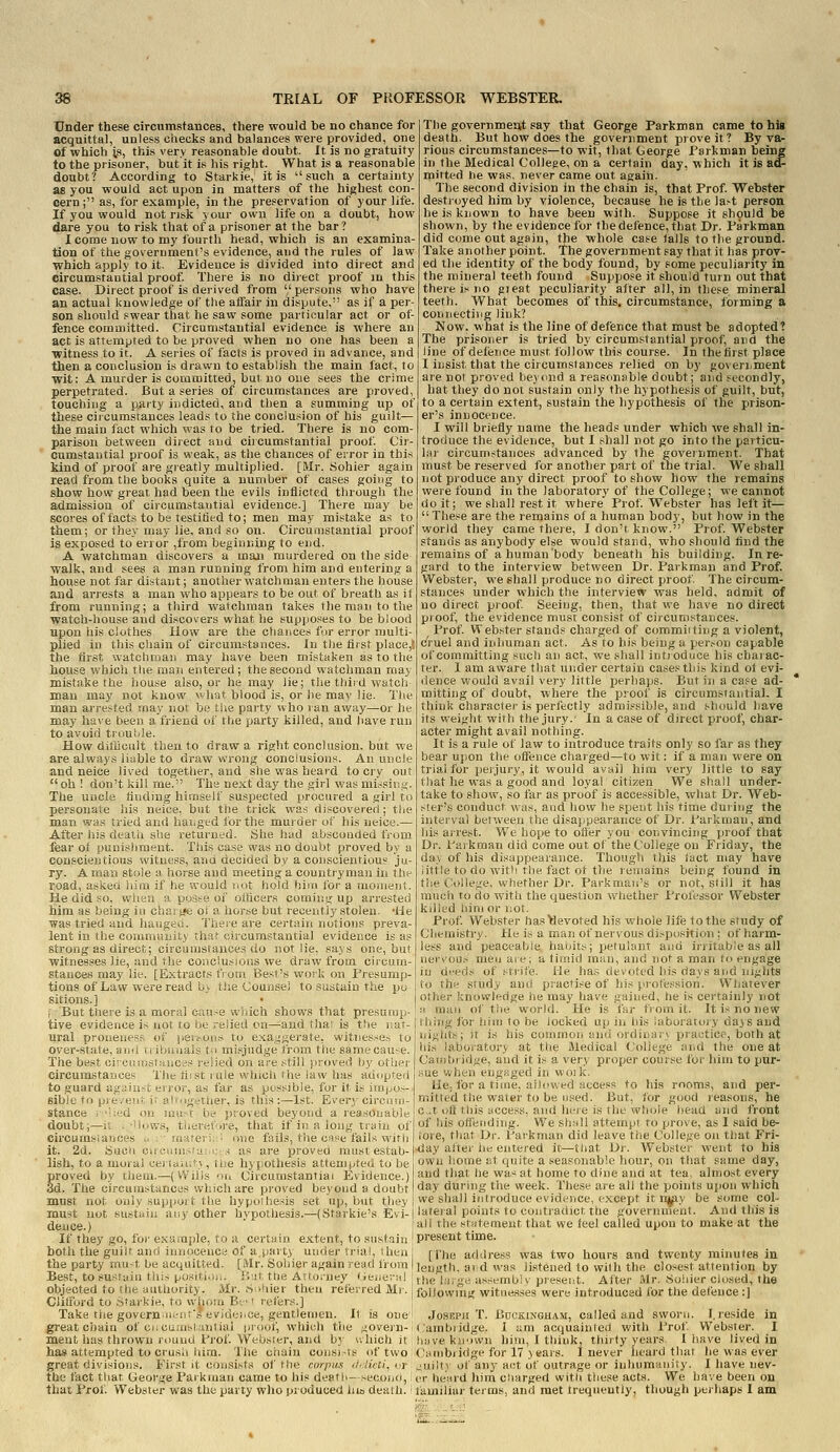Under these circumstances, there would be no chance for acquittal, unless checks and balances were provided, one of which is, this very reasonable doubt. It is no gratuity to the prisoner, but it is his right. What is a reasonable doubt? According to Starkie, it is such a certainty as you would act upon in matters of the highest con- cern; as, for example, in the preservation of your life. If you would not risk your own life on a doubt, how dare you to risk that of a prisoner at the bar? 1 come now to my fourth head, which is an examina- tion of the government's evidence, and the rules of law which apply to it. Evidence is divided into direct and circumstantial proof. There is no direct proof in this case. Direct proof is derived from persons who have an actual knowledge of tlie affair in dispute, as if a per- son should swear that he save some particular act or ot- fence coruaiitted. Circumstantial evidence is where an act is attempted to be proved when no one has been a ■witness to it. A series of facts is proved in advance, and then a conclusion is drawn to establish the main fact, to wit: A murder is committed, but no one sees the crime perpetrated. But a series of circumstances are proved, touching a party indicted, and then a summing up of these circumstances leads to the conclusion of his guilt— the main fact which was to be tried. There is no com- parison between direct and circumstantial proof Cir- cumstantial proof is weak, as the chances of error in this kind of proof are gieatly multiplied. [Mr. Sohier again read from the books quite a number of cases going to show how great had been the evils inflicted through the admission of circumstantial evidence.] There may be scores of facts to be testified to; men may mistake as to them; or they may lie. and so on. Circumstantial proof is exposed to en or ,from beginr.ing to end. A watchman discovers a man murdered on the side walk, and sees a man running from him and entering a house not far distant; another watchman enters the bouse and arrests a man who appears to be out of breath as it from running; a third watchman takes the man to the watch-house and discovers what he supposes to be blood upon his clothes How are the chances fur error multi- plied in this chain of circumstances. In the flrsf place,t the tirst watchman may have been mistaken as to the house which tlie man entered; the second watchman may mistake the house also, or he may lie; the thiid watch man ma}^ not know what blood is, or lie may lie. The man arrested may nor be !;lie party who ran away—or he may have been a friend of the party killed, and iiave run to avoid trouhle. How ditiicult then to draw a right conclusion, but we are always liuble to draw wrong conclusions. An uncle and neice lived together, and she was heard to cry out oh ! don't kill me. The next day the girl was missing. The uncle tinding himself suspected procured a girl to personate his neice, but the trick was discovered ; the man was tried and hanged for the muider of his neice.— After his dealii she returned. She had absconded IVom fear ot yunisliment. This case was no doubt proved by u conscientious witness, and decided by a conscientious ju- ry. A man stole a horse and meeting a countryman iu the road, askea liim if he would not hold him for a moment. He did so, when a pos^e of olticers coming up arrested him as being iu cha; j»e oi a horse but recently stolen. -He was tried and haijgf.i. 'iliere are certain notions preva- lent in the conimuiiity that circumstantial evidence is as strong as direct; circumstances do not lie, says one, but witnesses lie, and the conclusions we draw from circum- stances may lie. [Extracts from Best's work on Presump- tions of Law were read b> the Counsel to sustain the pu sitions.] i But there is a moral cause which shows that presump tive evidence is not to be relied on—and tha; is the iiat- i ihing for him to be locKed up ni his laboratory days and The government say that George Parkman came to hig death. But how does the government prove it? By var rious circumstances—to wit, that George Parkman being in the Medical College, on a certain day, which it is &£■ mitted he was, never came out again. The second division in the chain is, that Prof. Webster destroyed him by violence, because he is the last person he is known to have been witli. Suppose it should be shown, by the evidence for the defence, that Dr. Parkman did come out again, the whole case lalls to tlie ground. Take another point. The government say that it has prov- ed the identity of the body found, by some peculiarity in the mineral teeth found Suppose it should turn out that there is no gieat peculiarity alter all, in these mineral teeth. What becomes of this, circumstance, forming a connecting link? Now. what is the line of defence that must be adopted? The prisoner is tried by circumstantial proof, and the line of defence must follow this course. In the tirst place I insist that the circumstances relied on by goverijment are not proved beyond a reasonable doubt; and secondly, hat they do not sustain only the hypothesis of guilt, but, to a certain extent, sustain the hypothesis of the prison- er's innocence. I will briefly name the heads under which we shall in- troduce the evidence, but I shall not go into the particu- lar circumstances advanced by the government. That must be reserved for another part of the trial. We shall not produce any direct proof to show how the remains were found in the laboratory of the College; we cannot doit; we shall rest it where Prof. Webster has left it—  These are the remains of a human body, but how in the world they came there, I don't know. Prof. Webster stands as anybody else would stand, who should find the remains of a human body beneath his building. In re- gard to the interview between Dr. Parkman and Prof. Webster, we shall produce no direct proof. The circum- stances under which the interview was held, admit of no direct proof Seeing, then, that we have no direct proof, the evidence must consist of circumstances. Prof. Webster stands charged of commiiting a violent, (/ruel and inhuman act. As to his being a person capable of committing such an act, we shall intioduce his charac- ter. I am aware that under certain cases this kind ot evi- dence would avail very little perhaps. But in a case ad- mitting of doubt, where the proof is circumstantial. I think character is perfectly admissible, and should have its weight with the jury.' In a case of direct proof, char- acter might avail nothing. It is a rule of law to introduce traits only so far as they bear upon the offence charged—to wit: if a man were on trial for peijury, it would avail him very little to say that he was a good and loyal citizen We shall under- take to show, .so far as proof is accessible, what Dr. Web- ster's conduct WHS, and how he spent his time during the interval between the disappearance of Dr. Parkman, and his airest. We hope to offer you convincing proof that Dr. Paikman did come out of the College on Friday, the day of his disappearance. Though this tact may have Jitile to do with the fact of the revtiains being found in the College, whether Dr. Parkmait's or not, still it has much to do with the question whether Professor Webster killed him or not. Prof Webster has devoted his whole life to the study of Chemistry. He is a man of nervous disposition ; of harm- less and peaceable habits; petulant and irritable as all neiv'ous men aie; a timid man, and not a man to engage iu deeds of strife, tie has devoted his days and nights to the study ami practise of his profession. Whatever other knowledge he may have gained, he is certainly not ;> man of the world. He is far from it. It is no new liral prouenesr, of jieifoii.s to exa.ii^^erate, witnesses tc over-state, am-: n ibiruals t,i mi.';judge from tiic samecau-e The best citcii;!;.-;l;:!iCc's relied ou are still jiroved by otiji^! Circurastasjce'- 'ihe 11; st iiiie which fhy law has aaupfeh j to guard agjiu-t eiror, as far as p(.;.-<sibie, for it is iiu'i.ov- sible fo prbveut, v altDgether, is this;—1st. Ei'ery circuio- stance ; 'Ued ou must be proved beyond a reasonable doubt;—il .-Hows, tiienif'.j-e, that if in a long train of circumsiauces .. ',,,(_■; one fails, the case fails with it. 2d. Such c.::- ;i. ; as are proved must estab- lish, to a mora! cei i..,;i ' \, u e hyjiothesis attempted to be proved by them.—(Wilis oi. Circumstantial Evidence.) 3d. The circumstances which are proved beyond a doubt must not only support the hypothesis set up, but they Liigiiis; It is his conimoii and ordiiiaiv practice, both at his laboratory at the iMedical College and the one at Cambridge, and it is a very proper course for him to pur- sue when engp.ged in woik. Uc; for a time, aih?wed access to his rooms, and per- mitted the water to be used. But, for good reasons, he c,.t oil this access, and here is the wlKjie liead and front of his offending. We shall attempt to prove, as I said be- fore, that Dr. Parkman did leave the College on that Fri- .day after he entered it—tiiat Dr. Webster went to his own home ut quite a seasonable hour, on that same day, and that tie was at home to dine and at tea, almost every day during tiie week. These are all the points upon which we shall introduce evidence, except it n^y be some col- must not sTistaiii 'an'y other hypoUiesis.—(St.^'rkie's Evi- i latei al points to contradict the g6vernuTent. And this is deuce.)  all the stfitement that we feel called upon to make at the If they go, for example, to a certain extent, to sustain I present time, boththeguilt and innocence of a.party under trial, then [I'^e address was two hours and twenty minutes in the party mu-t be acquitted. [Mr. Sohier again read from | length, aid was listened to with the closest attention by Best, to .<usfaHi this positio.u Hut, the Attorney GenevHl |ti,e l.i;>'e as,-embly present. After Mr. Sohier closed, the objected to the authority. Mr. ,S.)hier then referred Mr. following witne.s.ses were introduced for the defence :] Clifford to Sfarkie, to whom Bt' i refers.] ! Take riie govern.iK-iifsevideiiCe, gentlemen. It is one^ Joseph T. Bockinguam, called and sworn. I.reside in gi'eat chain of en cuaislantial proof, which the govern-1 Cambridge. X am acquainted with Prof Webster. I ment has thrown round Prof Websier, and by uhich it; huve known liim, I think, thirty years. I have lived in has attempted to crush liim. The chain coiisi-ts of two Cambridge for 17 ) ears. I never heard that he was ever great divisions. First it consists of the corpus </,7ui/, or „;uilty of anj act ot outrage or inhumanity. I have nev- the fact that George Parkman came to his death- secono, v.v heard him charged with these acts. We have been on that Prof. Webster was the party who produced his death. • familiar terms, and met irequeutly, though jjerhaps 1 am