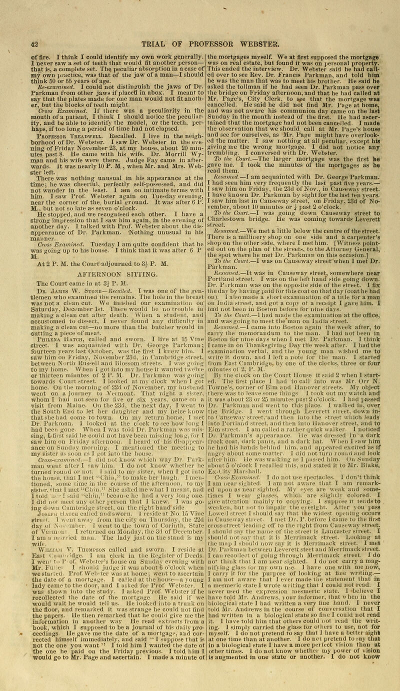 of fire. I think I could identify my own work generally. I never saw a set of teeth that would tit another person— that is, a complete set. The peculiar absorption in a case of my own practice, was that of the jaw of a man—I should think 50 or 55 years of age. Re-examined. I could not distinguish the jaws of Dr. Farkman from other jaws if placed in abox. I meant to say that the plates made for one man would not fit anoth- er, but the blocks of teeth might. Cross Examined. If there was a peculiarity in the mouth of a patient, I think I should noiice the peculiar- ity, and be able to identify the model, or the teeth, per- haps, if too long a period of time had not elapsed. Propessob TRE.iDWELL. Recalled. I live in the neigh- borhood of Dr. Webster. I saw Dr. Websier in the eve- ning of Friday Kovember 23, at my house, about 20 min- utes past 8. He came with his wife. Dr. Morrill VVy- man and his wife were there. Judge Fay came in after- wards. It was nearly 10 P. M , when Mr. and Mrs. Web- ster left. There was nothing unusual in his appearance at the time; he was cheeriul, perfectly self-posj^essed, and did not wander in the least. I am on intimate terms with him. I saw Prof Webster again on Tuesday evening, near the corner of the, burial ground. It was after 6 P. M., but not so late as seven o'clock. He stopped, and we recognit:ed each other. I have a strong impression that I saw him again, in the evening of another day. I talked with Prof. Webster about the dis- appearance of Dr. Parkman. 'Nothing unusual in his manner. Cross Examined. Tuesday I am quite confident that he was going up to his house. I think that it was after 6 P M. At 2 P. M. the Court adjourned to 3^ P. M. AFTERNOON SITTING. The Court came in at ^ P. M. Dr. James W. Stojje—Recalled. I was one of the gen- tlemen who examiaed the remains. The hole in the breast was not a clean cut. We finished our examination on' Saturday, December 1st. There would be no trouble iu making a clean cut after death. When a student, and accustomed to dissect, I never found any difficulty in making a clean cut.—no more than the butcher would in cutting a piece of meat. Philena Hatch, called and sworn. I live at 15 Vine street. 1 was acquainted with Dr. George Parkman; fourteen years last October, whs the first I'kr.ev,'him. 1 saw him on Friday, November 23d, in Camb/idge street, between North Kus^eli and Blossom streets. I was going to my home. When I got into my house it wanted twelve or thirteen minntes of 2 P. M. Dr. Parkman was g<jing towards Court street. I looked at my clock when 1 got home. On the morning of 22d of November, my iiusband went on a journey to Vermont. That night a sister, ■whom I had not seen for five or six years, catne on a visit from Maine. 0!itbe28d, the next day, I went to the South End to let her daughter and my iieice know that she had come to town. On my return home, I met Dr. Parkman. I looked at the clock to .^ee how long I had been gone. When I was told Dr. Parkman was mis- sing, I<fiist said he couid not have been missing long, for I saw him on Friday afceinoon. 1 heard of his di-ap;iear- ance on Sunday morning. I mentioned the meeting to my sister as soon as I yot into the house. Cross-examined.—I did not know which way Dr. Park- man went alter I saw him. I do not know whether he turned round or not. I said to my sister, when 1 got into the house, that I met Chin, to make her lauglt. 1 men- tioned, some time in the course of the afternoon, to my sister, that 1 met Chin. She asked me what I meant, and itok! :i' • I saiii cliin, becau.-e he had a very long one. I did not ineet any otlwr iierson that I knew. I was go- ing down Cambridge street, on the right hand side. Joseph Hatch called and sworn. 1 reside at No. 15 Vine gtre^'t. 1 went away from the city on Thursday, the 22d day of X.j.-mber. I went to tlie town of Corinth, State of Verninni I returned on Monday, the 3ti of December. I am a lu-.rried man. The lady just on the stand is my wife. William V. Thompson called and sworn. I reside at East (Jitrni'i idge. I am clerk in the Register of Deeds. I wenf to P of Webster's house on Sunday evening with Mr. Fuiie; I should judge it was about 6 o'clock when we started. Prof Webster was at home; went to ascertain the date of a mortgage. I called at the house—a young lady came to the door, and I asked for Prof Webster. I was shown into the study. I asked Prof. Web.^ter if he recollected the date of the mortgage. He said if we would wait he would tell us. He looked into a trunk on the floor, and remarked it was strange he could not find the papers. He then remarked that he could give me the information in another way He read extracts from a book, which I supposed to be a journal of his daily pro- ceedings. He gave me the date of a mortgage, and cor- rected himself immediately, and said  I suppose that is not the one you want 1 told him I wanted the date of the one he paid on the Friday previous. I told him I would go to Mr. Page and ascertain. I made a minute of the mortgages myself. We at first supposed the mortgage was on real estate, but found it was on personal property. This ended the interview. Dr. Webster said he had call- ed over to see Rev. Dr. Francis Parkman, and told him he was the man that was to meet his brother. He said he asked the tollman if he had seen Dr. Parkman pass over the bridge on Friday afternoon, and that he had called at Mr. Page's, City Clerk, to ^ee that the mortgage was cancelled. He said he did not find Mr. Page at home, and was not aware his communion day came on the last Sunday in the month instead of the first. He had ascer- tained that the mortgage had not been cancelled. I made the observation that we should call at Mr. Page's house and see for ourselves, as Mr. Page might have overlook- ed the matter. I saw nothing at all peculiar, except hia giving me the wrong mortgage. I did not notice any trembling. I conversed with Dr. Webster. To the Court.—The larger mortgage was the first he gave me. I took the minutes of the mortgages as he read them. Resumed.—I am acquainted with Dr. George Parkman. I had seen him very frequently the last past five years.— I saw him on Friday, the 23d of Nov., in Causeway street. I have known Dr. Parkman by sight lor the last fen years. I saw him last in Causeway street, on Fiiday, 23d of No- vember, about 10 minutes or } past 2 o'clock. To the Court.—I was going down Causeway street to Charlestown bridge. He was coming towards Leverett street. Resumed.—We met a little below the centre of the street. There is a millinery shop on one side and a carpenter's shop on the other side, where I met him. [Witness point- ed out on the plan of the streets, to the Attorney General, the spot where he met Dr. Parkman on this occasion.] To the Court.—I was on Causeway street when I met Dr. Parkman. Resumed.—It was in Causeway street, somewhere near Portland street. I was on the left hand side going down. Dr. Pi^rkman was on the opposite side of the street. 1 fix the day by having paid for this coat on that day (coat he had on), i also made a shoitexamujation of a title for a man on India street, and got a copy of a leceipt I gave him. I had not been in Boston before for nine days. To the Court.—1 had made the examination at the office, and was going to meet the'man on India street. Resumed.—I came into Boston again the week after, to carry the memorandum to the man. 1 had not been in Boston for nine days when I met Dr. Parkman. I think 1 came in on Thanksgiving Day the week after. I had the examination verbal, and the young man wished me to write it down, and I left a note for the man. I started from East Cambridge,, by one of the clocks, three or four minutes ol 2, P. M. By the clock on the Court House it said 2 when I start- ed. The first place I had to call into was Mr. Orr N. Towne's, corner of Elm and Hanover streets. My object there was to leave some things I took out my watch and it was about 23 or 25 minutes past 2 o'clock. 1 had passed Dr. Parkman and went to this place. I walked in, over the Bridge. 1 went through Leverett street, down in- to Causeway street,'and then into the street which leads into Portland stieet, and then into Hanover street, and to Elm street. I am called a rather quick walker. 1 noticed Di. Parkman's appearance. Ue was dressed in a dark irock coat, dark pants, and a dark hat. When I saw him he had his hands behind liim, and appeared excited as if angry about some matter. I did not turn louiid and look after him. He was walking as 1 pas.^ed him. (.>n Sunday about 5 o'olock I recalled this, and stated it to Mr. Blake, Ex-City Marshall. Cross'-Examined. I do not u.se spectacles. I don't think I am near sighted. I am not aware that I am remark- ed upon as near sighted. My eyes are weak and some- times 1 wear glasses, which are slightly colored. I give attention mainly to copying. 1 suppose it tends to weaken, but not to impair the eyesight. After you pass Lowell street I should say that the widest opening occurs in Causeway sti tet. I met Dr. P. before i came to the first cross-street leading off to the right from Causeway street. I should say the name of the street is Lancaster street. I should not say that it is Merrimack street. Looking at the map I sh()u!d now say it is Merrimack street. I met Dr. Pa) kman between Leverett steet and Merrimack street. I can recollect of going through Merrimack street. I do no* think that I am near sighted. I do not carry a mag- nifying glass ibr my own n.-e. 1 have one with me now, I carry it for 1 he purpose of looking at tine writing.— 1 am not aware that I ever made the statement that in a mesmeric state 1 wrote writing that I could not read. I never u.sed the expression mesmeric state. 1 -believe I have told Mr. Andrews, your informer, that v hen in the biological state I bad written a very tine hand. I never told Mr. Andrews in the course of conversation that I had written in a biological state so fine I could not read it. I have told him that others could not read the writ- ing. 1 simply carried the glass for others to use, not for myself 1 do not pretend to say that I have a belter sight at one time than at another. I do not pretend to say that in a biological state 1 have a more pel lect vision than at other times. 1 do not know whether my power of vision is augmented in one state or another. 1 do not know