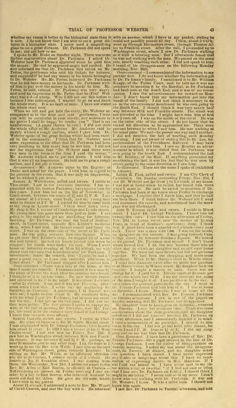 whether my vision is better in the biological state than it is now. I donot know that I am able to .«ee a great dis tance in a biological state. I never used a magnifying glass to see a great distance. Dr. Farkman did not speak to me; did not bow to me. I spoke to Mr. Blake on Sunday night. There was some further conversation about Dr. Farkman. I asked Dr. Webster how Dr. Parkmr.n appeared when he paid him the money. lie said he appeared augry and excited. He also informed me that Dr. Farkman hpd called on Mr. Pettee, the gentleman who sold his tickets for lectures, and enquired if he had any money in his hands belonging to Dr. Webster. He, Mr. Fettee, iniormed Dr. Farkman that he did have money in his hands. Dr Farkman wish- ed him to pay over the money in his hands to him. Mr. Pettee, he said, refused. Dr. Parkmau was very angry, and used an expression to Mr. Pettee that he (Prof. Web- ster) was a d—d whelp. Why I did not say this before is because I was interrupted, I wanted to go on and finish the wliole story. Itis no lauit ofmine. I have not stated the whole story now. When we left and got into the entry, Dr. Webster ac- companied us to the door and said ' gentlemen, I trust you will be successful in your search; any assistaLce iu my power I shall be happy to render you That is my handwritinir. [A paper shown to liini.] I did not state the whole afi'air to Mr. Andrews Mr. Andievvs said he merely wis^hed a rough outline, which I gave him. Dr. Webster spoke of the great feeling which had been excit- ed in the community. I think that Dr. vfebster used some expression to the effect that Dr. Farkman had been very insulting to him every time he met him. I did not use the expression that JDr. Webster Raid there were two men iu the room afc the time I paid the money. Mr. Andrews wished me to put this down. I told him that it was all an impression. He told me to giv<e a rough outline, and I did put it down. IU-examinfd.— M.r. Andrews came to the Registry ol Deeds and asked for tiie paper. I told him, in regard to the persons in the room, that it was only an impression, but he wished it put down. Samuel A. Wentworth, called and sworn. I reside in Vine street. I am in ttie provision business. I am ac- quainted with Dr. George Farkman; baveknoivn him for two years. 1 saw him last on the 23d of November, in Court street, between the hours of 2|- and Si P. M. I aie my dinner at 1 o'clock, came back, and my j oiing man went to dinner at 2 P. M I waited for him to come back at my sliop in Lynde street.- 1 then went down town. My shop is No. 1, corner of Cambridge and Lynde streets. My young maii was gone more than half an hour. I vvas going to the market to get my marketing for Saturday morning. Dr Farkman was near the head of Sudbury street, in Court street, opposite Mrs. Kidder's medicine shop, when I met him. He turned round and faced rile street. I was on the same-side of the street as Di-. Fark- man. He was going tow^ard^ Bowuoiii Square. When he got near Mrs. Kidder's shop, he stopped ail of a sud- den and turned. He had his hands beiiiud nira when he stopped; his hands were under his coat. When I went home on Satui-day evening at 10 or 10^ o'clock, my wife stated tiiat two men had been there afsei- Dr. Farkman. I imniediatel> made the remark, that -'I t^uess he hadn't gone a great ways, a-^ I saw liim yesterday afternoon in Court street. Dr Farkman stopped afie'r I passed him. Cross examined —^Tliere was a lady at tiie house at the time I made ttie remark. I communicated it to a man by the name of Foster the week after the remains weie found. I thought ot it at various times. No new circuni-tanees had occurred to fi.-c if in my mind. It wasabour 3 o'ciociv —after 2-^-o'clock I iim sure it was not Tinr, si.uy aitei- noon wlien 1 saw hUu. I never buy my marketing foi- Saturday .on Thursday. A gentleman, 1. H. Kusscll, was with me; 1 spoke to him aljout it. He recolkcts being with me when I saw Dr. Fiii kman, but he uoes not recol- lect the day. I did not see the t.A'o men. I did not say they were police. The n\>'i pej>oi. I spoke to, except my wife, of the fact ol meeting Dr. ParUrnan, was Mr. Fos- ter, the week alter the remair.s were found at the College I knew tliat rewards were offered. Samuel Clehnd. called anri sworn. I reside in Chel- sea. My place ot businei^s is No. 26 South Muiket street. I was acquainted witii Dr. George Pai kman ; t.ave known him about 11 years. In 1839 I was a tenant of his in West Centre street. I last saw him on Fiiday, Nov 23d. I saw liiin in Washington street, between Milk avid Frank- lin streets. It was bet ween 3f and 3i F. M., perhaps, as Dear2() minutes past as any ottier hour. I tix ttie hour as I went up to see the Rev. Geo. Wilde. I met him on the east side ofWashington street, going towards Roxbury. In calling on Rev. Mr. Wilde, as he ofliciated oCcaaiou- ally for us at f'helsea, I always called at 3 o'clock. He boards ;ii No. 18 Franklin street I was coming from there. On Wednesday, Nov. 21st. 1 addressed anote to the Rev. -Mr. Aileii df East Boston, to officiate at (Chelsea.— Not receiving an answer, on Friday niori:lng 1 sent an- Othei by a boy to East Boston, who returned, and said he coula not find .VIr. Allen. He gave me the note, which I have now in my pocltet. About 11 o'clock, I addressed a note to Rev. Mr. Woart of Christ Church, and .sent the boy with it. He returned with an answer, which I have in my pocket, stating he could not possibly preach all day. I then, about 3 o'cl'k, went up through Devonshire street, through Theatre Al- ley to Franklin street. After the call, I proceeded up to Washington street, where I saw Dr. Farkman walking as if with a laboring man. But I afterwards found that he was not walking with the man. We passed on the same side, nearly touching each other. I did not speak to him. I heard of his disappearance on the following Monday morning, Nov. 26th. Oross-exa-mined —I communicated the information to my partner first. I do uotknow whether the information got to Dr. Pa- kman's family. I mentioned it to Mr. William Knapp, of the Police Court, and he told me it was un- necessary to mention it to the Marshal, as Dr. Farkman had been seen at the South End, and it was of no conse- quence. I saw the advertisements for reward on Mon- day. I don't know that my information got into the hands of the family. I did not think it necessary to do so as the advertisement mentioned he was seen going to the South End. I should think it was very nearly half way between Milk and Franklin streets. The street was not crowded at the time. 1 might have seen him at first 4 or 5 rods ofl. I wa« on the inside of the str< et He was on the outer side of the street. I do not know that he varied his direction as he approached me. There were persons between us when I saw him. He was walking at his usual pace. We met—he passed one way and I another. I did not mention the fact of meeting until Monday morning. I am not aware of stating tliis to Mr. Lee, Su- perintendent of the Providence Railroad. I may have had conversation with him. I saw on Monday an adver- tisement in which it was .stated that Dr. Farkman was seen going to the South End. I communicated the fact to Mr. Bradley, of the Mail. If anything prevented my mentioning the fact, it was the fact that he was seen by others going in the same direction as I saw him. He-Examined. These are the notes I spoke of (exhibited to witness). Lucius R. Page, called and sworn. I am City Clerk of Cambridge. On Sunday succeeding Friday, Nov. 23d, I saw Dr. Webster not ^r from | to 5 o'clock, at my house. I was not at home when he called, but found him there viheu I came in. He said he called to ascertain if Dr. Farkman had been at my house since Friday to discharge a mortgage. 1 replied that I knew him, aiid that he had not been there. 1 think before Dr. Webster lelt I went and examined the records, and ascertained that the mort- gage was not discharged. Abby B. Rhodes called and sworn. I reside in Minot street. I knew Dr. George Parkman. I knew him tor twenty-five j ears. 1 saw him on the afternoon of Friday, Nov. 23d, in Green street, near the coiner of Lyman Place, in fiout ot Souther's apothecary shop. I think tiiat it must have been a quarter to 5 o'clock—very near dark. There was a man with l.im. I was on the inside, my daughter on the outside. 1 was going towards Cam- bridge street; he towards Bowdom Square. We bowed as we passed, Dr. Parkman and myself I don't know which bowed first. I fix the day because there was nO either day in which my daughter and myself ueut home together. We were out once before, but did not go home together. We had been out shopping, and made some purchases. Went to Mr. Hovey's store in Winter street. 1 went into Hanover street after we made our purchas- es at Hovev's store in Winter street. My daughter took the bundles'. I bought a muslin de luine. lliere was no charge for it. I paid for it. Eleven yards at 2U cents per ard—the whole cost $2,20. 1 do not recollect the name f the man I bought it of. I aui po.-itive as to the day. I I.aie taken the fireatest pains to fix tlie day. I went to Dr. Francis Fiirkiayn and told him of it. 1 was at home un Saturday, I ki.ow. Thursday I was at luune all the day. I communicated with Rev. Dr. F^rancis farkman on fuesday^iternoon. I saw in one of the papers on Sunday morning that Dr. Parkmo). had dii^appeared. My daughter went to Le.xii.gtou on Siiturday, returned on Tue.'-day. I sa-^v her at dinner timo. Ttiere was some conversation about tlie dtsai-pearance, and my daughter asked me if I did not recoiJect meetinj^ Dr. Parkmau on Friday afternoon, and I immediately recalled it to mind. I have a memoraiula of my purclia'-e. I cannot he mis- taken in the day. I did not go out until after dinner, be- tween 2 and 3 F. M. Dmeatl;} or ^ I did my shop- ping and on my way back met Dr. I'ai kman. Cross Examined. I have been a parishoner of Rev. Dr. Francis Farkman—felt a grf at interest in the late of Dr. George Parkmau. I saw the notice of disappearance on Sunuay morning, i asked my son about the di>appear- ance, on Tuesday at dinner, and my daughter asked the question I have stated. I have never expressed any doubts or misgivings about this. I have no recol- lection ot i'xpres.«ing doubts to Mis. Harrison. If I did I did not intend to 1 have never said to my sis- ter within a day or two that  if I had not said so often that I had seen Dr. Parkman on Frid;.y. I should think I might be mi>t<d<en. J never said so to my sister. Idon't know who was walking with Or. Parkman. Jt was not Dr. Webster, 1 know. It was a taller man. I should not know him again I saw Rev. Dr. Farkman on Tuesday afternoon, and told