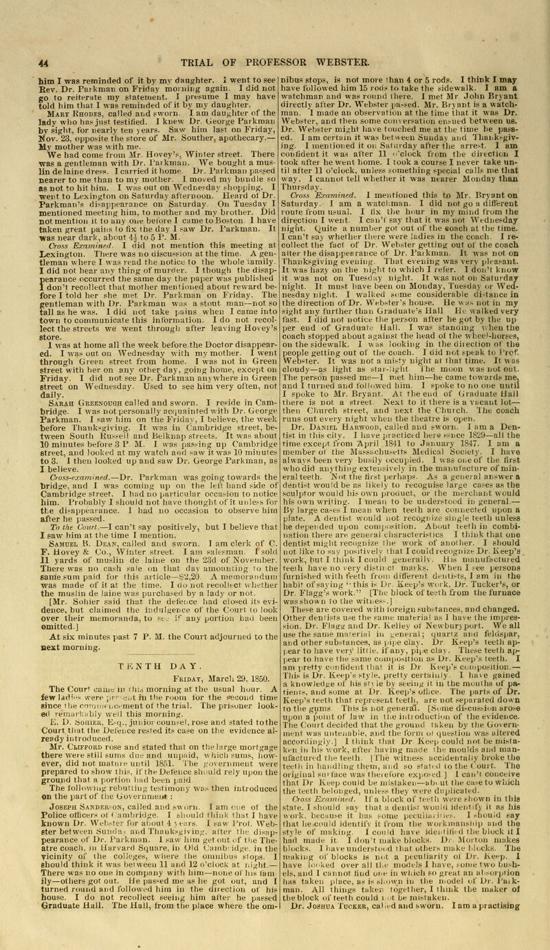 him I was reminded of it by my daughter. I went to see Kev. Dr. Parknian on Friday moiiiiug again. I did not go to reiterate my statement. I presiume I may have told him tliat I was reminded of it by my daughter. Mart Khodes, called arid sworn. I am dau{<hter of the lady who has just testified. I knew Dr. George Parkmau bv sight, for nearly ten years. Saw him last on Friday, Nov. 23, opposite the store of Mr. Souther, apothecary.— My mother was with me. We had come from Mr. Hovey's, Winter street. There was a gentleman with Dr. Parkman. We bought a mus- lin delaine dress. I carried it home. Dr. Parkman pa^^sed nearer to me than to my mother. I moved my bundle so as not to hit him. I was out on Wednesday .^hopping. I went to Lexington on Saturday afternoon. Heard of Dr. Parkman's disappearance on Saturday. On Tuesday I mentioned meeting him, to mother and my brother. Did not mention it to any one betbre 1 came to Boston 1 have taken great pains to fix the day I saw Dr. Parkman. It was near dark, about H to 5 P. M. Cross Examined. I did not mention this meeting at Lexington. There was no discussion at the time. A gen- tleman where I was read the notice to the whole iamily. I did not hear any thing of murder. I though the disap- pearance occurred the same day tlie paper was published 1 don't recollect that mother mentioned about reward be- fore I told her she met Dr. Parkman on Friday. The gentleman with Dr. Parkman was a stout man—not so tall as he was. I did not take pains when I came into town to communicate this information. I do not recol- lect the streets we went through after leaving Hovey's store. 1 was at home all the week before the Doctor disappear- ed. I was out on Wednesday with my mother. I went through Green street from home. I was not in Green street with her on any other day, going home, except on Friday. I did not see Dr. Parkman anywhere in Green street on Wednesday. Used to see him very often, not daily. Sarah Greenough called and sworn. I reside in Cam- bridge. I was not personally acquainted with Dr. George Parkman. I saw him on the Friday, I believe, the week before Thanksgiving. It was in Cambridge street, be- tween South Kui-sell and Belknap streets. It was about 10 minutes before 3 P. M. I was passing up Cambridge Street, and looked at my watch and saw it was 10 minutes to 3. I then looked up and saw Dr. George Parkman, as I believe. Cross-examined.—Dr. Parkman was going towards the bridge, and I was coming up on the lei^ hand side of Cambridge street. I had no particular occasion to notice him. Probably I should not have thought of it un!e,>-s for the disappearance. 1 had no occasion to observe him after he passed. To tlie Court.—I can't say positively, but I believe that I saw him at the time I mention. Samdel B. Dean, called and sworn. 1 am clerk of C. F. Hovey & Co., Winter street. I am salesman, I sold 11 yards of muslin de laine on the 23d of Novetuber. There was no cash sale on that day amounting to the same sum paid for this article—$2,20 A memoratidum was made of it at the time. I do not recolitct whether the muslin de laine was puichased by a lady or not. [Mr. Soliier said that the defence had closed its evi- dence, but claimed the indulgence of the Court to look over their memoranda, to sej if any portion had been omitted.] At six minutes past 7 P. M. the Court adjourned to the next morning. TENTH DAY. Fridat, March 29, 1850. The Court came in rhis morning at the usual hour. A few ladi-were prfijiit in the room for the second time since the corrinif'ijcement of the trial. The prisoner look ed rernurkably well this morning. £. D. fjOHiER, E>q., junior counsel, rose and stated tothe Court, that the Defence rested its case on the evidence ai ready introduced. Mr. Clifford rose and stated that on the large mortgage there were still sums due and unpaid, which sums, how- ever, did not mature until 1851. i'lie f.'overnnient were prepared to show this, if the Defence should rely upon the ground that a portion had been paid. The folldwiiig rebutting te.stimony was then introduced on the part of the Goverumeii* : Joseph Sander'-on, called and sworn. I am one of the Police officers ot (ambridge. I should think that I have known Dr. W^•h^ter for about 4 >ears. 1 saw Proi. Web ster between fSundav and Thanksgiving, alter the disitp pearance of Dr. Parkman. 1 saw him get out of the The atre coach, in Harvard Square, in Old Canibiidge. in the vicinity of the colleges, where tlie omnibus slops. I shouldthink it was between 11 and 12 o'clock at night.— There was no one in company with him—none ot Ins lam ily—others got out. He passed me as he got out, and I turned round and followed him in the diiection ot his house. I do not recollect seeing him alter he passed Graduate Hall. The Hall, from ttie place where the om- nibus stops, is not more than 4 or 5 rods. I think I may have followed him 15 rods to take the sidewalk. I am a watchman and was round there. 1 met Mr John Bryant directly after Dr. Webster pa>sed. Mr. Bryant is a watch- man. I made an observation at the time that it was Dr. Webster, and then some conversation ensued between us. Dr. Webster might have touched me at the time he pass- ed. I am certain it was between Sunday and Ihaiiksgiv- ing. I mentioned it on Saturday after the arre~t. I am confident it waa after 11 o'clock from the direction I took after he went home. I took a course I never take un- til after 11 o'clock, unless something special calls me that way. I cannot tell whether it was nearer Monday than Thursday. Cross Examined. I mentioned this to Mr. Bryant on Saturday. I am a watchman. I did not go a difierent route from usual. I tix the hour in my mind from the dire.ction I went. I can't say that it was not Wednesday night. Quite a number got out of the «oach at the time. I can't say whether there were ladies in the coach. I re- collect the fact of Dr. Webster getting out of the coach alter the disappearance of Dr. Paiknian. It was not on Thanksgiving evening. That evening was very pleasant. It was hazy on the night to which I refer. I don't know it was not on Tuesday night. It was not on Saturday night. It must have been on Monday, Tuesday or Wed- nesday night. I walked some considerable di-tance in the direction of Dr. Webster's bouse. He was not in my sight any further than Graduate's Hall He w-alked very fast. I did not notice the person after he got by the up per end of Graduate Hall. I was stanaing ^vhenthe coach stopped about against the head ol the wheel-horses, on the sidewalk. 1 was looking in the diiection ot the people getting out of the coach. I did not speak to I'rcf. Webster. It was not a misty night at that time. It was cloudy—as light as stai-light. The moon was not out. The person passed me—I met him—he came towards me. and I turned and followed him. I spoke to no one until I spoke to Mr. Bryant. At the end of Graduate Hail there is not a street. Next to it there is a vacant lot— then Church street, and next the Church. The coach runs out every night when the theatre is opeti. Dr. Daniel Harwood, called and sworn. I am a Den- tist in this city. I have jiracticed her« ssnce 1829—all the time except from April 1841 to January 1847. I am a member of the Massuchusetts Medical Society. I have always been very busily occupied. 1 was one of the first who did anything extensively in the manufacture of min- eral teeth. Not the first perhaps. As a general answer a dentist would be as likely to recognise large cases as the sculptor would his own product, or the merchaiit would his own writing. I mean to be understood in general,— By large ca.^es I mean when teeih are connected upon a plate. A dentist would not recognize single teeth unless he depended upon comp<isition. About teeth in combi- nation theie are general characteristics I think that one dentist might recognize tlie work of anolher, I should not like to say positively that I could recognize Dr, Keep's . work, but I think I could generally. His nianufactuied teeth have no very disli) ct maiks. When I tee persons furnished with teeth fion) difierent dentists, I am in the habit of saying '-this is Dr. Keep's work. Dr. Tucker's, or Dr. Flagg's vv'oik. [The block of teeth fi'om the furnace was shown to the witnes--.] These are covered with foreign substances, and changed. Other dentists use the same material as I have the impres- sion. Dr. Flagu and Dr. Kelley of Newburjport. We all use the sanie material in j;eneral; quartz and feldspar, and other substances, as tiipe clay. Dr Keep's teeth ap- pear to have very little, if any, pipe clay. These teeth aj*- pear to have the same composition as Dr. Keep's teeth. I am pretty confident tba! it is Dr Keep's cctuposition,— This is Dr, Keep's style, pretty certainly. I have gained a knowledjie of his sr\ ie by seeing it in the mouths of pa- fients, and some at Dr. Keep's othce. The parts of Dr. Keep's teeth that represent teeth, are not separated down to the gums This is not general. [Some di.-cussion arose upon a point of law in ti.e introductiijn of the evidence. The Court decided that the ground taken by the Govern- ment was untenable, arid the form o! question yvas altered accordingly.] I think that Dr Keep could not be mista- ken iti his work, eftei having made the moulds and man- ufactured tlie te.elh. [The witness accidentally broke the teeth in handling theni, and so staled to the Court. The original surface was theiefore exjiosed ] I can't conceive that Dr Keep could be mistaken—about the ca.'-e to which the teeth belonged, unless they were duplicated. Cross Examined. If a block of teeth were shown in this state. I should say that a dentist would identify it as his work, because it has some peculiarities. I should say that he could identify it from the workmansiiip and the style of making, I could have identified the block it I had made it, I don't make blocks. Dr, Morton makes blocks. 1 have understood that others make blocks. The making of blocks is not a peculiarity ol Dr. Keep, I have loe.kej over all tI.e models I have, .-oine two bush- els, and I cannot find one in which so great an absoiption has taken place, as is shown in the niodel of Dr. Paik- man. All things taker, together, I think the maker of the block of teeth could i t be mistaken. Dr. Joshua Tucker, cal .ed and sworn. I am a practising