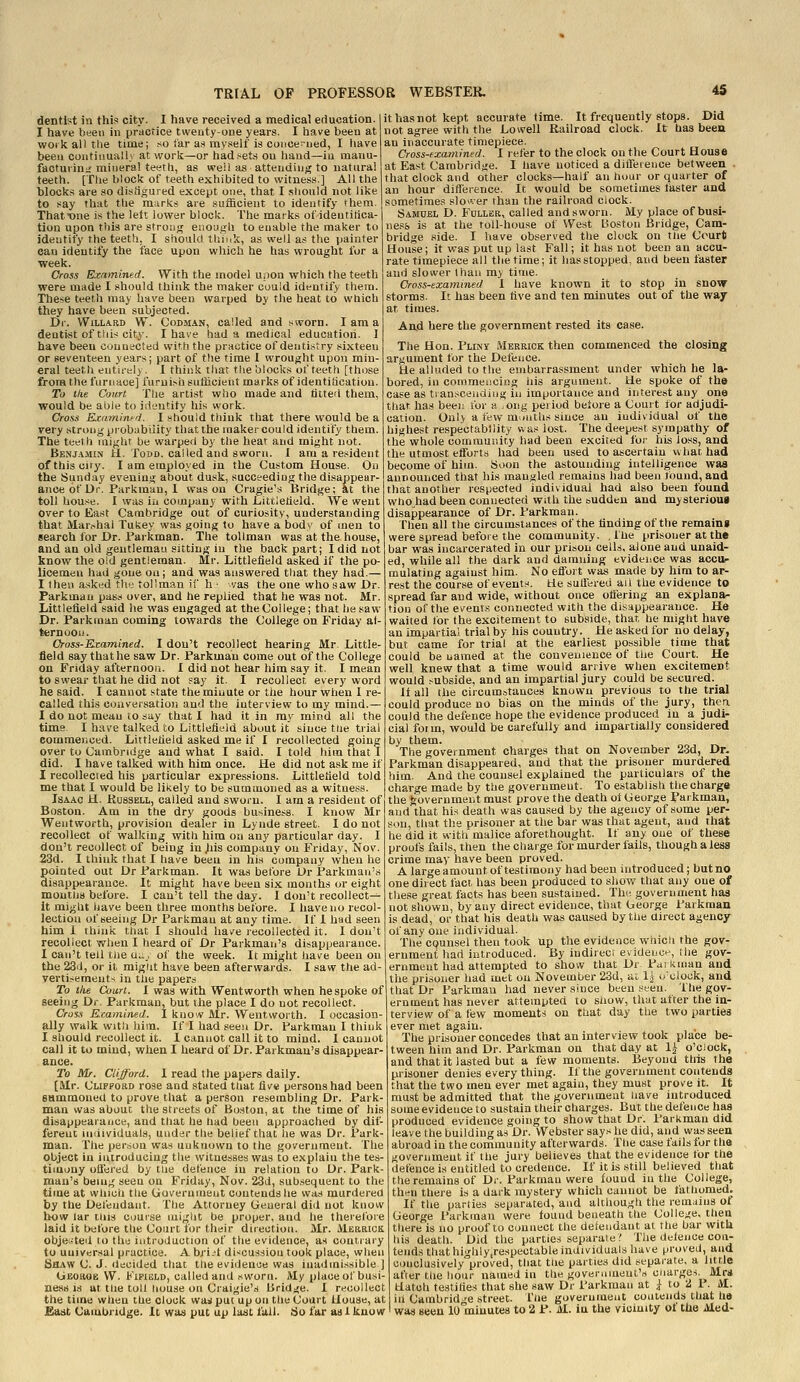 dentist in this city. I have received a medical education. I have been in practice tweuty-one years. I have been at woikalitlie time; so tar a.s my.self is concerned, I liave been continually at work—or had sets ou liand—iu manu- facturing mineral teeth, as weil as atteiidintf to natural teeth. [The block of teeth exhibited to witness.] All the blocks are so distiguied except one, that I should not like to say that the marks are sufficient to identify them. That ■one is the lett lower block. The marks of identitica- tion upon this are strong enougli to enable tlie maker to identify the teeth, I should think, as well as the painter can identify the face upon which he has wrought lor a ■week. Cross Examined. With the model upon which the teeth were made I should think the maker could identify them. These teetli may have been warped by the heat to which they have been subjected. Dr. WiLLARD W. CoDMAN, Called and sworn. I am a dentist of tllis city. I have had a medical education. I have been connected with the practice of dentistry sixteen or seventeen years; part of the time 1 wrought upon min- eral teeth entirely. I think that the blocks of teeth [those from the furnace] furui.'-h sufficient marks of identihcation. To the Court The artist who made and tilted them, would be able to identity his work. Cross Ktaminfri. I should think that there would be a rery strong probability that the maker could identify them. The teeth might be warped by the hear and might not. Benjamin H. Todd, called and sworn. I am a resident ofthisciry. I am employed in the Custom House. On the Sunday evening about dusk, succeeding the disappear- ance of Ur. Parkman, I was on Cragie's ISridge; at the toll hou.«e. I was ill company with Littlelield. We went Over to East Cambridge out of curiosity, understanding that iilar.^hal Tukey was going to have a body of men to search for Dr. Parkman. The tollman was at the house, and an old gentleman sitting iu the back part; I did not know the old gentleman. Mr. Littlelield asked if the po- licemen had gone ou; and was answered that they had.— I then a,sked tho tollman if h • vas the one who saw Dr. Parkmau pass over, and he replied that he was not. Mr. Littlefieid said he was engaged at the College; that he saw Dr. Parkraan coming towards the College on Friday af- ternoon. Cross-Kr:amined. I don't recollect hearing Mr. Little field say thathe saw Dr. Parkmau come out of the College on Friday afternoou. I did not hear him say it. I mean to swear that he did not say it. I recollect every word he said. I cannot state the minute or the hour when I re- called this coiiveisation and the interview to my mind.— I do not mean to say that I had it in my mind all the time. I have talked to Littleflf.id about it since tiie trial commenced. Littlelield asked me if I recollected going over to Cambrulge and what I said. I told him that I did. I have talked with him once. He did not ask me if I recollected his particular expressions. Littlelield told me that I would be likely to be summoned as a witness. Isaac H. Kussell, called and sworn. I am a resident of Boston. Am in the dry goods business. I know Mr Wentworth, provision dealer in Lynde street. I do not recollect of walking with him on any particular day. I don't recollect of being in Jiis company on Friday, Nov. 23d. I think that I have been in his company when he pointed out Dr Parkman. It was before Ur Parkman's disappearance. It might have been six months or eight moutns before. I can't tell the day. I don't recollect— it might have been three months before. I have no recol- lection of seeing Dr Parkmau at any time. If 1 had seen him 1 think that I should have recollected it. I don't recollect when I heard of Dr Parkman's disappearance. I can't tell tlie u;._, of the week. It might have been on the 23d, or it migtit have been afterwards. I saw the ad- yertisemeut-* in the papers it has not kept accurate time. It frequently stops. Did not agree with the Lowell Railroad clock. It has beeu an inaccurate timepiece. Cross-examined. I refer to the clock on the Court House at East Cambridge. I have noticed a difference between that clock and other clocks—half an hour or quarter of an hour difference. It would be sometimes faster and sometimes sloiver than the railroad ciock. Samuel D. Fuller, called and sworn. My place of busi- ness is at the toll-house of West Boston Bridge, Cam- bridge side. I have observed the clock on tlie Court House; it was put up last Fall; it has not been an accu- rate timepiece all the time; it lias stopped, and been faster and slower than my time. Cross-examined I have known it to stop in snow storms. It has been tive and ten minutes out of the way at times. And here the government rested its case. The Hon. Pliny Merrick then commenced the closing argument for the Defence. He alluded to the embarrassment under which he la- bored, in commencing his argument. He spoke of the case as ti anscending in importance and interest any one that has been tor a ,oi!g period beiore a Court for adjudi- cation. Only a few muiitUs since an individual of the highest respectability was lost. The deepest sympathy of the whole community had been excited for his loss, and the utmost efforts had been nsed to ascertain wliat had become of him. Soon the astounding intelligence was announced that his mangled remains had been found, and that another respected individual had also been found who had been connected with the sudden and mysterioui disappearance of Dr. Parkman. Then all the circumstances of the finding of the remains were spread before the community, .the prisoner at the bar was incarcerated in our prison cells, alone and unaid- ed, while all the dark and damning evidence was accup raulating against him. No effort was made by him to ar- rest the course of events. He suffered ail the evidence to spread far and wide, without once ottering an explana- tion of the events connected with the disappearance. He waited for the excitement to subside, that, he might have an impartial trial by his country. He asked for no delay, but came for trial at the earliest possible time that could be named at the convenience of the Court. He well knew that a time would arrive when excitement would subside, and an impartial jury could be secured. ii all the circumstances known previous to the trial could produce no bias on the minds of the jury, them could the defence hope the evidence produced in a judi- cial for in, would be carefully and impartially considered by them. The government charges that on November 23d, Dr- Parkman disappeared, and that the prisoner murdered him. And the counsel explained the particulars of the charge made by the government. To establish the charge the government must prove the death ot George Pai kman, and that his death was caused by the agency of some per- son, that the prisoner at the bar was that agent, and ihat he did it with malice aforethought. If any one of these proofs fails, then thechaige for murder fails, though a less crime may have been proved. A large amount of testimony had been introduced; but no one direct fact has been produced to show that any one of these great facts has been sustained. The government has not shown, by any direct evidence, that deorge Parkman is dead, or that his death was caused by tlie direct agency of any one individual. The counsel then took up the evidence which the gov- ernment had introduced. By indirect evidelJC^■, llie gov- ernment had attempted to show that Dr Parkman and tlie prisoner had met ou November 23d, at 1^ o'clock, and To the Court. I was with Wentworth when bespoke of that Dr Parkmau had never since been seen, ihegov-   ■ .... eminent has never attempted to siiow, that alter the in- terview of a tew moments on that day the two parties ever met again. The prisoner concedes that an intervievv took place be- tween him and Dr. Parkman on that day at li o'clock, and that it lasted but a few moments. Beyond this the prisoner denies every thing. If the government contends that the two men ever met again, they must prove it. It must be admitted that the government nave introduced some evidence to sustain their charges. But the defence has produced evidence going to show that Dr. Parkman did leave the building as Dr. Webster says he did, and wasseeu abroad in the community afterwards. The case fails for the government if the jury believes that the evidence for the defence is entitled to credence. If it is still believed that the remains of Dr. Parkmau were found in the College, then there is a dark mystery which cannot be fathomed. If the parties separated, and although the remains ot George Parkman were found beneath the College, then there is no proof to connect the defendant at the bar with his death. Did the parties separate ? The defence con- tends that highlyjrespectable individuals have proved, and conclusively proved, that tiie parties did separate, a little afier the hour named iu the government's cnarges. Mrs Hatch testifies that she saw Dr Parkman at ^ to iJ 1. M. h Cambridge street. I'lie government contends that he seeing Dr. Parkman, but the place I do not recollect. Cross Examined. 1 know Mr. Wentworth. I occasion- ally walk witli him. If I had seen Dr. Parkman I think I should recollect it. I cannot call it to mind. I cannot call it to mind, when I heard of Dr. Parkman's disappear- ance. To Mr. Clifford. I read the papers daily. [Mr. Clifford rose and stated tliat five persons had been SHmmoned to prove that a person resembling Dr. Park- man was about the streets of Boston, at the time of his disappearance, and tliat he had been approached by dif- ferent individuals, under the belief that he was Dr. Park- man. The person was unknown to the government. The object in introducing the witnesses was to explain the tes- timony offered by the defence in relation to Dr. Park- man's being seen on Friday, Nov. 23d, subsequent to the time at which the Government contends he was murdered by the Defendant. The Attorney General did not know bow lar this course might be proper, and he therefore laid it twfore the Court for their direction. Mr. AIerrick objected to the introduction of the evidence, as contrary to universal practice. A bri-t discussion took place, when Shaw C. J. fiecided that the evidence was inadmissible] UEoaQE W. Kipield, called and sworn. My place of busi- ness IS at the toll house on Craigie's Bridge. I recollect the time when the clock was put up on the Court House, at Bast Cambridge. It was put up last fail. So far as 1 know ' was seen 10 minutes to 2 P. M. in the vicinity ot the Med-