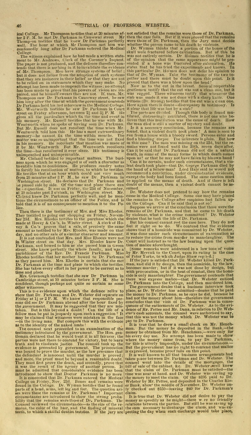 ical College. Mr Thompson testifies that at 20 minutes af- ter 2 P. M. he met Dr Parkman in Causeway street Mr Thomp-^on testilies that he knew Dr Parkman perfectly well. The hour at which Mr Thorapson met him wa-; confessedly long after Dr Parkinau entered the Medical College. The witness explained how he had made a written state- ment to Mr. Andrew.s, Clerk of the Coroner's Inquest. The paper is not produced, and the defence therefore con- tends that there is nothing in it to invalidate the evidence of Mr. Thompson. Mea have stranse systems of beliel but it does not follow from the adoption of such systems that they are insincere in their belief or that they are not to be relied on in statements which they may make. No attempt has been made to impeach the witness; no attempt has been made to prove that his powers of vision are im- paired, and he himself swears thev are not. If, then, Mr. Thompson saw Dr. Parkman in Causeway street, he saw him long after the time at which the government contends Dr Parkman held his last interview in the Medical College Mr. Weiitwofth testifies he saw Dr. Parkman in Court street on Friday afternoon, between 2| and 3J P. M. He gives all the particulars wliich fix the rime and event in his memorjr. Mr. Russell testities that he was with Mr. Wentworth when lie spoke of having seen Dr. Parkman. But Mr. Russell does not recollect the time when Mr. Wentworth told him this. He has a most extraordinary memory—he cannot fix the time within months. The matter was so unimportant that the time was not fixed in his memory. He recollects that mention was made of it by Mr. Wentworth But Mr. Wentwortli recollects the time—has recollected it ever since. His testimony is nnimpeached and unimpeaciiable. Mr. Cleland testified to important matters. The busi- ness upon which he was engaged is of such a character as to entitle him to confidence. He produces t<undry notes to fortify his recollection of matters, to which he testifies. He testifies that at an hour which could not vary much from 20 minutes after 3 P. M, he saw Dr. Parkman in Washington street. He declares that Dr. Parkman and ue passed side by side. Of the time and place there can be 1.0 question. It was on Friday, the 2.3d of November, at 20 minutes past 3 o'clock, in Washington street. Mr. Ckland knew Dr. Parkman perfectly well, and he men- tions the circumstance to an officer of the Police, and is told that it is of no consequence to mention it to the Po- lice. Then there is the testimony of Mrs. and Miss Ehodes. They testified to going out shopping on Friday, Novem- ber 23d. Mrs. Rhodes testifies to the purchase which she made at Hovey & Co 's, in Winter street. A clerk of Ho- vey & Co.'s proves that a sale, of precisely the same amount as testified to by Mrs. Rhodes, was made on that day, and no other sale of asimilar character and amount. It is rot contended that Mrs. and Miss Rhodes were not In Winter street on that day. Mrs. Rhodes knew Dr. Parkman, and bowed to him as she passed him in Green street. She knew perfectly the whole family, and was a parishioner of the Rev. Dr. Francis Parkman. Miss Ehodes testifies that her mother bowed to Dr. Parkman as they passed him. Mrs. Rhodes is certain that she met Dr. Parkman at the time and place to which she testifies. She has taken every effort in her power to be correct as to time and place Mrs. Greenough testifies that she saw Dr Parkman in Cambridge sti eet, at 10 minutes before 3 P. M. She is confident, though perhaps not quite so certain as some other witnesses. This is tie evidence upon which the defence relies to show that Dr. Parkman and Dr. Webster did separate on Friday at 1^ or 2 P. M. We know that responsible per- sons did see Dr Parkman abroad after the hour fixed by the government. It may be suggested that they are mis- taken. But is this beyond a doubt? Can the life of a fellow man be put in jeopardy upon such a suggestion ? It may be claimed that witnesses were mistaken in the face —in the living man. But compare this with the evidence as to the identity of the naked limbs ! The counsel next proceeded to an examination of the testimony introduced by the government. The Hon. gen- tleman declared that he would treat it in all fairness; the parties were not there to contend for victory, but to learn truth and to vindicate justice The counsel took up the evidence as presented by government. The prosecution was bound to prove the murder, as the law presumes that the defendant is innocent until the murder is proved; and more, the proof must be beyond a reasonable doubt. They must first prove the deatli, and secondly, prove that it was the result of the agency of another person. It must be admitted that considerable evidence has been introduced to show that Doctor Parkman is no more It is conceeded that Dr. Paikman entered the Medical College on Friday, Nov. 23d. Bones and remains were found in the College. Dr. Wyman testifies that he found parts of a head, arms, left leg and feet. The question ari- ses were these the remains of Dr. Pai-kman? Important circumstances are introduced to show the strong proba- bility that ttie lemaiuB werethoseof Dr, Parkman. The Counsel reviewed the circumstances—as the size of the re- mains, the color of the hair, and the finding of mineral teeth, to which a skilful dentist testifies. If the jury are not satisfied that the remains were those of Dr. Parkman, then the case fails. But if it were proved that the remains were thfise of Dr. Parkman, then the Jury musf; decide whether the person came to his death bv violence. Dr. Wyman thinks that a portion of the bones of the skull were fractured before calcination. But of this he was not entirely certain. Dr Holmes testifies that he is of the opinion that the same appearance might be pre- sented if a bone was fractured after calcination. He slates that he has tried the experiments and knows. In this particular Dr. Hoimes dues not defer his opinion to that of Dr. Wyman. Take the testimony of the two to- gether and there must be doubt upon this point. Is it proved that there was a blow upon ttie head? Now as to the cut in the breast. Several respectable gentlemen testify that the cut was not a clean one, but it was ragged. Three witnesses testify that whenever the stab was made it was not done with a sharp knite. One witness (Dr. Strong) testifies that the cut was a c ean one. Here again there is doubt—discrepancy in testimony. Is it clear that life was lost by a stab? The parts are divided. Though this body is found mu- tilated, distressingly' mutilated, there is not one who be- lieves that this mutilation was the cause of death. How the man died is still a matter of mystery and doubt. Is it a necessary conclusion, because the remains are found, that a violent death took place? A man is seen to run from a house with a bloody sword. Persons enter and find a bleeding corjjse The inference is plain. But how in this case ? The man was missing on the 23d, but the re- mains were not found until the 30th, seven days after. Can it be said that Dr. Parkman did not die a natural death, in some of the many forms in which death comes upon us? or that he may not have fallen by his own hand ? Can it be certain, under such circumstances, that a vio- lent death took place—that Dr. Geprge Parkman died by the hand of a fellow-man? Lord Hale said he would not recommend a conviction, under circumstantial evidence, except the body had been found. The same caution must be applied to the means of death. And if there is left doubt of the means, tlien a violent death cannot be as- sumed. Dr. Webster does not pretend to say how tlie remains came in the Medical College. Some one may have placed the remains in th-^ College after suspicion had fallen up- on the College. Can it be said that is not so? Suppose we arrive at the conclusion that those were the remains of Dr. Parkman, and that he came to his death by violence, what is the crime committed ? Dr. Webster denies that he took the life of Dr. Parkman. But his counsel cannot rest the case here. They do not feel it right so to do. We contend that the evidence shows that if a homicide was committed by Dr. Webster, it was done under such circumstances of extenuation as to reduce the crime from murder to manslaughter. The Court will instruct as to the law bearing upon the ques- tion of malice aforeihought. [Some remarks were addressed in a low tone of voice by Mr. Merrick to the Court, upon its ruling in the case of Peter Yorke, to which Judge Shaw rep led.] If the jury is satisfied that Dr. Webster killed Dr. Park- man, and did it by design, then the Homicide, by the law, becomes murder; but if it was not done by design, but with provocation, or in the heat of combat, then the homi- cide is only manslaughter. The government contends that there was express malice—that Dr. Webster enticed Dr. Parkman into the College, and then murdered him. The government denies that a business interview took place, aa Dr. Webster has admitted—denies that he paid the money to Dr. Parkman, as he says he did, because he had not the money about him—therefore the government concludes that the visit of Dr. Parkman was in conse- quence of the enticements of Dr. Webster. As to the evi- dence of Mr. Pettee and Mr. Dana, in relation to Dr. Web- st'er's cash accounts, the counsel were authorised to say, that this was not the money which Dr. Webster was to pay to Dr. Parkman. It is true that he drew a small check on Mr. Hench- man. But the money he deposited in the Bank,—the money he obtained from Mr. Henchman,—were only for his every day use. No attempt has been made to show where the money came from, to pay Dr. Parkman, for this is utterly impossiljle, under the ciicumstances.— But the government has no right to contend that malice is expressed, because proof lails on this point. It is well known to all that business arrangements had taken piace between Dr. Parkman and Dr. Webster. The counsel went into the details of the morigages, the bill of sale of the cabinet, &c. Dr. Webster -Avell knew that the claim of Dr. Parkman must be satisfied—the time was near at hand, and Dr. Webster was saving up the money to meet tlie claim. Of the *195 paid to Dr. Webster by Mr. Pettee, and deposited in the Charles Riv- er Bank, abou' the middle of November, Dr. Webster on- ly checkeul out $150—leaving f40 for Dr. Parkman's claim. It is true that Dr. Webster did not desire to pay the money as speedily as he might—there w.re no li-iendly relations between the parties. But still he was saving up the sum necessary to discharge the claim, and was ex- pecting the day when eueh discharge would take place,