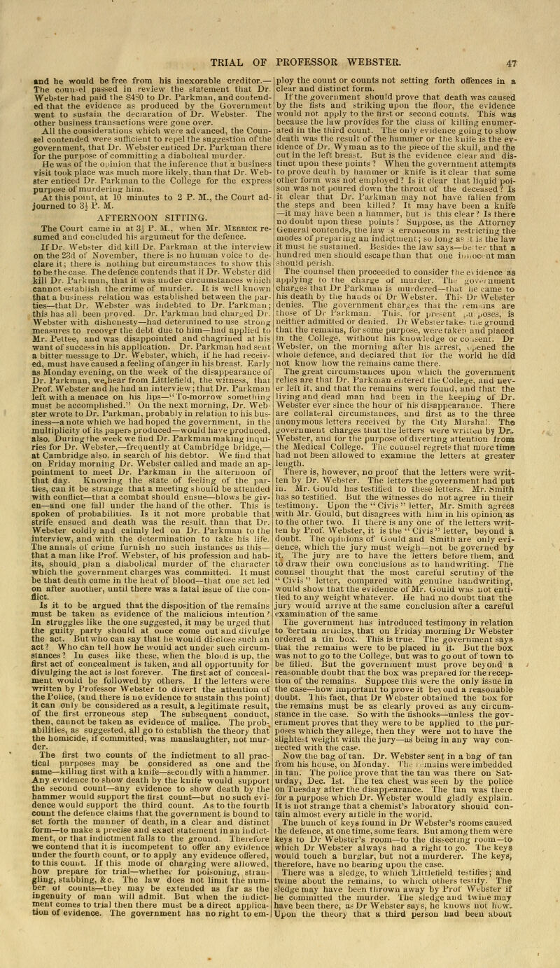 and he would be free from his inexorable creditor.— The couu-el passed in review the statement that Dr. Webster had paid the S4S0 to Dr. Parkman, and contend- ed that the evidence as produced by the Government went to sustain the declaration of Dr. Webster. Tlie other business transactions were gone over. All the considerations whicli were advanced, the Coun- eel contended were sulRcient to repel the suoorestion of the government, that Dr. Webster enticed Dr. Parkman there for the purpose of committing a diabolical murder. He was of the ouiuion that the inference that a business visit took place was much more likely, than that Dr. Web- ster enticed Dr. Parkman to the College for the express purpose of murdering him. At this point, at 10 minutes to 2 P. M., the Court ad- journed to 3i P. M. AFTERNOON SITTING. The Court came in at 3^ P. M., when Mr. Merrick re- sumed and concluded his argumeut for the defence. If Dr. Webster did kill Dr. Parkman at the interview on the 23d of November, there is no human voice to de- clare it; there is nothing but circumstances to show this to be the case. The defence contends that if Dr. Webster did kill Dr. Parkman, that it was under circumstances which cannot establish the crime of murder. It is well known that a business relation was established between the par ties—that Dr. Webster was indebted to Dr. Parkman; this has all been proved. Dr. Parkman had charged Dv Webster with dishonesty—had determined to use strong measures to recovfr the debt due to him—had applied to Mr. Peltee, and was disappointed and chagrined at h; want of succassin his application. Dr. Parkman had sent a bitter message to Dr. Webster, which, if he had receiv- ed, must have caused a feeling of anger in his breast. Early as Monday evening, on the week of the disappearance of Dr. Parkmau, we.hear from Littletield, the witness, that Prof. Webster and he had an interview; that Dr. Parkman left with a menace on his lips—To-morrow something must be accomplished. On the next morning. Dr. Web- ster wrote to Dr. Parkman, probably in relation to his bus- iness—a note which we had hoped the government, in the multiplicity of its papers produced—would have produced, also. During the week we And Dr. Parkman making inqui- ries for Dr. Webster,—frequently at Cambridge biidge,— at Cambridge also, in search of his debtor. We find that on Friday morning Dr. Webster called and made an ap- pointment to meet Dr. Parkman in the alternoou of that day. Knowing the state of feeling of the par- ties, can it be strange that a meeting should be attended with conflict—that a combat should ensue—blows be giv- en—and one fall under the hand of the other. This is spoken of probabilities. Is it not more probable that strife ensued and death was the result, than that Dr. Webster coldly and calmly led on Dr. Parkman to tlie interview, and with the determination to take his life. The annals of crime furnish no such instances as tliis— that a man like Prof. Webster, of his profession and hab- its, should plan a diabolical murder of the character which the government charges was committed. It must be that death came in the heat of blood—that one act led on after another, until there was a fatal issue of the con- flict. Is it to be argued that the disposition of the remains must be taken as evidence of the malicious intention ? In struggles like the one suggested, it may be urged that the guilty party should at once come out and divulge the act. But who can say that he would disclose such an act? Who can tell how he would act under such circum- stances ? In cases like these, when the bloiid is up, the first act of concealment is taken, and all opportunity for divulging the act is lost foi-ever. The first act of conceal- ment would be followed by others. If the letters were written by Professor Webster to divert the attention of the Police, (and there is no evidence to sustain this point) it can only be considered as a result, a legitimate lesult, of the first erroneous step The f,ubsequent conduct, then, cannot be taken as evidence of malice. The prob- abilities, as suggested, all go to establish the theory that the homicide, if committed, was manslaughter, not mur- der. The first two counts of the indictment to all prac- tical purposes may be considered as one and the game—killing first with a knife—secondly with a hammer. Any evidence to show death by the knife would support the second count—any evidence to show death by the hammer would support the first count—but no such evi- dence would support the third count. As to the fourth count the defence claims that the government is bound to set forth the manner of death, in a clear and distinct form—to make a precise and exact statement in an indict- ment, or that indictment falls to the ground. Therefore we contend that it is incompetent to offer any eviilence under the fourth count, or to apply any evidence ollered, to this count. If this mode of charging were allowed, how prepare for trial—whethei- for poi.-^oning, stian- fling, stabbing, &c. The law does not limit the num- _ er o( counts—they may be extended as far as the ingenuity of man will admit. But when the indict- ment comes to trial then there must be a direct applica- tion of evidence. The government has no right to em- ploy the count or counts not setting forth offences in a clear and distinct form. If the government should prove that death was caused by the fists and striking upon the floor, the evidence would not apply to the first or second counts. This was because the law provides for the class of killing enumer- ated in the third count. The only evidence going to show death was the result of the hammer or the knife is the ev- idence of Dr. Wyman as to the piece of the skuil, and the cut in the left breast. But is the evidence cleai and dis- tinct upon these points ? When the government attempts to prove death by hammer or knife is it clear that some other form was not employed ? Is it clear that liquid poi- son was not poured down the throat of the deceased? Is it clear that Dr. Parkman may not have fallen from the steps and been killed? It may have been a knife —it may have been a hammer, but is this clear? Is there no doubt upon these points ? Suppose, as the Attorney General contends, the law ;s erroneous in restricting the modes of preparing an indictment; so long as ;t is the law it must be sustained. Besides the law says—be. ter that a hund-red men should escape than that one iuiioctnt man should perish. The counsel then proceeded to consider the evidence as applying to the charge of murder. The government charges that Dr Parkmau is aiuidered—that' he came to his death by the hands oi Dr Websier. Thi- Dr vVebster denies. The government charges that the remains are those of Di- Farkman. Tiii.s, for present ^.u. poses, is neither admitted or denied. Dr Websier take.-, liie ground that tlie remains, for some purpose, weretakei' and placed in the College, without his knowledge or co isent. Dr Webbler, on the morning after his arrest, i f.ened the whole delence, and declared that for the world he did not know how the remains came there. The great circumstances upon which the government relies are that Dr. Parkman entered the College, and nev- er left it, and that the remains were found, and that the living and dead man had been in the keeping of Dr. Webster ever since the hour of his disappearance. There are collateral circumstances, and first as to the three anonymous letters received by the City Marshal. The government charges tliat the letters were written bj Dr= Webster, and for the purpose of diverting attention Irora the Medical College. The counsel regrets that more tim® had not been allowed to examine the letters at greater length. There is, however, no proof that the letters were writ- ten by Dr. Webster. The letters the government had put in. Mr. Gould has testified to these letters. Mr. Smith has so testified. But the witnesses do not agree in their testimony. Upon the  Civis  letter, Mr. Smith agrees with Mr. Gould, but disagrees with him in his opinion as to the other two. It there is any one of the letters writ- ten by Prof. Webster, it is the  Civis  letter, beyond a doubt. The opinions of Gould and Smith are only evi- dence, which the jury must weigh—not be governed by it. The jury are to have the letters before them, and to draw their own conclusions as to handwriting. The counsel thought that the most careful scrutiny of the  Civis letter, compared with genuine iiandwriting, would show that the evidence of Mr. Gould was not enti- tled to any weight whatever. He had no doubt that tlie jury would arrive at the same conclusion after a careful examination of the same The government has introduced testimony in relatiou to 'certain ariiciss, that on Friday morning Dr Webster ordered a tin box. This is true. The government says- that the remains were to be placed in it. But the box was not to go to the College, but was to go out of town to be filled. But the government must prove beyond a reasonable doubt that the box was prepaied for the recep- tion of the remains. Suppose this were the only issue in the case—how important to prove it bej ond a reasonable doubt. This fact, that Dr Webster obtained the box for the remains must be as clearly proved as any circum- stance in the case. So with the tishooks—unless the gov- ernment proves that they were to be applied to the pur- poses which they allege, then they were not to have the slightest weight with the jury—as being in any way con- nected with the case. Now the bag of tan. Dr. Webster sent in a bag of tau from his hou.se, on Monday. Ilu- i -mains were imbedded in tan. The police prove that the tan was there on Sat- urday, Dec. 1st. The tea chest was seen by the police on Tuesday after the disappearance. The tan was there for a purpose which Dr. Webster would gladly explain. It is not strange that a chemist's laboratory should con- tain almost every ai tide in the world. The bunch of keys found in Dr Webster's rooms cau.?ed the defence, at one time, some lears. But among them were keys to Dr Webster's room—to the dissecting room—to which Dr Webster always had a right to go. The keys would touch a burglar, but not a murderer. The keys, therefore, have no bearing upon the case. There was a sledge, to which Liitlefield testifies; and twine about the remains, to which others testity. The sledge may have been thrown away by Prof Webster if he committed the murder. The sledge and twine may have been there, as Dr Websier says, he knows not huw.. Upon the theory that a tliird person had been about