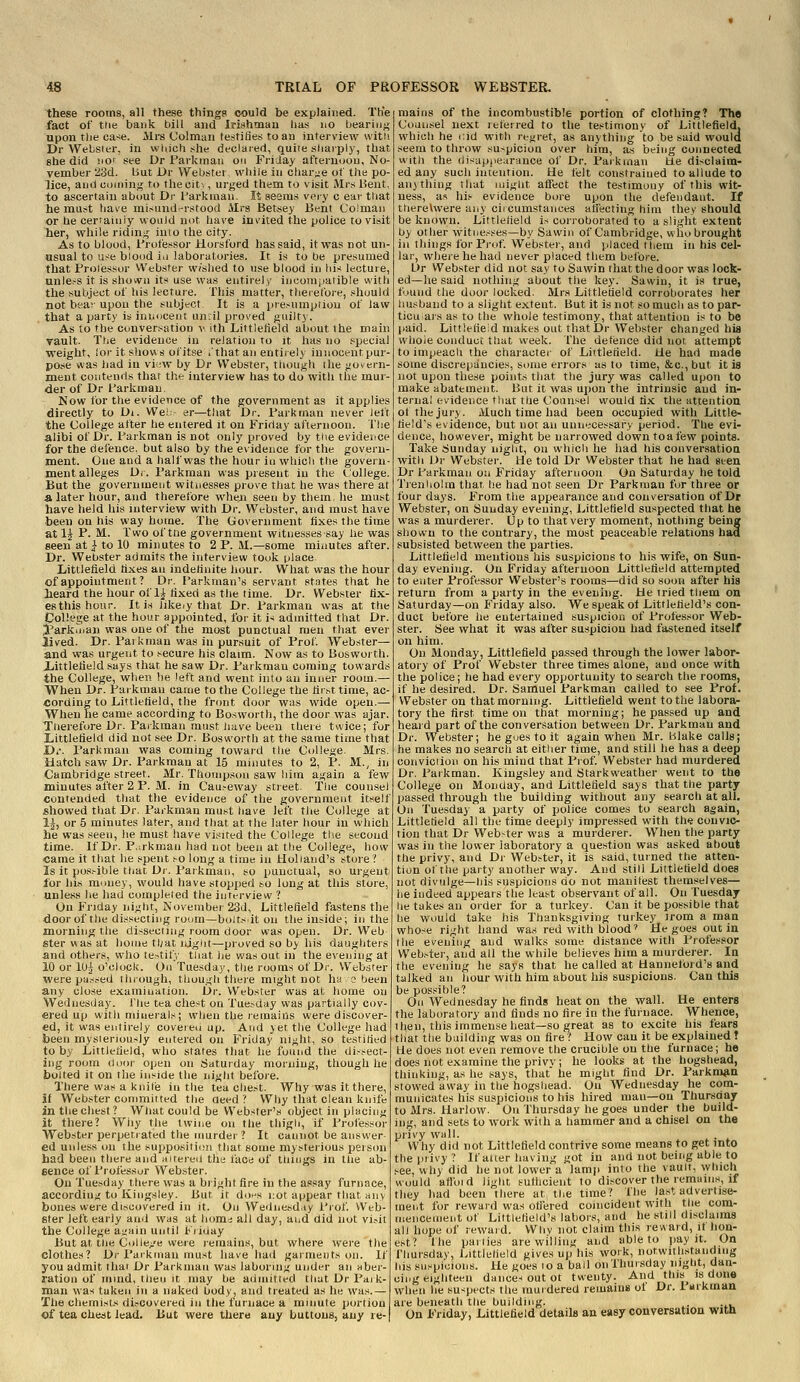 these rooms, all these things could be explained. Th'e fact of tlie bank bill and Jrishmau has no bearinj; upon tlie ca-se. Airs Colman testifies to an interview witli Dr Websier, in which she declared, quite sharply, that ehe did !iOf see Dr I'arkinan on Fi'iJay afternoon, No- vember '23d. liut jDr Webstei wliile in char;;e of the po- lice, and coining to theciti, urged them to visit Mrs Bent, to ascertain about Dr l^arkinan. It seems very c ear that he must have misund.'rstood Airs Betsey Bent Co!maii or he certainly would not have invited the police to visit her, vrhile ridin.i; into the city. As to blood, i'rofessor Horsford has said, it was not un- usual to use blood ia laboratories. It is to be presumed that Prolessor Webster w/slied to use blood in Ids lecture, unle.-s It is shown its use was entirely incompatible with the .subject of tiis lecture. This matter, theielbre, should not heav upon the subject It is a presumpiiou of law that a party is innocent un.il proved guilty. As to the conversation >>. ith Liftlelield about the main vault. Ttie evidence in relation to it has no special weight, ior it shows ofitse i'that an entirely innocent pur- pose was had in viiw by Dr Webster, though the goiiern- ment contends that the interview has to do with the mur- der of Dr farkmau. Now for the evidence of the government as it applies directly to Di. We! er—that Dr. I'arkman never Jelt the College after he entered it on Friday afternoon. The alibi of Dr. Tarkman is not only proved by the evidence for the defence, but also by the evidence for the govern- ment. One and a half was the hour in which the govern- ment alleges Dr. Farkman was present in the College. But the government witnesses prove that he was there at a later hour, and therefore wheji seen by them, he must have held his interview with Dr. Webster, and must have been on his way home. The (jovernraent Axes the time at 1^ P. M. Two of the government witnesses say he was seen at I to 10 minutes to 2 P. 11.—some minutes after. Dr. Webster admits the interview took place Littlefield Axes an indefinite ln>ur. What was the hour of appointment ? Dr. Parkman's servant states that he heard the hour of 1^ fixed as tlie time. Dr. Webster fix- es this hour. It i.s likeiy that Dr. Parkman was at the College at the hour appointed, for it is admitted that Dr. yarkiuan was one of the most punctual men that ever lived. Dr. Pai kman was in pursuit of Prof. Web.ster— and was urgent to secure his claim. Now as to Boswoi th. iittlefleld says that he saw Dr. Parkmau coming towards the College, when he left and went into an inner room.— When Dr. Paikman came to the College the titsttime, ac- cording to Littlefield, the front door was wide open.— When he came according to Bosworth, the door was ajar Taerefore Dr. Parkman must have been there twice; for iittlefield did not see Dr. Bosworth at the same time that Di-. Parkman was coming toward the College. Mrs Hatch saw Dr. Parkmau at 15 minutes to 2, P. M., in Cambridge street. Mr. Thompson saw him again a few minutes after 2 P. M. in Causeway street. Tlie counsel contended that the evidence of the government itself showed that Dr. Parkman must have left the College at 1-|, or 5 minutes later, and that at the later hour in which he was seen, he must have visited the College tlie second time. If Dr. P,;rkman had not been at the College, how came it that he .spent so hmg a time in Holland's store Is it possible that Dr. Paikman, so punctual, so urgent for his money, would have stopped so long at this store, unless he had completed the interview ? On Friday night, November 23J, Littlefield fastens the door of the disstcting room—boitsit on the inside; in the morning the dissecting room door was open. Dr. Web ster was at home tl;at njgiit—proved so by his daughters and others, who te.-^tify tliat he was out in the evening at 10 or 1U| o'clock. On Tuesday, the rooms of Dr. Webster were passed through, though there might not ha o been any close examination. i3r. Webster was at home on Wednesday. The tea chest on Tuesday was partially cov- ered up with minerals; when the remains were discover- ed, it was entirely coveien up. And yet the College had been mysteriously entered on Friday night, so testified to by Littlefield, who states that he found the dissect- ing room door open on Saturday morning, though he bolted it on the inside the night before. There was a knife in the tea chest. Why was it there, if Webster committed the deed? Why that clean knife in the chest? Wliat could be Webster's object in placing it there? Why the twine on the thigh, if Professor Webster perpetrated the murder ? It cannot be answer ed unless on the supposifimi that some mysterious person had been there and altered the face of things in the ab- sence of Professor Webster. On Tuesday there was a bright fire in the assay furnace, according to Kingsley. But it dons not appear that any bones were discovered in it. On Wednesd.iy I'lof. Web- ster left early and was at home; all day, and did not vi.-it the College ai.'ain until K/iday But at tlie Colle/e were remains, but where were the clothes? Dr Parkman must have had garments on. If you admit that Dr Parkman was laboring under an aber- ration of mind, tlieii it may be admitted that Dr Paik- man was taken in a naked body, and treated as he was.— The chemists di,-covered in llie furnace a minute portion of tea cheat lead. But were there auy buttons, any re-| mains of the incombustible portion of clothing? The Counsel next referred to the testimonv of Littlefield, which he i;id with regret, as anything to be said would seem to throw suspicion over him, as being connected with the disappearance of Dr. Parkmau tie disclaim- ed any such intention. He telt constrained to allude to anything that might atfect the testimony of this wit- ness, as his evidence bore upon the defendant. If t;hereUvere any ciicumstances aliecting him they should be known. Littlefield is corroborated to a slight extent by other witnesses—by Sawin of Cambridge, who brought in things for Prof. Webster, and placed them in his cel- lar, where he had never placed them before. L>r Webster did not say to Sawin that the door was lock- ed—he said nothing about the key. Sawin, it is true, found the door locked. Mrs Littlefield corroborates her liusband to a slight extent. But it is not so much as to par- ticu ars as to the whole testimony, that attention is to be jiaid. Littlefieid makes out that Dr Webster changed hia whole cuiiduci; that week, fhe detence did not attempt to impeach the character of Littlefield. He had made some discrepancies, some errors as to time, &c., but it is not upon these points that the jury was called upon to make abatement. But it was upon the intrinsic and in- ternal evidence that the Counsel would fix tlie attention ot the jury. Much time had been occupied with Little- field's evidence, but not an unnecessary period. The evi- dence, however, might be narrowed downtoafew points. Take Sunday night, ou which he had ids conversation with Dr Webster. He told Dr Webster that he had seen Dr Parkman on Friday afternoon On Saturday he told Treniiolin that he had not seen Dr Parkmau for three or four days. From the appearance and conversation of Dr Webster, on Sunday evening, Littlefield suspected that he was a murderer. Up to that very moment, nothing being shown to the contrary, tlie most peaceable relations had subsisted between the parties. Littlefield mentions his suspicions to his wife, on Sun- day evening. Ou Friday afternoon Littlefield attempted to enter Professor Webster's rooms—did so soon after his return from a party in the evenhig. He tried them on Saturday—on Friday also. We speak of Littlelield's con- duct before lie entertained suspicion of Professor Web- ster. See what it was after suspicion had fastened itself on him. On Monday, Littlefield passed through the lower labor- atory of Prof Webster three times alone, and once with the police; he had every opportunity to search the rooms, if he desired. Dr. Samuel Parkman called to see Prof. Webster on that morning. Littlefield went to the labora- tory the first time on that morning; he passed up and heard part of the conversation between Dr. Parkmau and Dr. Webster; he goes to it again when Mr. Blake calls; he makes no search at either time, and still he has a deep conviciiou on his mind that Prof Webster had murdered Dr. Parkman. Kingsley and Starkweather went to the College on Monday, and Littlefield says that the party passed through the building without any seaicli at all. On Tuesday a party of police comes to search again, Littlefield all the time deeply impres.sed with the convic- tion that Dr Web>ter was a murderer. When the party was in the lower laboratory a question was asked about the privy, and Dr Webster, it is said, turned the atten- tion of the party another way. And still Littlefield does not divulge—his suspicions do not manliest themselves— he indeed appears the least observant of all. Ou Tuesday he takes an order for a turkey. Can it be possible that he would take his Thanksgiving turkey )rom a man who--<e right hand was red with blood' He goes out in the evening and walks some distance with Professor Web.-ter, and all the while believes him a murderer. In the evening he says that he called at Hanneford'g and talked an hour with him about his suspicions. Can this be possible? On Wednesday he finds heat on the wall. He enters the laboratory and finds no fire in the furnace. Whence, 1 hen, this immense heat—so great as to excite his fears that the building was on fire ? How can it be explained ? He does not even remove the crucible on the furnace; he does not examine the privv; he looks at the hogshead, thinking, as he says, that he might find Dr. Parkman stowed away in the hogshead. Ou Wednesday he com- municates his suspicions to his hired man—ou Thursday to Mrs. Harlow. On Thursday he goes under the build- ing, and sets to work with a hammer and a chisel on the privy wall. Why did not Littlefield contrive some means to get into the pi ivy? If after having got iu and not being able to see, why did he not lower a lamji into the vault, which would aflbid light sufficient to discover the remuiiiH, if they had been there at the time? The last advertise- ment for reward was olfered coincident with the com- mencement of Littlefield's labors, and he still disclaims all hope of reward. Why not claim this reward, it hon- e,st? the parties are willing and able to jiay it. On fhursday, Littlefield gives up his work, notwith.standing his suspicions. He goes lo a ball on Thursday night, dan- cing eighteen daiice-i out ot twenty. And this is done when he su-<pects the murdered remain* ol Dr. 1 arkman are beneath the building. ^. ... On Friday, Littlefield details an easy conversation with