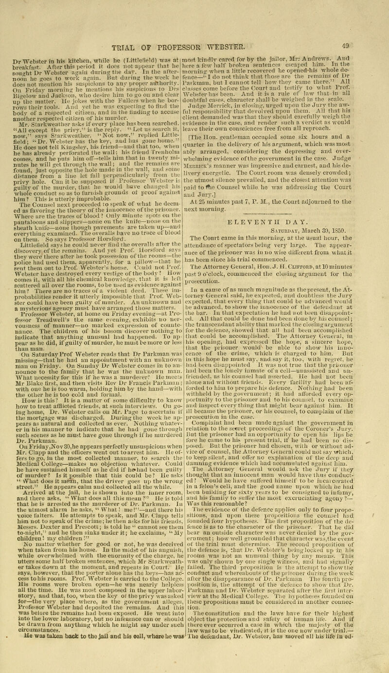 Dr Webster in his kitchen, wUile he (Littlefield) was at breakfast. After this peciod it does not appear that he soutrht Dr Webster again during the day. In the after- noon lie goes to work again. But during the week he does not mention his suspicions to any proper aiithorit}'. On Friday morning he mentions his suspicions to Drs Bigelow'a'nd Jackson, wlio desire him to go on and clear up the matter. He jokes with the Fullers when he bor- rows tlieir tools. And yet he was expecting to find the body of a respected citizen, and in tlie finding to accuse another respected citizen of his murder. Mr. Starkweather asks if every place has been searched. All except the privy, is the reply.  Let us search it, now, says Starkweather. Not now, replied Little- field; Dr. Webster has the key, aud has gone home. He does not tell Kingsley, his friend—and that too, when he has already perforated the wall; his friend Trenholm comes, and he puts him off—tells him that in twenty mi- nutes he will get through the wall; and the remains are found, just opposite the hole made in the wall, and soine distance from a line let fall perpendicularly from the privy hole. Can it be supposed if Professor Webster is guilty of the murder, that he would have changed his whole conduct so as to furnish grounds of proof against him ? This is utterly improbable. The Counsel next proceeded to speak of what he deem- ed as favoring the theory of the innocence of the prisoner. Where are the traces of blood? Only minute spots on the pantaloons and slippers—none on the knife—none on the sheath knife—none though pavements are taken up—an^ everj-thiug examined. The overalls have no trace of blood on tiiem. So says Professor Horslbrd. Littlefield says he could never find the overalls after tbe discovery of the remains. And yet Prof. Horsford says they were there after he took possession of the rooms—the police had used them, apoarenily, for a pillow—that he sent them out to Prof Webster's house. Could not Prof Webster have destroyed every vestige of the body? How comes it, with all his chemical knowledge, that it is left scattered all over the rooms, to be used as evidence against liim? There are no traces of a violent deed. These im- probabilities render it utterly impossible that Prof Web- ster could have been guilty of murder. An unknown and a mysterious agency must have arranged those matters. Professor Webster, at home on Friday evening—at Pro- fessor Treadwell's the same evening, exhibits no ner- vousness of manner—no marked exjjression of counte- nance. The children of his bosom discover nothing to indicate that anything unusual had happened. To ap- pear as he did, if guilty of murder, he must be more or less than man. On Saturday Prof Webster reads that Dr Parkman was missing—that he had an appointment with an unknown man on Friday. On Sunday Dr Webster comes in to an- nounce to the family that he was the unknown man. AVhat necessity for this if he was a murderer? He meets Mr Blake first, and then visits Kev Dr Francis Parkman; with one he is too warm, holding him by the hand—with the other he is too cold and formal. How is this? It is a matter of some difficulty to know how to treat afflicted friends, at such interviews. On go- ing home, Dr. Webster calls on Mr. Page to ascertaiu if the mortgage was discharged. During the week he ap- pears as natural and collected as ever. Nothing whatev- er in his manner to indicate that he had gone through such scenes as he must have gone through if he murdered Dr. Parkman. On rriday,Nov 30,he appears perfectly unsuspicious when Mr. Clapp and the officers went out to arrest him. He of- fers to go, in the most collected manner, to search the Medical College—makes no objection whatever. Could he have sustained himself as he did if he>had been guilty of murder? Is it possible that this could be? He asks  vVhat does it mean, that the driver goes up the wronj: street. He appears calm and collected all the while. Arrived at the jail, he is shown into the inner room, and there asks,  What does all this mean? He is told that he is arrested as the murderer of Dr. Parkman. In the utmost alarm he asks,  VVhat! me?—aud there his voice falters. He attempts to speak, and Mr. Clapp tells hira not to speak of the crime; he then asks for his friends, Messrs. Dexter and Prescott; is told he  cannot see them to-night, and he then sinks under it; he exclaims, My children! my children! No matter whether for good or not, he was deceived ■when taken from his house. In the midst of his anguish, ■while overwhelmed with the enormity of the charge, he utters some half broken sentences, which Mr Starkweath- er takes down at the moment, and repeats in Court. He says, however, that the porter alone has the keys—has ac- cess to his rooms. Prof Webster is carried to the College. His rooms were broken open—he was nearly helpless all the time. He was most composed in the ujjper labor- atory, and that, too, when the key ot the privy was asked for—the very place wlieie, as the government alleges. Professor Webster had deposited the remains. And this was belore the remains had been exposed. He went into into the lower laboratory, but no infesenoe can or should be drawn from anything which he might say under such circumstances. He was taken back to the jail and his cell, whare ho waa most kindly cared for by the jailor, Mr: Andrews. Aud here a few half broken sentences escaped him. In the morning when a little recovered he opened-his whole de-. fence—I do not think that those are the remains of Dr Parkman, but I cannot tell how they came there. All classes come before the Court and testify to wliat Prof. Webster has been. And it is a rule of law that in all doubtful cases, character shall be weighed in the scale. Judge 3Ierrick, in closing, urged upon the Jury the aw- ful responsibility that devolved upon them. All that his client demanded was that they should carefully weigh the evidence in the case, and render such a verdict as would leave their own consciences free from all reproach. [The Hon. gentleman occupied some six hours and a quarter in the delivery of his argument, which was most ably arranged, considering the depressing aud over- whelming evidence of the government in the case. Judge Merrick's manner was impressive and earnest, and his de- livery energetic. The Court room was densely crowded; the utmost silence prevailed, and the closest attention was paid to fhe Counsel while he was addressing the Court and Jury.] At 25 minutes past 7, P. M., the Court t\djourned to the next morning. ELEVENTH DAY. Saturday, March 30, 1850. The Court came in this morning, at the usual hour, the attendance of spectators being very large. The appear- ance of the prisoner was in no wise different from what it has been since his trial commenced. The Attorney General, Hon. J. H. Cliffori), at 10 minutes past 9 o'clock, commenced the closing argument for the prosecution. In a cause of as much magnitude as the present, the At- torney General said, he expected, aud doubtless the Jury expected, that every thing that could be advanced would be advanced, to show the innocence of the defendant at the bar. In that expectation he had not been disappoint- ed. All that could be done had been done by his counsel; the transcendant ability that marked the closing argument for the defence, showed that all had been accomplished that could be accomplished. The Attorney General, in his opening, had expressed the hope, a sincere hope, that the prisoner would^ be able to show his inno- cence of the crime, which is charged to him. But in this hope he must say, and say it, too, with regret, he had been disappointed It was not true that the prisoner had been the lonely inmate of a cell—unassisted and un- friended, as his counsel had asserted. He had not been alone and without friends. Every facility had been af- forded to him to prepare his defence. Nothing had been withheld by the government; it had aflbrded every op- portunity to the prisoner and to his counsel, to examine and inspect every thing that might bear against him. It ill became the prisoner, or his counsel, to complain of the prosecution in the case. Complaint had been made against the government in relation to the seeret proceedings of the Coroner's Jury. But the prisoner had an opportunity to open his lips be fore he came to his present trial, if he had been so dis- posed. But the prisoner had chosen, with or without ad- vice of counsel, the Attorney General could not; say which, to keep silent, and offer no explanation of the deep aud damning evidence which had accumulated against him. The Attorney General would ask the Jury if they thought that an innocent man would have thus conduct- ed? Would he have suffered himself to be icicaicerated in a felon's cell, and the good name upon which he had been building for sixty years to be consigned to infamy, and his family to sutler the most excruciating agony ?— Was this reasonable? The evidence of the defence applies only to four propo- sitions, and upon these propositions the counsel li:id founded four hypotheses. The first proposition of the de- fence is as to the character of the prisoner. That he did bear an outside character was never denied by the gov- ernment ; how well grounded that character was,the event of the trial must determine. The second proposition of the defence is, that Dr. Webster's beinglocked ujj in his rooms was not an unusual thing by any means. This was only shown by one single witness, and had signally failed. The third proposition is the attempt to show the conduct and whereabouts of the prisoner during tlieweek after the disappearance of Dr. Parkniiin The i'ourtii pro- position is, the attempt of the defence to show that Dr. Parkman and Dr. Webster separated after the lirst inter- view at the Medical College. The hypotheses founded ou these propositions must be considered in another connec- tion. The constitution aud the laws have for their highest object the protection and safety of human life. And if there ever occurred a ca.se in which the majesty of the law was to be vindicated, it is the one now under trial.— The defendant, Dr. Webster, has moved all his life in ed-