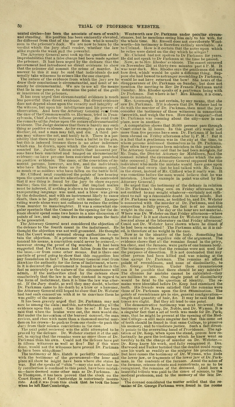 ucated circles—has been the associate of men of wealth and standing. His position lias been eminently elevated, far ditfereiit from that of the poor felon who is usually seen in the prisoner's dock. We are now to learn by the verdict which the jury shall render, whether the law alike regaids the weak and the powertul. The Arroniey General next took up the question of the improbabilities that a false charge had been made against the prisoner. It had been urged by the defence that the government had introduced no direct evidence to show that the prisoner did commit the crime of murder. In answer to this it may be said that individuals do not usually take witnesses to crimes like the one charged. The nature of the evidence from which the jury are to draw their conclusions is circumstantial, and must of ne- cessity be circumstantial. We are to use all the means that lie in our power, to determine the point of the guilt or innocence of the prisoner. It has been urged that circumstantial evidence is much less powerful than direct evidence. But direct evidence does not depend alone upon the veracity and integrity of the witness, but upon his intelligence and his powers of observation. And here the Attorney General re»l from the case of the Commonwealth vs. Harmon, tried in Penn- sylvania, Chief Justice Gibson presidiug. He read from the remarks of the Jud)?e upon the nature of circumstantial evidence. The Judge declares that there is hardly any such thing as positive evidence. As for example : a gun may be discharLCd, and a man may fall, and die. A third per- son may witness the act, and testify to it. There is a pos- sibility that there may not have been a bullet in the gun, but this is inferred because there is no other inference which can be drawn, upon which the death can be ac- counted for.. Justice Gibson admits that innocent per sons have been convicted and hanged on circumstantial evidence—so have persons been convicted and punished on positive evidence. The cases, of the conviction of in- nocent persons, however, are few, and the individuals who have fallen, have done so for the common good, as much so as soldiers who have fallen on the battle lield. Mr. Clifford next considered the points of law bearing upon the question of malice aforethought. He contended that if any thing is found by the jury to show express malice; then the crime is murder. But implied malice must be inferred, if nothing is shown to the contrary. If exasperating language was used, and a blow was given by the defendant, and with an instrument likely to cause deatli, then is he justly charged with murder. Exaspe- rating words alone were not sufticient to reduce the crime from murder to manslaughter. It was a somewhat sin- gular spectacle that the Counsel in the opening for the de- fence should spend some two hours in a nice discussion cf points of law, and only some five minutes upon the facts to be presented. The Attorney General next considered the objection of the defence to the fourth count in the indictment. He thought the objection was not well grounded. He thought that the Court would demand strong authorities to sus- tain the objection. If a prisoner were keen enough to conceal his means, a conviction could never be secured,— however strong the proof of th^ murder. It had been suggested that Dr. Parkman had fallen from the use of the lasso,—or from some other means. But is there one particle of proof going to show that this suggestion has any foundation in fact ? The Attorney General read from Hawkins the authority for the form of indictment, where- in it is declared the government is bound to set forth the fact as accurately as the nature of the circumstances will admit. If the authorities cited by the defence show conclusively that the law is as they contend in regard to the form of indictment, then it is time the law was alter- ed. If the Jury doubt, as well they may doubt, whether Dr. Parkmau came to his death by a blow or a hammer, the Attorney General still hoped to show that Dr. Webster had liad such conuect'on with it as to convince them he was guilty of the miu'der. It has been gravely urged that Dr. Parkman may not now be among the slain; and this, notwithstanding all the evidence upon this point. Can this be so? It has been said that when the brains were out, the man would die. But under the invocation of the learned counsel, the man revives, and rises w ith more than a thousand mortal mur- ders on his crown—to push us from our stools—to push the Jury from their solemn convictions in Hie case. The next point review'ed was the alibi attempted to be proved by the defence. Dr. Webster started it ;tt the out- set, in saying that the remains were no more those of Dr. Parkman than his own. Could not the defence have put in lifteen witnesses as well as five? But if this were done, would not the witnesses have proved Dr. Parkman to have been ubiquitous? The testimony of Mrs. Hatch is perfectly reconcilable with the testimony of the government—the hour and place all show he might have been where she states he was. But she speaks of  chin —may she not, as her on- ly recollection is confined to tiiis point, have been mistak- en—have deemed some other man as Dr. Parkman. As to Thompson, it has been proved that the clock on the Court House, at East Cambridge is notoriously inaccu- rate. And it was from tbis clock that he took the hour when be left East Cambridge. Wentworth saw Dr. Parkman under peculiar circum- stances, but he mentions seeing him only to his wife, for the whole time. Mr. Russell does not corroborate Went- worth—his testimony is therefore entirely unreliable. As to Oeland. How is it certain that the notes upon which he lelies were dated on the day which he alleges? Mr. Cleland had not spokon to Dr Parkmau for years. He did not speak to Dr Parkman at the time he passed. Now, as to Mrs. Uhodes' evidence. The sunset occurred on November 23d at thirty-two minutes past 4 P. M. It was near daik. Mrs. Khodes says the gentleman did not bow first, which would be quite a diflerent thing. Sup- pose she had bowed to astranger resembling Dr Parkman, would he not have returned the bow? She hears of the disappearance of Dr. Parkman on Sunday, but does not mention the meeting to Kev Dr Francis Parkman until Tuesday. Mrs. Rhodes speaks of a gentleman being with Dr Parkman. But where is he? Mrs. Rhodes, it is clear, must be mistaken. Mrs. Gieenough is not certain, by any means, that she saw D)-. Parkman. If it is shown that Dr. Webster had to do with the murder of Dr. Paikmau,then must the jury consider the testimony of these witnesses in connection therewith, and weigh the two. How does it appear?—that Dr. Parkman was roaming about the city—now in one place, now in another. A computation show-s that 30,000 persons pass through Court street in 12 hours. In this great city would not more than five persons have seen Dr. Parkman if he had been abroad on Friday afternoon after 1^ P. M. ? But it is a fact that a gentleman was in the city at the time, to whom persons addressed themselves as to Dr. Parkman. How often have persons been mistaken in this particular. The Attorney Genera! said that he had been mistaken, for Mr. Train, the Disti'ict Attorney for Middlesex, [and the counsel related the circumstances under which the mis- take occurred.] The Attorney General supposed that the individual w-ho made the mistake would have gone upon the stand and sworn that he had talked with Mr. Train in the street, instead of Mr. Clifford who it really was. It was sometime before the man would believe that he was mistaken. [Another example in point was cited by the Attorney General.] He urged that the testimony of the defence in relation to Dr. Parkman's being seen on Friday afternoon, was not entitled to any weight whatever—certainly not sufli- ' cient to call up a reasonable doubt in their minds. But if Dr. Parkman was seen, as testified to, and Dr. Webster is connected with the murder of Dr. Parkman, and this connection is fully proved, the fact is of no material weight in the case. The day or the hour are not material. Where was Dr. Webster on that Friday afternoon—where did he dine ? Is it not shown that Dr Webster was dinner- less and alone at the laboratory on that Friday afternoon? Could not Dr. Webster have shown where he dined if he had been so minded ? The Parkman alibi, as it is cal- ed, is therefore of no weight in the case. Now as to the identity of the body. Something has been said as to the negative side of the argument. The evidence shows that all the remains found in the privy, tea chest, and the furnace, were parts of one human body. The testimony shows that the remains were not used for the purposes of dissection. It is not contended that any other person had been killed and was missing at the time except Dr. Parkman. The remains all afford points of resemblance, and none of dissimilarity, to Dr. George Parkman. Under these circumstances can it be possible that there should be any mistake? The chances for mistake cannot be calculated—they are millions to one. One single point of dissimilarity would be fatal to the question of identity. The re- mains were identified before Dr. Keep had examined the teeth. His friends were satisfied that the remains were those of Dr. Parkman upon the first examination. The points of resemblance are in size, general configuration— length and quantity of liair, &c. It may be said that the traces are slight. But they all tend to one point. The demonstrative testimony was next reviewed; the testimony of Dr. Keep, Dr. Noble, and Dr. Wyman. It is a singular fact that a set of teeth was made for Dr. Park; man, that he might be present at flie opening of the Med- ical College—a still more singular fact that this same set of teeth should be found in that same College, to preserve his memory, and to vindicate justice. Such a fact direct- ly points to the overruling hand of Providence. The agi- tation of Dr. Keep, when upon tlie stand, proves how re- luctantly he gave the testimony which he knew went so forcibly to fix the charge of murder on Dr. Webster.— Dr. Keep knew his work, and fully recognised it. Drs. Harwood and Tucker testified that the dentist could recog- nise his work as readily as the sculptor his productions. But here comes the testimony of Dr. Wyman, who finds the lower jaw, or fragments of the lower jaw of Dr.Park- man, in the contents of the furnace. Amid the ashes of the furnace, science detects and reconstructs, so as to bo recognized, the remains of the deceased. [And here a beautiful tribute was paid to the cause of science, to the medical profession, and to the memory of the late Dr. Gay.] The counsel considered the matter settled that the re- ' mains of Dr. George Parkman were ibuud in the rooms