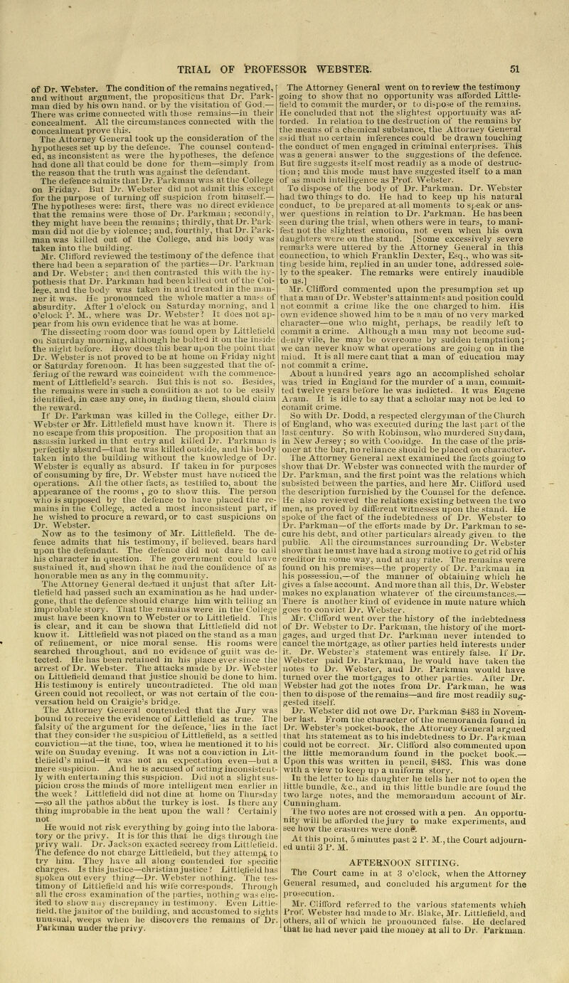 of Dr. Webster. The condition of the remains negatived, and without argument, the pvopositicns that Dr. Park- man died by his own hand, or by the visitation of God.— There was crime connected with those remains—in their concealment. All the circumstances connected with the concealment prove this. The Attorney General took up the consideration of the hypotheses set up by the defence. The counsel contend- ed, as inconsistent as wei'e the hypotheses, the defence had done all that could be done for them—simply from the reason that the truth was against the defendant. The defence admits that Dr. Parkman was at the College on Friday. But Dr. Webster did not admit this except for the purpose of turning otf suspicion from himself— The hypotheses were: first, there was no direct evidence that the remains were those of Dr. Parkman; secondly, they might have been the remains; thirdly, that Dr. Park- man did not die by violence; and, fourthly, that Dr. Park- man was killed out of the College, and his body was taken into the building. Mr. Clitford reviewed the testimony of the defence that there liad been a separation of the parties—Dr. Parkman and Dr. Webster; and then contrasted this with the liy- pothesis that Dr. Parkman had been killed out of the Col- feg^e, and the body was taken in and treated in the man- ner it was. He pronounced the whole matter a mass of absurdity. After 1 o'clock on Saturday morning, and 1 o'clock P. M., where was Dr. Web.ster? It does not ap- pear from his own evidence that he was at home. The dissecting room door was lound open by Littletiekl on Saturday morning, although he bolted it on the inside the night before. How does this bear upon tlte point that Dr. Webster is not proved to be at home on Friday night or Saturday forenoon. It has been suggested that the of- fering of the reward was coincident vvith the commence- ment of Littlefield's search, iiut this is not so. Besides, the remains were in such a condition as not to be easily identified, in case any one, in finding them, should claim the reward. If Dr. Parkman was killed in the College, either Di-. Webster or Ml'. LittJefield must have known it. There is no escape from this proposition. The proposition that an assassin lurked in that entry and killed Dr. Parkman is perfectly absurd—tliat he was killed outside, and his body taken into the building without the knowledge of Dr. Webster is equally as absurd. If taken in for purposes of consuming by fire, Dr. Webster must have noticed the operations. All the other facts, as testified to, about the appearance of the rooms , go to show this. The person who is supposed by the defence to have placed the re- mains in tlie College, acted a most inconsistent part, if he wished to procure a reward, or to cast suspicions on Dr. Webster. Now as to the tesimony of Mr. Littlefield. The de- fence admits that his testimony, if believed, bears hard ujion the delendant. The defence did not dare to call his character in question. The government could have sustained it, and shown that he liad the confidence of as honorable men as any in the community. The Attorney General deemed it unjust that after Lit- tledeld had passed such an examination as he had under- gone, that the defence should charge him with telling an improbable story. That the remains were in the College must have been known to Webster or to Littlefield. This is clear, and it can be shown that Littlefield did not know it. Littlefield was not placed on the stand as a man of refinement, or nice moral sense. His rooms were searched throughout, and no evidence of guilt was de- tected. He lias been retained in his place ever since the arrest of Dr. Web~ter. The attacks made by Dv. Webster on Littlefield demand that justice should be done to him. His testimony is entirely uncontradicted. The old man Green could not recollect, or was not certain of the con- versation held on Craigie's bridge. The Attorney Genej-al contended that the Jury was bound to receive the evidence of Littlefield as true. The falsity of the argument for the defence, lies in the fact that they consider 1 he suspicion of Littlefield, as a settled conviction—at the time, too, when he mentioned it to his wile on Sunday evening. It was not a conviction in Lir- tlefield's mind—it was not an expectation even—but a mere suspicion. And he is accused of acting inconsistent- ly with euteitaming this suspicion. Did not a slight sus- picion cross the minds of more intelligent men earlier in the week? Littlefield did not dine at home on Thur.sday —so all the pathos abbut the turkey is lost. Is there any thing improbable in the heat upon the wall ? Certainly not He would not risk everything by going into tlie labora- tory or the privy. It is for this tliat he digs through the privy wall. Dr. Jackson exacted secrecy tromLittieiield. The defence do not charge Littlelield, but they atteuipt to try him. They have all along contended for specific charges. Is this justice—christian justice? Littlefield lias spoken out every thing—Dr. Webster nothing. The tes- timony of Littlefield and his wife corresponds. Througli all the cross examination of the parties, nothing was elic- ited to show an) discrepancy in testimony. Jiven Little- field, the janitor of the building, and accustomed to sights unusual, weeps when he discovers the remains of Dr. Parkman under the privy. The Attorney General went on to review the testimony going to show that no opportunity was afforded Little- field to commit the murder, or to dispose of tile remains. He concluded that not the slightest opportunity was af- forded. In relation to the destruction of the remains by the means of a chemical substance, the Attorney General snid that no certain inferences could be drawn touching the conduct of men engaged in criminal enterprises. This was a general answer to the suggestions of the defence. But tire suggests itself most readily as a mode of destruc- tion ; and this mode must have suggested itself to a man of as much intelligence as Prof. Webster. To dispose of the body of Dr. Parkman. Dr. Webster had two things to do. He had to keep up his natural conduct, to be prepared at all moments to speak or ans- wer questions in relation to Dr. Parkman. He has been seen during the trial, when others were in tears, to mani- fest not the slightest emotion, not even when his own daughters were on the stand. [Some excessively severe remarks were uttered by tiie Attorney General in this connection, to which Franklin Dexter, Esq., who was sit- ting beside him, replied in an under tone, addressed sole- ly to the speaker. The remarks were entirely inaudible to us.] Mr. Clifford commented upon the presumption set up tliat a man of Dr. Webster's attainments and position could not commit a crime like the one charged to him. His own evidence showed him to be a man of no very marked character—one who might, perhaps, be readily left to commit a crime. Although a man may not become sud- denly vile, he maybe overcome by sudden temptation; we can never knov^ what operations are going on in the miud. It is all mere cant tliat a man of education may not commit a crime. About a hundred years ago an accomplished scholar was tried in England for the murder of a man, commit- ted twelve years before he was indicted. It was Eugene Aram. It is idle to say tliat a scholar may not be led to commit crime. So with Dr. Dodd, a respected clergyman of the Church of England, who was executed during the last part of the last century. So with Robinson, who murdered Suydam, in New Jersey; so with (.ooiidge. In the case of the pris- oner at the bar, no reliance should be placed on character. The Attorney General next examined the facts going to show that Dr. Webster was connected with the murder of Dr. Parkman, and the first point was the relations which subsisted between the parties, and here Mr. Clifford used the description furnished by the Counsel for the defence. He also reviewed the relatioHs existing between the two men, as proved by different witnesses upon the stand. He spoke of the fact of the indebtedness of Dr. Webster to Dr. Parkman—of the efforts made by Dr. Parkman to se- cure his debt, and other particulars already given to the public. All the circumstances surrounding Dr. Webster showthat he must have had a strong motive to get rid of his creditor in some way, and at any rate. The remains were found on his premises—the property of Dr. Parkman in his possession,—of the manner of obtaining which he gives a false account. And more than all this. Dr. Webster makes no explanation whatever of the circumstances.— There is another kind of evidence in mute nature which goes to convict Dr. Webster. Mr. Clifford went over the history of the indebtedness of Dr. Webster to Dr. Parliman, the history of the mort- gages, and urged that Dr. Parkman never intended to cancel the mortgage, as other parties held interests under it. Dr. Webster's statement was entirely false. If Dr. Webster paid Dr. Parkman, he would have taken the notes to Dr. Webster, and Dr. Parkman would have turned over the mortgages to other parties. After Dr. Webster had got the iiotes from Dr. Parkman, he was then to dispose of the remains—and fire most readily sug- gested itself. Dr. Webster did not owe Dr. Parkman $483 in Novem- ber last. From the character of the memoranda found in Dr. Webster's pocket-book, the Attorney General argued that his statement as to his indebtedness to Dr. Pavkman could not be correct. Mr. Clifford also commented upon the little memorandum found in the pocket book.— Upon this was written in pencil, $483. This was done with a view to keep up a uniform story. In the letter to his daughter he tells her not to open the little bundle, &a., and in this little bundle are found tlie two large notes, and the memorandum account of Mr. Cunningham. ■fhe two notes are not crossed with a pen. An opportu- nity will be aflbrded the jury to make experiments, and see how the erasures were dbn#. At this point, 5 minutes past 2 P. M., the Court adjourn- ed until 3 P. M. AFTEBNOON SITTING. The Court came in at 3 o'clock, when the Attorney General resumed, and concluded his argument for the prosecution. Mr. Clilford referred to the various statements which Prof. Webster had made to Mr. Blake, Mr. Littlefield, and others, all of which he pronounced false. He declared that he hud never paid the money at all to Dr. Parkmun.